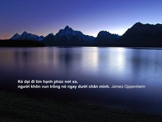 Kẻ dại đi tìm hạnh phúc nơi xa,
người khôn vun trồng nó ngay dưới chân mình. James Oppenheim
 