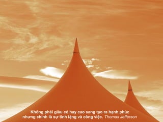 Không phải giàu có hay cao sang tạo ra hạnh phúc
nhưng chính là sự tĩnh lặng và công việc. Thomas Jefferson
 