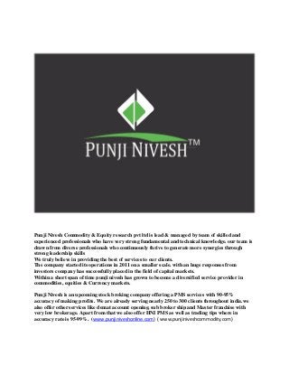 Punji Nivesh Commodity & Equity research pvt ltd is lead & managed by team of skilled and
experienced professionals who have very strong fundamental and technical knowledge. our team is
drawn from diverse professionals who continuously thrive to generate more synergies through
strong leadership skills
We truly believe in providing the best of services to our clients.
The company started its operations in 2011 on a smaller scale. with an huge responses from
investors company has successfully placed in the field of capital markets.
Within a short span of time punji nivesh has grown to become a diversified service provider in
commodities, equities & Currency markets.
Punji Nivesh is an upcoming stock broking company offering a PMS services with 90-95%
accuracy of making profits. We are already serving nearly 250 to 300 clients throughout india.we
also offer other services like demat account opening, sub broker ship and Master franchise with
very low brokerage. Apart from that we also offer HNI PMS as well as trading tips where in
accuracy rate is 95-99%. (www.punjiniveshonline.com) ( www.punjiniveshcommodity.com)
 