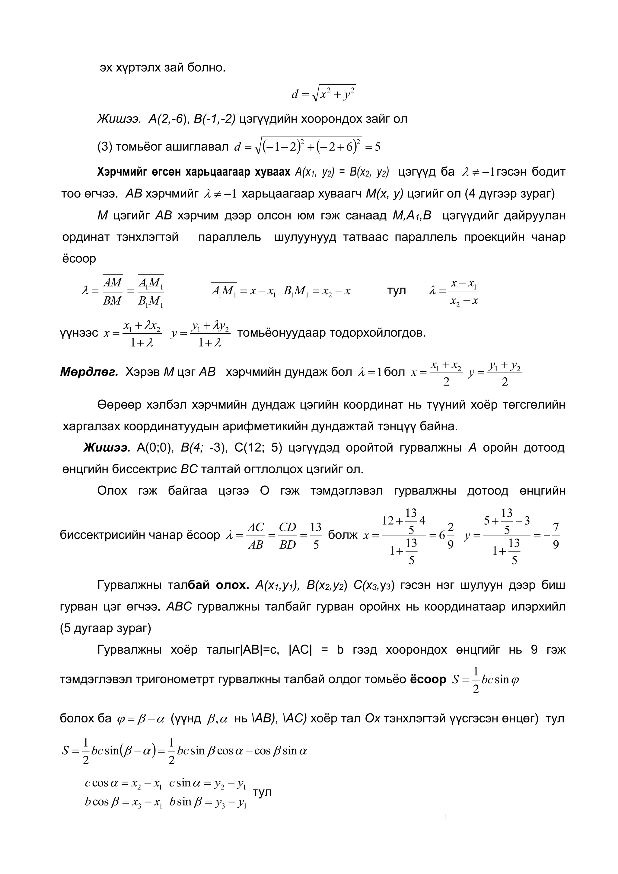 эх хүртэлх зай болно.
22
yxd 
Жишээ. А(2,-6), В(-1,-2) цэгүүдийн хоорондох зайг ол
(3) томьёог ашиглавал     56221
22
d
Хэрчмийг өгсөн харьцаагаар хуваах А(х1, y2) = В(х2, у2) цэгүүд ба 1 гэсэн бодит
тоо өгчээ. АВ хэрчмийг 1 харьцаагаар хуваагч М(х, у) цэгийг ол (4 дүгээр зураг)
М цэгийг АВ хэрчим дээр олсон юм гэж санаад М,А1,В цэгүүдийг дайруулан
ординат тэнхлэгтэй параллель шулуунууд татваас параллель проекцийн чанар
ёсоор
11
11
MB
MA
BM
AM
 xxMBxxMA  211111 тул
xx
xx



2
1

үүнээс





1
21 xx
x





1
21 yy
y томьёонуудаар тодорхойлогдов.
Мөрдлөг. Хэрэв М цэг АВ хэрчмийн дундаж бол 1 бол
22
2121 yy
y
xx
x




Өөрөөр хэлбэл хэрчмийн дундаж цэгийн координат нь түүний хоёр төгсгөлийн
харгалзах координатуудын арифметикийн дундажтай тэнцүү байна.
Жишээ. А(0;0), В(4; -3), С(12; 5) цэгүүдэд оройтой гурвалжны А оройн дотоод
өнцгийн биссектрис ВС талтай огтлолцох цэгийг ол.
Олох гэж байгаа цэгээ О гэж тэмдэглэвэл гурвалжны дотоод өнцгийн
биссектрисийн чанар ёсоор
5
13

BD
CD
AB
AC
 болж
9
7
5
13
1
3
5
13
5
9
2
6
5
13
1
4
5
13
12






 yx
Гурвалжны талбай олох. А(х1,y1), В(х2,y2) С(х3,у3) гэсэн нэг шулуун дээр биш
гурван цэг өгчээ. АВС гурвалжны талбайг гурван оройнх нь координатаар илэрхийл
(5 дугаар зураг)
Гурвалжны хоёр талыг|АВ|=с, |АС| = b гээд хоорондох өнцгийг нь 9 гэж
тэмдэглэвэл тригонометрт гурвалжны талбай олдог томьёо ёсоор sin
2
1
bcS 
болох ба   (үүнд , нь АВ), АС) хоёр тал Ох тэнхлэгтэй үүсгэсэн өнцөг) тул
   sincoscossin
2
1
sin
2
1
 bcbcS
1313
1212
sincos
sincos
yybxxb
yycxxc




тул
 