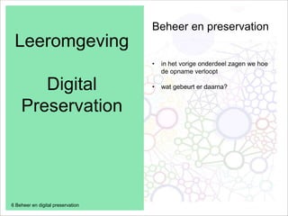 Leeromgeving
Digital
Preservation
6 Beheer en digital preservation
Beheer en preservation
• in het vorige onderdeel zagen we hoe
de opname verloopt
• wat gebeurt er daarna?
 