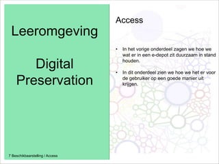Leeromgeving
Digital
Preservation
7 Beschikbaarstelling / Access
Access
• In het vorige onderdeel zagen we hoe we
wat er in een e-depot zit duurzaam in stand
houden.
• In dit onderdeel zien we hoe we het er voor
de gebruiker op een goede manier uit
krijgen.
 