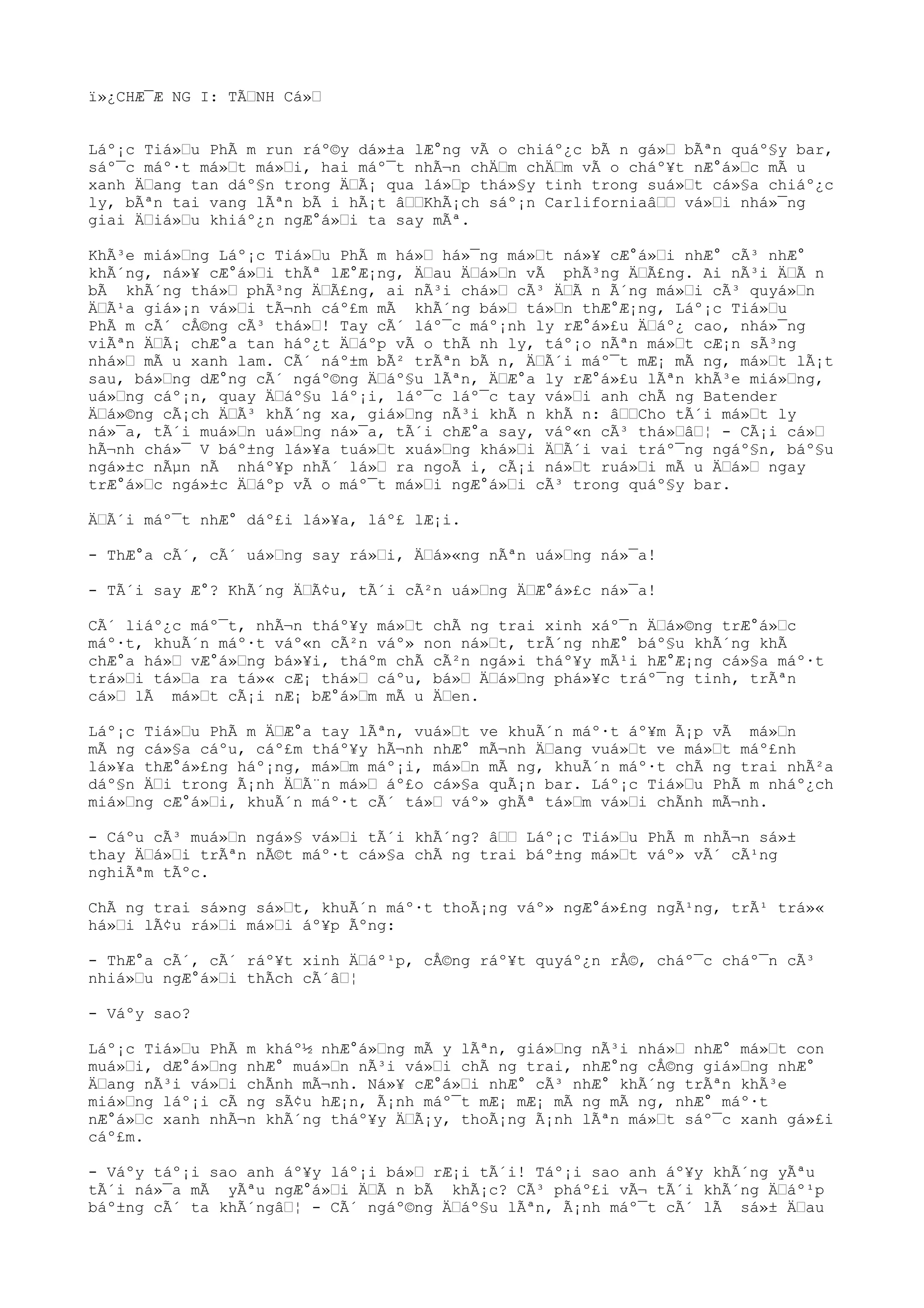 ï»¿CHÆ¯Æ NG I: TÃŒNH Cá»Œ
Láº¡c Tiá»Œu PhÃ m run ráº©y dá»±a lÆ°ng vÃ o chiáº¿c bÃ n gá»Œ bÃªn quáº§y bar,
sáº¯c máº·t má»Œt má»Œi, hai máº¯t nhÃ¬n chÄŒm chÄŒm vÃ o cháº¥t nÆ°á»Œc mÃ u
xanh ÄŒang tan dáº§n trong ÄŒÃ¡ qua lá»Œp thá»§y tinh trong suá»Œt cá»§a chiáº¿c
ly, bÃªn tai vang lÃªn bÃ i hÃ¡t âŒŒKhÃ¡ch sáº¡n CarliforniaâŒŒ vá»Œi nhá»¯ng
giai ÄŒiá»Œu khiáº¿n ngÆ°á»Œi ta say mÃª.
KhÃ³e miá»Œng Láº¡c Tiá»Œu PhÃ m há»Œ há»¯ng má»Œt ná»¥ cÆ°á»Œi nhÆ° cÃ³ nhÆ°
khÃ´ng, ná»¥ cÆ°á»Œi thÃª lÆ°Æ¡ng, ÄŒau ÄŒá»Œn vÃ phÃ³ng ÄŒÃ£ng. Ai nÃ³i ÄŒÃ n
bÃ khÃ´ng thá»Œ phÃ³ng ÄŒÃ£ng, ai nÃ³i chá»Œ cÃ³ ÄŒÃ n Ã´ng má»Œi cÃ³ quyá»Œn
ÄŒÃ¹a giá»¡n vá»Œi tÃ¬nh cáº£m mÃ khÃ´ng bá»Œ tá»Œn thÆ°Æ¡ng, Láº¡c Tiá»Œu
PhÃ m cÃ´ cÅ©ng cÃ³ thá»Œ! Tay cÃ´ láº¯c máº¡nh ly rÆ°á»£u ÄŒáº¿ cao, nhá»¯ng
viÃªn ÄŒÃ¡ chÆ°a tan háº¿t ÄŒáºp vÃ o thÃ nh ly, táº¡o nÃªn má»Œt cÆ¡n sÃ³ng
nhá»Œ mÃ u xanh lam. CÃ´ náº±m bÃ² trÃªn bÃ n, ÄŒÃ´i máº¯t mÆ¡ mÃ ng, má»Œt lÃ¡t
sau, bá»Œng dÆ°ng cÃ´ ngáº©ng ÄŒáº§u lÃªn, ÄŒÆ°a ly rÆ°á»£u lÃªn khÃ³e miá»Œng,
uá»Œng cáº¡n, quay ÄŒáº§u láº¡i, láº¯c láº¯c tay vá»Œi anh chÃ ng Batender
ÄŒá»©ng cÃ¡ch ÄŒÃ³ khÃ´ng xa, giá»Œng nÃ³i khÃ n khÃ n: âŒŒCho tÃ´i má»Œt ly
ná»¯a, tÃ´i muá»Œn uá»Œng ná»¯a, tÃ´i chÆ°a say, váº«n cÃ³ thá»ŒâŒ¦ - CÃ¡i cá»Œ
hÃ¬nh chá»¯ V báº±ng lá»¥a tuá»Œt xuá»Œng khá»Œi ÄŒÃ´i vai tráº¯ng ngáº§n, báº§u
ngá»±c nÃµn nÃ nháº¥p nhÃ´ lá»Œ ra ngoÃ i, cÃ¡i ná»Œt ruá»Œi mÃ u ÄŒá»Œ ngay
trÆ°á»Œc ngá»±c ÄŒáºp vÃ o máº¯t má»Œi ngÆ°á»Œi cÃ³ trong quáº§y bar.
ÄŒÃ´i máº¯t nhÆ° dáº£i lá»¥a, láº£ lÆ¡i.
- ThÆ°a cÃ´, cÃ´ uá»Œng say rá»Œi, ÄŒá»«ng nÃªn uá»Œng ná»¯a!
- TÃ´i say Æ°? KhÃ´ng ÄŒÃ¢u, tÃ´i cÃ²n uá»Œng ÄŒÆ°á»£c ná»¯a!
CÃ´ liáº¿c máº¯t, nhÃ¬n tháº¥y má»Œt chÃ ng trai xinh xáº¯n ÄŒá»©ng trÆ°á»Œc
máº·t, khuÃ´n máº·t váº«n cÃ²n váº» non ná»Œt, trÃ´ng nhÆ° báº§u khÃ´ng khÃ
chÆ°a há»Œ vÆ°á»Œng bá»¥i, tháºm chÃ cÃ²n ngá»i tháº¥y mÃ¹i hÆ°Æ¡ng cá»§a máº·t
trá»Œi tá»Œa ra tá»« cÆ¡ thá»Œ cáºu, bá»Œ ÄŒá»Œng phá»¥c tráº¯ng tinh, trÃªn
cá»Œ lÃ má»Œt cÃ¡i nÆ¡ bÆ°á»Œm mÃ u ÄŒen.
Láº¡c Tiá»Œu PhÃ m ÄŒÆ°a tay lÃªn, vuá»Œt ve khuÃ´n máº·t áº¥m Ã¡p vÃ má»Œn
mÃ ng cá»§a cáºu, cáº£m tháº¥y hÃ¬nh nhÆ° mÃ¬nh ÄŒang vuá»Œt ve má»Œt máº£nh
lá»¥a thÆ°á»£ng háº¡ng, má»Œm máº¡i, má»Œn mÃ ng, khuÃ´n máº·t chÃ ng trai nhÃ²a
dáº§n ÄŒi trong Ã¡nh ÄŒÃ¨n má»Œ áº£o cá»§a quÃ¡n bar. Láº¡c Tiá»Œu PhÃ m nháº¿ch
miá»Œng cÆ°á»Œi, khuÃ´n máº·t cÃ´ tá»Œ váº» ghÃª tá»Œm vá»Œi chÃnh mÃ¬nh.
- Cáºu cÃ³ muá»Œn ngá»§ vá»Œi tÃ´i khÃ´ng? âŒŒ Láº¡c Tiá»Œu PhÃ m nhÃ¬n sá»±
thay ÄŒá»Œi trÃªn nÃ©t máº·t cá»§a chÃ ng trai báº±ng má»Œt váº» vÃ´ cÃ¹ng
nghiÃªm tÃºc.
ChÃ ng trai sá»ng sá»Œt, khuÃ´n máº·t thoÃ¡ng váº» ngÆ°á»£ng ngÃ¹ng, trÃ¹ trá»«
há»Œi lÃ¢u rá»Œi má»Œi áº¥p Ãºng:
- ThÆ°a cÃ´, cÃ´ ráº¥t xinh ÄŒáº¹p, cÅ©ng ráº¥t quyáº¿n rÅ©, cháº¯c cháº¯n cÃ³
nhiá»Œu ngÆ°á»Œi thÃch cÃ´âŒ¦
- Váºy sao?
Láº¡c Tiá»Œu PhÃ m kháº½ nhÆ°á»Œng mÃ y lÃªn, giá»Œng nÃ³i nhá»Œ nhÆ° má»Œt con
muá»Œi, dÆ°á»Œng nhÆ° muá»Œn nÃ³i vá»Œi chÃ ng trai, nhÆ°ng cÅ©ng giá»Œng nhÆ°
ÄŒang nÃ³i vá»Œi chÃnh mÃ¬nh. Ná»¥ cÆ°á»Œi nhÆ° cÃ³ nhÆ° khÃ´ng trÃªn khÃ³e
miá»Œng láº¡i cÃ ng sÃ¢u hÆ¡n, Ã¡nh máº¯t mÆ¡ mÆ¡ mÃ ng mÃ ng, nhÆ° máº·t
nÆ°á»Œc xanh nhÃ¬n khÃ´ng tháº¥y ÄŒÃ¡y, thoÃ¡ng Ã¡nh lÃªn má»Œt sáº¯c xanh gá»£i
cáº£m.
- Váºy táº¡i sao anh áº¥y láº¡i bá»Œ rÆ¡i tÃ´i! Táº¡i sao anh áº¥y khÃ´ng yÃªu
tÃ´i ná»¯a mÃ yÃªu ngÆ°á»Œi ÄŒÃ n bÃ khÃ¡c? CÃ³ pháº£i vÃ¬ tÃ´i khÃ´ng ÄŒáº¹p
báº±ng cÃ´ ta khÃ´ngâŒ¦ - CÃ´ ngáº©ng ÄŒáº§u lÃªn, Ã¡nh máº¯t cÃ´ lÃ sá»± ÄŒau
 