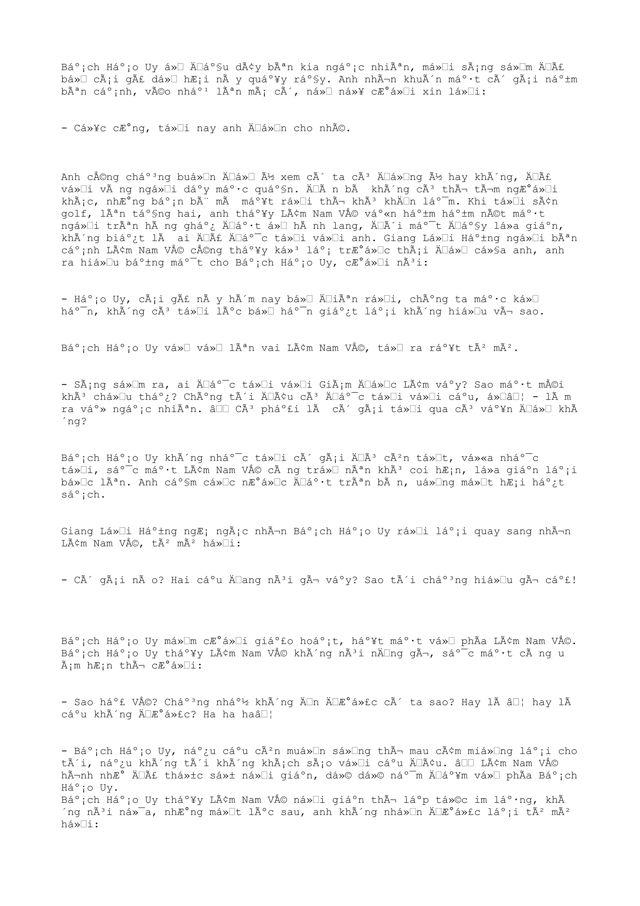 Báº¡ch Háº¡o Uy á»Œ ÄŒáº§u dÃ¢y bÃªn kia ngáº¡c nhiÃªn, má»Œi sÃ¡ng sá»Œm ÄŒÃ£
bá»Œ cÃ¡i gÃ£ dá»Œ hÆ¡i nÃ y quáº¥y ráº§y. Anh nhÃ¬n khuÃ´n máº·t cÃ´ gÃ¡i náº±m
bÃªn cáº¡nh, vÃ©o nháº¹ lÃªn mÃ¡ cÃ´, ná»Œ ná»¥ cÆ°á»Œi xin lá»Œi:
- Cá»¥c cÆ°ng, tá»Œi nay anh ÄŒá»Œn cho nhÃ©.
Anh cÅ©ng cháº³ng buá»Œn ÄŒá»Œ Ã½ xem cÃ´ ta cÃ³ ÄŒá»Œng Ã½ hay khÃ´ng, ÄŒÃ£
vá»Œi vÃ ng ngá»Œi dáºy máº·c quáº§n. ÄŒÃ n bÃ khÃ´ng cÃ³ thÃ¬ tÃ¬m ngÆ°á»Œi
khÃ¡c, nhÆ°ng báº¡n bÃ¨ mÃ máº¥t rá»Œi thÃ¬ khÃ³ khÄŒn láº¯m. Khi tá»Œi sÃ¢n
golf, lÃªn táº§ng hai, anh tháº¥y LÃ¢m Nam VÅ© váº«n háº±m háº±m nÃ©t máº·t
ngá»Œi trÃªn hÃ ng gháº¿ ÄŒáº·t á»Œ hÃ nh lang, ÄŒÃ´i máº¯t ÄŒáº§y lá»a giáºn,
khÃ´ng biáº¿t lÃ ai ÄŒÃ£ ÄŒáº¯c tá»Œi vá»Œi anh. Giang Lá»Œi Háº±ng ngá»Œi bÃªn
cáº¡nh LÃ¢m Nam VÅ© cÅ©ng tháº¥y ká»³ láº¡ trÆ°á»Œc thÃ¡i ÄŒá»Œ cá»§a anh, anh
ra hiá»Œu báº±ng máº¯t cho Báº¡ch Háº¡o Uy, cÆ°á»Œi nÃ³i:
- Háº¡o Uy, cÃ¡i gÃ£ nÃ y hÃ´m nay bá»Œ ÄŒiÃªn rá»Œi, chÃºng ta máº·c ká»Œ
háº¯n, khÃ´ng cÃ³ tá»Œi lÃºc bá»Œ háº¯n giáº¿t láº¡i khÃ´ng hiá»Œu vÃ¬ sao.
Báº¡ch Háº¡o Uy vá»Œ vá»Œ lÃªn vai LÃ¢m Nam VÅ©, tá»Œ ra ráº¥t tÃ² mÃ².
- SÃ¡ng sá»Œm ra, ai ÄŒáº¯c tá»Œi vá»Œi GiÃ¡m ÄŒá»Œc LÃ¢m váºy? Sao máº·t mÅ©i
khÃ³ chá»Œu tháº¿? ChÃºng tÃ´i ÄŒÃ¢u cÃ³ ÄŒáº¯c tá»Œi vá»Œi cáºu, á»ŒâŒ¦ - lÃ m
ra váº» ngáº¡c nhiÃªn. âŒŒ CÃ³ pháº£i lÃ cÃ´ gÃ¡i tá»Œi qua cÃ³ váº¥n ÄŒá»Œ khÃ
´ng?
Báº¡ch Háº¡o Uy khÃ´ng nháº¯c tá»Œi cÃ´ gÃ¡i ÄŒÃ³ cÃ²n tá»Œt, vá»«a nháº¯c
tá»Œi, sáº¯c máº·t LÃ¢m Nam VÅ© cÃ ng trá»Œ nÃªn khÃ³ coi hÆ¡n, lá»a giáºn láº¡i
bá»Œc lÃªn. Anh cáº§m cá»Œc nÆ°á»Œc ÄŒáº·t trÃªn bÃ n, uá»Œng má»Œt hÆ¡i háº¿t
sáº¡ch.
Giang Lá»Œi Háº±ng ngÆ¡ ngÃ¡c nhÃ¬n Báº¡ch Háº¡o Uy rá»Œi láº¡i quay sang nhÃ¬n
LÃ¢m Nam VÅ©, tÃ² mÃ² há»Œi:
- CÃ´ gÃ¡i nÃ o? Hai cáºu ÄŒang nÃ³i gÃ¬ váºy? Sao tÃ´i cháº³ng hiá»Œu gÃ¬ cáº£!
Báº¡ch Háº¡o Uy má»Œm cÆ°á»Œi giáº£o hoáº¡t, háº¥t máº·t vá»Œ phÃa LÃ¢m Nam VÅ©.
Báº¡ch Háº¡o Uy tháº¥y LÃ¢m Nam VÅ© khÃ´ng nÃ³i nÄŒng gÃ¬, sáº¯c máº·t cÃ ng u
Ã¡m hÆ¡n thÃ¬ cÆ°á»Œi:
- Sao háº£ VÅ©? Cháº³ng nháº½ khÃ´ng ÄŒn ÄŒÆ°á»£c cÃ´ ta sao? Hay lÃ âŒ¦ hay lÃ
cáºu khÃ´ng ÄŒÆ°á»£c? Ha ha haâŒ¦
- Báº¡ch Háº¡o Uy, náº¿u cáºu cÃ²n muá»Œn sá»Œng thÃ¬ mau cÃ¢m miá»Œng láº¡i cho
tÃ´i, náº¿u khÃ´ng tÃ´i khÃ´ng khÃ¡ch sÃ¡o vá»Œi cáºu ÄŒÃ¢u. âŒŒ LÃ¢m Nam VÅ©
hÃ¬nh nhÆ° ÄŒÃ£ thá»±c sá»± ná»Œi giáºn, dá»© dá»© náº¯m ÄŒáº¥m vá»Œ phÃa Báº¡ch
Háº¡o Uy.
Báº¡ch Háº¡o Uy tháº¥y LÃ¢m Nam VÅ© ná»Œi giáºn thÃ¬ láºp tá»©c im láº·ng, khÃ
´ng nÃ³i ná»¯a, nhÆ°ng má»Œt lÃºc sau, anh khÃ´ng nhá»Œn ÄŒÆ°á»£c láº¡i tÃ² mÃ²
há»Œi:
 