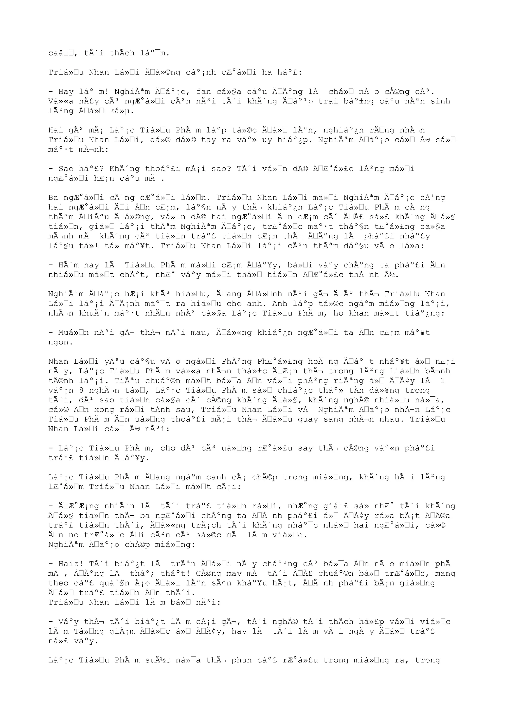 caâ, tÃ´i thÃch láº¯m.
Triá»u Nhan Lá»i Äá»©ng cáº¡nh cÆ°á»i ha háº£:
- Hay láº¯m! NghiÃªm Äáº¡o, fan cá»§a cáºu ÄÃºng lÃ chá» nÃ o cÅ©ng cÃ³.
Vá»«a nÃ£y cÃ³ ngÆ°á»i cÃ²n nÃ³i tÃ´i khÃ´ng Äáº¹p trai báº±ng cáºu nÃªn sinh
lÃ²ng Äá» ká»µ.
Hai gÃ² mÃ¡ Láº¡c Tiá»u PhÃ m láºp tá»©c Äá» lÃªn, nghiáº¿n rÄng nhÃ¬n
Triá»u Nhan Lá»i, dá»© dá»© tay ra váº» uy hiáº¿p. NghiÃªm Äáº¡o cá» Ã½ sá»
máº·t mÃ¬nh:
- Sao háº£? KhÃ´ng thoáº£i mÃ¡i sao? TÃ´i vá»n dÄ© ÄÆ°á»£c lÃ²ng má»i
ngÆ°á»i hÆ¡n cáºu mÃ .
Ba ngÆ°á»i cÃ¹ng cÆ°á»i lá»n. Triá»u Nhan Lá»i má»i NghiÃªm Äáº¡o cÃ¹ng
hai ngÆ°á»i Äi Än cÆ¡m, láº§n nÃ y thÃ¬ khiáº¿n Láº¡c Tiá»u PhÃ m cÃ ng
thÃªm ÄiÃªu Äá»©ng, vá»n dÄ© hai ngÆ°á»i Än cÆ¡m cÃ´ ÄÃ£ sá»£ khÃ´ng Äá»§
tiá»n, giá» láº¡i thÃªm NghiÃªm Äáº¡o, trÆ°á»c máº·t tháº§n tÆ°á»£ng cá»§a
mÃ¬nh mÃ khÃ´ng cÃ³ tiá»n tráº£ tiá»n cÆ¡m thÃ¬ ÄÃºng lÃ pháº£i nháº£y
láº§u tá»± tá» máº¥t. Triá»u Nhan Lá»i láº¡i cÃ²n thÃªm dáº§u vÃ o lá»a:
- HÃ´m nay lÃ Tiá»u PhÃ m má»i cÆ¡m Äáº¥y, bá»i váºy chÃºng ta pháº£i Än
nhiá»u má»t chÃºt, nhÆ° váºy má»i thá» hiá»n ÄÆ°á»£c thÃ nh Ã½.
NghiÃªm Äáº¡o hÆ¡i khÃ³ hiá»u, Äang Äá»nh nÃ³i gÃ¬ ÄÃ³ thÃ¬ Triá»u Nhan
Lá»i láº¡i ÄÃ¡nh máº¯t ra hiá»u cho anh. Anh láºp tá»©c ngáºm miá»ng láº¡i,
nhÃ¬n khuÃ´n máº·t nhÄn nhÃ³ cá»§a Láº¡c Tiá»u PhÃ m, ho khan má»t tiáº¿ng:
- Muá»n nÃ³i gÃ¬ thÃ¬ nÃ³i mau, Äá»«ng khiáº¿n ngÆ°á»i ta Än cÆ¡m máº¥t
ngon.
Nhan Lá»i yÃªu cáº§u vÃ o ngá»i PhÃ²ng PhÆ°á»£ng hoÃ ng Äáº¯t nháº¥t á» nÆ¡i
nÃ y, Láº¡c Tiá»u PhÃ m vá»«a nhÃ¬n thá»±c ÄÆ¡n thÃ¬ trong lÃ²ng liá»n bÃ¬nh
tÄ©nh láº¡i. TiÃªu chuáº©n má»t bá»¯a Än vá»i phÃ²ng riÃªng á» ÄÃ¢y lÃ 1
váº¡n 8 nghÃ¬n tá», Láº¡c Tiá»u PhÃ m sá» chiáº¿c tháº» tÃn dá»¥ng trong
tÃºi, dÃ¹ sao tiá»n cá»§a cÃ´ cÅ©ng khÃ´ng Äá»§, khÃ´ng nghÄ© nhiá»u ná»¯a,
cá»© Än xong rá»i tÃnh sau, Triá»u Nhan Lá»i vÃ NghiÃªm Äáº¡o nhÃ¬n Láº¡c
Tiá»u PhÃ m Än uá»ng thoáº£i mÃ¡i thÃ¬ Äá»u quay sang nhÃ¬n nhau. Triá»u
Nhan Lá»i cá» Ã½ nÃ³i:
- Láº¡c Tiá»u PhÃ m, cho dÃ¹ cÃ³ uá»ng rÆ°á»£u say thÃ¬ cÅ©ng váº«n pháº£i
tráº£ tiá»n Äáº¥y.
Láº¡c Tiá»u PhÃ m Äang ngáºm canh cÃ¡ chÃ©p trong miá»ng, khÃ´ng hÃ i lÃ²ng
lÆ°á»m Triá»u Nhan Lá»i má»t cÃ¡i:
- ÄÆ°Æ¡ng nhiÃªn lÃ tÃ´i tráº£ tiá»n rá»i, nhÆ°ng giáº£ sá» nhÆ° tÃ´i khÃ´ng
Äá»§ tiá»n thÃ¬ ba ngÆ°á»i chÃºng ta ÄÃ nh pháº£i á» ÄÃ¢y rá»a bÃ¡t ÄÄ©a
tráº£ tiá»n thÃ´i, Äá»«ng trÃ¡ch tÃ´i khÃ´ng nháº¯c nhá» hai ngÆ°á»i, cá»©
Än no trÆ°á»c Äi cÃ²n cÃ³ sá»©c mÃ lÃ m viá»c.
NghiÃªm Äáº¡o chÃ©p miá»ng:
- Haiz! TÃ´i biáº¿t lÃ trÃªn Äá»i nÃ y cháº³ng cÃ³ bá»¯a Än nÃ o miá»n phÃ
mÃ , ÄÃºng lÃ tháº¿ tháºt! CÅ©ng may mÃ tÃ´i ÄÃ£ chuáº©n bá» trÆ°á»c, mang
theo cáº£ quáº§n Ã¡o Äá» lÃªn sÃ¢n kháº¥u hÃ¡t, ÄÃ nh pháº£i bÃ¡n giá»ng
Äá» tráº£ tiá»n Än thÃ´i.
Triá»u Nhan Lá»i lÃ m bá» nÃ³i:
- Váºy thÃ¬ tÃ´i biáº¿t lÃ m cÃ¡i gÃ¬, tÃ´i nghÄ© tÃ´i thÃch há»£p vá»i viá»c
lÃ m Tá»ng giÃ¡m Äá»c á» ÄÃ¢y, hay lÃ tÃ´i lÃ m vÃ i ngÃ y Äá» tráº£
ná»£ váºy.
Láº¡c Tiá»u PhÃ m suÃ½t ná»¯a thÃ¬ phun cáº£ rÆ°á»£u trong miá»ng ra, trong
 
