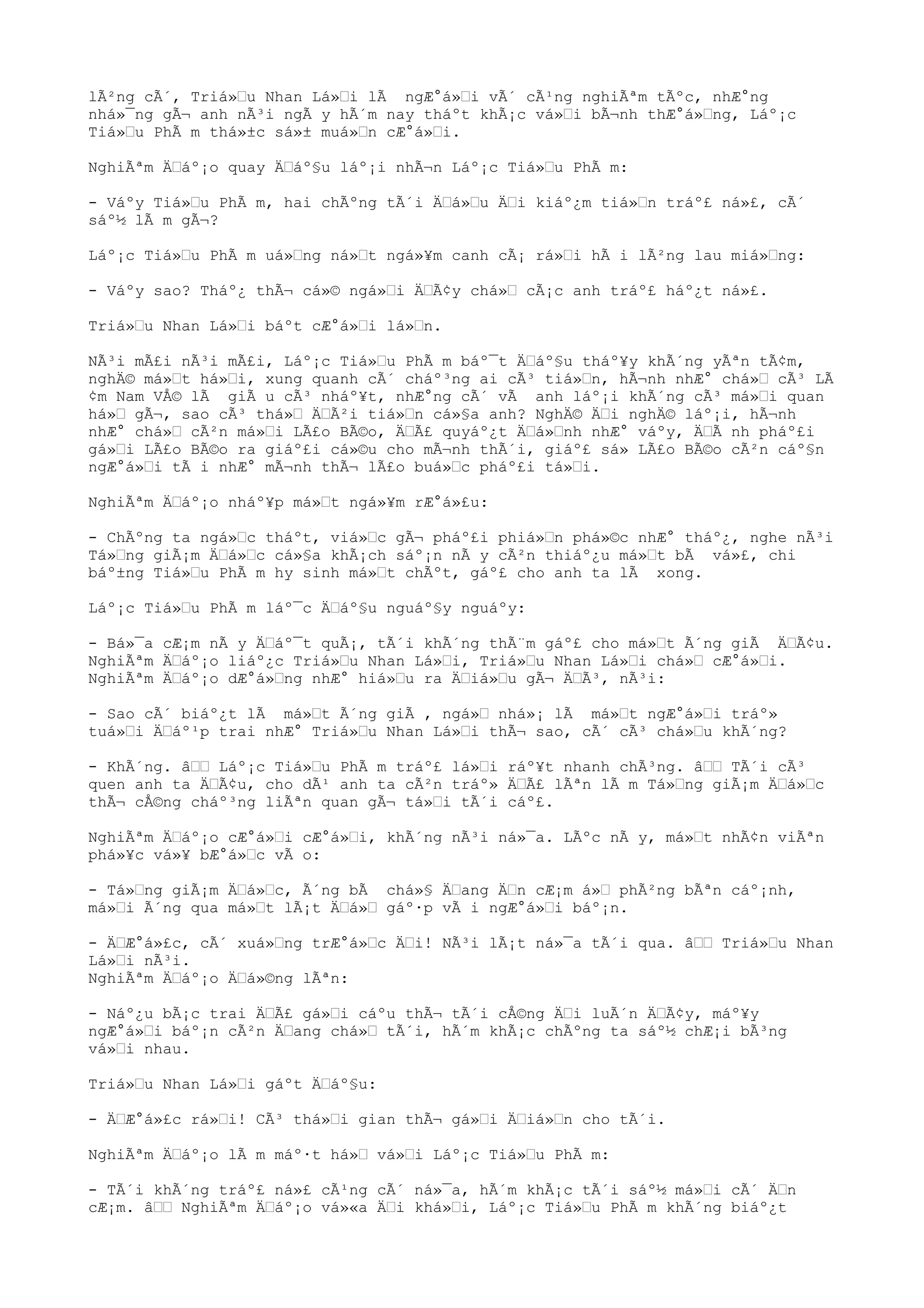 lÃ²ng cÃ´, Triá»u Nhan Lá»i lÃ ngÆ°á»i vÃ´ cÃ¹ng nghiÃªm tÃºc, nhÆ°ng
nhá»¯ng gÃ¬ anh nÃ³i ngÃ y hÃ´m nay tháºt khÃ¡c vá»i bÃ¬nh thÆ°á»ng, Láº¡c
Tiá»u PhÃ m thá»±c sá»± muá»n cÆ°á»i.
NghiÃªm Äáº¡o quay Äáº§u láº¡i nhÃ¬n Láº¡c Tiá»u PhÃ m:
- Váºy Tiá»u PhÃ m, hai chÃºng tÃ´i Äá»u Äi kiáº¿m tiá»n tráº£ ná»£, cÃ´
sáº½ lÃ m gÃ¬?
Láº¡c Tiá»u PhÃ m uá»ng ná»t ngá»¥m canh cÃ¡ rá»i hÃ i lÃ²ng lau miá»ng:
- Váºy sao? Tháº¿ thÃ¬ cá»© ngá»i ÄÃ¢y chá» cÃ¡c anh tráº£ háº¿t ná»£.
Triá»u Nhan Lá»i báºt cÆ°á»i lá»n.
NÃ³i mÃ£i nÃ³i mÃ£i, Láº¡c Tiá»u PhÃ m báº¯t Äáº§u tháº¥y khÃ´ng yÃªn tÃ¢m,
nghÄ© má»t há»i, xung quanh cÃ´ cháº³ng ai cÃ³ tiá»n, hÃ¬nh nhÆ° chá» cÃ³ LÃ
¢m Nam VÅ© lÃ giÃ u cÃ³ nháº¥t, nhÆ°ng cÃ´ vÃ anh láº¡i khÃ´ng cÃ³ má»i quan
há» gÃ¬, sao cÃ³ thá» ÄÃ²i tiá»n cá»§a anh? NghÄ© Äi nghÄ© láº¡i, hÃ¬nh
nhÆ° chá» cÃ²n má»i LÃ£o BÃ©o, ÄÃ£ quyáº¿t Äá»nh nhÆ° váºy, ÄÃ nh pháº£i
gá»i LÃ£o BÃ©o ra giáº£i cá»©u cho mÃ¬nh thÃ´i, giáº£ sá» LÃ£o BÃ©o cÃ²n cáº§n
ngÆ°á»i tÃ i nhÆ° mÃ¬nh thÃ¬ lÃ£o buá»c pháº£i tá»i.
NghiÃªm Äáº¡o nháº¥p má»t ngá»¥m rÆ°á»£u:
- ChÃºng ta ngá»c tháºt, viá»c gÃ¬ pháº£i phiá»n phá»©c nhÆ° tháº¿, nghe nÃ³i
Tá»ng giÃ¡m Äá»c cá»§a khÃ¡ch sáº¡n nÃ y cÃ²n thiáº¿u má»t bÃ vá»£, chi
báº±ng Tiá»u PhÃ m hy sinh má»t chÃºt, gáº£ cho anh ta lÃ xong.
Láº¡c Tiá»u PhÃ m láº¯c Äáº§u nguáº§y nguáºy:
- Bá»¯a cÆ¡m nÃ y Äáº¯t quÃ¡, tÃ´i khÃ´ng thÃ¨m gáº£ cho má»t Ã´ng giÃ ÄÃ¢u.
NghiÃªm Äáº¡o liáº¿c Triá»u Nhan Lá»i, Triá»u Nhan Lá»i chá» cÆ°á»i.
NghiÃªm Äáº¡o dÆ°á»ng nhÆ° hiá»u ra Äiá»u gÃ¬ ÄÃ³, nÃ³i:
- Sao cÃ´ biáº¿t lÃ má»t Ã´ng giÃ , ngá» nhá»¡ lÃ má»t ngÆ°á»i tráº»
tuá»i Äáº¹p trai nhÆ° Triá»u Nhan Lá»i thÃ¬ sao, cÃ´ cÃ³ chá»u khÃ´ng?
- KhÃ´ng. â Láº¡c Tiá»u PhÃ m tráº£ lá»i ráº¥t nhanh chÃ³ng. â TÃ´i cÃ³
quen anh ta ÄÃ¢u, cho dÃ¹ anh ta cÃ²n tráº» ÄÃ£ lÃªn lÃ m Tá»ng giÃ¡m Äá»c
thÃ¬ cÅ©ng cháº³ng liÃªn quan gÃ¬ tá»i tÃ´i cáº£.
NghiÃªm Äáº¡o cÆ°á»i cÆ°á»i, khÃ´ng nÃ³i ná»¯a. LÃºc nÃ y, má»t nhÃ¢n viÃªn
phá»¥c vá»¥ bÆ°á»c vÃ o:
- Tá»ng giÃ¡m Äá»c, Ã´ng bÃ chá»§ Äang Än cÆ¡m á» phÃ²ng bÃªn cáº¡nh,
má»i Ã´ng qua má»t lÃ¡t Äá» gáº·p vÃ i ngÆ°á»i báº¡n.
- ÄÆ°á»£c, cÃ´ xuá»ng trÆ°á»c Äi! NÃ³i lÃ¡t ná»¯a tÃ´i qua. â Triá»u Nhan
Lá»i nÃ³i.
NghiÃªm Äáº¡o Äá»©ng lÃªn:
- Náº¿u bÃ¡c trai ÄÃ£ gá»i cáºu thÃ¬ tÃ´i cÅ©ng Äi luÃ´n ÄÃ¢y, máº¥y
ngÆ°á»i báº¡n cÃ²n Äang chá» tÃ´i, hÃ´m khÃ¡c chÃºng ta sáº½ chÆ¡i bÃ³ng
vá»i nhau.
Triá»u Nhan Lá»i gáºt Äáº§u:
- ÄÆ°á»£c rá»i! CÃ³ thá»i gian thÃ¬ gá»i Äiá»n cho tÃ´i.
NghiÃªm Äáº¡o lÃ m máº·t há» vá»i Láº¡c Tiá»u PhÃ m:
- TÃ´i khÃ´ng tráº£ ná»£ cÃ¹ng cÃ´ ná»¯a, hÃ´m khÃ¡c tÃ´i sáº½ má»i cÃ´ Än
cÆ¡m. â NghiÃªm Äáº¡o vá»«a Äi khá»i, Láº¡c Tiá»u PhÃ m khÃ´ng biáº¿t
 