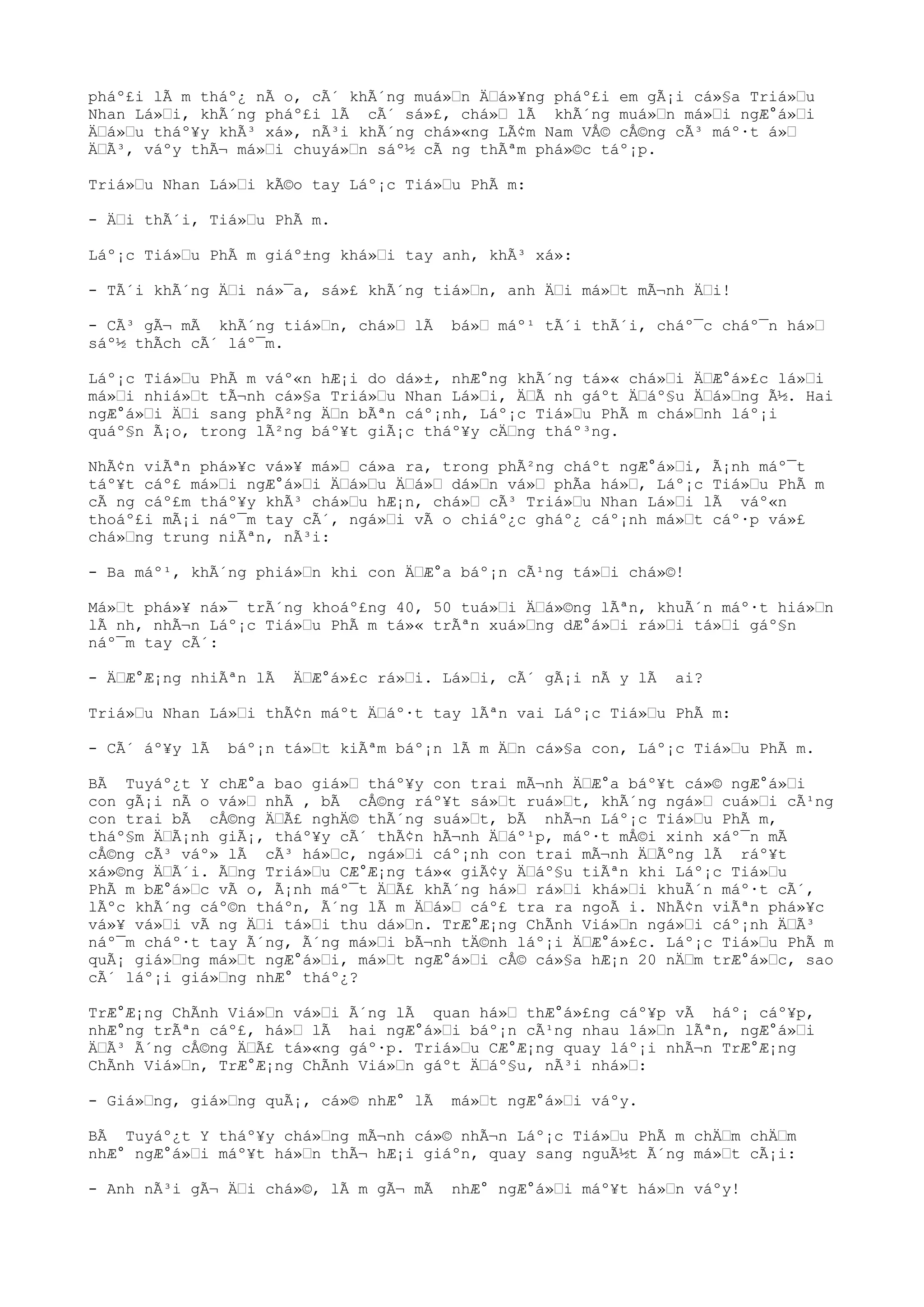 pháº£i lÃ m tháº¿ nÃ o, cÃ´ khÃ´ng muá»n Äá»¥ng pháº£i em gÃ¡i cá»§a Triá»u
Nhan Lá»i, khÃ´ng pháº£i lÃ cÃ´ sá»£, chá» lÃ khÃ´ng muá»n má»i ngÆ°á»i
Äá»u tháº¥y khÃ³ xá», nÃ³i khÃ´ng chá»«ng LÃ¢m Nam VÅ© cÅ©ng cÃ³ máº·t á»
ÄÃ³, váºy thÃ¬ má»i chuyá»n sáº½ cÃ ng thÃªm phá»©c táº¡p.
Triá»u Nhan Lá»i kÃ©o tay Láº¡c Tiá»u PhÃ m:
- Äi thÃ´i, Tiá»u PhÃ m.
Láº¡c Tiá»u PhÃ m giáº±ng khá»i tay anh, khÃ³ xá»:
- TÃ´i khÃ´ng Äi ná»¯a, sá»£ khÃ´ng tiá»n, anh Äi má»t mÃ¬nh Äi!
- CÃ³ gÃ¬ mÃ khÃ´ng tiá»n, chá» lÃ bá» máº¹ tÃ´i thÃ´i, cháº¯c cháº¯n há»
sáº½ thÃch cÃ´ láº¯m.
Láº¡c Tiá»u PhÃ m váº«n hÆ¡i do dá»±, nhÆ°ng khÃ´ng tá»« chá»i ÄÆ°á»£c lá»i
má»i nhiá»t tÃ¬nh cá»§a Triá»u Nhan Lá»i, ÄÃ nh gáºt Äáº§u Äá»ng Ã½. Hai
ngÆ°á»i Äi sang phÃ²ng Än bÃªn cáº¡nh, Láº¡c Tiá»u PhÃ m chá»nh láº¡i
quáº§n Ã¡o, trong lÃ²ng báº¥t giÃ¡c tháº¥y cÄng tháº³ng.
NhÃ¢n viÃªn phá»¥c vá»¥ má» cá»a ra, trong phÃ²ng cháºt ngÆ°á»i, Ã¡nh máº¯t
táº¥t cáº£ má»i ngÆ°á»i Äá»u Äá» dá»n vá» phÃa há», Láº¡c Tiá»u PhÃ m
cÃ ng cáº£m tháº¥y khÃ³ chá»u hÆ¡n, chá» cÃ³ Triá»u Nhan Lá»i lÃ váº«n
thoáº£i mÃ¡i náº¯m tay cÃ´, ngá»i vÃ o chiáº¿c gháº¿ cáº¡nh má»t cáº·p vá»£
chá»ng trung niÃªn, nÃ³i:
- Ba máº¹, khÃ´ng phiá»n khi con ÄÆ°a báº¡n cÃ¹ng tá»i chá»©!
Má»t phá»¥ ná»¯ trÃ´ng khoáº£ng 40, 50 tuá»i Äá»©ng lÃªn, khuÃ´n máº·t hiá»n
lÃ nh, nhÃ¬n Láº¡c Tiá»u PhÃ m tá»« trÃªn xuá»ng dÆ°á»i rá»i tá»i gáº§n
náº¯m tay cÃ´:
- ÄÆ°Æ¡ng nhiÃªn lÃ ÄÆ°á»£c rá»i. Lá»i, cÃ´ gÃ¡i nÃ y lÃ ai?
Triá»u Nhan Lá»i thÃ¢n máºt Äáº·t tay lÃªn vai Láº¡c Tiá»u PhÃ m:
- CÃ´ áº¥y lÃ báº¡n tá»t kiÃªm báº¡n lÃ m Än cá»§a con, Láº¡c Tiá»u PhÃ m.
BÃ Tuyáº¿t Y chÆ°a bao giá» tháº¥y con trai mÃ¬nh ÄÆ°a báº¥t cá»© ngÆ°á»i
con gÃ¡i nÃ o vá» nhÃ , bÃ cÅ©ng ráº¥t sá»t ruá»t, khÃ´ng ngá» cuá»i cÃ¹ng
con trai bÃ cÅ©ng ÄÃ£ nghÄ© thÃ´ng suá»t, bÃ nhÃ¬n Láº¡c Tiá»u PhÃ m,
tháº§m ÄÃ¡nh giÃ¡, tháº¥y cÃ´ thÃ¢n hÃ¬nh Äáº¹p, máº·t mÅ©i xinh xáº¯n mÃ
cÅ©ng cÃ³ váº» lÃ cÃ³ há»c, ngá»i cáº¡nh con trai mÃ¬nh ÄÃºng lÃ ráº¥t
xá»©ng ÄÃ´i. Ãng Triá»u CÆ°Æ¡ng tá»« giÃ¢y Äáº§u tiÃªn khi Láº¡c Tiá»u
PhÃ m bÆ°á»c vÃ o, Ã¡nh máº¯t ÄÃ£ khÃ´ng há» rá»i khá»i khuÃ´n máº·t cÃ´,
lÃºc khÃ´ng cáº©n tháºn, Ã´ng lÃ m Äá» cáº£ tra ra ngoÃ i. NhÃ¢n viÃªn phá»¥c
vá»¥ vá»i vÃ ng Äi tá»i thu dá»n. TrÆ°Æ¡ng ChÃnh Viá»n ngá»i cáº¡nh ÄÃ³
náº¯m cháº·t tay Ã´ng, Ã´ng má»i bÃ¬nh tÄ©nh láº¡i ÄÆ°á»£c. Láº¡c Tiá»u PhÃ m
quÃ¡ giá»ng má»t ngÆ°á»i, má»t ngÆ°á»i cÅ© cá»§a hÆ¡n 20 nÄm trÆ°á»c, sao
cÃ´ láº¡i giá»ng nhÆ° tháº¿?
TrÆ°Æ¡ng ChÃnh Viá»n vá»i Ã´ng lÃ quan há» thÆ°á»£ng cáº¥p vÃ háº¡ cáº¥p,
nhÆ°ng trÃªn cáº£, há» lÃ hai ngÆ°á»i báº¡n cÃ¹ng nhau lá»n lÃªn, ngÆ°á»i
ÄÃ³ Ã´ng cÅ©ng ÄÃ£ tá»«ng gáº·p. Triá»u CÆ°Æ¡ng quay láº¡i nhÃ¬n TrÆ°Æ¡ng
ChÃnh Viá»n, TrÆ°Æ¡ng ChÃnh Viá»n gáºt Äáº§u, nÃ³i nhá»:
- Giá»ng, giá»ng quÃ¡, cá»© nhÆ° lÃ má»t ngÆ°á»i váºy.
BÃ Tuyáº¿t Y tháº¥y chá»ng mÃ¬nh cá»© nhÃ¬n Láº¡c Tiá»u PhÃ m chÄm chÄm
nhÆ° ngÆ°á»i máº¥t há»n thÃ¬ hÆ¡i giáºn, quay sang nguÃ½t Ã´ng má»t cÃ¡i:
- Anh nÃ³i gÃ¬ Äi chá»©, lÃ m gÃ¬ mÃ nhÆ° ngÆ°á»i máº¥t há»n váºy!
 
