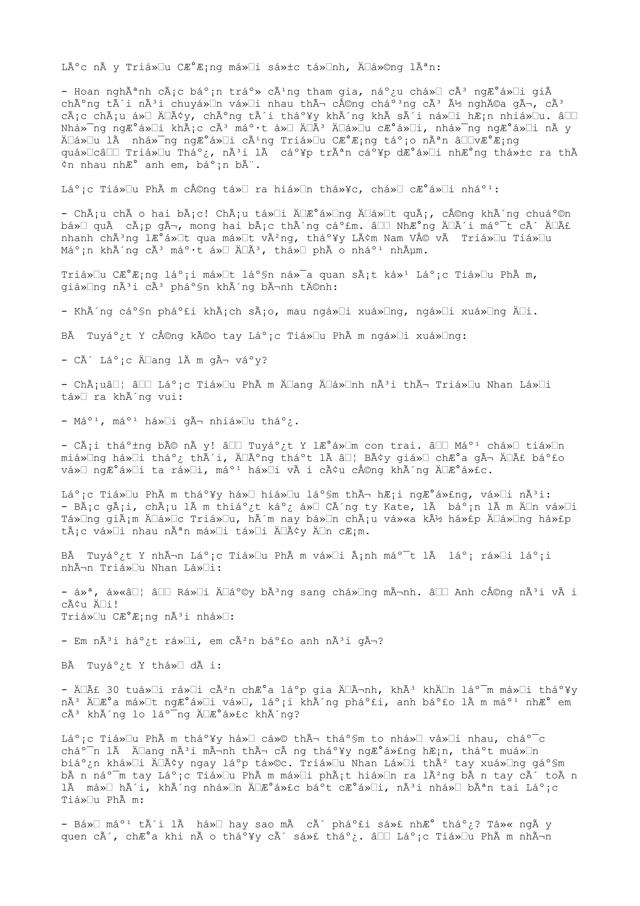 LÃºc nÃ y Triá»u CÆ°Æ¡ng má»i sá»±c tá»nh, Äá»©ng lÃªn:
- Hoan nghÃªnh cÃ¡c báº¡n tráº» cÃ¹ng tham gia, náº¿u chá» cÃ³ ngÆ°á»i giÃ
chÃºng tÃ´i nÃ³i chuyá»n vá»i nhau thÃ¬ cÅ©ng cháº³ng cÃ³ Ã½ nghÄ©a gÃ¬, cÃ³
cÃ¡c chÃ¡u á» ÄÃ¢y, chÃºng tÃ´i tháº¥y khÃ´ng khÃ sÃ´i ná»i hÆ¡n nhiá»u. â
Nhá»¯ng ngÆ°á»i khÃ¡c cÃ³ máº·t á» ÄÃ³ Äá»u cÆ°á»i, nhá»¯ng ngÆ°á»i nÃ y
Äá»u lÃ nhá»¯ng ngÆ°á»i cÃ¹ng Triá»u CÆ°Æ¡ng táº¡o nÃªn âvÆ°Æ¡ng
quá»câ Triá»u Tháº¿, nÃ³i lÃ cáº¥p trÃªn cáº¥p dÆ°á»i nhÆ°ng thá»±c ra thÃ
¢n nhau nhÆ° anh em, báº¡n bÃ¨.
Láº¡c Tiá»u PhÃ m cÅ©ng tá» ra hiá»n thá»¥c, chá» cÆ°á»i nháº¹:
- ChÃ¡u chÃ o hai bÃ¡c! ChÃ¡u tá»i ÄÆ°á»ng Äá»t quÃ¡, cÅ©ng khÃ´ng chuáº©n
bá» quÃ cÃ¡p gÃ¬, mong hai bÃ¡c thÃ´ng cáº£m. â NhÆ°ng ÄÃ´i máº¯t cÃ´ ÄÃ£
nhanh chÃ³ng lÆ°á»t qua má»t vÃ²ng, tháº¥y LÃ¢m Nam VÅ© vÃ Triá»u Tiá»u
Máº¡n khÃ´ng cÃ³ máº·t á» ÄÃ³, thá» phÃ o nháº¹ nhÃµm.
Triá»u CÆ°Æ¡ng láº¡i má»t láº§n ná»¯a quan sÃ¡t ká»¹ Láº¡c Tiá»u PhÃ m,
giá»ng nÃ³i cÃ³ pháº§n khÃ´ng bÃ¬nh tÄ©nh:
- KhÃ´ng cáº§n pháº£i khÃ¡ch sÃ¡o, mau ngá»i xuá»ng, ngá»i xuá»ng Äi.
BÃ Tuyáº¿t Y cÅ©ng kÃ©o tay Láº¡c Tiá»u PhÃ m ngá»i xuá»ng:
- CÃ´ Láº¡c Äang lÃ m gÃ¬ váºy?
- ChÃ¡uâ¦ â Láº¡c Tiá»u PhÃ m Äang Äá»nh nÃ³i thÃ¬ Triá»u Nhan Lá»i
tá» ra khÃ´ng vui:
- Máº¹, máº¹ há»i gÃ¬ nhiá»u tháº¿.
- CÃ¡i tháº±ng bÃ© nÃ y! â Tuyáº¿t Y lÆ°á»m con trai. â Máº¹ chá» tiá»n
miá»ng há»i tháº¿ thÃ´i, ÄÃºng tháºt lÃ â¦ BÃ¢y giá» chÆ°a gÃ¬ ÄÃ£ báº£o
vá» ngÆ°á»i ta rá»i, máº¹ há»i vÃ i cÃ¢u cÅ©ng khÃ´ng ÄÆ°á»£c.
Láº¡c Tiá»u PhÃ m tháº¥y há» hiá»u láº§m thÃ¬ hÆ¡i ngÆ°á»£ng, vá»i nÃ³i:
- BÃ¡c gÃ¡i, chÃ¡u lÃ m thiáº¿t káº¿ á» CÃ´ng ty Kate, lÃ báº¡n lÃ m Än vá»i
Tá»ng giÃ¡m Äá»c Triá»u, hÃ´m nay bá»n chÃ¡u vá»«a kÃ½ há»£p Äá»ng há»£p
tÃ¡c vá»i nhau nÃªn má»i tá»i ÄÃ¢y Än cÆ¡m.
BÃ Tuyáº¿t Y nhÃ¬n Láº¡c Tiá»u PhÃ m vá»i Ã¡nh máº¯t lÃ láº¡ rá»i láº¡i
nhÃ¬n Triá»u Nhan Lá»i:
- á»ª, á»«â¦ â Rá»i Äáº©y bÃ³ng sang chá»ng mÃ¬nh. â Anh cÅ©ng nÃ³i vÃ i
cÃ¢u Äi!
Triá»u CÆ°Æ¡ng nÃ³i nhá»:
- Em nÃ³i háº¿t rá»i, em cÃ²n báº£o anh nÃ³i gÃ¬?
BÃ Tuyáº¿t Y thá» dÃ i:
- ÄÃ£ 30 tuá»i rá»i cÃ²n chÆ°a láºp gia ÄÃ¬nh, khÃ³ khÄn láº¯m má»i tháº¥y
nÃ³ ÄÆ°a má»t ngÆ°á»i vá», láº¡i khÃ´ng pháº£i, anh báº£o lÃ m máº¹ nhÆ° em
cÃ³ khÃ´ng lo láº¯ng ÄÆ°á»£c khÃ´ng?
Láº¡c Tiá»u PhÃ m tháº¥y há» cá»© thÃ¬ tháº§m to nhá» vá»i nhau, cháº¯c
cháº¯n lÃ Äang nÃ³i mÃ¬nh thÃ¬ cÃ ng tháº¥y ngÆ°á»£ng hÆ¡n, tháºt muá»n
biáº¿n khá»i ÄÃ¢y ngay láºp tá»©c. Triá»u Nhan Lá»i thÃ² tay xuá»ng gáº§m
bÃ n náº¯m tay Láº¡c Tiá»u PhÃ m má»i phÃ¡t hiá»n ra lÃ²ng bÃ n tay cÃ´ toÃ n
lÃ má» hÃ´i, khÃ´ng nhá»n ÄÆ°á»£c báºt cÆ°á»i, nÃ³i nhá» bÃªn tai Láº¡c
Tiá»u PhÃ m:
- Bá» máº¹ tÃ´i lÃ há» hay sao mÃ cÃ´ pháº£i sá»£ nhÆ° tháº¿? Tá»« ngÃ y
quen cÃ´, chÆ°a khi nÃ o tháº¥y cÃ´ sá»£ tháº¿. â Láº¡c Tiá»u PhÃ m nhÃ¬n
 