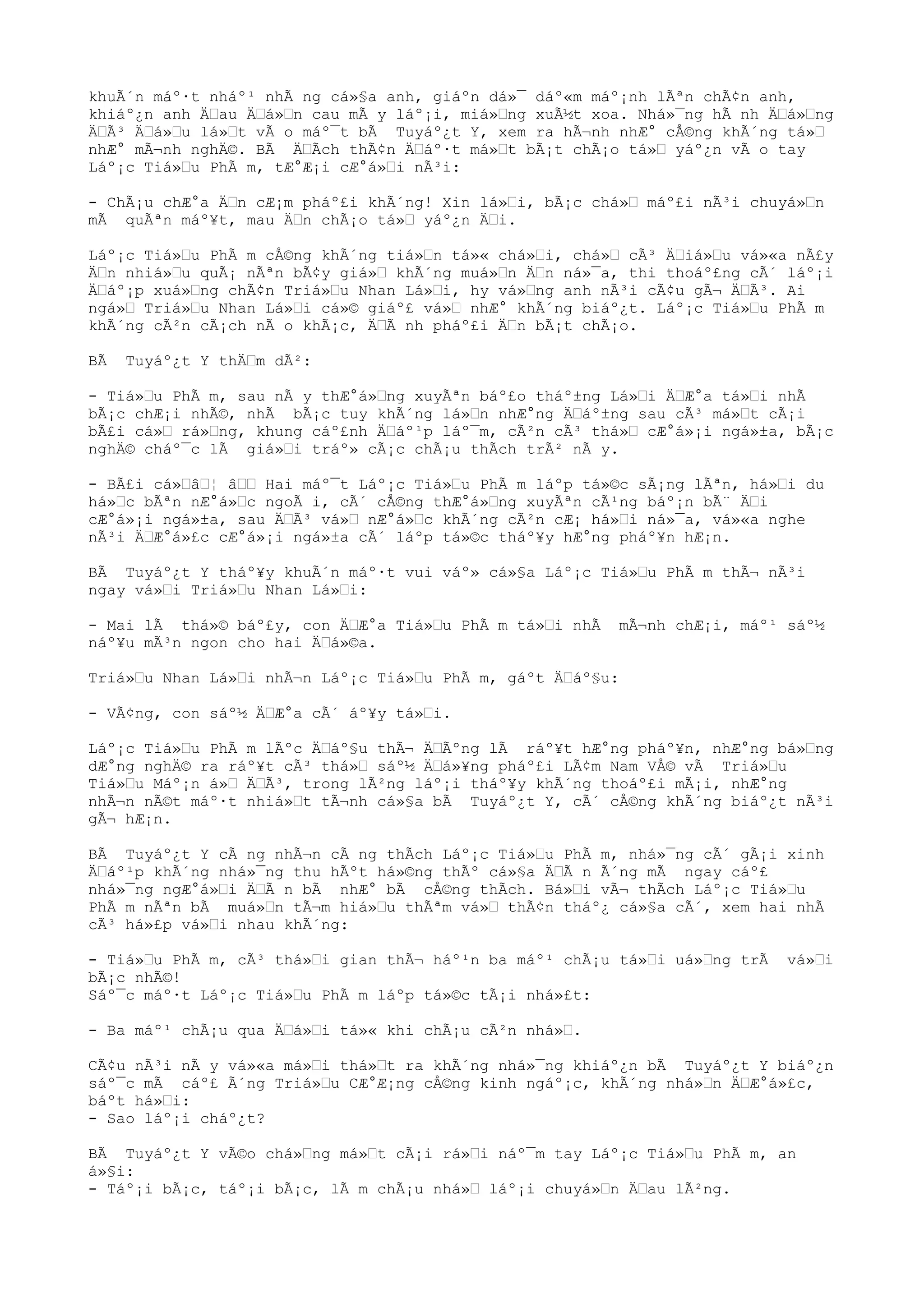 khuÃ´n máº·t nháº¹ nhÃ ng cá»§a anh, giáºn dá»¯ dáº«m máº¡nh lÃªn chÃ¢n anh,
khiáº¿n anh Äau Äá»n cau mÃ y láº¡i, miá»ng xuÃ½t xoa. Nhá»¯ng hÃ nh Äá»ng
ÄÃ³ Äá»u lá»t vÃ o máº¯t bÃ Tuyáº¿t Y, xem ra hÃ¬nh nhÆ° cÅ©ng khÃ´ng tá»
nhÆ° mÃ¬nh nghÄ©. BÃ ÄÃch thÃ¢n Äáº·t má»t bÃ¡t chÃ¡o tá» yáº¿n vÃ o tay
Láº¡c Tiá»u PhÃ m, tÆ°Æ¡i cÆ°á»i nÃ³i:
- ChÃ¡u chÆ°a Än cÆ¡m pháº£i khÃ´ng! Xin lá»i, bÃ¡c chá» máº£i nÃ³i chuyá»n
mÃ quÃªn máº¥t, mau Än chÃ¡o tá» yáº¿n Äi.
Láº¡c Tiá»u PhÃ m cÅ©ng khÃ´ng tiá»n tá»« chá»i, chá» cÃ³ Äiá»u vá»«a nÃ£y
Än nhiá»u quÃ¡ nÃªn bÃ¢y giá» khÃ´ng muá»n Än ná»¯a, thi thoáº£ng cÃ´ láº¡i
Äáº¡p xuá»ng chÃ¢n Triá»u Nhan Lá»i, hy vá»ng anh nÃ³i cÃ¢u gÃ¬ ÄÃ³. Ai
ngá» Triá»u Nhan Lá»i cá»© giáº£ vá» nhÆ° khÃ´ng biáº¿t. Láº¡c Tiá»u PhÃ m
khÃ´ng cÃ²n cÃ¡ch nÃ o khÃ¡c, ÄÃ nh pháº£i Än bÃ¡t chÃ¡o.
BÃ Tuyáº¿t Y thÄm dÃ²:
- Tiá»u PhÃ m, sau nÃ y thÆ°á»ng xuyÃªn báº£o tháº±ng Lá»i ÄÆ°a tá»i nhÃ
bÃ¡c chÆ¡i nhÃ©, nhÃ bÃ¡c tuy khÃ´ng lá»n nhÆ°ng Äáº±ng sau cÃ³ má»t cÃ¡i
bÃ£i cá» rá»ng, khung cáº£nh Äáº¹p láº¯m, cÃ²n cÃ³ thá» cÆ°á»¡i ngá»±a, bÃ¡c
nghÄ© cháº¯c lÃ giá»i tráº» cÃ¡c chÃ¡u thÃch trÃ² nÃ y.
- BÃ£i cá»â¦ â Hai máº¯t Láº¡c Tiá»u PhÃ m láºp tá»©c sÃ¡ng lÃªn, há»i du
há»c bÃªn nÆ°á»c ngoÃ i, cÃ´ cÅ©ng thÆ°á»ng xuyÃªn cÃ¹ng báº¡n bÃ¨ Äi
cÆ°á»¡i ngá»±a, sau ÄÃ³ vá» nÆ°á»c khÃ´ng cÃ²n cÆ¡ há»i ná»¯a, vá»«a nghe
nÃ³i ÄÆ°á»£c cÆ°á»¡i ngá»±a cÃ´ láºp tá»©c tháº¥y hÆ°ng pháº¥n hÆ¡n.
BÃ Tuyáº¿t Y tháº¥y khuÃ´n máº·t vui váº» cá»§a Láº¡c Tiá»u PhÃ m thÃ¬ nÃ³i
ngay vá»i Triá»u Nhan Lá»i:
- Mai lÃ thá»© báº£y, con ÄÆ°a Tiá»u PhÃ m tá»i nhÃ mÃ¬nh chÆ¡i, máº¹ sáº½
náº¥u mÃ³n ngon cho hai Äá»©a.
Triá»u Nhan Lá»i nhÃ¬n Láº¡c Tiá»u PhÃ m, gáºt Äáº§u:
- VÃ¢ng, con sáº½ ÄÆ°a cÃ´ áº¥y tá»i.
Láº¡c Tiá»u PhÃ m lÃºc Äáº§u thÃ¬ ÄÃºng lÃ ráº¥t hÆ°ng pháº¥n, nhÆ°ng bá»ng
dÆ°ng nghÄ© ra ráº¥t cÃ³ thá» sáº½ Äá»¥ng pháº£i LÃ¢m Nam VÅ© vÃ Triá»u
Tiá»u Máº¡n á» ÄÃ³, trong lÃ²ng láº¡i tháº¥y khÃ´ng thoáº£i mÃ¡i, nhÆ°ng
nhÃ¬n nÃ©t máº·t nhiá»t tÃ¬nh cá»§a bÃ Tuyáº¿t Y, cÃ´ cÅ©ng khÃ´ng biáº¿t nÃ³i
gÃ¬ hÆ¡n.
BÃ Tuyáº¿t Y cÃ ng nhÃ¬n cÃ ng thÃch Láº¡c Tiá»u PhÃ m, nhá»¯ng cÃ´ gÃ¡i xinh
Äáº¹p khÃ´ng nhá»¯ng thu hÃºt há»©ng thÃº cá»§a ÄÃ n Ã´ng mÃ ngay cáº£
nhá»¯ng ngÆ°á»i ÄÃ n bÃ nhÆ° bÃ cÅ©ng thÃch. Bá»i vÃ¬ thÃch Láº¡c Tiá»u
PhÃ m nÃªn bÃ muá»n tÃ¬m hiá»u thÃªm vá» thÃ¢n tháº¿ cá»§a cÃ´, xem hai nhÃ
cÃ³ há»£p vá»i nhau khÃ´ng:
- Tiá»u PhÃ m, cÃ³ thá»i gian thÃ¬ háº¹n ba máº¹ chÃ¡u tá»i uá»ng trÃ vá»i
bÃ¡c nhÃ©!
Sáº¯c máº·t Láº¡c Tiá»u PhÃ m láºp tá»©c tÃ¡i nhá»£t:
- Ba máº¹ chÃ¡u qua Äá»i tá»« khi chÃ¡u cÃ²n nhá».
CÃ¢u nÃ³i nÃ y vá»«a má»i thá»t ra khÃ´ng nhá»¯ng khiáº¿n bÃ Tuyáº¿t Y biáº¿n
sáº¯c mÃ cáº£ Ã´ng Triá»u CÆ°Æ¡ng cÅ©ng kinh ngáº¡c, khÃ´ng nhá»n ÄÆ°á»£c,
báºt há»i:
- Sao láº¡i cháº¿t?
BÃ Tuyáº¿t Y vÃ©o chá»ng má»t cÃ¡i rá»i náº¯m tay Láº¡c Tiá»u PhÃ m, an
á»§i:
- Táº¡i bÃ¡c, táº¡i bÃ¡c, lÃ m chÃ¡u nhá» láº¡i chuyá»n Äau lÃ²ng.
 