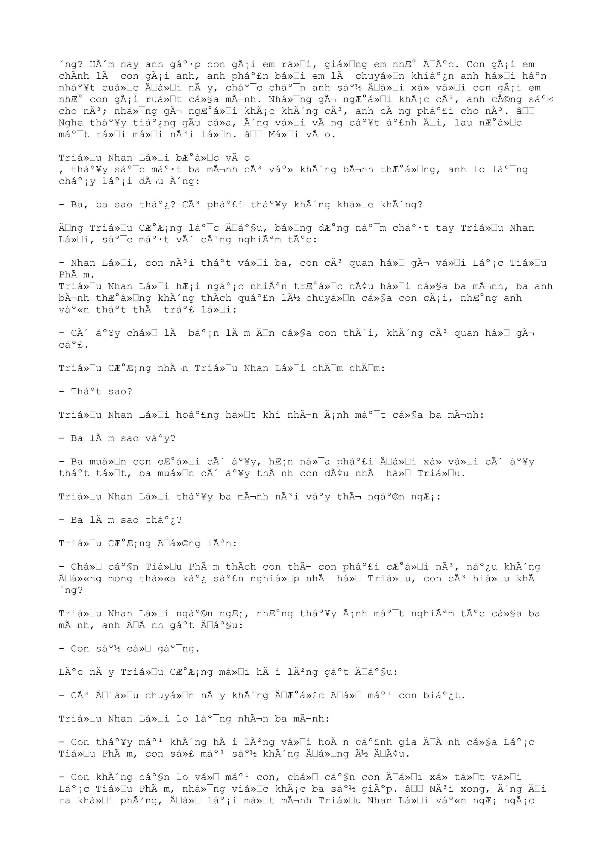 ´ng? HÃ´m nay anh gáº·p con gÃ¡i em rá»“i, giá»“ng em nhÆ° Ä“Ãºc. Con gÃ¡i em
chÃnh lÃ con gÃ¡i anh, anh pháº£n bá»“i em lÃ chuyá»“n khiáº¿n anh há»“i háºn
nháº¥t cuá»“c Ä“á»“i nÃ y, cháº¯c cháº¯n anh sáº½ Ä“á»“i xá» vá»“i con gÃ¡i em
nhÆ° con gÃ¡i ruá»“t cá»§a mÃ¬nh. Nhá»¯ng gÃ¬ ngÆ°á»“i khÃ¡c cÃ³, anh cÅ©ng sáº½
cho nÃ³; nhá»¯ng gÃ¬ ngÆ°á»“i khÃ¡c khÃ´ng cÃ³, anh cÃ ng pháº£i cho nÃ³. â““
Nghe tháº¥y tiáº¿ng gÃµ cá»a, Ã´ng vá»“i vÃ ng cáº¥t áº£nh Ä“i, lau nÆ°á»“c
máº¯t rá»“i má»“i nÃ³i lá»“n. â““ Má»“i vÃ o.
Triá»“u Nhan Lá»“i bÆ°á»“c vÃ o
, tháº¥y sáº¯c máº·t ba mÃ¬nh cÃ³ váº» khÃ´ng bÃ¬nh thÆ°á»“ng, anh lo láº¯ng
cháº¡y láº¡i dÃ¬u Ã´ng:
- Ba, ba sao tháº¿? CÃ³ pháº£i tháº¥y khÃ´ng khá»“e khÃ´ng?
Ã“ng Triá»“u CÆ°Æ¡ng láº¯c Ä“áº§u, bá»“ng dÆ°ng náº¯m cháº·t tay Triá»“u Nhan
Lá»“i, sáº¯c máº·t vÃ´ cÃ¹ng nghiÃªm tÃºc:
- Nhan Lá»“i, con nÃ³i tháºt vá»“i ba, con cÃ³ quan há»“ gÃ¬ vá»“i Láº¡c Tiá»“u
PhÃ m.
Triá»“u Nhan Lá»“i hÆ¡i ngáº¡c nhiÃªn trÆ°á»“c cÃ¢u há»“i cá»§a ba mÃ¬nh, ba anh
bÃ¬nh thÆ°á»“ng khÃ´ng thÃch quáº£n lÃ½ chuyá»“n cá»§a con cÃ¡i, nhÆ°ng anh
váº«n tháºt thÃ tráº£ lá»“i:
- CÃ´ áº¥y chá»“ lÃ báº¡n lÃ m Ä“n cá»§a con thÃ´i, khÃ´ng cÃ³ quan há»“ gÃ¬
cáº£.
Triá»“u CÆ°Æ¡ng nhÃ¬n Triá»“u Nhan Lá»“i chÄ“m chÄ“m:
- Tháºt sao?
Triá»“u Nhan Lá»“i hoáº£ng há»“t khi nhÃ¬n Ã¡nh máº¯t cá»§a ba mÃ¬nh:
- Ba lÃ m sao váºy?
- Ba muá»“n con cÆ°á»“i cÃ´ áº¥y, hÆ¡n ná»¯a pháº£i Ä“á»“i xá» vá»“i cÃ´ áº¥y
tháºt tá»“t, ba muá»“n cÃ´ áº¥y thÃ nh con dÃ¢u nhÃ há»“ Triá»“u.
Triá»“u Nhan Lá»“i tháº¥y ba mÃ¬nh nÃ³i váºy thÃ¬ ngáº©n ngÆ¡:
- Ba lÃ m sao tháº¿?
Triá»“u CÆ°Æ¡ng Ä“á»©ng lÃªn:
- Chá»“ cáº§n Tiá»“u PhÃ m thÃch con thÃ¬ con pháº£i cÆ°á»“i nÃ³, náº¿u khÃ´ng
Ä“á»«ng mong thá»«a káº¿ sáº£n nghiá»“p nhÃ há»“ Triá»“u, con cÃ³ hiá»“u khÃ
´ng?
Triá»“u Nhan Lá»“i ngáº©n ngÆ¡, nhÆ°ng tháº¥y Ã¡nh máº¯t nghiÃªm tÃºc cá»§a ba
mÃ¬nh, anh Ä“Ã nh gáºt Ä“áº§u:
- Con sáº½ cá»“ gáº¯ng.
LÃºc nÃ y Triá»“u CÆ°Æ¡ng má»“i hÃ i lÃ²ng gáºt Ä“áº§u:
- CÃ³ Ä“iá»“u chuyá»“n nÃ y khÃ´ng Ä“Æ°á»£c Ä“á»“ máº¹ con biáº¿t.
Triá»“u Nhan Lá»“i lo láº¯ng nhÃ¬n ba mÃ¬nh:
- Con tháº¥y máº¹ khÃ´ng hÃ i lÃ²ng vá»“i hoÃ n cáº£nh gia Ä“Ã¬nh cá»§a Láº¡c
Tiá»“u PhÃ m, con sá»£ máº¹ sáº½ khÃ´ng Ä“á»“ng Ã½ Ä“Ã¢u.
- Con khÃ´ng cáº§n lo vá»“ máº¹ con, chá»“ cáº§n con Ä“á»“i xá» tá»“t vá»“i
Láº¡c Tiá»“u PhÃ m, nhá»¯ng viá»“c khÃ¡c ba sáº½ giÃºp. â““ NÃ³i xong, Ã´ng Ä“i
ra khá»“i phÃ²ng, Ä“á»“ láº¡i má»“t mÃ¬nh Triá»“u Nhan Lá»“i váº«n ngÆ¡ ngÃ¡c
 