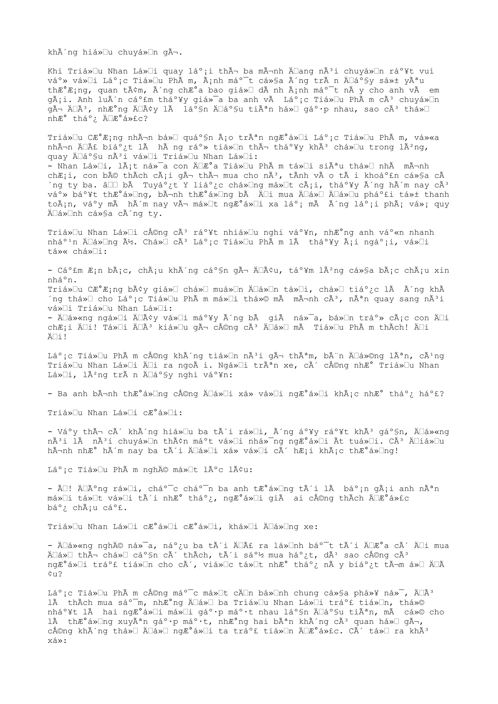 khÃ´ng hiá»“u chuyá»“n gÃ¬.
Khi Triá»“u Nhan Lá»“i quay láº¡i thÃ¬ ba mÃ¬nh Ä“ang nÃ³i chuyá»“n ráº¥t vui
váº» vá»“i Láº¡c Tiá»“u PhÃ m, Ã¡nh máº¯t cá»§a Ã´ng trÃ n Ä“áº§y sá»± yÃªu
thÆ°Æ¡ng, quan tÃ¢m, Ã´ng chÆ°a bao giá»“ dÃ nh Ã¡nh máº¯t nÃ y cho anh vÃ em
gÃ¡i. Anh luÃ´n cáº£m tháº¥y giá»¯a ba anh vÃ Láº¡c Tiá»“u PhÃ m cÃ³ chuyá»“n
gÃ¬ Ä“Ã³, nhÆ°ng Ä“Ã¢y lÃ láº§n Ä“áº§u tiÃªn há»“ gáº·p nhau, sao cÃ³ thá»“
nhÆ° tháº¿ Ä“Æ°á»£c?
Triá»“u CÆ°Æ¡ng nhÃ¬n bá»“ quáº§n Ã¡o trÃªn ngÆ°á»“i Láº¡c Tiá»“u PhÃ m, vá»«a
nhÃ¬n Ä“Ã£ biáº¿t lÃ hÃ ng ráº» tiá»“n thÃ¬ tháº¥y khÃ³ chá»“u trong lÃ²ng,
quay Ä“áº§u nÃ³i vá»“i Triá»“u Nhan Lá»“i:
- Nhan Lá»“i, lÃ¡t ná»¯a con Ä“Æ°a Tiá»“u PhÃ m tá»“i siÃªu thá»“ nhÃ mÃ¬nh
chÆ¡i, con bÃ© thÃch cÃ¡i gÃ¬ thÃ¬ mua cho nÃ³, tÃnh vÃ o tÃ i khoáº£n cá»§a cÃ
´ng ty ba. â““ bÃ Tuyáº¿t Y liáº¿c chá»“ng má»“t cÃ¡i, tháº¥y Ã´ng hÃ´m nay cÃ³
váº» báº¥t thÆ°á»“ng, bÃ¬nh thÆ°á»“ng bÃ Ä“i mua Ä“á»“ Ä“á»“u pháº£i tá»± thanh
toÃ¡n, váºy mÃ hÃ´m nay vÃ¬ má»“t ngÆ°á»“i xa láº¡ mÃ Ã´ng láº¡i phÃ¡ vá»¡ quy
Ä“á»“nh cá»§a cÃ´ng ty.
Triá»“u Nhan Lá»“i cÅ©ng cÃ³ ráº¥t nhiá»“u nghi váº¥n, nhÆ°ng anh váº«n nhanh
nháº¹n Ä“á»“ng Ã½. Chá»“ cÃ³ Láº¡c Tiá»“u PhÃ m lÃ tháº¥y Ã¡i ngáº¡i, vá»“i
tá»« chá»“i:
- Cáº£m Æ¡n bÃ¡c, chÃ¡u khÃ´ng cáº§n gÃ¬ Ä“Ã¢u, táº¥m lÃ²ng cá»§a bÃ¡c chÃ¡u xin
nháºn.
Triá»“u CÆ°Æ¡ng bÃ¢y giá»“ chá»“ muá»“n Ä“á»“n tá»“i, chá»“ tiáº¿c lÃ Ã´ng khÃ
´ng thá»“ cho Láº¡c Tiá»“u PhÃ m má»“i thá»© mÃ mÃ¬nh cÃ³, nÃªn quay sang nÃ³i
vá»“i Triá»“u Nhan Lá»“i:
- Ä“á»«ng ngá»“i Ä“Ã¢y vá»“i máº¥y Ã´ng bÃ giÃ ná»¯a, bá»“n tráº» cÃ¡c con Ä“i
chÆ¡i Ä“i! Tá»“i Ä“Ã³ kiá»“u gÃ¬ cÅ©ng cÃ³ Ä“á»“ mÃ Tiá»“u PhÃ m thÃch! Ä“i
Ä“i!
Láº¡c Tiá»“u PhÃ m cÅ©ng khÃ´ng tiá»“n nÃ³i gÃ¬ thÃªm, bÃ¨n Ä“á»©ng lÃªn, cÃ¹ng
Triá»“u Nhan Lá»“i Ä“i ra ngoÃ i. Ngá»“i trÃªn xe, cÃ´ cÅ©ng nhÆ° Triá»“u Nhan
Lá»“i, lÃ²ng trÃ n Ä“áº§y nghi váº¥n:
- Ba anh bÃ¬nh thÆ°á»“ng cÅ©ng Ä“á»“i xá» vá»“i ngÆ°á»“i khÃ¡c nhÆ° tháº¿ háº£?
Triá»“u Nhan Lá»“i cÆ°á»“i:
- Váºy thÃ¬ cÃ´ khÃ´ng hiá»“u ba tÃ´i rá»“i, Ã´ng áº¥y ráº¥t khÃ³ gáº§n, Ä“á»«ng
nÃ³i lÃ nÃ³i chuyá»“n thÃ¢n máºt vá»“i nhá»¯ng ngÆ°á»“i Ãt tuá»“i. CÃ³ Ä“iá»“u
hÃ¬nh nhÆ° hÃ´m nay ba tÃ´i Ä“á»“i xá» vá»“i cÃ´ hÆ¡i khÃ¡c thÆ°á»“ng!
Láº¡c Tiá»“u PhÃ m nghÄ© má»“t lÃºc lÃ¢u:
- Ã“! Ä“Ãºng rá»“i, cháº¯c cháº¯n ba anh tÆ°á»“ng tÃ´i lÃ báº¡n gÃ¡i anh nÃªn
má»“i tá»“t vá»“i tÃ´i nhÆ° tháº¿, ngÆ°á»“i giÃ ai cÅ©ng thÃch Ä“Æ°á»£c
báº¿ chÃ¡u cáº£.
Triá»“u Nhan Lá»“i cÆ°á»“i cÆ°á»“i, khá»“i Ä“á»“ng xe:
- Ä“á»«ng nghÄ© ná»¯a, náº¿u ba tÃ´i Ä“Ã£ ra lá»“nh báº¯t tÃ´i Ä“Æ°a cÃ´ Ä“i mua
Ä“á»“ thÃ¬ chá»“ cáº§n cÃ´ thÃch, tÃ´i sáº½ mua háº¿t, dÃ¹ sao cÅ©ng cÃ³
ngÆ°á»“i tráº£ tiá»“n cho cÃ´, viá»“c tá»“t nhÆ° tháº¿ nÃ y biáº¿t tÃ¬m á»“ Ä“Ã
¢u?
Láº¡c Tiá»“u PhÃ m cÅ©ng máº¯c má»“t cÄ“n bá»“nh chung cá»§a phá»¥ ná»¯, Ä“Ã³
lÃ thÃch mua sáº¯m, nhÆ°ng Ä“á»“ ba Triá»“u Nhan Lá»“i tráº£ tiá»“n, thá»©
nháº¥t lÃ hai ngÆ°á»“i má»“i gáº·p máº·t nhau láº§n Ä“áº§u tiÃªn, mÃ cá»© cho
lÃ thÆ°á»“ng xuyÃªn gáº·p máº·t, nhÆ°ng hai bÃªn khÃ´ng cÃ³ quan há»“ gÃ¬,
cÅ©ng khÃ´ng thá»“ Ä“á»“ ngÆ°á»“i ta tráº£ tiá»“n Ä“Æ°á»£c. CÃ´ tá»“ ra khÃ³
xá»:
 