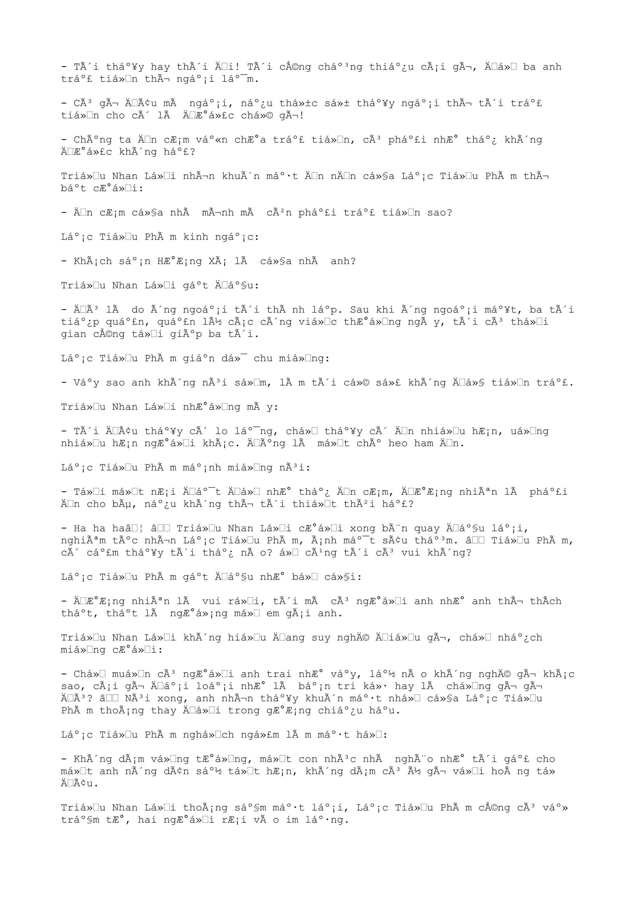 - TÃ´i tháº¥y hay thÃ´i Ä“i! TÃ´i cÅ©ng cháº³ng thiáº¿u cÃ¡i gÃ¬, Ä“á»“ ba anh
tráº£ tiá»“n thÃ¬ ngáº¡i láº¯m.
- CÃ³ gÃ¬ Ä“Ã¢u mÃ ngáº¡i, náº¿u thá»±c sá»± tháº¥y ngáº¡i thÃ¬ tÃ´i tráº£
tiá»“n cho cÃ´ lÃ Ä“Æ°á»£c chá»© gÃ¬!
- ChÃºng ta Ä“n cÆ¡m váº«n chÆ°a tráº£ tiá»“n, cÃ³ pháº£i nhÆ° tháº¿ khÃ´ng
Ä“Æ°á»£c khÃ´ng háº£?
Triá»“u Nhan Lá»“i nhÃ¬n khuÃ´n máº·t Ä“n nÄ“n cá»§a Láº¡c Tiá»“u PhÃ m thÃ¬
báºt cÆ°á»“i:
- Ä“n cÆ¡m cá»§a nhÃ mÃ¬nh mÃ cÃ²n pháº£i tráº£ tiá»“n sao?
Láº¡c Tiá»“u PhÃ m kinh ngáº¡c:
- KhÃ¡ch sáº¡n HÆ°Æ¡ng XÃ¡ lÃ cá»§a nhÃ anh?
Triá»“u Nhan Lá»“i gáºt Ä“áº§u:
- Ä“Ã³ lÃ do Ã´ng ngoáº¡i tÃ´i thÃ nh láºp. Sau khi Ã´ng ngoáº¡i máº¥t, ba tÃ´i
tiáº¿p quáº£n, quáº£n lÃ½ cÃ¡c cÃ´ng viá»“c thÆ°á»“ng ngÃ y, tÃ´i cÃ³ thá»“i
gian cÅ©ng tá»“i giÃºp ba tÃ´i.
Láº¡c Tiá»“u PhÃ m giáºn dá»¯ chu miá»“ng:
- Váºy sao anh khÃ´ng nÃ³i sá»“m, lÃ m tÃ´i cá»© sá»£ khÃ´ng Ä“á»§ tiá»“n tráº£.
Triá»“u Nhan Lá»“i nhÆ°á»“ng mÃ y:
- TÃ´i Ä“Ã¢u tháº¥y cÃ´ lo láº¯ng, chá»“ tháº¥y cÃ´ Ä“n nhiá»“u hÆ¡n, uá»“ng
nhiá»“u hÆ¡n ngÆ°á»“i khÃ¡c. Ä“Ãºng lÃ má»“t chÃº heo ham Ä“n.
Láº¡c Tiá»“u PhÃ m máº¡nh miá»“ng nÃ³i:
- Tá»“i má»“t nÆ¡i Ä“áº¯t Ä“á»“ nhÆ° tháº¿ Ä“n cÆ¡m, Ä“Æ°Æ¡ng nhiÃªn lÃ pháº£i
Ä“n cho bÃµ, náº¿u khÃ´ng thÃ¬ tÃ´i thiá»“t thÃ²i háº£?
- Ha ha haâ“¦ â““ Triá»“u Nhan Lá»“i cÆ°á»“i xong bÃ¨n quay Ä“áº§u láº¡i,
nghiÃªm tÃºc nhÃ¬n Láº¡c Tiá»“u PhÃ m, Ã¡nh máº¯t sÃ¢u tháº³m. â““ Tiá»“u PhÃ m,
cÃ´ cáº£m tháº¥y tÃ´i tháº¿ nÃ o? á»“ cÃ¹ng tÃ´i cÃ³ vui khÃ´ng?
Láº¡c Tiá»“u PhÃ m gáºt Ä“áº§u nhÆ° bá»“ cá»§i:
- Ä“Æ°Æ¡ng nhiÃªn lÃ vui rá»“i, tÃ´i mÃ cÃ³ ngÆ°á»“i anh nhÆ° anh thÃ¬ thÃch
tháºt, tháºt lÃ ngÆ°á»¡ng má»“ em gÃ¡i anh.
Triá»“u Nhan Lá»“i khÃ´ng hiá»“u Ä“ang suy nghÄ© Ä“iá»“u gÃ¬, chá»“ nháº¿ch
miá»“ng cÆ°á»“i:
- Chá»“ muá»“n cÃ³ ngÆ°á»“i anh trai nhÆ° váºy, láº½ nÃ o khÃ´ng nghÄ© gÃ¬ khÃ¡c
sao, cÃ¡i gÃ¬ Ä“áº¡i loáº¡i nhÆ° lÃ báº¡n tri ká»· hay lÃ chá»“ng gÃ¬ gÃ¬
Ä“Ã³? â““ NÃ³i xong, anh nhÃ¬n tháº¥y khuÃ´n máº·t nhá»“ cá»§a Láº¡c Tiá»“u
PhÃ m thoÃ¡ng thay Ä“á»“i trong gÆ°Æ¡ng chiáº¿u háºu.
Láº¡c Tiá»“u PhÃ m nghá»“ch ngá»£m lÃ m máº·t há»“:
- KhÃ´ng dÃ¡m vá»“ng tÆ°á»“ng, má»“t con nhÃ³c nhÃ nghÃ¨o nhÆ° tÃ´i gáº£ cho
má»“t anh nÃ´ng dÃ¢n sáº½ tá»“t hÆ¡n, khÃ´ng dÃ¡m cÃ³ Ã½ gÃ¬ vá»“i hoÃ ng tá»
Ä“Ã¢u.
Triá»“u Nhan Lá»“i thoÃ¡ng sáº§m máº·t láº¡i, Láº¡c Tiá»“u PhÃ m cÅ©ng cÃ³ váº»
tráº§m tÆ°, hai ngÆ°á»“i rÆ¡i vÃ o im láº·ng.
 
