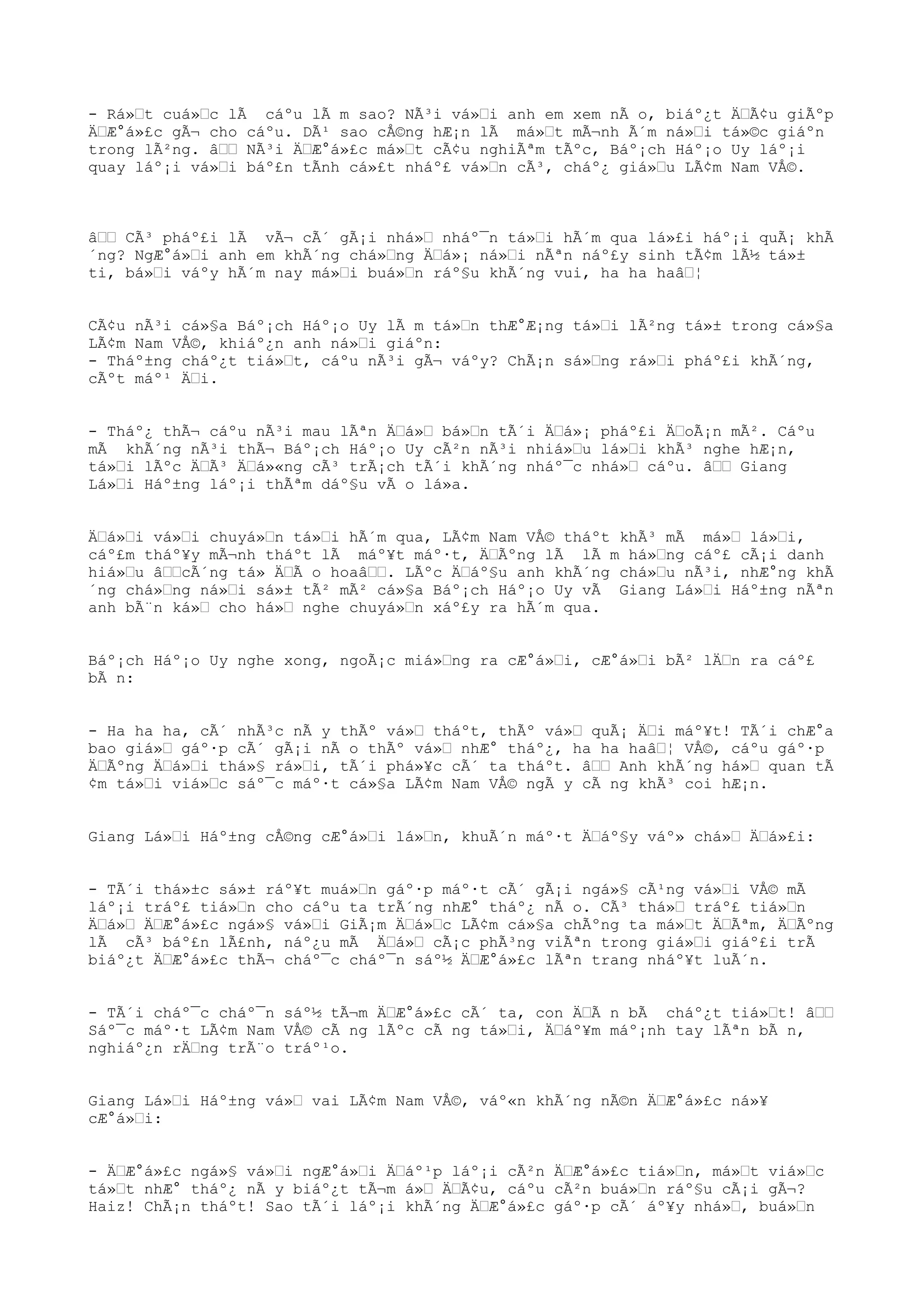 - Rá»Œt cuá»Œc lÃ cáºu lÃ m sao? NÃ³i vá»Œi anh em xem nÃ o, biáº¿t ÄŒÃ¢u giÃºp
ÄŒÆ°á»£c gÃ¬ cho cáºu. DÃ¹ sao cÅ©ng hÆ¡n lÃ má»Œt mÃ¬nh Ã´m ná»Œi tá»©c giáºn
trong lÃ²ng. âŒŒ NÃ³i ÄŒÆ°á»£c má»Œt cÃ¢u nghiÃªm tÃºc, Báº¡ch Háº¡o Uy láº¡i
quay láº¡i vá»Œi báº£n tÃnh cá»£t nháº£ vá»Œn cÃ³, cháº¿ giá»Œu LÃ¢m Nam VÅ©.
âŒŒ CÃ³ pháº£i lÃ vÃ¬ cÃ´ gÃ¡i nhá»Œ nháº¯n tá»Œi hÃ´m qua lá»£i háº¡i quÃ¡ khÃ
´ng? NgÆ°á»Œi anh em khÃ´ng chá»Œng ÄŒá»¡ ná»Œi nÃªn náº£y sinh tÃ¢m lÃ½ tá»±
ti, bá»Œi váºy hÃ´m nay má»Œi buá»Œn ráº§u khÃ´ng vui, ha ha haâŒ¦
CÃ¢u nÃ³i cá»§a Báº¡ch Háº¡o Uy lÃ m tá»Œn thÆ°Æ¡ng tá»Œi lÃ²ng tá»± trong cá»§a
LÃ¢m Nam VÅ©, khiáº¿n anh ná»Œi giáºn:
- Tháº±ng cháº¿t tiá»Œt, cáºu nÃ³i gÃ¬ váºy? ChÃ¡n sá»Œng rá»Œi pháº£i khÃ´ng,
cÃºt máº¹ ÄŒi.
- Tháº¿ thÃ¬ cáºu nÃ³i mau lÃªn ÄŒá»Œ bá»Œn tÃ´i ÄŒá»¡ pháº£i ÄŒoÃ¡n mÃ². Cáºu
mÃ khÃ´ng nÃ³i thÃ¬ Báº¡ch Háº¡o Uy cÃ²n nÃ³i nhiá»Œu lá»Œi khÃ³ nghe hÆ¡n,
tá»Œi lÃºc ÄŒÃ³ ÄŒá»«ng cÃ³ trÃ¡ch tÃ´i khÃ´ng nháº¯c nhá»Œ cáºu. âŒŒ Giang
Lá»Œi Háº±ng láº¡i thÃªm dáº§u vÃ o lá»a.
ÄŒá»Œi vá»Œi chuyá»Œn tá»Œi hÃ´m qua, LÃ¢m Nam VÅ© tháºt khÃ³ mÃ má»Œ lá»Œi,
cáº£m tháº¥y mÃ¬nh tháºt lÃ máº¥t máº·t, ÄŒÃºng lÃ lÃ m há»Œng cáº£ cÃ¡i danh
hiá»Œu âŒŒcÃ´ng tá» ÄŒÃ o hoaâŒŒ. LÃºc ÄŒáº§u anh khÃ´ng chá»Œu nÃ³i, nhÆ°ng khÃ
´ng chá»Œng ná»Œi sá»± tÃ² mÃ² cá»§a Báº¡ch Háº¡o Uy vÃ Giang Lá»Œi Háº±ng nÃªn
anh bÃ¨n ká»Œ cho há»Œ nghe chuyá»Œn xáº£y ra hÃ´m qua.
Báº¡ch Háº¡o Uy nghe xong, ngoÃ¡c miá»Œng ra cÆ°á»Œi, cÆ°á»Œi bÃ² lÄŒn ra cáº£
bÃ n:
- Ha ha ha, cÃ´ nhÃ³c nÃ y thÃº vá»Œ tháºt, thÃº vá»Œ quÃ¡ ÄŒi máº¥t! TÃ´i chÆ°a
bao giá»Œ gáº·p cÃ´ gÃ¡i nÃ o thÃº vá»Œ nhÆ° tháº¿, ha ha haâŒ¦ VÅ©, cáºu gáº·p
ÄŒÃºng ÄŒá»Œi thá»§ rá»Œi, tÃ´i phá»¥c cÃ´ ta tháºt. âŒŒ Anh khÃ´ng há»Œ quan tÃ
¢m tá»Œi viá»Œc sáº¯c máº·t cá»§a LÃ¢m Nam VÅ© ngÃ y cÃ ng khÃ³ coi hÆ¡n.
Giang Lá»Œi Háº±ng cÅ©ng cÆ°á»Œi lá»Œn, khuÃ´n máº·t ÄŒáº§y váº» chá»Œ ÄŒá»£i:
- TÃ´i thá»±c sá»± ráº¥t muá»Œn gáº·p máº·t cÃ´ gÃ¡i ngá»§ cÃ¹ng vá»Œi VÅ© mÃ
láº¡i tráº£ tiá»Œn cho cáºu ta trÃ´ng nhÆ° tháº¿ nÃ o. CÃ³ thá»Œ tráº£ tiá»Œn
ÄŒá»Œ ÄŒÆ°á»£c ngá»§ vá»Œi GiÃ¡m ÄŒá»Œc LÃ¢m cá»§a chÃºng ta má»Œt ÄŒÃªm, ÄŒÃºng
lÃ cÃ³ báº£n lÃ£nh, náº¿u mÃ ÄŒá»Œ cÃ¡c phÃ³ng viÃªn trong giá»Œi giáº£i trÃ
biáº¿t ÄŒÆ°á»£c thÃ¬ cháº¯c cháº¯n sáº½ ÄŒÆ°á»£c lÃªn trang nháº¥t luÃ´n.
- TÃ´i cháº¯c cháº¯n sáº½ tÃ¬m ÄŒÆ°á»£c cÃ´ ta, con ÄŒÃ n bÃ cháº¿t tiá»Œt! âŒŒ
Sáº¯c máº·t LÃ¢m Nam VÅ© cÃ ng lÃºc cÃ ng tá»Œi, ÄŒáº¥m máº¡nh tay lÃªn bÃ n,
nghiáº¿n rÄŒng trÃ¨o tráº¹o.
Giang Lá»Œi Háº±ng vá»Œ vai LÃ¢m Nam VÅ©, váº«n khÃ´ng nÃ©n ÄŒÆ°á»£c ná»¥
cÆ°á»Œi:
- ÄŒÆ°á»£c ngá»§ vá»Œi ngÆ°á»Œi ÄŒáº¹p láº¡i cÃ²n ÄŒÆ°á»£c tiá»Œn, má»Œt viá»Œc
tá»Œt nhÆ° tháº¿ nÃ y biáº¿t tÃ¬m á»Œ ÄŒÃ¢u, cáºu cÃ²n buá»Œn ráº§u cÃ¡i gÃ¬?
Haiz! ChÃ¡n tháºt! Sao tÃ´i láº¡i khÃ´ng ÄŒÆ°á»£c gáº·p cÃ´ áº¥y nhá»Œ, buá»Œn
 