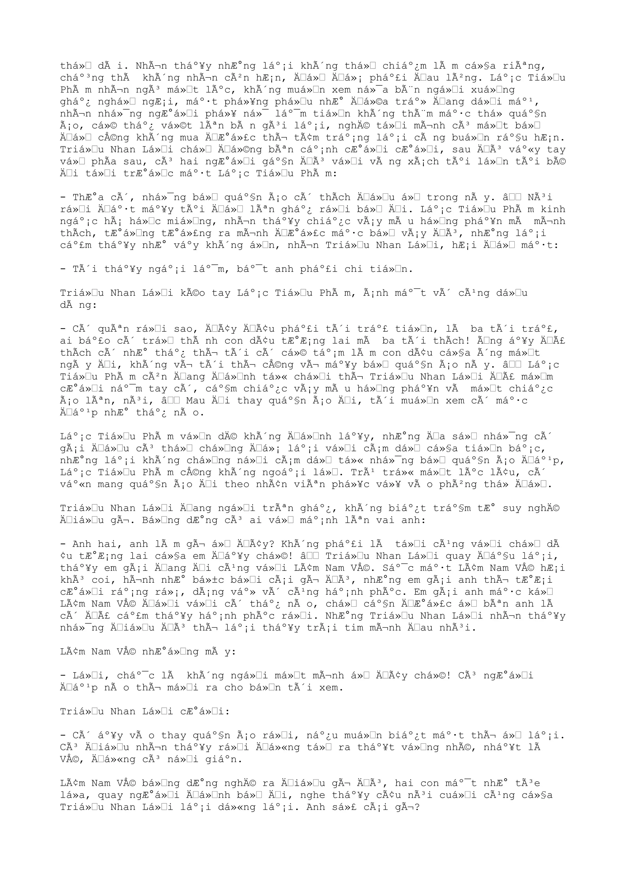 thá»“ dÃ i. NhÃ¬n tháº¥y nhÆ°ng láº¡i khÃ´ng thá»“ chiáº¿m lÃ m cá»§a riÃªng,
cháº³ng thÃ khÃ´ng nhÃ¬n cÃ²n hÆ¡n, Ä“á»“ Ä“á»¡ pháº£i Ä“au lÃ²ng. Láº¡c Tiá»“u
PhÃ m nhÃ¬n ngÃ³ má»“t lÃºc, khÃ´ng muá»“n xem ná»¯a bÃ¨n ngá»“i xuá»“ng
gháº¿ nghá»“ ngÆ¡i, máº·t phá»¥ng phá»“u nhÆ° Ä“á»©a tráº» Ä“ang dá»“i máº¹,
nhÃ¬n nhá»¯ng ngÆ°á»“i phá»¥ ná»¯ láº¯m tiá»“n khÃ´ng thÃ¨m máº·c thá» quáº§n
Ã¡o, cá»© tháº¿ vá»©t lÃªn bÃ n gÃ³i láº¡i, nghÄ© tá»“i mÃ¬nh cÃ³ má»“t bá»“
Ä“á»“ cÅ©ng khÃ´ng mua Ä“Æ°á»£c thÃ¬ tÃ¢m tráº¡ng láº¡i cÃ ng buá»“n ráº§u hÆ¡n.
Triá»“u Nhan Lá»“i chá»“ Ä“á»©ng bÃªn cáº¡nh cÆ°á»“i cÆ°á»“i, sau Ä“Ã³ váº«y tay
vá»“ phÃa sau, cÃ³ hai ngÆ°á»“i gáº§n Ä“Ã³ vá»“i vÃ ng xÃ¡ch tÃºi lá»“n tÃºi bÃ©
Ä“i tá»“i trÆ°á»“c máº·t Láº¡c Tiá»“u PhÃ m:
- ThÆ°a cÃ´, nhá»¯ng bá»“ quáº§n Ã¡o cÃ´ thÃch Ä“á»“u á»“ trong nÃ y. â““ NÃ³i
rá»“i Ä“áº·t máº¥y tÃºi Ä“á»“ lÃªn gháº¿ rá»“i bá»“ Ä“i. Láº¡c Tiá»“u PhÃ m kinh
ngáº¡c hÃ¡ há»“c miá»“ng, nhÃ¬n tháº¥y chiáº¿c vÃ¡y mÃ u há»“ng pháº¥n mÃ mÃ¬nh
thÃch, tÆ°á»“ng tÆ°á»£ng ra mÃ¬nh Ä“Æ°á»£c máº·c bá»“ vÃ¡y Ä“Ã³, nhÆ°ng láº¡i
cáº£m tháº¥y nhÆ° váºy khÃ´ng á»“n, nhÃ¬n Triá»“u Nhan Lá»“i, hÆ¡i Ä“á»“ máº·t:
- TÃ´i tháº¥y ngáº¡i láº¯m, báº¯t anh pháº£i chi tiá»“n.
Triá»“u Nhan Lá»“i kÃ©o tay Láº¡c Tiá»“u PhÃ m, Ã¡nh máº¯t vÃ´ cÃ¹ng dá»“u
dÃ ng:
- CÃ´ quÃªn rá»“i sao, Ä“Ã¢y Ä“Ã¢u pháº£i tÃ´i tráº£ tiá»“n, lÃ ba tÃ´i tráº£,
ai báº£o cÃ´ trá»“ thÃ nh con dÃ¢u tÆ°Æ¡ng lai mÃ ba tÃ´i thÃch! Ã“ng áº¥y Ä“Ã£
thÃch cÃ´ nhÆ° tháº¿ thÃ¬ tÃ´i cÃ´ cá»© táº¡m lÃ m con dÃ¢u cá»§a Ã´ng má»“t
ngÃ y Ä“i, khÃ´ng vÃ¬ tÃ´i thÃ¬ cÅ©ng vÃ¬ máº¥y bá»“ quáº§n Ã¡o nÃ y. â““ Láº¡c
Tiá»“u PhÃ m cÃ²n Ä“ang Ä“á»“nh tá»« chá»“i thÃ¬ Triá»“u Nhan Lá»“i Ä“Ã£ má»“m
cÆ°á»“i náº¯m tay cÃ´, cáº§m chiáº¿c vÃ¡y mÃ u há»“ng pháº¥n vÃ má»“t chiáº¿c
Ã¡o lÃªn, nÃ³i, â““ Mau Ä“i thay quáº§n Ã¡o Ä“i, tÃ´i muá»“n xem cÃ´ máº·c
Ä“áº¹p nhÆ° tháº¿ nÃ o.
Láº¡c Tiá»“u PhÃ m vá»“n dÄ© khÃ´ng Ä“á»“nh láº¥y, nhÆ°ng Ä“a sá»“ nhá»¯ng cÃ´
gÃ¡i Ä“á»“u cÃ³ thá»“ chá»“ng Ä“á»¡ láº¡i vá»“i cÃ¡m dá»“ cá»§a tiá»“n báº¡c,
nhÆ°ng láº¡i khÃ´ng chá»“ng ná»“i cÃ¡m dá»“ tá»« nhá»¯ng bá»“ quáº§n Ã¡o Ä“áº¹p,
Láº¡c Tiá»“u PhÃ m cÅ©ng khÃ´ng ngoáº¡i lá»“. TrÃ¹ trá»« má»“t lÃºc lÃ¢u, cÃ´
váº«n mang quáº§n Ã¡o Ä“i theo nhÃ¢n viÃªn phá»¥c vá»¥ vÃ o phÃ²ng thá» Ä“á»“.
Triá»“u Nhan Lá»“i Ä“ang ngá»“i trÃªn gháº¿, khÃ´ng biáº¿t tráº§m tÆ° suy nghÄ©
Ä“iá»“u gÃ¬. Bá»“ng dÆ°ng cÃ³ ai vá»“ máº¡nh lÃªn vai anh:
- Anh hai, anh lÃ m gÃ¬ á»“ Ä“Ã¢y? KhÃ´ng pháº£i lÃ tá»“i cÃ¹ng vá»“i chá»“ dÃ
¢u tÆ°Æ¡ng lai cá»§a em Ä“áº¥y chá»©! â““ Triá»“u Nhan Lá»“i quay Ä“áº§u láº¡i,
tháº¥y em gÃ¡i Ä“ang Ä“i cÃ¹ng vá»“i LÃ¢m Nam VÅ©. Sáº¯c máº·t LÃ¢m Nam VÅ© hÆ¡i
khÃ³ coi, hÃ¬nh nhÆ° bá»±c bá»“i cÃ¡i gÃ¬ Ä“Ã³, nhÆ°ng em gÃ¡i anh thÃ¬ tÆ°Æ¡i
cÆ°á»“i ráº¡ng rá»¡, dÃ¡ng váº» vÃ´ cÃ¹ng háº¡nh phÃºc. Em gÃ¡i anh máº·c ká»“
LÃ¢m Nam VÅ© Ä“á»“i vá»“i cÃ´ tháº¿ nÃ o, chá»“ cáº§n Ä“Æ°á»£c á»“ bÃªn anh lÃ
cÃ´ Ä“Ã£ cáº£m tháº¥y háº¡nh phÃºc rá»“i. NhÆ°ng Triá»“u Nhan Lá»“i nhÃ¬n tháº¥y
nhá»¯ng Ä“iá»“u Ä“Ã³ thÃ¬ láº¡i tháº¥y trÃ¡i tim mÃ¬nh Ä“au nhÃ³i.
LÃ¢m Nam VÅ© nhÆ°á»“ng mÃ y:
- Lá»“i, cháº¯c lÃ khÃ´ng ngá»“i má»“t mÃ¬nh á»“ Ä“Ã¢y chá»©! CÃ³ ngÆ°á»“i
Ä“áº¹p nÃ o thÃ¬ má»“i ra cho bá»“n tÃ´i xem.
Triá»“u Nhan Lá»“i cÆ°á»“i:
- CÃ´ áº¥y vÃ o thay quáº§n Ã¡o rá»“i, náº¿u muá»“n biáº¿t máº·t thÃ¬ á»“ láº¡i.
CÃ³ Ä“iá»“u nhÃ¬n tháº¥y rá»“i Ä“á»«ng tá»“ ra tháº¥t vá»“ng nhÃ©, nháº¥t lÃ
VÅ©, Ä“á»«ng cÃ³ ná»“i giáºn.
LÃ¢m Nam VÅ© bá»“ng dÆ°ng nghÄ© ra Ä“iá»“u gÃ¬ Ä“Ã³, hai con máº¯t nhÆ° tÃ³e
lá»a, quay ngÆ°á»“i Ä“á»“nh bá»“ Ä“i, nghe tháº¥y cÃ¢u nÃ³i cuá»“i cÃ¹ng cá»§a
Triá»“u Nhan Lá»“i láº¡i dá»«ng láº¡i. Anh sá»£ cÃ¡i gÃ¬?
 