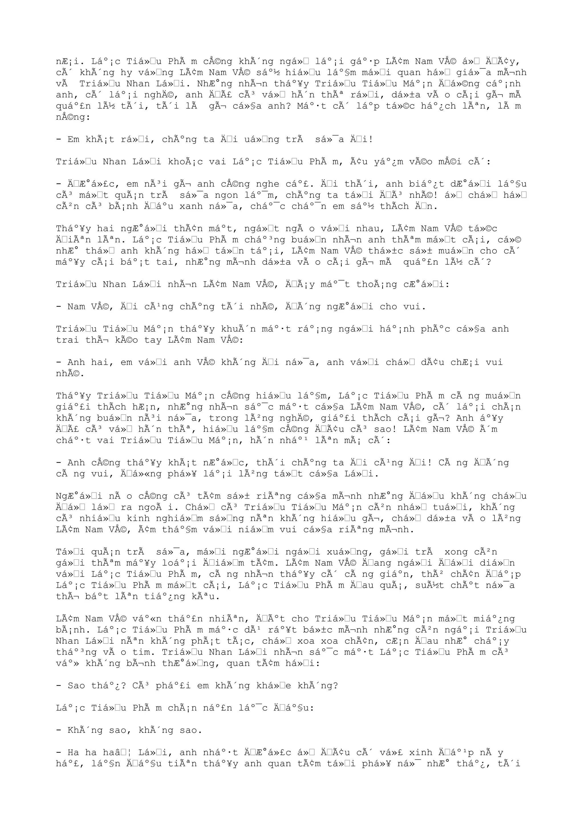 nÆ¡i. Láº¡c Tiá»“u PhÃ m cÅ©ng khÃ´ng ngá»“ láº¡i gáº·p LÃ¢m Nam VÅ© á»“ Ä“Ã¢y,
cÃ´ khÃ´ng hy vá»“ng LÃ¢m Nam VÅ© sáº½ hiá»“u láº§m má»“i quan há»“ giá»¯a mÃ¬nh
vÃ Triá»“u Nhan Lá»“i. NhÆ°ng nhÃ¬n tháº¥y Triá»“u Tiá»“u Máº¡n Ä“á»©ng cáº¡nh
anh, cÃ´ láº¡i nghÄ©, anh Ä“Ã£ cÃ³ vá»“ hÃ´n thÃª rá»“i, dá»±a vÃ o cÃ¡i gÃ¬ mÃ
quáº£n lÃ½ tÃ´i, tÃ´i lÃ gÃ¬ cá»§a anh? Máº·t cÃ´ láºp tá»©c háº¿ch lÃªn, lÃ m
nÅ©ng:
- Em khÃ¡t rá»“i, chÃºng ta Ä“i uá»“ng trÃ sá»¯a Ä“i!
Triá»“u Nhan Lá»“i khoÃ¡c vai Láº¡c Tiá»“u PhÃ m, Ã¢u yáº¿m vÃ©o mÅ©i cÃ´:
- Ä“Æ°á»£c, em nÃ³i gÃ¬ anh cÅ©ng nghe cáº£. Ä“i thÃ´i, anh biáº¿t dÆ°á»“i láº§u
cÃ³ má»“t quÃ¡n trÃ sá»¯a ngon láº¯m, chÃºng ta tá»“i Ä“Ã³ nhÃ©! á»“ chá»“ há»“
cÃ²n cÃ³ bÃ¡nh Ä“áºu xanh ná»¯a, cháº¯c cháº¯n em sáº½ thÃch Ä“n.
Tháº¥y hai ngÆ°á»“i thÃ¢n máºt, ngá»“t ngÃ o vá»“i nhau, LÃ¢m Nam VÅ© tá»©c
Ä“iÃªn lÃªn. Láº¡c Tiá»“u PhÃ m cháº³ng buá»“n nhÃ¬n anh thÃªm má»“t cÃ¡i, cá»©
nhÆ° thá»“ anh khÃ´ng há»“ tá»“n táº¡i, LÃ¢m Nam VÅ© thá»±c sá»± muá»“n cho cÃ´
máº¥y cÃ¡i báº¡t tai, nhÆ°ng mÃ¬nh dá»±a vÃ o cÃ¡i gÃ¬ mÃ quáº£n lÃ½ cÃ´?
Triá»“u Nhan Lá»“i nhÃ¬n LÃ¢m Nam VÅ©, Ä“Ã¡y máº¯t thoÃ¡ng cÆ°á»“i:
- Nam VÅ©, Ä“i cÃ¹ng chÃºng tÃ´i nhÃ©, Ä“Ã´ng ngÆ°á»“i cho vui.
Triá»“u Tiá»“u Máº¡n tháº¥y khuÃ´n máº·t ráº¡ng ngá»“i háº¡nh phÃºc cá»§a anh
trai thÃ¬ kÃ©o tay LÃ¢m Nam VÅ©:
- Anh hai, em vá»“i anh VÅ© khÃ´ng Ä“i ná»¯a, anh vá»“i chá»“ dÃ¢u chÆ¡i vui
nhÃ©.
Tháº¥y Triá»“u Tiá»“u Máº¡n cÅ©ng hiá»“u láº§m, Láº¡c Tiá»“u PhÃ m cÃ ng muá»“n
giáº£i thÃch hÆ¡n, nhÆ°ng nhÃ¬n sáº¯c máº·t cá»§a LÃ¢m Nam VÅ©, cÃ´ láº¡i chÃ¡n
khÃ´ng buá»“n nÃ³i ná»¯a, trong lÃ²ng nghÄ©, giáº£i thÃch cÃ¡i gÃ¬? Anh áº¥y
Ä“Ã£ cÃ³ vá»“ hÃ´n thÃª, hiá»“u láº§m cÅ©ng Ä“Ã¢u cÃ³ sao! LÃ¢m Nam VÅ© Ã´m
cháº·t vai Triá»“u Tiá»“u Máº¡n, hÃ´n nháº¹ lÃªn mÃ¡ cÃ´:
- Anh cÅ©ng tháº¥y khÃ¡t nÆ°á»“c, thÃ´i chÃºng ta Ä“i cÃ¹ng Ä“i! CÃ ng Ä“Ã´ng
cÃ ng vui, Ä“á»«ng phá»¥ láº¡i lÃ²ng tá»“t cá»§a Lá»“i.
NgÆ°á»“i nÃ o cÅ©ng cÃ³ tÃ¢m sá»± riÃªng cá»§a mÃ¬nh nhÆ°ng Ä“á»“u khÃ´ng chá»“u
Ä“á»“ lá»“ ra ngoÃ i. Chá»“ cÃ³ Triá»“u Tiá»“u Máº¡n cÃ²n nhá»“ tuá»“i, khÃ´ng
cÃ³ nhiá»“u kinh nghiá»“m sá»“ng nÃªn khÃ´ng hiá»“u gÃ¬, chá»“ dá»±a vÃ o lÃ²ng
LÃ¢m Nam VÅ©, Ã¢m tháº§m vá»“i niá»“m vui cá»§a riÃªng mÃ¬nh.
Tá»“i quÃ¡n trÃ sá»¯a, má»“i ngÆ°á»“i ngá»“i xuá»“ng, gá»“i trÃ xong cÃ²n
gá»“i thÃªm máº¥y loáº¡i Ä“iá»“m tÃ¢m. LÃ¢m Nam VÅ© Ä“ang ngá»“i Ä“á»“i diá»“n
vá»“i Láº¡c Tiá»“u PhÃ m, cÃ ng nhÃ¬n tháº¥y cÃ´ cÃ ng giáºn, thÃ² chÃ¢n Ä“áº¡p
Láº¡c Tiá»“u PhÃ m má»“t cÃ¡i, Láº¡c Tiá»“u PhÃ m Ä“au quÃ¡, suÃ½t chÃºt ná»¯a
thÃ¬ báºt lÃªn tiáº¿ng kÃªu.
LÃ¢m Nam VÅ© váº«n tháº£n nhiÃªn, Ä“Ãºt cho Triá»“u Tiá»“u Máº¡n má»“t miáº¿ng
bÃ¡nh. Láº¡c Tiá»“u PhÃ m máº·c dÃ¹ ráº¥t bá»±c mÃ¬nh nhÆ°ng cÃ²n ngáº¡i Triá»“u
Nhan Lá»“i nÃªn khÃ´ng phÃ¡t tÃ¡c, chá»“ xoa xoa chÃ¢n, cÆ¡n Ä“au nhÆ° cháº¡y
tháº³ng vÃ o tim. Triá»“u Nhan Lá»“i nhÃ¬n sáº¯c máº·t Láº¡c Tiá»“u PhÃ m cÃ³
váº» khÃ´ng bÃ¬nh thÆ°á»“ng, quan tÃ¢m há»“i:
- Sao tháº¿? CÃ³ pháº£i em khÃ´ng khá»“e khÃ´ng?
Láº¡c Tiá»“u PhÃ m chÃ¡n náº£n láº¯c Ä“áº§u:
- KhÃ´ng sao, khÃ´ng sao.
- Ha ha haâ“¦ Lá»“i, anh nháº·t Ä“Æ°á»£c á»“ Ä“Ã¢u cÃ´ vá»£ xinh Ä“áº¹p nÃ y
háº£, láº§n Ä“áº§u tiÃªn tháº¥y anh quan tÃ¢m tá»“i phá»¥ ná»¯ nhÆ° tháº¿, tÃ´i
 