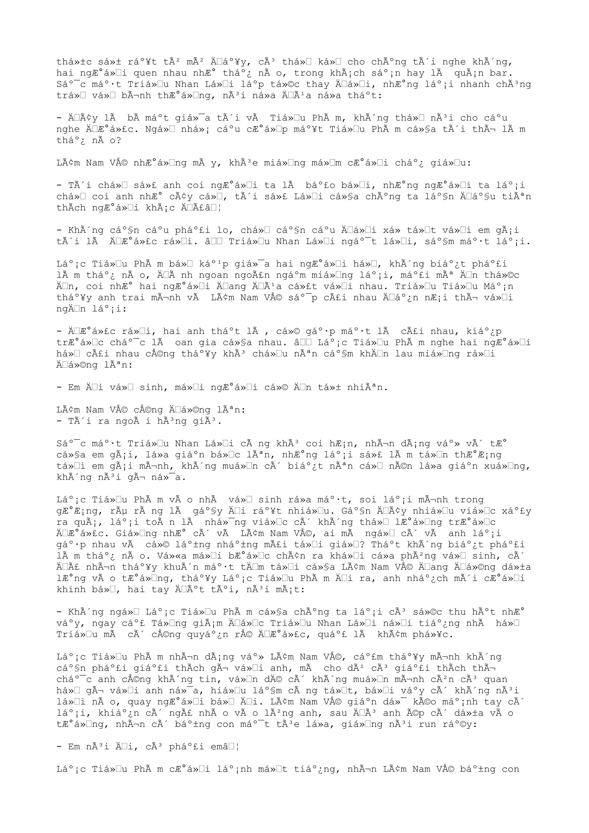 thá»±c sá»± ráº¥t tÃ² mÃ² Ä“áº¥y, cÃ³ thá»“ ká»“ cho chÃºng tÃ´i nghe khÃ´ng,
hai ngÆ°á»“i quen nhau nhÆ° tháº¿ nÃ o, trong khÃ¡ch sáº¡n hay lÃ quÃ¡n bar.
Sáº¯c máº·t Triá»“u Nhan Lá»“i láºp tá»©c thay Ä“á»“i, nhÆ°ng láº¡i nhanh chÃ³ng
trá»“ vá»“ bÃ¬nh thÆ°á»“ng, nÃ³i ná»a Ä“Ã¹a ná»a tháºt:
- Ä“Ã¢y lÃ bÃ máºt giá»¯a tÃ´i vÃ Tiá»“u PhÃ m, khÃ´ng thá»“ nÃ³i cho cáºu
nghe Ä“Æ°á»£c. Ngá»“ nhá»¡ cáºu cÆ°á»“p máº¥t Tiá»“u PhÃ m cá»§a tÃ´i thÃ¬ lÃ m
tháº¿ nÃ o?
LÃ¢m Nam VÅ© nhÆ°á»“ng mÃ y, khÃ³e miá»“ng má»“m cÆ°á»“i cháº¿ giá»“u:
- TÃ´i chá»“ sá»£ anh coi ngÆ°á»“i ta lÃ báº£o bá»“i, nhÆ°ng ngÆ°á»“i ta láº¡i
chá»“ coi anh nhÆ° cÃ¢y cá»“, tÃ´i sá»£ Lá»“i cá»§a chÃºng ta láº§n Ä“áº§u tiÃªn
thÃch ngÆ°á»“i khÃ¡c Ä“Ã£â“¦
- KhÃ´ng cáº§n cáºu pháº£i lo, chá»“ cáº§n cáºu Ä“á»“i xá» tá»“t vá»“i em gÃ¡i
tÃ´i lÃ Ä“Æ°á»£c rá»“i. â““ Triá»“u Nhan Lá»“i ngáº¯t lá»“i, sáº§m máº·t láº¡i.
Láº¡c Tiá»“u PhÃ m bá»“ káº¹p giá»¯a hai ngÆ°á»“i há»“, khÃ´ng biáº¿t pháº£i
lÃ m tháº¿ nÃ o, Ä“Ã nh ngoan ngoÃ£n ngáºm miá»“ng láº¡i, máº£i mÃª Ä“n thá»©c
Ä“n, coi nhÆ° hai ngÆ°á»“i Ä“ang Ä“Ã¹a cá»£t vá»“i nhau. Triá»“u Tiá»“u Máº¡n
tháº¥y anh trai mÃ¬nh vÃ LÃ¢m Nam VÅ© sáº¯p cÃ£i nhau Ä“áº¿n nÆ¡i thÃ¬ vá»“i
ngÄ“n láº¡i:
- Ä“Æ°á»£c rá»“i, hai anh tháºt lÃ , cá»© gáº·p máº·t lÃ cÃ£i nhau, kiáº¿p
trÆ°á»“c cháº¯c lÃ oan gia cá»§a nhau. â““ Láº¡c Tiá»“u PhÃ m nghe hai ngÆ°á»“i
há»“ cÃ£i nhau cÅ©ng tháº¥y khÃ³ chá»“u nÃªn cáº§m khÄ“n lau miá»“ng rá»“i
Ä“á»©ng lÃªn:
- Em Ä“i vá»“ sinh, má»“i ngÆ°á»“i cá»© Ä“n tá»± nhiÃªn.
LÃ¢m Nam VÅ© cÅ©ng Ä“á»©ng lÃªn:
- TÃ´i ra ngoÃ i hÃ³ng giÃ³.
Sáº¯c máº·t Triá»“u Nhan Lá»“i cÃ ng khÃ³ coi hÆ¡n, nhÃ¬n dÃ¡ng váº» vÃ´ tÆ°
cá»§a em gÃ¡i, lá»a giáºn bá»“c lÃªn, nhÆ°ng láº¡i sá»£ lÃ m tá»“n thÆ°Æ¡ng
tá»“i em gÃ¡i mÃ¬nh, khÃ´ng muá»“n cÃ´ biáº¿t nÃªn cá»“ nÃ©n lá»a giáºn xuá»“ng,
khÃ´ng nÃ³i gÃ¬ ná»¯a.
Láº¡c Tiá»“u PhÃ m vÃ o nhÃ vá»“ sinh rá»a máº·t, soi láº¡i mÃ¬nh trong
gÆ°Æ¡ng, rÃµ rÃ ng lÃ gáº§y Ä“i ráº¥t nhiá»“u. Gáº§n Ä“Ã¢y nhiá»“u viá»“c xáº£y
ra quÃ¡, láº¡i toÃ n lÃ nhá»¯ng viá»“c cÃ´ khÃ´ng thá»“ lÆ°á»“ng trÆ°á»“c
Ä“Æ°á»£c. Giá»“ng nhÆ° cÃ´ vÃ LÃ¢m Nam VÅ©, ai mÃ ngá»“ cÃ´ vÃ anh láº¡i
gáº·p nhau vÃ cá»© láº±ng nháº±ng mÃ£i tá»“i giá»“? Tháºt khÃ´ng biáº¿t pháº£i
lÃ m tháº¿ nÃ o. Vá»«a má»“i bÆ°á»“c chÃ¢n ra khá»“i cá»a phÃ²ng vá»“ sinh, cÃ´
Ä“Ã£ nhÃ¬n tháº¥y khuÃ´n máº·t tÄ“m tá»“i cá»§a LÃ¢m Nam VÅ© Ä“ang Ä“á»©ng dá»±a
lÆ°ng vÃ o tÆ°á»“ng, tháº¥y Láº¡c Tiá»“u PhÃ m Ä“i ra, anh nháº¿ch mÃ´i cÆ°á»“i
khinh bá»“, hai tay Ä“Ãºt tÃºi, nÃ³i mÃ¡t:
- KhÃ´ng ngá»“ Láº¡c Tiá»“u PhÃ m cá»§a chÃºng ta láº¡i cÃ³ sá»©c thu hÃºt nhÆ°
váºy, ngay cáº£ Tá»“ng giÃ¡m Ä“á»“c Triá»“u Nhan Lá»“i ná»“i tiáº¿ng nhÃ há»“
Triá»“u mÃ cÃ´ cÅ©ng quyáº¿n rÅ© Ä“Æ°á»£c, quáº£ lÃ khÃ¢m phá»¥c.
Láº¡c Tiá»“u PhÃ m nhÃ¬n dÃ¡ng váº» LÃ¢m Nam VÅ©, cáº£m tháº¥y mÃ¬nh khÃ´ng
cáº§n pháº£i giáº£i thÃch gÃ¬ vá»“i anh, mÃ cho dÃ¹ cÃ³ giáº£i thÃch thÃ¬
cháº¯c anh cÅ©ng khÃ´ng tin, vá»“n dÄ© cÃ´ khÃ´ng muá»“n mÃ¬nh cÃ²n cÃ³ quan
há»“ gÃ¬ vá»“i anh ná»¯a, hiá»“u láº§m cÃ ng tá»“t, bá»“i váºy cÃ´ khÃ´ng nÃ³i
lá»“i nÃ o, quay ngÆ°á»“i bá»“ Ä“i. LÃ¢m Nam VÅ© giáºn dá»¯ kÃ©o máº¡nh tay cÃ´
láº¡i, khiáº¿n cÃ´ ngÃ£ nhÃ o vÃ o lÃ²ng anh, sau Ä“Ã³ anh Ã©p cÃ´ dá»±a vÃ o
tÆ°á»“ng, nhÃ¬n cÃ´ báº±ng con máº¯t tÃ³e lá»a, giá»“ng nÃ³i run ráº©y:
- Em nÃ³i Ä“i, cÃ³ pháº£i emâ“¦
Láº¡c Tiá»“u PhÃ m cÆ°á»“i láº¡nh má»“t tiáº¿ng, nhÃ¬n LÃ¢m Nam VÅ© báº±ng con
 