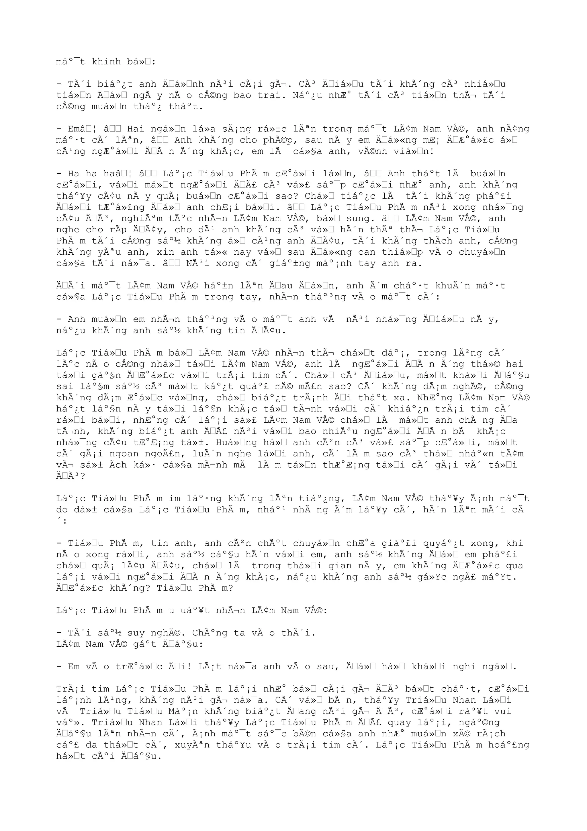 máº¯t khinh bá»“:
- TÃ´i biáº¿t anh Ä“á»“nh nÃ³i cÃ¡i gÃ¬. CÃ³ Ä“iá»“u tÃ´i khÃ´ng cÃ³ nhiá»“u
tiá»“n Ä“á»“ ngÃ y nÃ o cÅ©ng bao trai. Náº¿u nhÆ° tÃ´i cÃ³ tiá»“n thÃ¬ tÃ´i
cÅ©ng muá»“n tháº¿ tháºt.
- Emâ“¦ â““ Hai ngá»“n lá»a sÃ¡ng rá»±c lÃªn trong máº¯t LÃ¢m Nam VÅ©, anh nÃ¢ng
máº·t cÃ´ lÃªn, â““ Anh khÃ´ng cho phÃ©p, sau nÃ y em Ä“á»«ng mÆ¡ Ä“Æ°á»£c á»“
cÃ¹ng ngÆ°á»“i Ä“Ã n Ã´ng khÃ¡c, em lÃ cá»§a anh, vÄ©nh viá»“n!
- Ha ha haâ“¦ â““ Láº¡c Tiá»“u PhÃ m cÆ°á»“i lá»“n, â““ Anh tháºt lÃ buá»“n
cÆ°á»“i, vá»“i má»“t ngÆ°á»“i Ä“Ã£ cÃ³ vá»£ sáº¯p cÆ°á»“i nhÆ° anh, anh khÃ´ng
tháº¥y cÃ¢u nÃ y quÃ¡ buá»“n cÆ°á»“i sao? Chá»“ tiáº¿c lÃ tÃ´i khÃ´ng pháº£i
Ä“á»“i tÆ°á»£ng Ä“á»“ anh chÆ¡i bá»“i. â““ Láº¡c Tiá»“u PhÃ m nÃ³i xong nhá»¯ng
cÃ¢u Ä“Ã³, nghiÃªm tÃºc nhÃ¬n LÃ¢m Nam VÅ©, bá»“ sung. â““ LÃ¢m Nam VÅ©, anh
nghe cho rÃµ Ä“Ã¢y, cho dÃ¹ anh khÃ´ng cÃ³ vá»“ hÃ´n thÃª thÃ¬ Láº¡c Tiá»“u
PhÃ m tÃ´i cÅ©ng sáº½ khÃ´ng á»“ cÃ¹ng anh Ä“Ã¢u, tÃ´i khÃ´ng thÃch anh, cÅ©ng
khÃ´ng yÃªu anh, xin anh tá»« nay vá»“ sau Ä“á»«ng can thiá»“p vÃ o chuyá»“n
cá»§a tÃ´i ná»¯a. â““ NÃ³i xong cÃ´ giáº±ng máº¡nh tay anh ra.
Ä“Ã´i máº¯t LÃ¢m Nam VÅ© háº±n lÃªn Ä“au Ä“á»“n, anh Ã´m cháº·t khuÃ´n máº·t
cá»§a Láº¡c Tiá»“u PhÃ m trong tay, nhÃ¬n tháº³ng vÃ o máº¯t cÃ´:
- Anh muá»“n em nhÃ¬n tháº³ng vÃ o máº¯t anh vÃ nÃ³i nhá»¯ng Ä“iá»“u nÃ y,
náº¿u khÃ´ng anh sáº½ khÃ´ng tin Ä“Ã¢u.
Láº¡c Tiá»“u PhÃ m bá»“ LÃ¢m Nam VÅ© nhÃ¬n thÃ¬ chá»“t dáº¡, trong lÃ²ng cÃ´
lÃºc nÃ o cÅ©ng nhá»“ tá»“i LÃ¢m Nam VÅ©, anh lÃ ngÆ°á»“i Ä“Ã n Ã´ng thá»© hai
tá»“i gáº§n Ä“Æ°á»£c vá»“i trÃ¡i tim cÃ´. Chá»“ cÃ³ Ä“iá»“u, má»“t khá»“i Ä“áº§u
sai láº§m sáº½ cÃ³ má»“t káº¿t quáº£ mÄ© mÃ£n sao? CÃ´ khÃ´ng dÃ¡m nghÄ©, cÅ©ng
khÃ´ng dÃ¡m Æ°á»“c vá»“ng, chá»“ biáº¿t trÃ¡nh Ä“i tháºt xa. NhÆ°ng LÃ¢m Nam VÅ©
háº¿t láº§n nÃ y tá»“i láº§n khÃ¡c tá»“ tÃ¬nh vá»“i cÃ´ khiáº¿n trÃ¡i tim cÃ´
rá»“i bá»“i, nhÆ°ng cÃ´ láº¡i sá»£ LÃ¢m Nam VÅ© chá»“ lÃ má»“t anh chÃ ng Ä“a
tÃ¬nh, khÃ´ng biáº¿t anh Ä“Ã£ nÃ³i vá»“i bao nhiÃªu ngÆ°á»“i Ä“Ã n bÃ khÃ¡c
nhá»¯ng cÃ¢u tÆ°Æ¡ng tá»±. Huá»“ng há»“ anh cÃ²n cÃ³ vá»£ sáº¯p cÆ°á»“i, má»“t
cÃ´ gÃ¡i ngoan ngoÃ£n, luÃ´n nghe lá»“i anh, cÃ´ lÃ m sao cÃ³ thá»“ nháº«n tÃ¢m
vÃ¬ sá»± Ãch ká»· cá»§a mÃ¬nh mÃ lÃ m tá»“n thÆ°Æ¡ng tá»“i cÃ´ gÃ¡i vÃ´ tá»“i
Ä“Ã³?
Láº¡c Tiá»“u PhÃ m im láº·ng khÃ´ng lÃªn tiáº¿ng, LÃ¢m Nam VÅ© tháº¥y Ã¡nh máº¯t
do dá»± cá»§a Láº¡c Tiá»“u PhÃ m, nháº¹ nhÃ ng Ã´m láº¥y cÃ´, hÃ´n lÃªn mÃ´i cÃ
´:
- Tiá»“u PhÃ m, tin anh, anh cÃ²n chÃºt chuyá»“n chÆ°a giáº£i quyáº¿t xong, khi
nÃ o xong rá»“i, anh sáº½ cáº§u hÃ´n vá»“i em, anh sáº½ khÃ´ng Ä“á»“ em pháº£i
chá»“ quÃ¡ lÃ¢u Ä“Ã¢u, chá»“ lÃ trong thá»“i gian nÃ y, em khÃ´ng Ä“Æ°á»£c qua
láº¡i vá»“i ngÆ°á»“i Ä“Ã n Ã´ng khÃ¡c, náº¿u khÃ´ng anh sáº½ gá»¥c ngÃ£ máº¥t.
Ä“Æ°á»£c khÃ´ng? Tiá»“u PhÃ m?
Láº¡c Tiá»“u PhÃ m u uáº¥t nhÃ¬n LÃ¢m Nam VÅ©:
- TÃ´i sáº½ suy nghÄ©. ChÃºng ta vÃ o thÃ´i.
LÃ¢m Nam VÅ© gáºt Ä“áº§u:
- Em vÃ o trÆ°á»“c Ä“i! LÃ¡t ná»¯a anh vÃ o sau, Ä“á»“ há»“ khá»“i nghi ngá»“.
TrÃ¡i tim Láº¡c Tiá»“u PhÃ m láº¡i nhÆ° bá»“ cÃ¡i gÃ¬ Ä“Ã³ bá»“t cháº·t, cÆ°á»“i
láº¡nh lÃ¹ng, khÃ´ng nÃ³i gÃ¬ ná»¯a. CÃ´ vá»“ bÃ n, tháº¥y Triá»“u Nhan Lá»“i
vÃ Triá»“u Tiá»“u Máº¡n khÃ´ng biáº¿t Ä“ang nÃ³i gÃ¬ Ä“Ã³, cÆ°á»“i ráº¥t vui
váº». Triá»“u Nhan Lá»“i tháº¥y Láº¡c Tiá»“u PhÃ m Ä“Ã£ quay láº¡i, ngáº©ng
Ä“áº§u lÃªn nhÃ¬n cÃ´, Ã¡nh máº¯t sáº¯c bÃ©n cá»§a anh nhÆ° muá»“n xÃ© rÃ¡ch
cáº£ da thá»“t cÃ´, xuyÃªn tháº¥u vÃ o trÃ¡i tim cÃ´. Láº¡c Tiá»“u PhÃ m hoáº£ng
há»“t cÃºi Ä“áº§u.
 