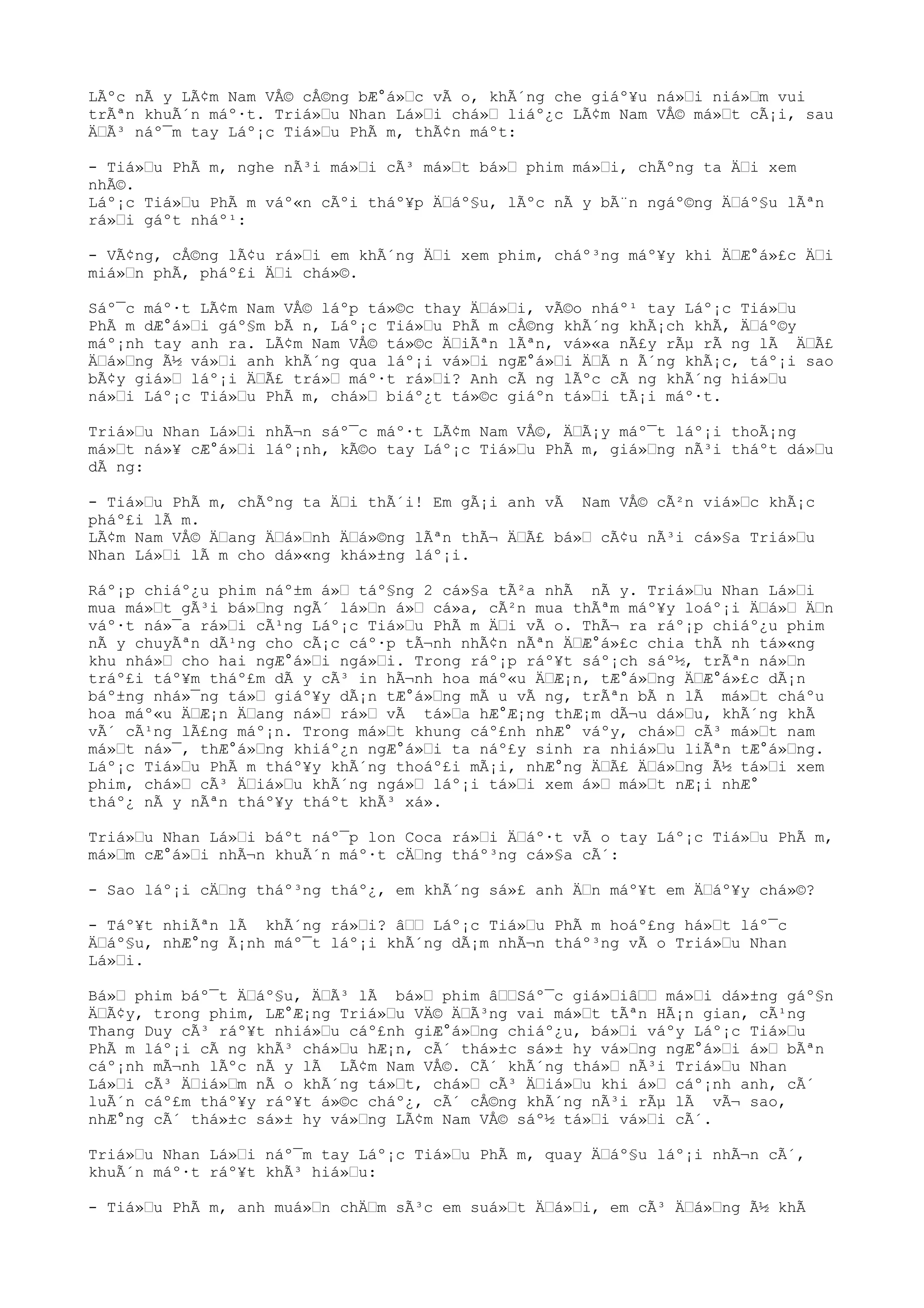LÃºc nÃ y LÃ¢m Nam VÅ© cÅ©ng bÆ°á»“c vÃ o, khÃ´ng che giáº¥u ná»“i niá»“m vui
trÃªn khuÃ´n máº·t. Triá»“u Nhan Lá»“i chá»“ liáº¿c LÃ¢m Nam VÅ© má»“t cÃ¡i, sau
Ä“Ã³ náº¯m tay Láº¡c Tiá»“u PhÃ m, thÃ¢n máºt:
- Tiá»“u PhÃ m, nghe nÃ³i má»“i cÃ³ má»“t bá»“ phim má»“i, chÃºng ta Ä“i xem
nhÃ©.
Láº¡c Tiá»“u PhÃ m váº«n cÃºi tháº¥p Ä“áº§u, lÃºc nÃ y bÃ¨n ngáº©ng Ä“áº§u lÃªn
rá»“i gáºt nháº¹:
- VÃ¢ng, cÅ©ng lÃ¢u rá»“i em khÃ´ng Ä“i xem phim, cháº³ng máº¥y khi Ä“Æ°á»£c Ä“i
miá»“n phÃ, pháº£i Ä“i chá»©.
Sáº¯c máº·t LÃ¢m Nam VÅ© láºp tá»©c thay Ä“á»“i, vÃ©o nháº¹ tay Láº¡c Tiá»“u
PhÃ m dÆ°á»“i gáº§m bÃ n, Láº¡c Tiá»“u PhÃ m cÅ©ng khÃ´ng khÃ¡ch khÃ, Ä“áº©y
máº¡nh tay anh ra. LÃ¢m Nam VÅ© tá»©c Ä“iÃªn lÃªn, vá»«a nÃ£y rÃµ rÃ ng lÃ Ä“Ã£
Ä“á»“ng Ã½ vá»“i anh khÃ´ng qua láº¡i vá»“i ngÆ°á»“i Ä“Ã n Ã´ng khÃ¡c, táº¡i sao
bÃ¢y giá»“ láº¡i Ä“Ã£ trá»“ máº·t rá»“i? Anh cÃ ng lÃºc cÃ ng khÃ´ng hiá»“u
ná»“i Láº¡c Tiá»“u PhÃ m, chá»“ biáº¿t tá»©c giáºn tá»“i tÃ¡i máº·t.
Triá»“u Nhan Lá»“i nhÃ¬n sáº¯c máº·t LÃ¢m Nam VÅ©, Ä“Ã¡y máº¯t láº¡i thoÃ¡ng
má»“t ná»¥ cÆ°á»“i láº¡nh, kÃ©o tay Láº¡c Tiá»“u PhÃ m, giá»“ng nÃ³i tháºt dá»“u
dÃ ng:
- Tiá»“u PhÃ m, chÃºng ta Ä“i thÃ´i! Em gÃ¡i anh vÃ Nam VÅ© cÃ²n viá»“c khÃ¡c
pháº£i lÃ m.
LÃ¢m Nam VÅ© Ä“ang Ä“á»“nh Ä“á»©ng lÃªn thÃ¬ Ä“Ã£ bá»“ cÃ¢u nÃ³i cá»§a Triá»“u
Nhan Lá»“i lÃ m cho dá»«ng khá»±ng láº¡i.
Ráº¡p chiáº¿u phim náº±m á»“ táº§ng 2 cá»§a tÃ²a nhÃ nÃ y. Triá»“u Nhan Lá»“i
mua má»“t gÃ³i bá»“ng ngÃ´ lá»“n á»“ cá»a, cÃ²n mua thÃªm máº¥y loáº¡i Ä“á»“ Ä“n
váº·t ná»¯a rá»“i cÃ¹ng Láº¡c Tiá»“u PhÃ m Ä“i vÃ o. ThÃ¬ ra ráº¡p chiáº¿u phim
nÃ y chuyÃªn dÃ¹ng cho cÃ¡c cáº·p tÃ¬nh nhÃ¢n nÃªn Ä“Æ°á»£c chia thÃ nh tá»«ng
khu nhá»“ cho hai ngÆ°á»“i ngá»“i. Trong ráº¡p ráº¥t sáº¡ch sáº½, trÃªn ná»“n
tráº£i táº¥m tháº£m dÃ y cÃ³ in hÃ¬nh hoa máº«u Ä“Æ¡n, tÆ°á»“ng Ä“Æ°á»£c dÃ¡n
báº±ng nhá»¯ng tá»“ giáº¥y dÃ¡n tÆ°á»“ng mÃ u vÃ ng, trÃªn bÃ n lÃ má»“t cháºu
hoa máº«u Ä“Æ¡n Ä“ang ná»“ rá»“ vÃ tá»“a hÆ°Æ¡ng thÆ¡m dÃ¬u dá»“u, khÃ´ng khÃ
vÃ´ cÃ¹ng lÃ£ng máº¡n. Trong má»“t khung cáº£nh nhÆ° váºy, chá»“ cÃ³ má»“t nam
má»“t ná»¯, thÆ°á»“ng khiáº¿n ngÆ°á»“i ta náº£y sinh ra nhiá»“u liÃªn tÆ°á»“ng.
Láº¡c Tiá»“u PhÃ m tháº¥y khÃ´ng thoáº£i mÃ¡i, nhÆ°ng Ä“Ã£ Ä“á»“ng Ã½ tá»“i xem
phim, chá»“ cÃ³ Ä“iá»“u khÃ´ng ngá»“ láº¡i tá»“i xem á»“ má»“t nÆ¡i nhÆ°
tháº¿ nÃ y nÃªn tháº¥y tháºt khÃ³ xá».
Triá»“u Nhan Lá»“i báºt náº¯p lon Coca rá»“i Ä“áº·t vÃ o tay Láº¡c Tiá»“u PhÃ m,
má»“m cÆ°á»“i nhÃ¬n khuÃ´n máº·t cÄ“ng tháº³ng cá»§a cÃ´:
- Sao láº¡i cÄ“ng tháº³ng tháº¿, em khÃ´ng sá»£ anh Ä“n máº¥t em Ä“áº¥y chá»©?
- Táº¥t nhiÃªn lÃ khÃ´ng rá»“i? â““ Láº¡c Tiá»“u PhÃ m hoáº£ng há»“t láº¯c
Ä“áº§u, nhÆ°ng Ã¡nh máº¯t láº¡i khÃ´ng dÃ¡m nhÃ¬n tháº³ng vÃ o Triá»“u Nhan
Lá»“i.
Bá»“ phim báº¯t Ä“áº§u, Ä“Ã³ lÃ bá»“ phim â““Sáº¯c giá»“iâ““ má»“i dá»±ng gáº§n
Ä“Ã¢y, trong phim, LÆ°Æ¡ng Triá»“u VÄ© Ä“Ã³ng vai má»“t tÃªn HÃ¡n gian, cÃ¹ng
Thang Duy cÃ³ ráº¥t nhiá»“u cáº£nh giÆ°á»“ng chiáº¿u, bá»“i váºy Láº¡c Tiá»“u
PhÃ m láº¡i cÃ ng khÃ³ chá»“u hÆ¡n, cÃ´ thá»±c sá»± hy vá»“ng ngÆ°á»“i á»“ bÃªn
cáº¡nh mÃ¬nh lÃºc nÃ y lÃ LÃ¢m Nam VÅ©. CÃ´ khÃ´ng thá»“ nÃ³i Triá»“u Nhan
Lá»“i cÃ³ Ä“iá»“m nÃ o khÃ´ng tá»“t, chá»“ cÃ³ Ä“iá»“u khi á»“ cáº¡nh anh, cÃ´
luÃ´n cáº£m tháº¥y ráº¥t á»©c cháº¿, cÃ´ cÅ©ng khÃ´ng nÃ³i rÃµ lÃ vÃ¬ sao,
nhÆ°ng cÃ´ thá»±c sá»± hy vá»“ng LÃ¢m Nam VÅ© sáº½ tá»“i vá»“i cÃ´.
Triá»“u Nhan Lá»“i náº¯m tay Láº¡c Tiá»“u PhÃ m, quay Ä“áº§u láº¡i nhÃ¬n cÃ´,
khuÃ´n máº·t ráº¥t khÃ³ hiá»“u:
- Tiá»“u PhÃ m, anh muá»“n chÄ“m sÃ³c em suá»“t Ä“á»“i, em cÃ³ Ä“á»“ng Ã½ khÃ
 