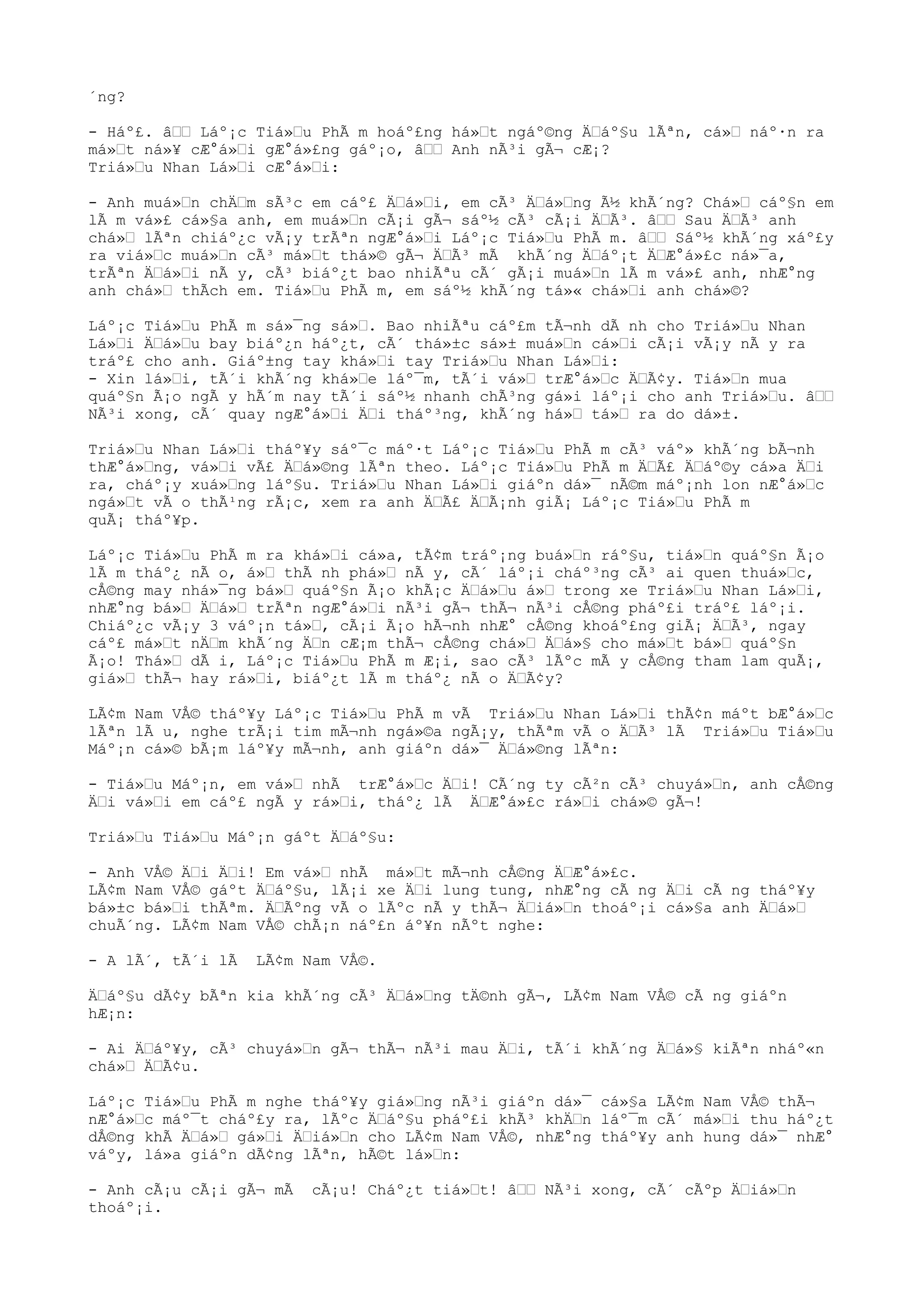 ´ng?
- Háº£. â““ Láº¡c Tiá»“u PhÃ m hoáº£ng há»“t ngáº©ng Ä“áº§u lÃªn, cá»“ náº·n ra
má»“t ná»¥ cÆ°á»“i gÆ°á»£ng gáº¡o, â““ Anh nÃ³i gÃ¬ cÆ¡?
Triá»“u Nhan Lá»“i cÆ°á»“i:
- Anh muá»“n chÄ“m sÃ³c em cáº£ Ä“á»“i, em cÃ³ Ä“á»“ng Ã½ khÃ´ng? Chá»“ cáº§n em
lÃ m vá»£ cá»§a anh, em muá»“n cÃ¡i gÃ¬ sáº½ cÃ³ cÃ¡i Ä“Ã³. â““ Sau Ä“Ã³ anh
chá»“ lÃªn chiáº¿c vÃ¡y trÃªn ngÆ°á»“i Láº¡c Tiá»“u PhÃ m. â““ Sáº½ khÃ´ng xáº£y
ra viá»“c muá»“n cÃ³ má»“t thá»© gÃ¬ Ä“Ã³ mÃ khÃ´ng Ä“áº¡t Ä“Æ°á»£c ná»¯a,
trÃªn Ä“á»“i nÃ y, cÃ³ biáº¿t bao nhiÃªu cÃ´ gÃ¡i muá»“n lÃ m vá»£ anh, nhÆ°ng
anh chá»“ thÃch em. Tiá»“u PhÃ m, em sáº½ khÃ´ng tá»« chá»“i anh chá»©?
Láº¡c Tiá»“u PhÃ m sá»¯ng sá»“. Bao nhiÃªu cáº£m tÃ¬nh dÃ nh cho Triá»“u Nhan
Lá»“i Ä“á»“u bay biáº¿n háº¿t, cÃ´ thá»±c sá»± muá»“n cá»“i cÃ¡i vÃ¡y nÃ y ra
tráº£ cho anh. Giáº±ng tay khá»“i tay Triá»“u Nhan Lá»“i:
- Xin lá»“i, tÃ´i khÃ´ng khá»“e láº¯m, tÃ´i vá»“ trÆ°á»“c Ä“Ã¢y. Tiá»“n mua
quáº§n Ã¡o ngÃ y hÃ´m nay tÃ´i sáº½ nhanh chÃ³ng gá»i láº¡i cho anh Triá»“u. â““
NÃ³i xong, cÃ´ quay ngÆ°á»“i Ä“i tháº³ng, khÃ´ng há»“ tá»“ ra do dá»±.
Triá»“u Nhan Lá»“i tháº¥y sáº¯c máº·t Láº¡c Tiá»“u PhÃ m cÃ³ váº» khÃ´ng bÃ¬nh
thÆ°á»“ng, vá»“i vÃ£ Ä“á»©ng lÃªn theo. Láº¡c Tiá»“u PhÃ m Ä“Ã£ Ä“áº©y cá»a Ä“i
ra, cháº¡y xuá»“ng láº§u. Triá»“u Nhan Lá»“i giáºn dá»¯ nÃ©m máº¡nh lon nÆ°á»“c
ngá»“t vÃ o thÃ¹ng rÃ¡c, xem ra anh Ä“Ã£ Ä“Ã¡nh giÃ¡ Láº¡c Tiá»“u PhÃ m
quÃ¡ tháº¥p.
Láº¡c Tiá»“u PhÃ m ra khá»“i cá»a, tÃ¢m tráº¡ng buá»“n ráº§u, tiá»“n quáº§n Ã¡o
lÃ m tháº¿ nÃ o, á»“ thÃ nh phá»“ nÃ y, cÃ´ láº¡i cháº³ng cÃ³ ai quen thuá»“c,
cÅ©ng may nhá»¯ng bá»“ quáº§n Ã¡o khÃ¡c Ä“á»“u á»“ trong xe Triá»“u Nhan Lá»“i,
nhÆ°ng bá»“ Ä“á»“ trÃªn ngÆ°á»“i nÃ³i gÃ¬ thÃ¬ nÃ³i cÅ©ng pháº£i tráº£ láº¡i.
Chiáº¿c vÃ¡y 3 váº¡n tá»“, cÃ¡i Ã¡o hÃ¬nh nhÆ° cÅ©ng khoáº£ng giÃ¡ Ä“Ã³, ngay
cáº£ má»“t nÄ“m khÃ´ng Ä“n cÆ¡m thÃ¬ cÅ©ng chá»“ Ä“á»§ cho má»“t bá»“ quáº§n
Ã¡o! Thá»“ dÃ i, Láº¡c Tiá»“u PhÃ m Æ¡i, sao cÃ³ lÃºc mÃ y cÅ©ng tham lam quÃ¡,
giá»“ thÃ¬ hay rá»“i, biáº¿t lÃ m tháº¿ nÃ o Ä“Ã¢y?
LÃ¢m Nam VÅ© tháº¥y Láº¡c Tiá»“u PhÃ m vÃ Triá»“u Nhan Lá»“i thÃ¢n máºt bÆ°á»“c
lÃªn lÃ u, nghe trÃ¡i tim mÃ¬nh ngá»©a ngÃ¡y, thÃªm vÃ o Ä“Ã³ lÃ Triá»“u Tiá»“u
Máº¡n cá»© bÃ¡m láº¥y mÃ¬nh, anh giáºn dá»¯ Ä“á»©ng lÃªn:
- Tiá»“u Máº¡n, em vá»“ nhÃ trÆ°á»“c Ä“i! CÃ´ng ty cÃ²n cÃ³ chuyá»“n, anh cÅ©ng
Ä“i vá»“i em cáº£ ngÃ y rá»“i, tháº¿ lÃ Ä“Æ°á»£c rá»“i chá»© gÃ¬!
Triá»“u Tiá»“u Máº¡n gáºt Ä“áº§u:
- Anh VÅ© Ä“i Ä“i! Em vá»“ nhÃ má»“t mÃ¬nh cÅ©ng Ä“Æ°á»£c.
LÃ¢m Nam VÅ© gáºt Ä“áº§u, lÃ¡i xe Ä“i lung tung, nhÆ°ng cÃ ng Ä“i cÃ ng tháº¥y
bá»±c bá»“i thÃªm. Ä“Ãºng vÃ o lÃºc nÃ y thÃ¬ Ä“iá»“n thoáº¡i cá»§a anh Ä“á»“
chuÃ´ng. LÃ¢m Nam VÅ© chÃ¡n náº£n áº¥n nÃºt nghe:
- A lÃ´, tÃ´i lÃ LÃ¢m Nam VÅ©.
Ä“áº§u dÃ¢y bÃªn kia khÃ´ng cÃ³ Ä“á»“ng tÄ©nh gÃ¬, LÃ¢m Nam VÅ© cÃ ng giáºn
hÆ¡n:
- Ai Ä“áº¥y, cÃ³ chuyá»“n gÃ¬ thÃ¬ nÃ³i mau Ä“i, tÃ´i khÃ´ng Ä“á»§ kiÃªn nháº«n
chá»“ Ä“Ã¢u.
Láº¡c Tiá»“u PhÃ m nghe tháº¥y giá»“ng nÃ³i giáºn dá»¯ cá»§a LÃ¢m Nam VÅ© thÃ¬
nÆ°á»“c máº¯t cháº£y ra, lÃºc Ä“áº§u pháº£i khÃ³ khÄ“n láº¯m cÃ´ má»“i thu háº¿t
dÅ©ng khÃ Ä“á»“ gá»“i Ä“iá»“n cho LÃ¢m Nam VÅ©, nhÆ°ng tháº¥y anh hung dá»¯ nhÆ°
váºy, lá»a giáºn dÃ¢ng lÃªn, hÃ©t lá»“n:
- Anh cÃ¡u cÃ¡i gÃ¬ mÃ cÃ¡u! Cháº¿t tiá»“t! â““ NÃ³i xong, cÃ´ cÃºp Ä“iá»“n
thoáº¡i.
 