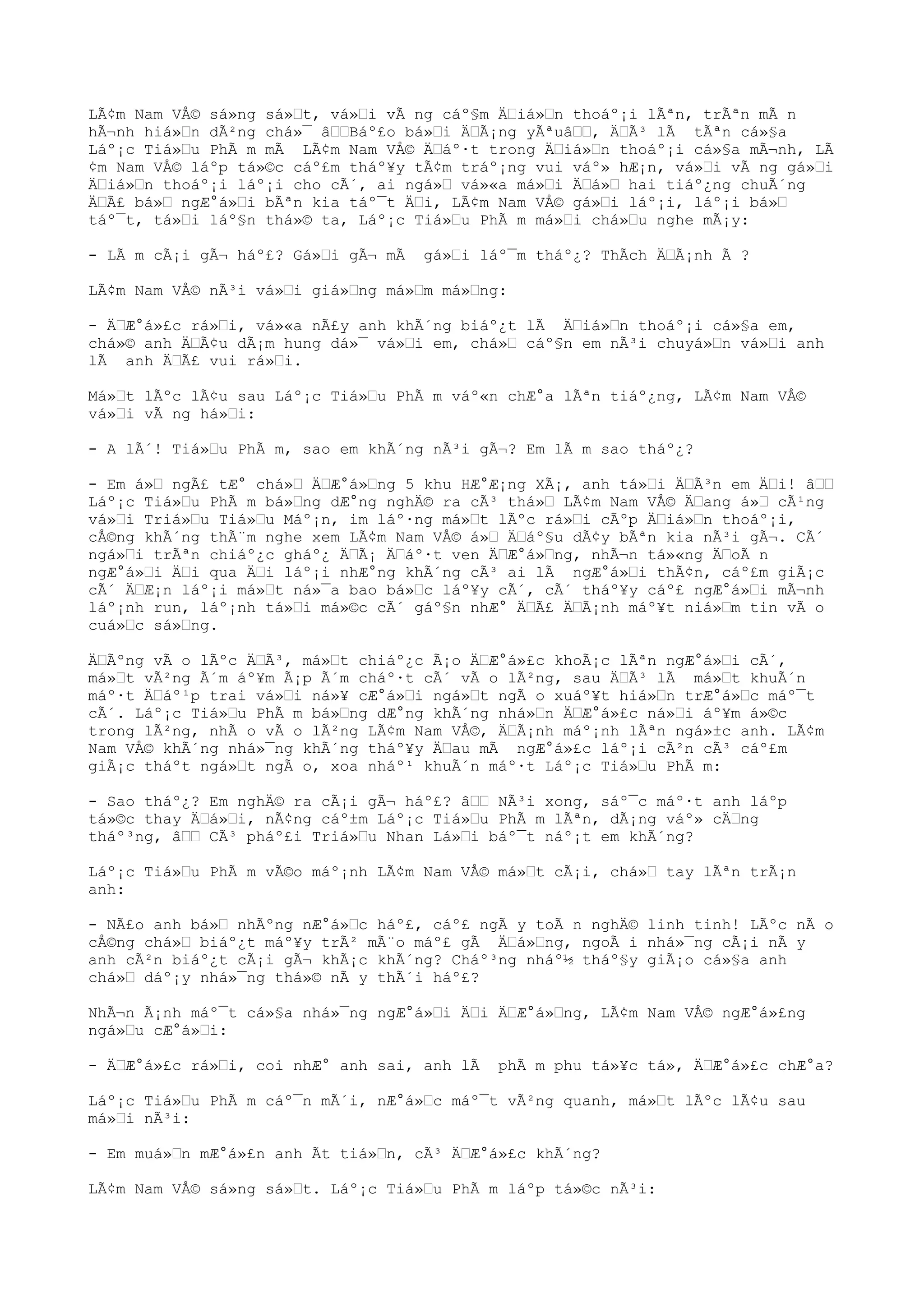 LÃ¢m Nam VÅ© sá»ng sá»“t, vá»“i vÃ ng cáº§m Ä“iá»“n thoáº¡i lÃªn, trÃªn mÃ n
hÃ¬nh hiá»“n dÃ²ng chá»¯ â““Báº£o bá»“i Ä“Ã¡ng yÃªuâ““, Ä“Ã³ lÃ tÃªn cá»§a
Láº¡c Tiá»“u PhÃ m mÃ LÃ¢m Nam VÅ© Ä“áº·t trong Ä“iá»“n thoáº¡i cá»§a mÃ¬nh, LÃ
¢m Nam VÅ© láºp tá»©c cáº£m tháº¥y tÃ¢m tráº¡ng vui váº» hÆ¡n, vá»“i vÃ ng gá»“i
Ä“iá»“n thoáº¡i láº¡i cho cÃ´, ai ngá»“ vá»«a má»“i Ä“á»“ hai tiáº¿ng chuÃ´ng
Ä“Ã£ bá»“ ngÆ°á»“i bÃªn kia táº¯t Ä“i, LÃ¢m Nam VÅ© gá»“i láº¡i, láº¡i bá»“
táº¯t, tá»“i láº§n thá»© ta, Láº¡c Tiá»“u PhÃ m má»“i chá»“u nghe mÃ¡y:
- LÃ m cÃ¡i gÃ¬ háº£? Gá»“i gÃ¬ mÃ gá»“i láº¯m tháº¿? ThÃch Ä“Ã¡nh Ã ?
LÃ¢m Nam VÅ© nÃ³i vá»“i giá»“ng má»“m má»“ng:
- Ä“Æ°á»£c rá»“i, vá»«a nÃ£y anh khÃ´ng biáº¿t lÃ Ä“iá»“n thoáº¡i cá»§a em,
chá»© anh Ä“Ã¢u dÃ¡m hung dá»¯ vá»“i em, chá»“ cáº§n em nÃ³i chuyá»“n vá»“i anh
lÃ anh Ä“Ã£ vui rá»“i.
Má»“t lÃºc lÃ¢u sau Láº¡c Tiá»“u PhÃ m váº«n chÆ°a lÃªn tiáº¿ng, LÃ¢m Nam VÅ©
vá»“i vÃ ng há»“i:
- A lÃ´! Tiá»“u PhÃ m, sao em khÃ´ng nÃ³i gÃ¬? Em lÃ m sao tháº¿?
- Em á»“ ngÃ£ tÆ° chá»“ Ä“Æ°á»“ng 5 khu HÆ°Æ¡ng XÃ¡, anh tá»“i Ä“Ã³n em Ä“i! â““
Láº¡c Tiá»“u PhÃ m bá»“ng dÆ°ng nghÄ© ra cÃ³ thá»“ LÃ¢m Nam VÅ© Ä“ang á»“ cÃ¹ng
vá»“i Triá»“u Tiá»“u Máº¡n, im láº·ng má»“t lÃºc rá»“i cÃºp Ä“iá»“n thoáº¡i,
cÅ©ng khÃ´ng thÃ¨m nghe xem LÃ¢m Nam VÅ© á»“ Ä“áº§u dÃ¢y bÃªn kia nÃ³i gÃ¬. CÃ´
ngá»“i trÃªn chiáº¿c gháº¿ Ä“Ã¡ Ä“áº·t ven Ä“Æ°á»“ng, nhÃ¬n tá»«ng Ä“oÃ n
ngÆ°á»“i Ä“i qua Ä“i láº¡i nhÆ°ng khÃ´ng cÃ³ ai lÃ ngÆ°á»“i thÃ¢n, cáº£m giÃ¡c
cÃ´ Ä“Æ¡n láº¡i má»“t ná»¯a bao bá»“c láº¥y cÃ´, cÃ´ tháº¥y cáº£ ngÆ°á»“i mÃ¬nh
láº¡nh run, láº¡nh tá»“i má»©c cÃ´ gáº§n nhÆ° Ä“Ã£ Ä“Ã¡nh máº¥t niá»“m tin vÃ o
cuá»“c sá»“ng.
Ä“Ãºng vÃ o lÃºc Ä“Ã³, má»“t chiáº¿c Ã¡o Ä“Æ°á»£c khoÃ¡c lÃªn ngÆ°á»“i cÃ´,
má»“t vÃ²ng Ã´m áº¥m Ã¡p Ã´m cháº·t cÃ´ vÃ o lÃ²ng, sau Ä“Ã³ lÃ má»“t khuÃ´n
máº·t Ä“áº¹p trai vá»“i ná»¥ cÆ°á»“i ngá»“t ngÃ o xuáº¥t hiá»“n trÆ°á»“c máº¯t
cÃ´. Láº¡c Tiá»“u PhÃ m bá»“ng dÆ°ng khÃ´ng nhá»“n Ä“Æ°á»£c ná»“i áº¥m á»©c
trong lÃ²ng, nhÃ o vÃ o lÃ²ng LÃ¢m Nam VÅ©, Ä“Ã¡nh máº¡nh lÃªn ngá»±c anh. LÃ¢m
Nam VÅ© khÃ´ng nhá»¯ng khÃ´ng tháº¥y Ä“au mÃ ngÆ°á»£c láº¡i cÃ²n cÃ³ cáº£m
giÃ¡c tháºt ngá»“t ngÃ o, xoa nháº¹ khuÃ´n máº·t Láº¡c Tiá»“u PhÃ m:
- Sao tháº¿? Em nghÄ© ra cÃ¡i gÃ¬ háº£? â““ NÃ³i xong, sáº¯c máº·t anh láºp
tá»©c thay Ä“á»“i, nÃ¢ng cáº±m Láº¡c Tiá»“u PhÃ m lÃªn, dÃ¡ng váº» cÄ“ng
tháº³ng, â““ CÃ³ pháº£i Triá»“u Nhan Lá»“i báº¯t náº¡t em khÃ´ng?
Láº¡c Tiá»“u PhÃ m vÃ©o máº¡nh LÃ¢m Nam VÅ© má»“t cÃ¡i, chá»“ tay lÃªn trÃ¡n
anh:
- NÃ£o anh bá»“ nhÃºng nÆ°á»“c háº£, cáº£ ngÃ y toÃ n nghÄ© linh tinh! LÃºc nÃ o
cÅ©ng chá»“ biáº¿t máº¥y trÃ² mÃ¨o máº£ gÃ Ä“á»“ng, ngoÃ i nhá»¯ng cÃ¡i nÃ y
anh cÃ²n biáº¿t cÃ¡i gÃ¬ khÃ¡c khÃ´ng? Cháº³ng nháº½ tháº§y giÃ¡o cá»§a anh
chá»“ dáº¡y nhá»¯ng thá»© nÃ y thÃ´i háº£?
NhÃ¬n Ã¡nh máº¯t cá»§a nhá»¯ng ngÆ°á»“i Ä“i Ä“Æ°á»“ng, LÃ¢m Nam VÅ© ngÆ°á»£ng
ngá»“u cÆ°á»“i:
- Ä“Æ°á»£c rá»“i, coi nhÆ° anh sai, anh lÃ phÃ m phu tá»¥c tá», Ä“Æ°á»£c chÆ°a?
Láº¡c Tiá»“u PhÃ m cáº¯n mÃ´i, nÆ°á»“c máº¯t vÃ²ng quanh, má»“t lÃºc lÃ¢u sau
má»“i nÃ³i:
- Em muá»“n mÆ°á»£n anh Ãt tiá»“n, cÃ³ Ä“Æ°á»£c khÃ´ng?
LÃ¢m Nam VÅ© sá»ng sá»“t. Láº¡c Tiá»“u PhÃ m láºp tá»©c nÃ³i:
 