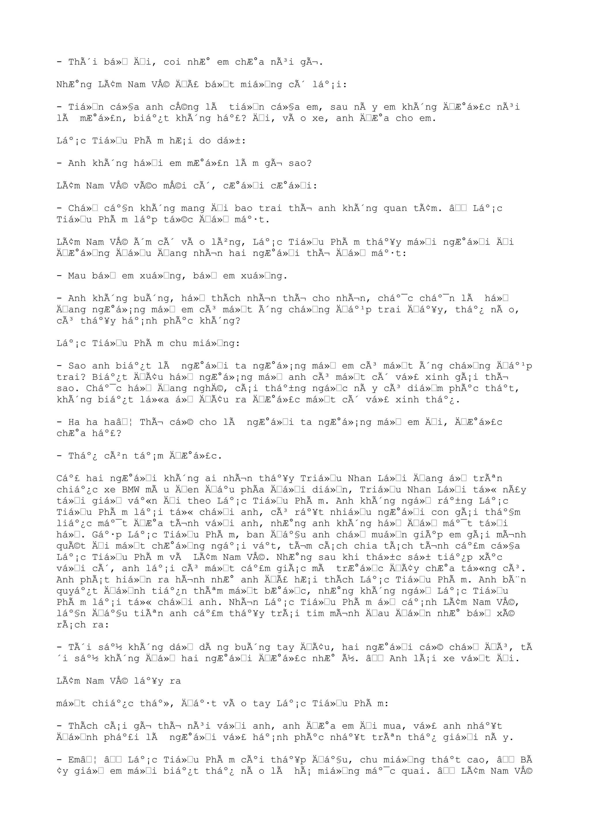 - ThÃ´i bá»“ Ä“i, coi nhÆ° em chÆ°a nÃ³i gÃ¬.
NhÆ°ng LÃ¢m Nam VÅ© Ä“Ã£ bá»“t miá»“ng cÃ´ láº¡i:
- Tiá»“n cá»§a anh cÅ©ng lÃ tiá»“n cá»§a em, sau nÃ y em khÃ´ng Ä“Æ°á»£c nÃ³i
lÃ mÆ°á»£n, biáº¿t khÃ´ng háº£? Ä“i, vÃ o xe, anh Ä“Æ°a cho em.
Láº¡c Tiá»“u PhÃ m hÆ¡i do dá»±:
- Anh khÃ´ng há»“i em mÆ°á»£n lÃ m gÃ¬ sao?
LÃ¢m Nam VÅ© vÃ©o mÅ©i cÃ´, cÆ°á»“i cÆ°á»“i:
- Chá»“ cáº§n khÃ´ng mang Ä“i bao trai thÃ¬ anh khÃ´ng quan tÃ¢m. â““ Láº¡c
Tiá»“u PhÃ m láºp tá»©c Ä“á»“ máº·t.
LÃ¢m Nam VÅ© Ã´m cÃ´ vÃ o lÃ²ng, Láº¡c Tiá»“u PhÃ m tháº¥y má»“i ngÆ°á»“i Ä“i
Ä“Æ°á»“ng Ä“á»“u Ä“ang nhÃ¬n hai ngÆ°á»“i thÃ¬ Ä“á»“ máº·t:
- Mau bá»“ em xuá»“ng, bá»“ em xuá»“ng.
- Anh khÃ´ng buÃ´ng, há»“ thÃch nhÃ¬n thÃ¬ cho nhÃ¬n, cháº¯c cháº¯n lÃ há»“
Ä“ang ngÆ°á»¡ng má»“ em cÃ³ má»“t Ã´ng chá»“ng Ä“áº¹p trai Ä“áº¥y, tháº¿ nÃ o,
cÃ³ tháº¥y háº¡nh phÃºc khÃ´ng?
Láº¡c Tiá»“u PhÃ m chu miá»“ng:
- Sao anh biáº¿t lÃ ngÆ°á»“i ta ngÆ°á»¡ng má»“ em cÃ³ má»“t Ã´ng chá»“ng Ä“áº¹p
trai? Biáº¿t Ä“Ã¢u há»“ ngÆ°á»¡ng má»“ anh cÃ³ má»“t cÃ´ vá»£ xinh gÃ¡i thÃ¬
sao. Cháº¯c há»“ Ä“ang nghÄ©, cÃ¡i tháº±ng ngá»“c nÃ y cÃ³ diá»“m phÃºc tháºt,
khÃ´ng biáº¿t lá»«a á»“ Ä“Ã¢u ra Ä“Æ°á»£c má»“t cÃ´ vá»£ xinh tháº¿.
- Ha ha haâ“¦ ThÃ¬ cá»© cho lÃ ngÆ°á»“i ta ngÆ°á»¡ng má»“ em Ä“i, Ä“Æ°á»£c
chÆ°a háº£?
- Tháº¿ cÃ²n táº¡m Ä“Æ°á»£c.
Cáº£ hai ngÆ°á»“i khÃ´ng ai nhÃ¬n tháº¥y Triá»“u Nhan Lá»“i Ä“ang á»“ trÃªn
chiáº¿c xe BMW mÃ u Ä“en Ä“áºu phÃa Ä“á»“i diá»“n, Triá»“u Nhan Lá»“i tá»« nÃ£y
tá»“i giá»“ váº«n Ä“i theo Láº¡c Tiá»“u PhÃ m. Anh khÃ´ng ngá»“ ráº±ng Láº¡c
Tiá»“u PhÃ m láº¡i tá»« chá»“i anh, cÃ³ ráº¥t nhiá»“u ngÆ°á»“i con gÃ¡i tháº§m
liáº¿c máº¯t Ä“Æ°a tÃ¬nh vá»“i anh, nhÆ°ng anh khÃ´ng há»“ Ä“á»“ máº¯t tá»“i
há»“. Gáº·p Láº¡c Tiá»“u PhÃ m, ban Ä“áº§u anh chá»“ muá»“n giÃºp em gÃ¡i mÃ¬nh
quÃ©t Ä“i má»“t chÆ°á»“ng ngáº¡i váºt, tÃ¬m cÃ¡ch chia tÃ¡ch tÃ¬nh cáº£m cá»§a
Láº¡c Tiá»“u PhÃ m vÃ LÃ¢m Nam VÅ©. NhÆ°ng sau khi thá»±c sá»± tiáº¿p xÃºc
vá»“i cÃ´, anh láº¡i cÃ³ má»“t cáº£m giÃ¡c mÃ trÆ°á»“c Ä“Ã¢y chÆ°a tá»«ng cÃ³.
Anh phÃ¡t hiá»“n ra hÃ¬nh nhÆ° anh Ä“Ã£ hÆ¡i thÃch Láº¡c Tiá»“u PhÃ m. Anh bÃ¨n
quyáº¿t Ä“á»“nh tiáº¿n thÃªm má»“t bÆ°á»“c, nhÆ°ng khÃ´ng ngá»“ Láº¡c Tiá»“u
PhÃ m láº¡i tá»« chá»“i anh. NhÃ¬n Láº¡c Tiá»“u PhÃ m á»“ cáº¡nh LÃ¢m Nam VÅ©,
láº§n Ä“áº§u tiÃªn anh cáº£m tháº¥y trÃ¡i tim mÃ¬nh Ä“au Ä“á»“n nhÆ° bá»“ xÃ©
rÃ¡ch ra:
- TÃ´i sáº½ khÃ´ng dá»“ dÃ ng buÃ´ng tay Ä“Ã¢u, hai ngÆ°á»“i cá»© chá»“ Ä“Ã³, tÃ
´i sáº½ khÃ´ng Ä“á»“ hai ngÆ°á»“i Ä“Æ°á»£c nhÆ° Ã½. â““ Anh lÃ¡i xe vá»“t Ä“i.
LÃ¢m Nam VÅ© láº¥y ra
má»“t chiáº¿c tháº», Ä“áº·t vÃ o tay Láº¡c Tiá»“u PhÃ m:
- ThÃch cÃ¡i gÃ¬ thÃ¬ nÃ³i vá»“i anh, anh Ä“Æ°a em Ä“i mua, vá»£ anh nháº¥t
Ä“á»“nh pháº£i lÃ ngÆ°á»“i vá»£ háº¡nh phÃºc nháº¥t trÃªn tháº¿ giá»“i nÃ y.
- Emâ“¦ â““ Láº¡c Tiá»“u PhÃ m cÃºi tháº¥p Ä“áº§u, chu miá»“ng tháºt cao, â““ BÃ
¢y giá»“ em má»“i biáº¿t tháº¿ nÃ o lÃ hÃ¡ miá»“ng máº¯c quai. â““ LÃ¢m Nam VÅ©
 