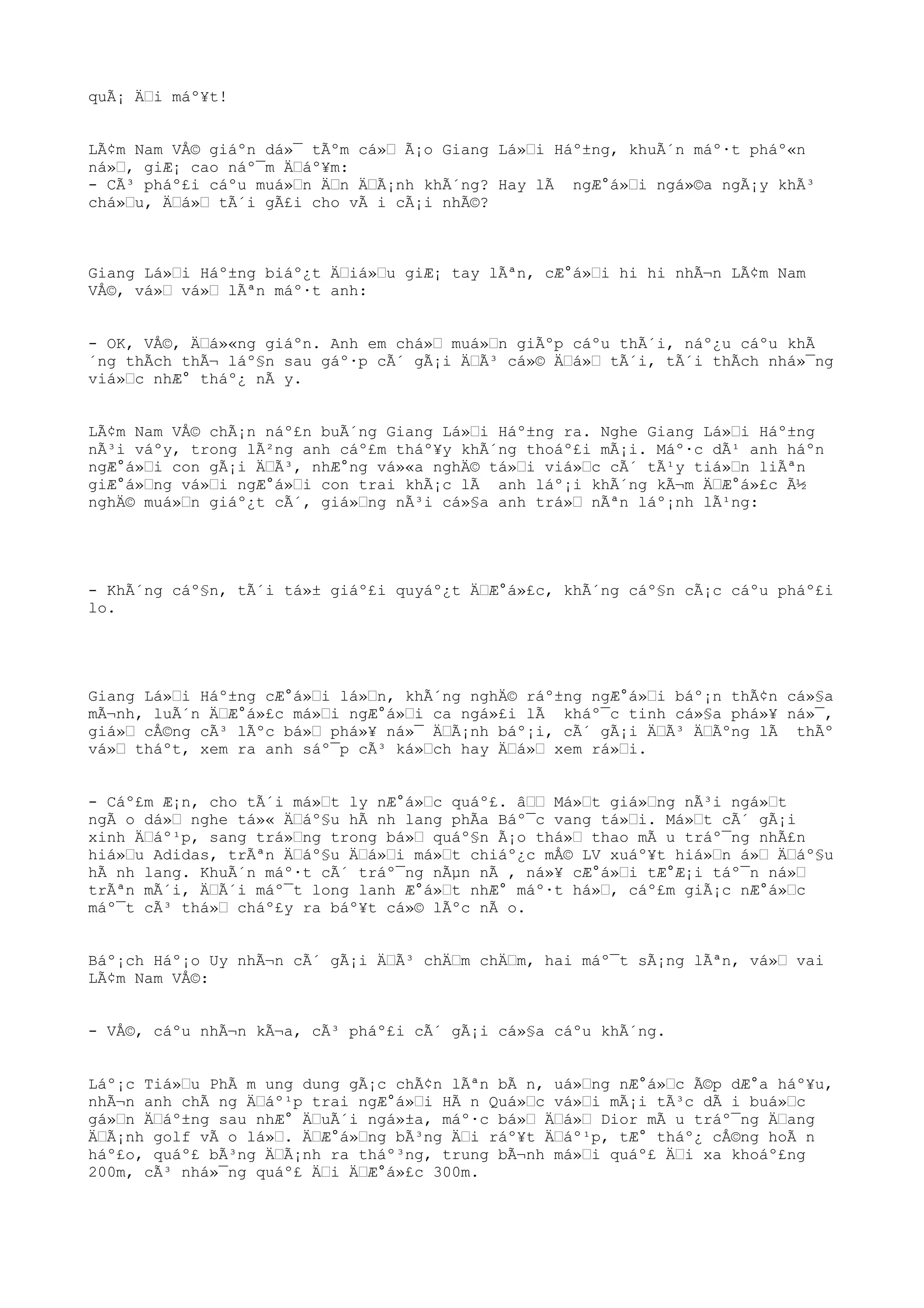 quÃ¡ ÄŒi máº¥t!
LÃ¢m Nam VÅ© giáºn dá»¯ tÃºm cá»Œ Ã¡o Giang Lá»Œi Háº±ng, khuÃ´n máº·t pháº«n
ná»Œ, giÆ¡ cao náº¯m ÄŒáº¥m:
- CÃ³ pháº£i cáºu muá»Œn ÄŒn ÄŒÃ¡nh khÃ´ng? Hay lÃ ngÆ°á»Œi ngá»©a ngÃ¡y khÃ³
chá»Œu, ÄŒá»Œ tÃ´i gÃ£i cho vÃ i cÃ¡i nhÃ©?
Giang Lá»Œi Háº±ng biáº¿t ÄŒiá»Œu giÆ¡ tay lÃªn, cÆ°á»Œi hi hi nhÃ¬n LÃ¢m Nam
VÅ©, vá»Œ vá»Œ lÃªn máº·t anh:
- OK, VÅ©, ÄŒá»«ng giáºn. Anh em chá»Œ muá»Œn giÃºp cáºu thÃ´i, náº¿u cáºu khÃ
´ng thÃch thÃ¬ láº§n sau gáº·p cÃ´ gÃ¡i ÄŒÃ³ cá»© ÄŒá»Œ tÃ´i, tÃ´i thÃch nhá»¯ng
viá»Œc nhÆ° tháº¿ nÃ y.
LÃ¢m Nam VÅ© chÃ¡n náº£n buÃ´ng Giang Lá»Œi Háº±ng ra. Nghe Giang Lá»Œi Háº±ng
nÃ³i váºy, trong lÃ²ng anh cáº£m tháº¥y khÃ´ng thoáº£i mÃ¡i. Máº·c dÃ¹ anh háºn
ngÆ°á»Œi con gÃ¡i ÄŒÃ³, nhÆ°ng vá»«a nghÄ© tá»Œi viá»Œc cÃ´ tÃ¹y tiá»Œn liÃªn
giÆ°á»Œng vá»Œi ngÆ°á»Œi con trai khÃ¡c lÃ anh láº¡i khÃ´ng kÃ¬m ÄŒÆ°á»£c Ã½
nghÄ© muá»Œn giáº¿t cÃ´, giá»Œng nÃ³i cá»§a anh trá»Œ nÃªn láº¡nh lÃ¹ng:
- KhÃ´ng cáº§n, tÃ´i tá»± giáº£i quyáº¿t ÄŒÆ°á»£c, khÃ´ng cáº§n cÃ¡c cáºu pháº£i
lo.
Giang Lá»Œi Háº±ng cÆ°á»Œi lá»Œn, khÃ´ng nghÄ© ráº±ng ngÆ°á»Œi báº¡n thÃ¢n cá»§a
mÃ¬nh, luÃ´n ÄŒÆ°á»£c má»Œi ngÆ°á»Œi ca ngá»£i lÃ kháº¯c tinh cá»§a phá»¥ ná»¯,
giá»Œ cÅ©ng cÃ³ lÃºc bá»Œ phá»¥ ná»¯ ÄŒÃ¡nh báº¡i, cÃ´ gÃ¡i ÄŒÃ³ ÄŒÃºng lÃ thÃº
vá»Œ tháºt, xem ra anh sáº¯p cÃ³ ká»Œch hay ÄŒá»Œ xem rá»Œi.
- Cáº£m Æ¡n, cho tÃ´i má»Œt ly nÆ°á»Œc quáº£. âŒŒ Má»Œt giá»Œng nÃ³i ngá»Œt
ngÃ o dá»Œ nghe tá»« ÄŒáº§u hÃ nh lang phÃa Báº¯c vang tá»Œi. Má»Œt cÃ´ gÃ¡i
xinh ÄŒáº¹p, sang trá»Œng trong bá»Œ quáº§n Ã¡o thá»Œ thao mÃ u tráº¯ng nhÃ£n
hiá»Œu Adidas, trÃªn ÄŒáº§u ÄŒá»Œi má»Œt chiáº¿c mÅ© LV xuáº¥t hiá»Œn á»Œ ÄŒáº§u
hÃ nh lang. KhuÃ´n máº·t cÃ´ tráº¯ng nÃµn nÃ , ná»¥ cÆ°á»Œi tÆ°Æ¡i táº¯n ná»Œ
trÃªn mÃ´i, ÄŒÃ´i máº¯t long lanh Æ°á»Œt nhÆ° máº·t há»Œ, cáº£m giÃ¡c nÆ°á»Œc
máº¯t cÃ³ thá»Œ cháº£y ra báº¥t cá»© lÃºc nÃ o.
Báº¡ch Háº¡o Uy nhÃ¬n cÃ´ gÃ¡i ÄŒÃ³ chÄŒm chÄŒm, hai máº¯t sÃ¡ng lÃªn, vá»Œ vai
LÃ¢m Nam VÅ©:
- VÅ©, cáºu nhÃ¬n kÃ¬a, cÃ³ pháº£i cÃ´ gÃ¡i cá»§a cáºu khÃ´ng.
Láº¡c Tiá»Œu PhÃ m ung dung gÃ¡c chÃ¢n lÃªn bÃ n, uá»Œng nÆ°á»Œc Ã©p dÆ°a háº¥u,
nhÃ¬n anh chÃ ng ÄŒáº¹p trai ngÆ°á»Œi HÃ n Quá»Œc vá»Œi mÃ¡i tÃ³c dÃ i buá»Œc
gá»Œn ÄŒáº±ng sau nhÆ° ÄŒuÃ´i ngá»±a, máº·c bá»Œ ÄŒá»Œ Dior mÃ u tráº¯ng ÄŒang
ÄŒÃ¡nh golf vÃ o lá»Œ. ÄŒÆ°á»Œng bÃ³ng ÄŒi ráº¥t ÄŒáº¹p, tÆ° tháº¿ cÅ©ng hoÃ n
háº£o, quáº£ bÃ³ng ÄŒÃ¡nh ra tháº³ng, trung bÃ¬nh má»Œi quáº£ ÄŒi xa khoáº£ng
200m, cÃ³ nhá»¯ng quáº£ ÄŒi ÄŒÆ°á»£c 300m.
 