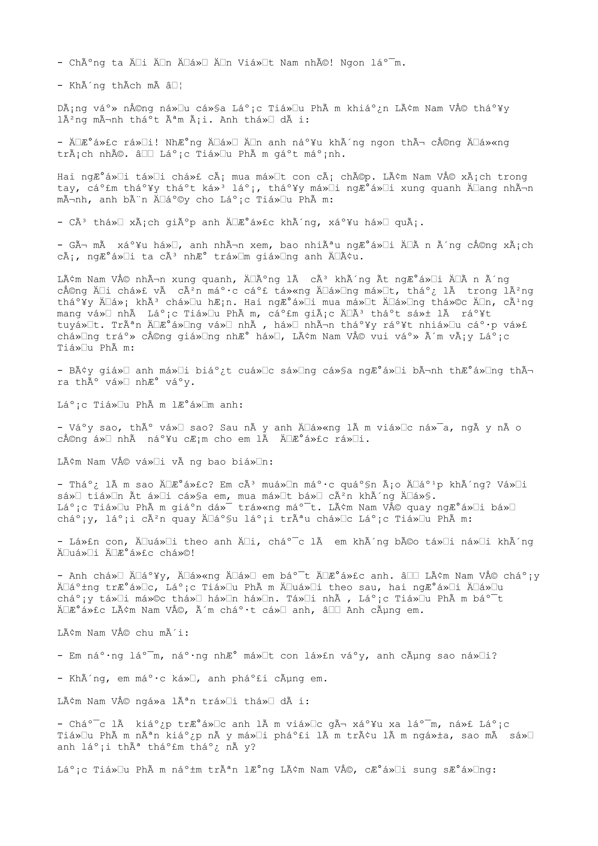 - ChÃºng ta Ä“i Ä“n Ä“á»“ Ä“n Viá»“t Nam nhÃ©! Ngon láº¯m.
- KhÃ´ng thÃch mÃ â“¦
DÃ¡ng váº» nÅ©ng ná»“u cá»§a Láº¡c Tiá»“u PhÃ m khiáº¿n LÃ¢m Nam VÅ© tháº¥y
lÃ²ng mÃ¬nh tháºt Ãªm Ã¡i. Anh thá»“ dÃ i:
- Ä“Æ°á»£c rá»“i! NhÆ°ng Ä“á»“ Ä“n anh náº¥u khÃ´ng ngon thÃ¬ cÅ©ng Ä“á»«ng
trÃ¡ch nhÃ©. â““ Láº¡c Tiá»“u PhÃ m gáºt máº¡nh.
Hai ngÆ°á»“i tá»“i chá»£ cÃ¡ mua má»“t con cÃ¡ chÃ©p. LÃ¢m Nam VÅ© xÃ¡ch trong
tay, cáº£m tháº¥y tháºt ká»³ láº¡, tháº¥y má»“i ngÆ°á»“i xung quanh Ä“ang nhÃ¬n
mÃ¬nh, anh bÃ¨n Ä“áº©y cho Láº¡c Tiá»“u PhÃ m:
- CÃ³ thá»“ xÃ¡ch giÃºp anh Ä“Æ°á»£c khÃ´ng, xáº¥u há»“ quÃ¡.
- GÃ¬ mÃ xáº¥u há»“, anh nhÃ¬n xem, bao nhiÃªu ngÆ°á»“i Ä“Ã n Ã´ng cÅ©ng xÃ¡ch
cÃ¡, ngÆ°á»“i ta cÃ³ nhÆ° trá»“m giá»“ng anh Ä“Ã¢u.
LÃ¢m Nam VÅ© nhÃ¬n xung quanh, Ä“Ãºng lÃ cÃ³ khÃ´ng Ãt ngÆ°á»“i Ä“Ã n Ã´ng
cÅ©ng Ä“i chá»£ vÃ cÃ²n máº·c cáº£ tá»«ng Ä“á»“ng má»“t, tháº¿ lÃ trong lÃ²ng
tháº¥y Ä“á»¡ khÃ³ chá»“u hÆ¡n. Hai ngÆ°á»“i mua má»“t Ä“á»“ng thá»©c Ä“n, cÃ¹ng
mang vá»“ nhÃ Láº¡c Tiá»“u PhÃ m, cáº£m giÃ¡c Ä“Ã³ tháºt sá»± lÃ ráº¥t
tuyá»“t. TrÃªn Ä“Æ°á»“ng vá»“ nhÃ , há»“ nhÃ¬n tháº¥y ráº¥t nhiá»“u cáº·p vá»£
chá»“ng tráº» cÅ©ng giá»“ng nhÆ° há»“, LÃ¢m Nam VÅ© vui váº» Ã´m vÃ¡y Láº¡c
Tiá»“u PhÃ m:
- BÃ¢y giá»“ anh má»“i biáº¿t cuá»“c sá»“ng cá»§a ngÆ°á»“i bÃ¬nh thÆ°á»“ng thÃ¬
ra thÃº vá»“ nhÆ° váºy.
Láº¡c Tiá»“u PhÃ m lÆ°á»“m anh:
- Váºy sao, thÃº vá»“ sao? Sau nÃ y anh Ä“á»«ng lÃ m viá»“c ná»¯a, ngÃ y nÃ o
cÅ©ng á»“ nhÃ náº¥u cÆ¡m cho em lÃ Ä“Æ°á»£c rá»“i.
LÃ¢m Nam VÅ© vá»“i vÃ ng bao biá»“n:
- Tháº¿ lÃ m sao Ä“Æ°á»£c? Em cÃ³ muá»“n máº·c quáº§n Ã¡o Ä“áº¹p khÃ´ng? Vá»“i
sá»“ tiá»“n Ãt á»“i cá»§a em, mua má»“t bá»“ cÃ²n khÃ´ng Ä“á»§.
Láº¡c Tiá»“u PhÃ m giáºn dá»¯ trá»«ng máº¯t. LÃ¢m Nam VÅ© quay ngÆ°á»“i bá»“
cháº¡y, láº¡i cÃ²n quay Ä“áº§u láº¡i trÃªu chá»“c Láº¡c Tiá»“u PhÃ m:
- Lá»£n con, Ä“uá»“i theo anh Ä“i, cháº¯c lÃ em khÃ´ng bÃ©o tá»“i ná»“i khÃ´ng
Ä“uá»“i Ä“Æ°á»£c chá»©!
- Anh chá»“ Ä“áº¥y, Ä“á»«ng Ä“á»“ em báº¯t Ä“Æ°á»£c anh. â““ LÃ¢m Nam VÅ© cháº¡y
Ä“áº±ng trÆ°á»“c, Láº¡c Tiá»“u PhÃ m Ä“uá»“i theo sau, hai ngÆ°á»“i Ä“á»“u
cháº¡y tá»“i má»©c thá»“ há»“n há»“n. Tá»“i nhÃ , Láº¡c Tiá»“u PhÃ m báº¯t
Ä“Æ°á»£c LÃ¢m Nam VÅ©, Ã´m cháº·t cá»“ anh, â““ Anh cÃµng em.
LÃ¢m Nam VÅ© chu mÃ´i:
- Em náº·ng láº¯m, náº·ng nhÆ° má»“t con lá»£n váºy, anh cÃµng sao ná»“i?
- KhÃ´ng, em máº·c ká»“, anh pháº£i cÃµng em.
LÃ¢m Nam VÅ© ngá»a lÃªn trá»“i thá»“ dÃ i:
- Cháº¯c lÃ kiáº¿p trÆ°á»“c anh lÃ m viá»“c gÃ¬ xáº¥u xa láº¯m, ná»£ Láº¡c
Tiá»“u PhÃ m nÃªn kiáº¿p nÃ y má»“i pháº£i lÃ m trÃ¢u lÃ m ngá»±a, sao mÃ sá»“
anh láº¡i thÃª tháº£m tháº¿ nÃ y?
Láº¡c Tiá»“u PhÃ m náº±m trÃªn lÆ°ng LÃ¢m Nam VÅ©, cÆ°á»“i sung sÆ°á»“ng:
 