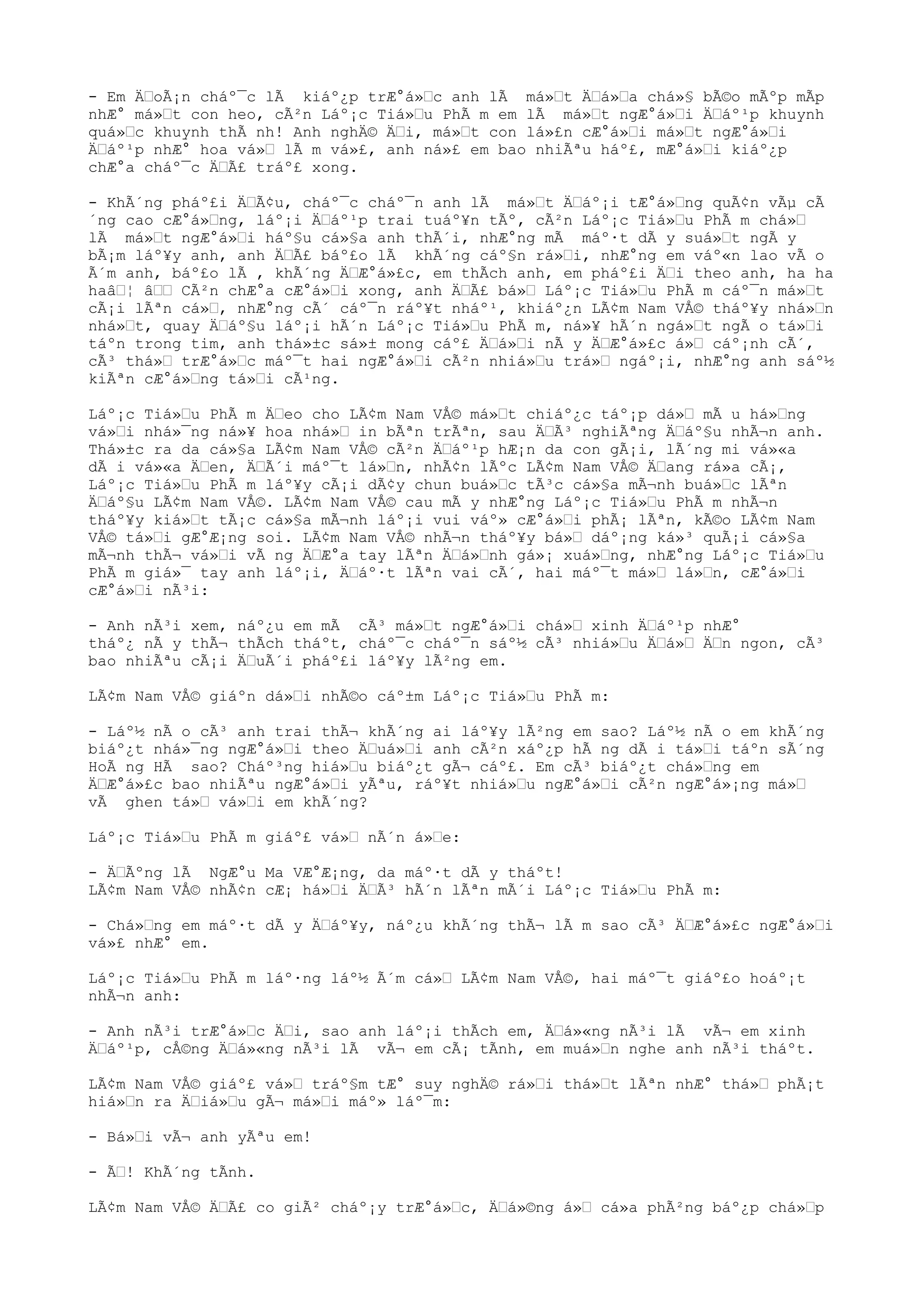 - Em Ä“oÃ¡n cháº¯c lÃ kiáº¿p trÆ°á»“c anh lÃ má»“t Ä“á»“a chá»§ bÃ©o mÃºp mÃp
nhÆ° má»“t con heo, cÃ²n Láº¡c Tiá»“u PhÃ m em lÃ má»“t ngÆ°á»“i Ä“áº¹p khuynh
quá»“c khuynh thÃ nh! Anh nghÄ© Ä“i, má»“t con lá»£n cÆ°á»“i má»“t ngÆ°á»“i
Ä“áº¹p nhÆ° hoa vá»“ lÃ m vá»£, anh ná»£ em bao nhiÃªu háº£, mÆ°á»“i kiáº¿p
chÆ°a cháº¯c Ä“Ã£ tráº£ xong.
- KhÃ´ng pháº£i Ä“Ã¢u, cháº¯c cháº¯n anh lÃ má»“t Ä“áº¡i tÆ°á»“ng quÃ¢n vÃµ cÃ
´ng cao cÆ°á»“ng, láº¡i Ä“áº¹p trai tuáº¥n tÃº, cÃ²n Láº¡c Tiá»“u PhÃ m chá»“
lÃ má»“t ngÆ°á»“i háº§u cá»§a anh thÃ´i, nhÆ°ng mÃ máº·t dÃ y suá»“t ngÃ y
bÃ¡m láº¥y anh, anh Ä“Ã£ báº£o lÃ khÃ´ng cáº§n rá»“i, nhÆ°ng em váº«n lao vÃ o
Ã´m anh, báº£o lÃ , khÃ´ng Ä“Æ°á»£c, em thÃch anh, em pháº£i Ä“i theo anh, ha ha
haâ“¦ â““ CÃ²n chÆ°a cÆ°á»“i xong, anh Ä“Ã£ bá»“ Láº¡c Tiá»“u PhÃ m cáº¯n má»“t
cÃ¡i lÃªn cá»“, nhÆ°ng cÃ´ cáº¯n ráº¥t nháº¹, khiáº¿n LÃ¢m Nam VÅ© tháº¥y nhá»“n
nhá»“t, quay Ä“áº§u láº¡i hÃ´n Láº¡c Tiá»“u PhÃ m, ná»¥ hÃ´n ngá»“t ngÃ o tá»“i
táºn trong tim, anh thá»±c sá»± mong cáº£ Ä“á»“i nÃ y Ä“Æ°á»£c á»“ cáº¡nh cÃ´,
cÃ³ thá»“ trÆ°á»“c máº¯t hai ngÆ°á»“i cÃ²n nhiá»“u trá»“ ngáº¡i, nhÆ°ng anh sáº½
kiÃªn cÆ°á»“ng tá»“i cÃ¹ng.
Láº¡c Tiá»“u PhÃ m Ä“eo cho LÃ¢m Nam VÅ© má»“t chiáº¿c táº¡p dá»“ mÃ u há»“ng
vá»“i nhá»¯ng ná»¥ hoa nhá»“ in bÃªn trÃªn, sau Ä“Ã³ nghiÃªng Ä“áº§u nhÃ¬n anh.
Thá»±c ra da cá»§a LÃ¢m Nam VÅ© cÃ²n Ä“áº¹p hÆ¡n da con gÃ¡i, lÃ´ng mi vá»«a
dÃ i vá»«a Ä“en, Ä“Ã´i máº¯t lá»“n, nhÃ¢n lÃºc LÃ¢m Nam VÅ© Ä“ang rá»a cÃ¡,
Láº¡c Tiá»“u PhÃ m láº¥y cÃ¡i dÃ¢y chun buá»“c tÃ³c cá»§a mÃ¬nh buá»“c lÃªn
Ä“áº§u LÃ¢m Nam VÅ©. LÃ¢m Nam VÅ© cau mÃ y nhÆ°ng Láº¡c Tiá»“u PhÃ m nhÃ¬n
tháº¥y kiá»“t tÃ¡c cá»§a mÃ¬nh láº¡i vui váº» cÆ°á»“i phÃ¡ lÃªn, kÃ©o LÃ¢m Nam
VÅ© tá»“i gÆ°Æ¡ng soi. LÃ¢m Nam VÅ© nhÃ¬n tháº¥y bá»“ dáº¡ng ká»³ quÃ¡i cá»§a
mÃ¬nh thÃ¬ vá»“i vÃ ng Ä“Æ°a tay lÃªn Ä“á»“nh gá»¡ xuá»“ng, nhÆ°ng Láº¡c Tiá»“u
PhÃ m giá»¯ tay anh láº¡i, Ä“áº·t lÃªn vai cÃ´, hai máº¯t má»“ lá»“n, cÆ°á»“i
cÆ°á»“i nÃ³i:
- Anh nÃ³i xem, náº¿u em mÃ cÃ³ má»“t ngÆ°á»“i chá»“ xinh Ä“áº¹p nhÆ°
tháº¿ nÃ y thÃ¬ thÃch tháºt, cháº¯c cháº¯n sáº½ cÃ³ nhiá»“u Ä“á»“ Ä“n ngon, cÃ³
bao nhiÃªu cÃ¡i Ä“uÃ´i pháº£i láº¥y lÃ²ng em.
LÃ¢m Nam VÅ© giáºn dá»“i nhÃ©o cáº±m Láº¡c Tiá»“u PhÃ m:
- Láº½ nÃ o cÃ³ anh trai thÃ¬ khÃ´ng ai láº¥y lÃ²ng em sao? Láº½ nÃ o em khÃ´ng
biáº¿t nhá»¯ng ngÆ°á»“i theo Ä“uá»“i anh cÃ²n xáº¿p hÃ ng dÃ i tá»“i táºn sÃ´ng
HoÃ ng HÃ sao? Cháº³ng hiá»“u biáº¿t gÃ¬ cáº£. Em cÃ³ biáº¿t chá»“ng em
Ä“Æ°á»£c bao nhiÃªu ngÆ°á»“i yÃªu, ráº¥t nhiá»“u ngÆ°á»“i cÃ²n ngÆ°á»¡ng má»“
vÃ ghen tá»“ vá»“i em khÃ´ng?
Láº¡c Tiá»“u PhÃ m giáº£ vá»“ nÃ´n á»“e:
- Ä“Ãºng lÃ NgÆ°u Ma VÆ°Æ¡ng, da máº·t dÃ y tháºt!
LÃ¢m Nam VÅ© nhÃ¢n cÆ¡ há»“i Ä“Ã³ hÃ´n lÃªn mÃ´i Láº¡c Tiá»“u PhÃ m:
- Chá»“ng em máº·t dÃ y Ä“áº¥y, náº¿u khÃ´ng thÃ¬ lÃ m sao cÃ³ Ä“Æ°á»£c ngÆ°á»“i
vá»£ nhÆ° em.
Láº¡c Tiá»“u PhÃ m láº·ng láº½ Ã´m cá»“ LÃ¢m Nam VÅ©, hai máº¯t giáº£o hoáº¡t
nhÃ¬n anh:
- Anh nÃ³i trÆ°á»“c Ä“i, sao anh láº¡i thÃch em, Ä“á»«ng nÃ³i lÃ vÃ¬ em xinh
Ä“áº¹p, cÅ©ng Ä“á»«ng nÃ³i lÃ vÃ¬ em cÃ¡ tÃnh, em muá»“n nghe anh nÃ³i tháºt.
LÃ¢m Nam VÅ© giáº£ vá»“ tráº§m tÆ° suy nghÄ© rá»“i thá»“t lÃªn nhÆ° thá»“ phÃ¡t
hiá»“n ra Ä“iá»“u gÃ¬ má»“i máº» láº¯m:
- Bá»“i vÃ¬ anh yÃªu em!
- Ã“! KhÃ´ng tÃnh.
LÃ¢m Nam VÅ© Ä“Ã£ co giÃ² cháº¡y trÆ°á»“c, Ä“á»©ng á»“ cá»a phÃ²ng báº¿p chá»“p
 