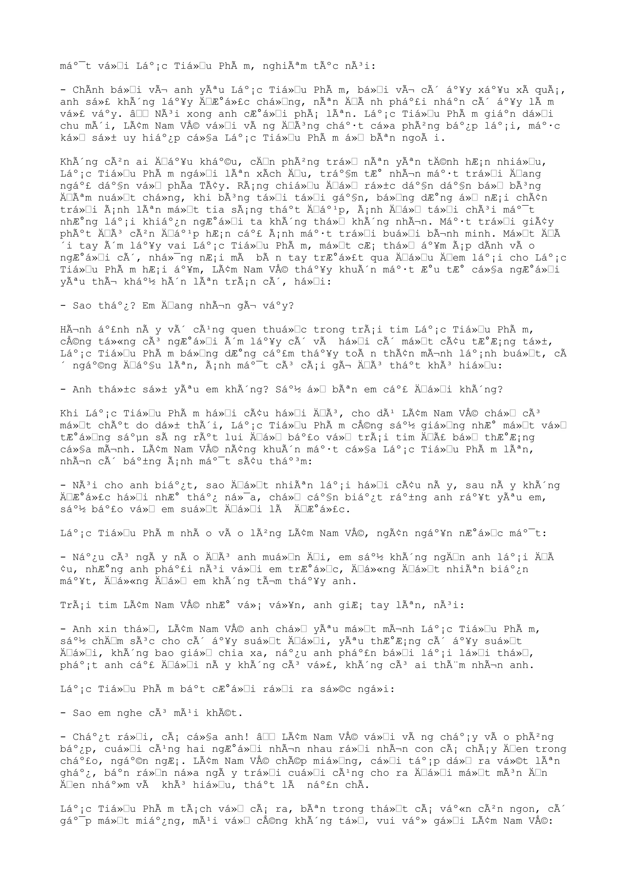 máº¯t vá»“i Láº¡c Tiá»“u PhÃ m, nghiÃªm tÃºc nÃ³i:
- ChÃnh bá»“i vÃ¬ anh yÃªu Láº¡c Tiá»“u PhÃ m, bá»“i vÃ¬ cÃ´ áº¥y xáº¥u xÃ quÃ¡,
anh sá»£ khÃ´ng láº¥y Ä“Æ°á»£c chá»“ng, nÃªn Ä“Ã nh pháº£i nháºn cÃ´ áº¥y lÃ m
vá»£ váºy. â““ NÃ³i xong anh cÆ°á»“i phÃ¡ lÃªn. Láº¡c Tiá»“u PhÃ m giáºn dá»“i
chu mÃ´i, LÃ¢m Nam VÅ© vá»“i vÃ ng Ä“Ã³ng cháº·t cá»a phÃ²ng báº¿p láº¡i, máº·c
ká»“ sá»± uy hiáº¿p cá»§a Láº¡c Tiá»“u PhÃ m á»“ bÃªn ngoÃ i.
KhÃ´ng cÃ²n ai Ä“áº¥u kháº©u, cÄ“n phÃ²ng trá»“ nÃªn yÃªn tÄ©nh hÆ¡n nhiá»“u,
Láº¡c Tiá»“u PhÃ m ngá»“i lÃªn xÃch Ä“u, tráº§m tÆ° nhÃ¬n máº·t trá»“i Ä“ang
ngáº£ dáº§n vá»“ phÃa TÃ¢y. RÃ¡ng chiá»“u Ä“á»“ rá»±c dáº§n dáº§n bá»“ bÃ³ng
Ä“Ãªm nuá»“t chá»ng, khi bÃ³ng tá»“i tá»“i gáº§n, bá»“ng dÆ°ng á»“ nÆ¡i chÃ¢n
trá»“i Ã¡nh lÃªn má»“t tia sÃ¡ng tháºt Ä“áº¹p, Ã¡nh Ä“á»“ tá»“i chÃ³i máº¯t
nhÆ°ng láº¡i khiáº¿n ngÆ°á»“i ta khÃ´ng thá»“ khÃ´ng nhÃ¬n. Máº·t trá»“i giÃ¢y
phÃºt Ä“Ã³ cÃ²n Ä“áº¹p hÆ¡n cáº£ Ã¡nh máº·t trá»“i buá»“i bÃ¬nh minh. Má»“t Ä“Ã
´i tay Ã´m láº¥y vai Láº¡c Tiá»“u PhÃ m, má»“t cÆ¡ thá»“ áº¥m Ã¡p dÃnh vÃ o
ngÆ°á»“i cÃ´, nhá»¯ng nÆ¡i mÃ bÃ n tay trÆ°á»£t qua Ä“á»“u Ä“em láº¡i cho Láº¡c
Tiá»“u PhÃ m hÆ¡i áº¥m, LÃ¢m Nam VÅ© tháº¥y khuÃ´n máº·t Æ°u tÆ° cá»§a ngÆ°á»“i
yÃªu thÃ¬ kháº½ hÃ´n lÃªn trÃ¡n cÃ´, há»“i:
- Sao tháº¿? Em Ä“ang nhÃ¬n gÃ¬ váºy?
HÃ¬nh áº£nh nÃ y vÃ´ cÃ¹ng quen thuá»“c trong trÃ¡i tim Láº¡c Tiá»“u PhÃ m,
cÅ©ng tá»«ng cÃ³ ngÆ°á»“i Ã´m láº¥y cÃ´ vÃ há»“i cÃ´ má»“t cÃ¢u tÆ°Æ¡ng tá»±,
Láº¡c Tiá»“u PhÃ m bá»“ng dÆ°ng cáº£m tháº¥y toÃ n thÃ¢n mÃ¬nh láº¡nh buá»“t, cÃ
´ ngáº©ng Ä“áº§u lÃªn, Ã¡nh máº¯t cÃ³ cÃ¡i gÃ¬ Ä“Ã³ tháºt khÃ³ hiá»“u:
- Anh thá»±c sá»± yÃªu em khÃ´ng? Sáº½ á»“ bÃªn em cáº£ Ä“á»“i khÃ´ng?
Khi Láº¡c Tiá»“u PhÃ m há»“i cÃ¢u há»“i Ä“Ã³, cho dÃ¹ LÃ¢m Nam VÅ© chá»“ cÃ³
má»“t chÃºt do dá»± thÃ´i, Láº¡c Tiá»“u PhÃ m cÅ©ng sáº½ giá»“ng nhÆ° má»“t vá»“
tÆ°á»“ng sáºµn sÃ ng rÃºt lui Ä“á»“ báº£o vá»“ trÃ¡i tim Ä“Ã£ bá»“ thÆ°Æ¡ng
cá»§a mÃ¬nh. LÃ¢m Nam VÅ© nÃ¢ng khuÃ´n máº·t cá»§a Láº¡c Tiá»“u PhÃ m lÃªn,
nhÃ¬n cÃ´ báº±ng Ã¡nh máº¯t sÃ¢u tháº³m:
- NÃ³i cho anh biáº¿t, sao Ä“á»“t nhiÃªn láº¡i há»“i cÃ¢u nÃ y, sau nÃ y khÃ´ng
Ä“Æ°á»£c há»“i nhÆ° tháº¿ ná»¯a, chá»“ cáº§n biáº¿t ráº±ng anh ráº¥t yÃªu em,
sáº½ báº£o vá»“ em suá»“t Ä“á»“i lÃ Ä“Æ°á»£c.
Láº¡c Tiá»“u PhÃ m nhÃ o vÃ o lÃ²ng LÃ¢m Nam VÅ©, ngÃ¢n ngáº¥n nÆ°á»“c máº¯t:
- Náº¿u cÃ³ ngÃ y nÃ o Ä“Ã³ anh muá»“n Ä“i, em sáº½ khÃ´ng ngÄ“n anh láº¡i Ä“Ã
¢u, nhÆ°ng anh pháº£i nÃ³i vá»“i em trÆ°á»“c, Ä“á»«ng Ä“á»“t nhiÃªn biáº¿n
máº¥t, Ä“á»«ng Ä“á»“ em khÃ´ng tÃ¬m tháº¥y anh.
TrÃ¡i tim LÃ¢m Nam VÅ© nhÆ° vá»¡ vá»¥n, anh giÆ¡ tay lÃªn, nÃ³i:
- Anh xin thá»“, LÃ¢m Nam VÅ© anh chá»“ yÃªu má»“t mÃ¬nh Láº¡c Tiá»“u PhÃ m,
sáº½ chÄ“m sÃ³c cho cÃ´ áº¥y suá»“t Ä“á»“i, yÃªu thÆ°Æ¡ng cÃ´ áº¥y suá»“t
Ä“á»“i, khÃ´ng bao giá»“ chia xa, náº¿u anh pháº£n bá»“i láº¡i lá»“i thá»“,
pháº¡t anh cáº£ Ä“á»“i nÃ y khÃ´ng cÃ³ vá»£, khÃ´ng cÃ³ ai thÃ¨m nhÃ¬n anh.
Láº¡c Tiá»“u PhÃ m báºt cÆ°á»“i rá»“i ra sá»©c ngá»i:
- Sao em nghe cÃ³ mÃ¹i khÃ©t.
- Cháº¿t rá»“i, cÃ¡ cá»§a anh! â““ LÃ¢m Nam VÅ© vá»“i vÃ ng cháº¡y vÃ o phÃ²ng
báº¿p, cuá»“i cÃ¹ng hai ngÆ°á»“i nhÃ¬n nhau rá»“i nhÃ¬n con cÃ¡ chÃ¡y Ä“en trong
cháº£o, ngáº©n ngÆ¡. LÃ¢m Nam VÅ© chÃ©p miá»“ng, cá»“i táº¡p dá»“ ra vá»©t lÃªn
gháº¿, báºn rá»“n ná»a ngÃ y trá»“i cuá»“i cÃ¹ng cho ra Ä“á»“i má»“t mÃ³n Ä“n
Ä“en nháº»m vÃ khÃ³ hiá»“u, tháºt lÃ náº£n chÃ.
Láº¡c Tiá»“u PhÃ m tÃ¡ch vá»“ cÃ¡ ra, bÃªn trong thá»“t cÃ¡ váº«n cÃ²n ngon, cÃ´
gáº¯p má»“t miáº¿ng, mÃ¹i vá»“ cÅ©ng khÃ´ng tá»“, vui váº» gá»“i LÃ¢m Nam VÅ©:
 