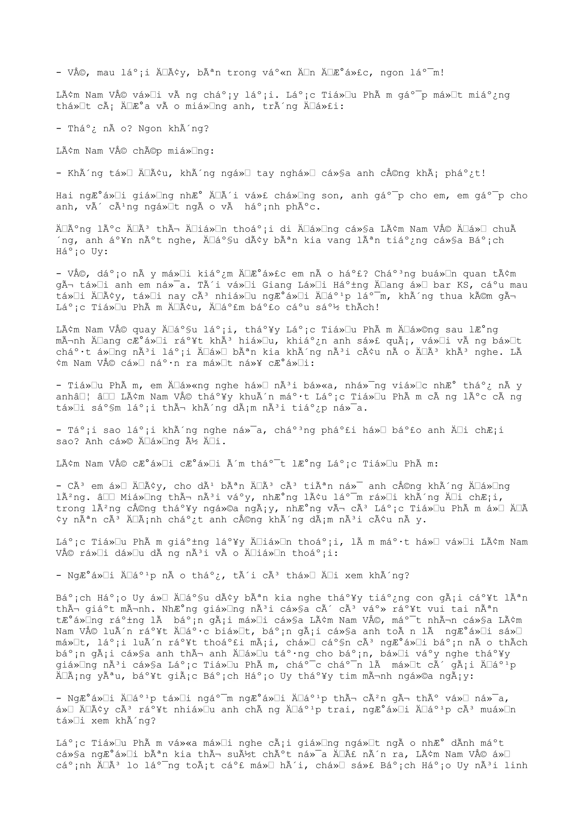 - VÅ©, mau láº¡i Ä“Ã¢y, bÃªn trong váº«n Ä“n Ä“Æ°á»£c, ngon láº¯m!
LÃ¢m Nam VÅ© vá»“i vÃ ng cháº¡y láº¡i. Láº¡c Tiá»“u PhÃ m gáº¯p má»“t miáº¿ng
thá»“t cÃ¡ Ä“Æ°a vÃ o miá»“ng anh, trÃ´ng Ä“á»£i:
- Tháº¿ nÃ o? Ngon khÃ´ng?
LÃ¢m Nam VÅ© chÃ©p miá»“ng:
- KhÃ´ng tá»“ Ä“Ã¢u, khÃ´ng ngá»“ tay nghá»“ cá»§a anh cÅ©ng khÃ¡ pháº¿t!
Hai ngÆ°á»“i giá»“ng nhÆ° Ä“Ã´i vá»£ chá»“ng son, anh gáº¯p cho em, em gáº¯p cho
anh, vÃ´ cÃ¹ng ngá»“t ngÃ o vÃ háº¡nh phÃºc.
Ä“Ãºng lÃºc Ä“Ã³ thÃ¬ Ä“iá»“n thoáº¡i di Ä“á»“ng cá»§a LÃ¢m Nam VÅ© Ä“á»“ chuÃ
´ng, anh áº¥n nÃºt nghe, Ä“áº§u dÃ¢y bÃªn kia vang lÃªn tiáº¿ng cá»§a Báº¡ch
Háº¡o Uy:
- VÅ©, dáº¡o nÃ y má»“i kiáº¿m Ä“Æ°á»£c em nÃ o háº£? Cháº³ng buá»“n quan tÃ¢m
gÃ¬ tá»“i anh em ná»¯a. TÃ´i vá»“i Giang Lá»“i Háº±ng Ä“ang á»“ bar KS, cáºu mau
tá»“i Ä“Ã¢y, tá»“i nay cÃ³ nhiá»“u ngÆ°á»“i Ä“áº¹p láº¯m, khÃ´ng thua kÃ©m gÃ¬
Láº¡c Tiá»“u PhÃ m Ä“Ã¢u, Ä“áº£m báº£o cáºu sáº½ thÃch!
LÃ¢m Nam VÅ© quay Ä“áº§u láº¡i, tháº¥y Láº¡c Tiá»“u PhÃ m Ä“á»©ng sau lÆ°ng
mÃ¬nh Ä“ang cÆ°á»“i ráº¥t khÃ³ hiá»“u, khiáº¿n anh sá»£ quÃ¡, vá»“i vÃ ng bá»“t
cháº·t á»“ng nÃ³i láº¡i Ä“á»“ bÃªn kia khÃ´ng nÃ³i cÃ¢u nÃ o Ä“Ã³ khÃ³ nghe. LÃ
¢m Nam VÅ© cá»“ náº·n ra má»“t ná»¥ cÆ°á»“i:
- Tiá»“u PhÃ m, em Ä“á»«ng nghe há»“ nÃ³i bá»«a, nhá»¯ng viá»“c nhÆ° tháº¿ nÃ y
anhâ“¦ â““ LÃ¢m Nam VÅ© tháº¥y khuÃ´n máº·t Láº¡c Tiá»“u PhÃ m cÃ ng lÃºc cÃ ng
tá»“i sáº§m láº¡i thÃ¬ khÃ´ng dÃ¡m nÃ³i tiáº¿p ná»¯a.
- Táº¡i sao láº¡i khÃ´ng nghe ná»¯a, cháº³ng pháº£i há»“ báº£o anh Ä“i chÆ¡i
sao? Anh cá»© Ä“á»“ng Ã½ Ä“i.
LÃ¢m Nam VÅ© cÆ°á»“i cÆ°á»“i Ã´m tháº¯t lÆ°ng Láº¡c Tiá»“u PhÃ m:
- CÃ³ em á»“ Ä“Ã¢y, cho dÃ¹ bÃªn Ä“Ã³ cÃ³ tiÃªn ná»¯ anh cÅ©ng khÃ´ng Ä“á»“ng
lÃ²ng. â““ Miá»“ng thÃ¬ nÃ³i váºy, nhÆ°ng lÃ¢u láº¯m rá»“i khÃ´ng Ä“i chÆ¡i,
trong lÃ²ng cÅ©ng tháº¥y ngá»©a ngÃ¡y, nhÆ°ng vÃ¬ cÃ³ Láº¡c Tiá»“u PhÃ m á»“ Ä“Ã
¢y nÃªn cÃ³ Ä“Ã¡nh cháº¿t anh cÅ©ng khÃ´ng dÃ¡m nÃ³i cÃ¢u nÃ y.
Láº¡c Tiá»“u PhÃ m giáº±ng láº¥y Ä“iá»“n thoáº¡i, lÃ m máº·t há»“ vá»“i LÃ¢m Nam
VÅ© rá»“i dá»“u dÃ ng nÃ³i vÃ o Ä“iá»“n thoáº¡i:
- NgÆ°á»“i Ä“áº¹p nÃ o tháº¿, tÃ´i cÃ³ thá»“ Ä“i xem khÃ´ng?
Báº¡ch Háº¡o Uy á»“ Ä“áº§u dÃ¢y bÃªn kia nghe tháº¥y tiáº¿ng con gÃ¡i cáº¥t lÃªn
thÃ¬ giáºt mÃ¬nh. NhÆ°ng giá»“ng nÃ³i cá»§a cÃ´ cÃ³ váº» ráº¥t vui tai nÃªn
tÆ°á»“ng ráº±ng lÃ báº¡n gÃ¡i má»“i cá»§a LÃ¢m Nam VÅ©, máº¯t nhÃ¬n cá»§a LÃ¢m
Nam VÅ© luÃ´n ráº¥t Ä“áº·c biá»“t, báº¡n gÃ¡i cá»§a anh toÃ n lÃ ngÆ°á»“i sá»“
má»“t, láº¡i luÃ´n ráº¥t thoáº£i mÃ¡i, chá»“ cáº§n cÃ³ ngÆ°á»“i báº¡n nÃ o thÃch
báº¡n gÃ¡i cá»§a anh thÃ¬ anh Ä“á»“u táº·ng cho báº¡n, bá»“i váºy nghe tháº¥y
giá»“ng nÃ³i cá»§a Láº¡c Tiá»“u PhÃ m, cháº¯c cháº¯n lÃ má»“t cÃ´ gÃ¡i Ä“áº¹p
Ä“Ã¡ng yÃªu, báº¥t giÃ¡c Báº¡ch Háº¡o Uy tháº¥y tim mÃ¬nh ngá»©a ngÃ¡y:
- NgÆ°á»“i Ä“áº¹p tá»“i ngáº¯m ngÆ°á»“i Ä“áº¹p thÃ¬ cÃ²n gÃ¬ thÃº vá»“ ná»¯a,
á»“ Ä“Ã¢y cÃ³ ráº¥t nhiá»“u anh chÃ ng Ä“áº¹p trai, ngÆ°á»“i Ä“áº¹p cÃ³ muá»“n
tá»“i xem khÃ´ng?
Láº¡c Tiá»“u PhÃ m vá»«a má»“i nghe cÃ¡i giá»“ng ngá»“t ngÃ o nhÆ° dÃnh máºt
cá»§a ngÆ°á»“i bÃªn kia thÃ¬ suÃ½t chÃºt ná»¯a Ä“Ã£ nÃ´n ra, LÃ¢m Nam VÅ© á»“
cáº¡nh Ä“Ã³ lo láº¯ng toÃ¡t cáº£ má»“ hÃ´i, chá»“ sá»£ Báº¡ch Háº¡o Uy nÃ³i linh
 
