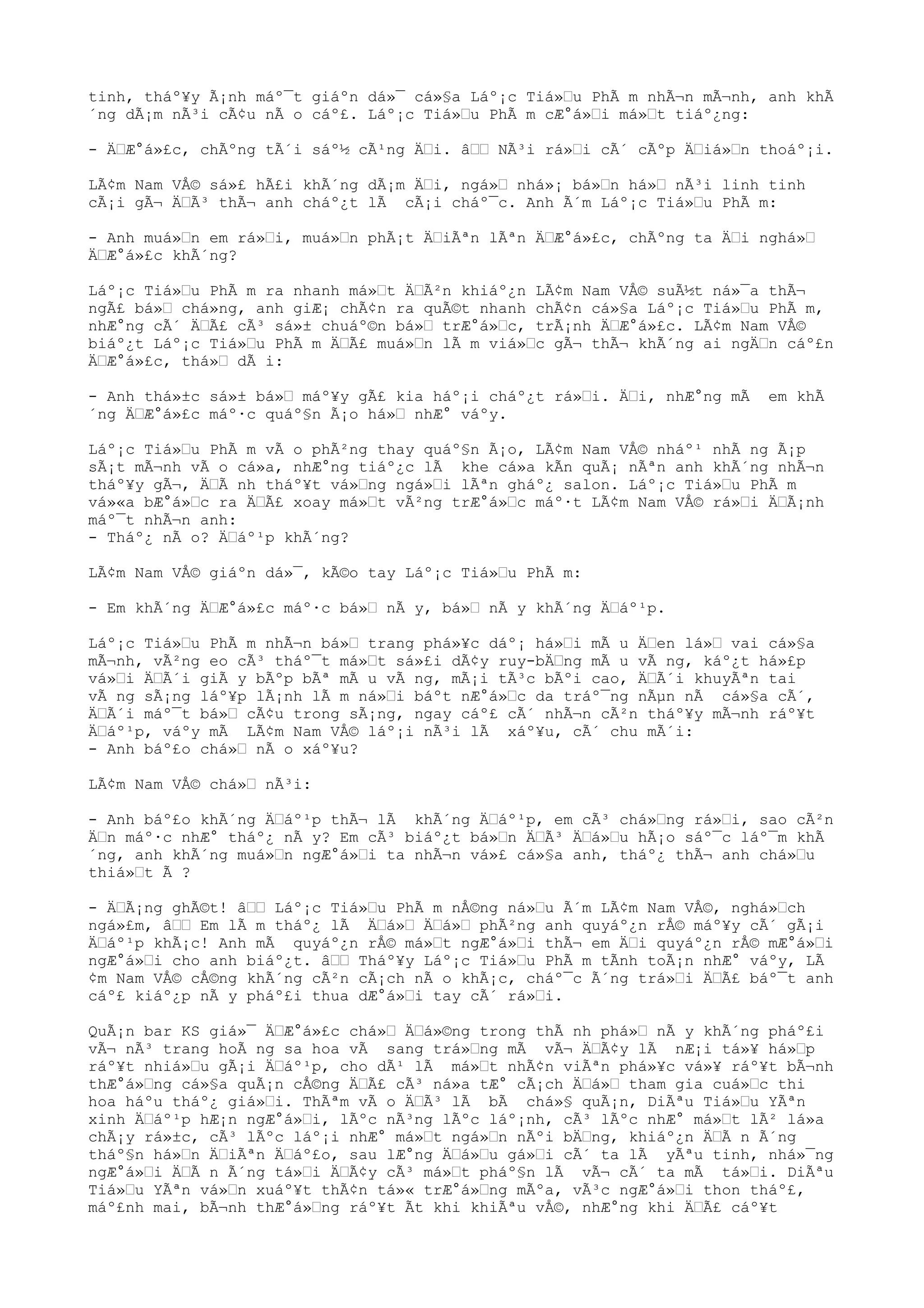 tinh, tháº¥y Ã¡nh máº¯t giáºn dá»¯ cá»§a Láº¡c Tiá»“u PhÃ m nhÃ¬n mÃ¬nh, anh khÃ
´ng dÃ¡m nÃ³i cÃ¢u nÃ o cáº£. Láº¡c Tiá»“u PhÃ m cÆ°á»“i má»“t tiáº¿ng:
- Ä“Æ°á»£c, chÃºng tÃ´i sáº½ cÃ¹ng Ä“i. â““ NÃ³i rá»“i cÃ´ cÃºp Ä“iá»“n thoáº¡i.
LÃ¢m Nam VÅ© sá»£ hÃ£i khÃ´ng dÃ¡m Ä“i, ngá»“ nhá»¡ bá»“n há»“ nÃ³i linh tinh
cÃ¡i gÃ¬ Ä“Ã³ thÃ¬ anh cháº¿t lÃ cÃ¡i cháº¯c. Anh Ã´m Láº¡c Tiá»“u PhÃ m:
- Anh muá»“n em rá»“i, muá»“n phÃ¡t Ä“iÃªn lÃªn Ä“Æ°á»£c, chÃºng ta Ä“i nghá»“
Ä“Æ°á»£c khÃ´ng?
Láº¡c Tiá»“u PhÃ m ra nhanh má»“t Ä“Ã²n khiáº¿n LÃ¢m Nam VÅ© suÃ½t ná»¯a thÃ¬
ngÃ£ bá»“ chá»ng, anh giÆ¡ chÃ¢n ra quÃ©t nhanh chÃ¢n cá»§a Láº¡c Tiá»“u PhÃ m,
nhÆ°ng cÃ´ Ä“Ã£ cÃ³ sá»± chuáº©n bá»“ trÆ°á»“c, trÃ¡nh Ä“Æ°á»£c. LÃ¢m Nam VÅ©
biáº¿t Láº¡c Tiá»“u PhÃ m Ä“Ã£ muá»“n lÃ m viá»“c gÃ¬ thÃ¬ khÃ´ng ai ngÄ“n cáº£n
Ä“Æ°á»£c, thá»“ dÃ i:
- Anh thá»±c sá»± bá»“ máº¥y gÃ£ kia háº¡i cháº¿t rá»“i. Ä“i, nhÆ°ng mÃ em khÃ
´ng Ä“Æ°á»£c máº·c quáº§n Ã¡o há»“ nhÆ° váºy.
Láº¡c Tiá»“u PhÃ m vÃ o phÃ²ng thay quáº§n Ã¡o, LÃ¢m Nam VÅ© nháº¹ nhÃ ng Ã¡p
sÃ¡t mÃ¬nh vÃ o cá»a, nhÆ°ng tiáº¿c lÃ khe cá»a kÃn quÃ¡ nÃªn anh khÃ´ng nhÃ¬n
tháº¥y gÃ¬, Ä“Ã nh tháº¥t vá»“ng ngá»“i lÃªn gháº¿ salon. Láº¡c Tiá»“u PhÃ m
vá»«a bÆ°á»“c ra Ä“Ã£ xoay má»“t vÃ²ng trÆ°á»“c máº·t LÃ¢m Nam VÅ© rá»“i Ä“Ã¡nh
máº¯t nhÃ¬n anh:
- Tháº¿ nÃ o? Ä“áº¹p khÃ´ng?
LÃ¢m Nam VÅ© giáºn dá»¯, kÃ©o tay Láº¡c Tiá»“u PhÃ m:
- Em khÃ´ng Ä“Æ°á»£c máº·c bá»“ nÃ y, bá»“ nÃ y khÃ´ng Ä“áº¹p.
Láº¡c Tiá»“u PhÃ m nhÃ¬n bá»“ trang phá»¥c dáº¡ há»“i mÃ u Ä“en lá»“ vai cá»§a
mÃ¬nh, vÃ²ng eo cÃ³ tháº¯t má»“t sá»£i dÃ¢y ruy-bÄ“ng mÃ u vÃ ng, káº¿t há»£p
vá»“i Ä“Ã´i giÃ y bÃºp bÃª mÃ u vÃ ng, mÃ¡i tÃ³c bÃºi cao, Ä“Ã´i khuyÃªn tai
vÃ ng sÃ¡ng láº¥p lÃ¡nh lÃ m ná»“i báºt nÆ°á»“c da tráº¯ng nÃµn nÃ cá»§a cÃ´,
Ä“Ã´i máº¯t bá»“ cÃ¢u trong sÃ¡ng, ngay cáº£ cÃ´ nhÃ¬n cÃ²n tháº¥y mÃ¬nh ráº¥t
Ä“áº¹p, váºy mÃ LÃ¢m Nam VÅ© láº¡i nÃ³i lÃ xáº¥u, cÃ´ chu mÃ´i:
- Anh báº£o chá»“ nÃ o xáº¥u?
LÃ¢m Nam VÅ© chá»“ nÃ³i:
- Anh báº£o khÃ´ng Ä“áº¹p thÃ¬ lÃ khÃ´ng Ä“áº¹p, em cÃ³ chá»“ng rá»“i, sao cÃ²n
Ä“n máº·c nhÆ° tháº¿ nÃ y? Em cÃ³ biáº¿t bá»“n Ä“Ã³ Ä“á»“u hÃ¡o sáº¯c láº¯m khÃ
´ng, anh khÃ´ng muá»“n ngÆ°á»“i ta nhÃ¬n vá»£ cá»§a anh, tháº¿ thÃ¬ anh chá»“u
thiá»“t Ã ?
- Ä“Ã¡ng ghÃ©t! â““ Láº¡c Tiá»“u PhÃ m nÅ©ng ná»“u Ã´m LÃ¢m Nam VÅ©, nghá»“ch
ngá»£m, â““ Em lÃ m tháº¿ lÃ Ä“á»“ Ä“á»“ phÃ²ng anh quyáº¿n rÅ© máº¥y cÃ´ gÃ¡i
Ä“áº¹p khÃ¡c! Anh mÃ quyáº¿n rÅ© má»“t ngÆ°á»“i thÃ¬ em Ä“i quyáº¿n rÅ© mÆ°á»“i
ngÆ°á»“i cho anh biáº¿t. â““ Tháº¥y Láº¡c Tiá»“u PhÃ m tÃnh toÃ¡n nhÆ° váºy, LÃ
¢m Nam VÅ© cÅ©ng khÃ´ng cÃ²n cÃ¡ch nÃ o khÃ¡c, cháº¯c Ã´ng trá»“i Ä“Ã£ báº¯t anh
cáº£ kiáº¿p nÃ y pháº£i thua dÆ°á»“i tay cÃ´ rá»“i.
QuÃ¡n bar KS giá»¯ Ä“Æ°á»£c chá»“ Ä“á»©ng trong thÃ nh phá»“ nÃ y khÃ´ng pháº£i
vÃ¬ nÃ³ trang hoÃ ng sa hoa vÃ sang trá»“ng mÃ vÃ¬ Ä“Ã¢y lÃ nÆ¡i tá»¥ há»“p
ráº¥t nhiá»“u gÃ¡i Ä“áº¹p, cho dÃ¹ lÃ má»“t nhÃ¢n viÃªn phá»¥c vá»¥ ráº¥t bÃ¬nh
thÆ°á»“ng cá»§a quÃ¡n cÅ©ng Ä“Ã£ cÃ³ ná»a tÆ° cÃ¡ch Ä“á»“ tham gia cuá»“c thi
hoa háºu tháº¿ giá»“i. ThÃªm vÃ o Ä“Ã³ lÃ bÃ chá»§ quÃ¡n, DiÃªu Tiá»“u YÃªn
xinh Ä“áº¹p hÆ¡n ngÆ°á»“i, lÃºc nÃ³ng lÃºc láº¡nh, cÃ³ lÃºc nhÆ° má»“t lÃ² lá»a
chÃ¡y rá»±c, cÃ³ lÃºc láº¡i nhÆ° má»“t ngá»“n nÃºi bÄ“ng, khiáº¿n Ä“Ã n Ã´ng
tháº§n há»“n Ä“iÃªn Ä“áº£o, sau lÆ°ng Ä“á»“u gá»“i cÃ´ ta lÃ yÃªu tinh, nhá»¯ng
ngÆ°á»“i Ä“Ã n Ã´ng tá»“i Ä“Ã¢y cÃ³ má»“t pháº§n lÃ vÃ¬ cÃ´ ta mÃ tá»“i. DiÃªu
Tiá»“u YÃªn vá»“n xuáº¥t thÃ¢n tá»« trÆ°á»“ng mÃºa, vÃ³c ngÆ°á»“i thon tháº£,
máº£nh mai, bÃ¬nh thÆ°á»“ng ráº¥t Ãt khi khiÃªu vÅ©, nhÆ°ng khi Ä“Ã£ cáº¥t
 