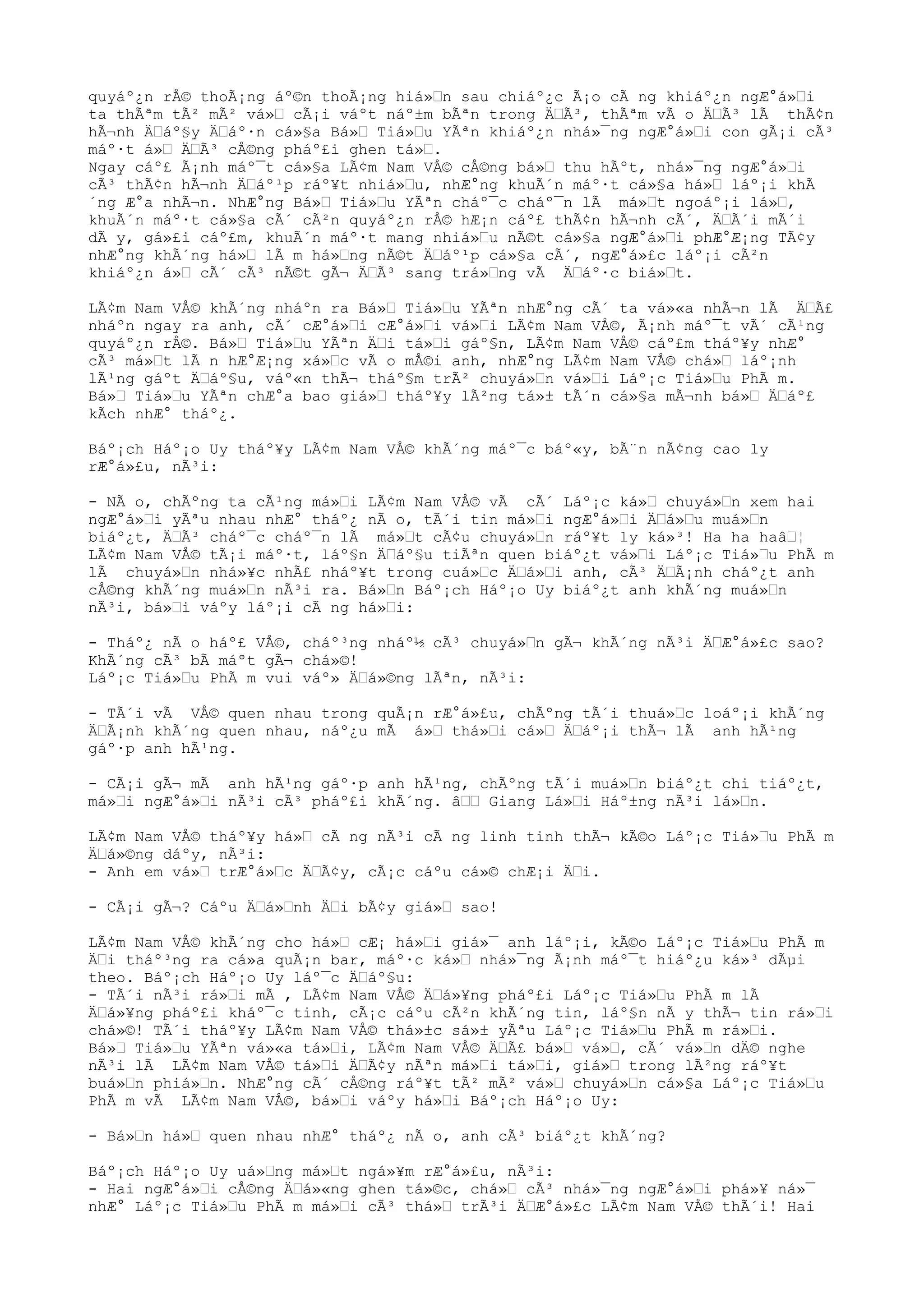quyáº¿n rÅ© thoÃ¡ng áº©n thoÃ¡ng hiá»“n sau chiáº¿c Ã¡o cÃ ng khiáº¿n ngÆ°á»“i
ta thÃªm tÃ² mÃ² vá»“ cÃ¡i váºt náº±m bÃªn trong Ä“Ã³, thÃªm vÃ o Ä“Ã³ lÃ thÃ¢n
hÃ¬nh Ä“áº§y Ä“áº·n cá»§a Bá»“ Tiá»“u YÃªn khiáº¿n nhá»¯ng ngÆ°á»“i con gÃ¡i cÃ³
máº·t á»“ Ä“Ã³ cÅ©ng pháº£i ghen tá»“.
Ngay cáº£ Ã¡nh máº¯t cá»§a LÃ¢m Nam VÅ© cÅ©ng bá»“ thu hÃºt, nhá»¯ng ngÆ°á»“i
cÃ³ thÃ¢n hÃ¬nh Ä“áº¹p ráº¥t nhiá»“u, nhÆ°ng khuÃ´n máº·t cá»§a há»“ láº¡i khÃ
´ng Æ°a nhÃ¬n. NhÆ°ng Bá»“ Tiá»“u YÃªn cháº¯c cháº¯n lÃ má»“t ngoáº¡i lá»“,
khuÃ´n máº·t cá»§a cÃ´ cÃ²n quyáº¿n rÅ© hÆ¡n cáº£ thÃ¢n hÃ¬nh cÃ´, Ä“Ã´i mÃ´i
dÃ y, gá»£i cáº£m, khuÃ´n máº·t mang nhiá»“u nÃ©t cá»§a ngÆ°á»“i phÆ°Æ¡ng TÃ¢y
nhÆ°ng khÃ´ng há»“ lÃ m há»“ng nÃ©t Ä“áº¹p cá»§a cÃ´, ngÆ°á»£c láº¡i cÃ²n
khiáº¿n á»“ cÃ´ cÃ³ nÃ©t gÃ¬ Ä“Ã³ sang trá»“ng vÃ Ä“áº·c biá»“t.
LÃ¢m Nam VÅ© khÃ´ng nháºn ra Bá»“ Tiá»“u YÃªn nhÆ°ng cÃ´ ta vá»«a nhÃ¬n lÃ Ä“Ã£
nháºn ngay ra anh, cÃ´ cÆ°á»“i cÆ°á»“i vá»“i LÃ¢m Nam VÅ©, Ã¡nh máº¯t vÃ´ cÃ¹ng
quyáº¿n rÅ©. Bá»“ Tiá»“u YÃªn Ä“i tá»“i gáº§n, LÃ¢m Nam VÅ© cáº£m tháº¥y nhÆ°
cÃ³ má»“t lÃ n hÆ°Æ¡ng xá»“c vÃ o mÅ©i anh, nhÆ°ng LÃ¢m Nam VÅ© chá»“ láº¡nh
lÃ¹ng gáºt Ä“áº§u, váº«n thÃ¬ tháº§m trÃ² chuyá»“n vá»“i Láº¡c Tiá»“u PhÃ m.
Bá»“ Tiá»“u YÃªn chÆ°a bao giá»“ tháº¥y lÃ²ng tá»± tÃ´n cá»§a mÃ¬nh bá»“ Ä“áº£
kÃch nhÆ° tháº¿.
Báº¡ch Háº¡o Uy tháº¥y LÃ¢m Nam VÅ© khÃ´ng máº¯c báº«y, bÃ¨n nÃ¢ng cao ly
rÆ°á»£u, nÃ³i:
- NÃ o, chÃºng ta cÃ¹ng má»“i LÃ¢m Nam VÅ© vÃ cÃ´ Láº¡c ká»“ chuyá»“n xem hai
ngÆ°á»“i yÃªu nhau nhÆ° tháº¿ nÃ o, tÃ´i tin má»“i ngÆ°á»“i Ä“á»“u muá»“n
biáº¿t, Ä“Ã³ cháº¯c cháº¯n lÃ má»“t cÃ¢u chuyá»“n ráº¥t ly ká»³! Ha ha haâ“¦
LÃ¢m Nam VÅ© tÃ¡i máº·t, láº§n Ä“áº§u tiÃªn quen biáº¿t vá»“i Láº¡c Tiá»“u PhÃ m
lÃ chuyá»“n nhá»¥c nhÃ£ nháº¥t trong cuá»“c Ä“á»“i anh, cÃ³ Ä“Ã¡nh cháº¿t anh
cÅ©ng khÃ´ng muá»“n nÃ³i ra. Bá»“n Báº¡ch Háº¡o Uy biáº¿t anh khÃ´ng muá»“n
nÃ³i, bá»“i váºy láº¡i cÃ ng há»“i:
- Tháº¿ nÃ o háº£ VÅ©, cháº³ng nháº½ cÃ³ chuyá»“n gÃ¬ khÃ´ng nÃ³i Ä“Æ°á»£c sao?
KhÃ´ng cÃ³ bÃ máºt gÃ¬ chá»©!
Láº¡c Tiá»“u PhÃ m vui váº» Ä“á»©ng lÃªn, nÃ³i:
- TÃ´i vÃ VÅ© quen nhau trong quÃ¡n rÆ°á»£u, chÃºng tÃ´i thuá»“c loáº¡i khÃ´ng
Ä“Ã¡nh khÃ´ng quen nhau, náº¿u mÃ á»“ thá»“i cá»“ Ä“áº¡i thÃ¬ lÃ anh hÃ¹ng
gáº·p anh hÃ¹ng.
- CÃ¡i gÃ¬ mÃ anh hÃ¹ng gáº·p anh hÃ¹ng, chÃºng tÃ´i muá»“n biáº¿t chi tiáº¿t,
má»“i ngÆ°á»“i nÃ³i cÃ³ pháº£i khÃ´ng. â““ Giang Lá»“i Háº±ng nÃ³i lá»“n.
LÃ¢m Nam VÅ© tháº¥y há»“ cÃ ng nÃ³i cÃ ng linh tinh thÃ¬ kÃ©o Láº¡c Tiá»“u PhÃ m
Ä“á»©ng dáºy, nÃ³i:
- Anh em vá»“ trÆ°á»“c Ä“Ã¢y, cÃ¡c cáºu cá»© chÆ¡i Ä“i.
- CÃ¡i gÃ¬? Cáºu Ä“á»“nh Ä“i bÃ¢y giá»“ sao!
LÃ¢m Nam VÅ© khÃ´ng cho há»“ cÆ¡ há»“i giá»¯ anh láº¡i, kÃ©o Láº¡c Tiá»“u PhÃ m
Ä“i tháº³ng ra cá»a quÃ¡n bar, máº·c ká»“ nhá»¯ng Ã¡nh máº¯t hiáº¿u ká»³ dÃµi
theo. Báº¡ch Háº¡o Uy láº¯c Ä“áº§u:
- TÃ´i nÃ³i rá»“i mÃ , LÃ¢m Nam VÅ© Ä“á»¥ng pháº£i Láº¡c Tiá»“u PhÃ m lÃ
Ä“á»¥ng pháº£i kháº¯c tinh, cÃ¡c cáºu cÃ²n khÃ´ng tin, láº§n nÃ y thÃ¬ tin rá»“i
chá»©! TÃ´i tháº¥y LÃ¢m Nam VÅ© thá»±c sá»± yÃªu Láº¡c Tiá»“u PhÃ m rá»“i.
Bá»“ Tiá»“u YÃªn vá»«a tá»“i, LÃ¢m Nam VÅ© Ä“Ã£ bá»“ vá»“, cÃ´ vá»“n dÄ© nghe
nÃ³i lÃ LÃ¢m Nam VÅ© tá»“i Ä“Ã¢y nÃªn má»“i tá»“i, giá»“ trong lÃ²ng ráº¥t
buá»“n phiá»“n. NhÆ°ng cÃ´ cÅ©ng ráº¥t tÃ² mÃ² vá»“ chuyá»“n cá»§a Láº¡c Tiá»“u
PhÃ m vÃ LÃ¢m Nam VÅ©, bá»“i váºy há»“i Báº¡ch Háº¡o Uy:
- Bá»“n há»“ quen nhau nhÆ° tháº¿ nÃ o, anh cÃ³ biáº¿t khÃ´ng?
Báº¡ch Háº¡o Uy uá»“ng má»“t ngá»¥m rÆ°á»£u, nÃ³i:
- Hai ngÆ°á»“i cÅ©ng Ä“á»«ng ghen tá»©c, chá»“ cÃ³ nhá»¯ng ngÆ°á»“i phá»¥ ná»¯
nhÆ° Láº¡c Tiá»“u PhÃ m má»“i cÃ³ thá»“ trÃ³i Ä“Æ°á»£c LÃ¢m Nam VÅ© thÃ´i! Hai
 