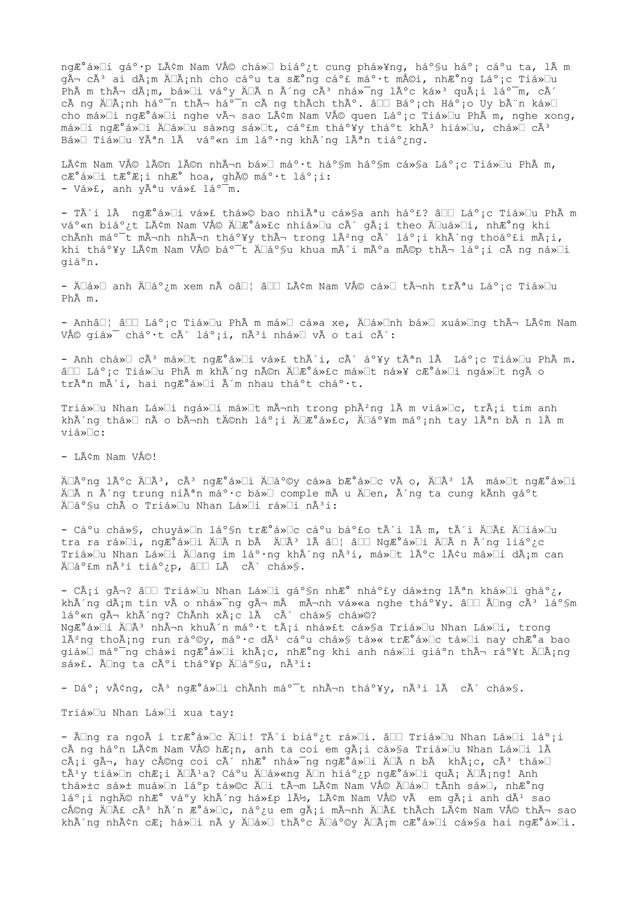 ngÆ°á»“i gáº·p LÃ¢m Nam VÅ© chá»“ biáº¿t cung phá»¥ng, háº§u háº¡ cáºu ta, lÃ m
gÃ¬ cÃ³ ai dÃ¡m Ä“Ã¡nh cho cáºu ta sÆ°ng cáº£ máº·t mÅ©i, nhÆ°ng Láº¡c Tiá»“u
PhÃ m thÃ¬ dÃ¡m, bá»“i váºy Ä“Ã n Ã´ng cÃ³ nhá»¯ng lÃºc ká»³ quÃ¡i láº¯m, cÃ´
cÃ ng Ä“Ã¡nh háº¯n thÃ¬ háº¯n cÃ ng thÃch thÃº. â““ Báº¡ch Háº¡o Uy bÃ¨n ká»“
cho má»“i ngÆ°á»“i nghe vÃ¬ sao LÃ¢m Nam VÅ© quen Láº¡c Tiá»“u PhÃ m, nghe xong,
má»“i ngÆ°á»“i Ä“á»“u sá»ng sá»“t, cáº£m tháº¥y tháºt khÃ³ hiá»“u, chá»“ cÃ³
Bá»“ Tiá»“u YÃªn lÃ váº«n im láº·ng khÃ´ng lÃªn tiáº¿ng.
LÃ¢m Nam VÅ© lÃ©n lÃ©n nhÃ¬n bá»“ máº·t háº§m háº§m cá»§a Láº¡c Tiá»“u PhÃ m,
cÆ°á»“i tÆ°Æ¡i nhÆ° hoa, ghÃ© máº·t láº¡i:
- Vá»£, anh yÃªu vá»£ láº¯m.
- TÃ´i lÃ ngÆ°á»“i vá»£ thá»© bao nhiÃªu cá»§a anh háº£? â““ Láº¡c Tiá»“u PhÃ m
váº«n biáº¿t LÃ¢m Nam VÅ© Ä“Æ°á»£c nhiá»“u cÃ´ gÃ¡i theo Ä“uá»“i, nhÆ°ng khi
chÃnh máº¯t mÃ¬nh nhÃ¬n tháº¥y thÃ¬ trong lÃ²ng cÃ´ láº¡i khÃ´ng thoáº£i mÃ¡i,
khi tháº¥y LÃ¢m Nam VÅ© báº¯t Ä“áº§u khua mÃ´i mÃºa mÃ©p thÃ¬ láº¡i cÃ ng ná»“i
giáºn.
- Ä“á»“ anh Ä“áº¿m xem nÃ oâ“¦ â““ LÃ¢m Nam VÅ© cá»“ tÃ¬nh trÃªu Láº¡c Tiá»“u
PhÃ m.
- Anhâ“¦ â““ Láº¡c Tiá»“u PhÃ m má»“ cá»a xe, Ä“á»“nh bá»“ xuá»“ng thÃ¬ LÃ¢m Nam
VÅ© giá»¯ cháº·t cÃ´ láº¡i, nÃ³i nhá»“ vÃ o tai cÃ´:
- Anh chá»“ cÃ³ má»“t ngÆ°á»“i vá»£ thÃ´i, cÃ´ áº¥y tÃªn lÃ Láº¡c Tiá»“u PhÃ m.
â““ Láº¡c Tiá»“u PhÃ m khÃ´ng nÃ©n Ä“Æ°á»£c má»“t ná»¥ cÆ°á»“i ngá»“t ngÃ o
trÃªn mÃ´i, hai ngÆ°á»“i Ã´m nhau tháºt cháº·t.
Triá»“u Nhan Lá»“i ngá»“i má»“t mÃ¬nh trong phÃ²ng lÃ m viá»“c, trÃ¡i tim anh
khÃ´ng thá»“ nÃ o bÃ¬nh tÄ©nh láº¡i Ä“Æ°á»£c, Ä“áº¥m máº¡nh tay lÃªn bÃ n lÃ m
viá»“c:
- LÃ¢m Nam VÅ©!
Ä“Ãºng lÃºc Ä“Ã³, cÃ³ ngÆ°á»“i Ä“áº©y cá»a bÆ°á»“c vÃ o, Ä“Ã³ lÃ má»“t ngÆ°á»“i
Ä“Ã n Ã´ng trung niÃªn máº·c bá»“ comple mÃ u Ä“en, Ã´ng ta cung kÃnh gáºt
Ä“áº§u chÃ o Triá»“u Nhan Lá»“i rá»“i nÃ³i:
- Cáºu chá»§, chuyá»“n láº§n trÆ°á»“c cáºu báº£o tÃ´i lÃ m, tÃ´i Ä“Ã£ Ä“iá»“u
tra ra rá»“i, ngÆ°á»“i Ä“Ã n bÃ Ä“Ã³ lÃ â“¦ â““ NgÆ°á»“i Ä“Ã n Ã´ng liáº¿c
Triá»“u Nhan Lá»“i Ä“ang im láº·ng khÃ´ng nÃ³i, má»“t lÃºc lÃ¢u má»“i dÃ¡m can
Ä“áº£m nÃ³i tiáº¿p, â““ LÃ cÃ´ chá»§.
- CÃ¡i gÃ¬? â““ Triá»“u Nhan Lá»“i gáº§n nhÆ° nháº£y dá»±ng lÃªn khá»“i gháº¿,
khÃ´ng dÃ¡m tin vÃ o nhá»¯ng gÃ¬ mÃ mÃ¬nh vá»«a nghe tháº¥y. â““ Ã“ng cÃ³ láº§m
láº«n gÃ¬ khÃ´ng? ChÃnh xÃ¡c lÃ cÃ´ chá»§ chá»©?
NgÆ°á»“i Ä“Ã³ nhÃ¬n khuÃ´n máº·t tÃ¡i nhá»£t cá»§a Triá»“u Nhan Lá»“i, trong
lÃ²ng thoÃ¡ng run ráº©y, máº·c dÃ¹ cáºu chá»§ tá»« trÆ°á»“c tá»“i nay chÆ°a bao
giá»“ máº¯ng chá»i ngÆ°á»“i khÃ¡c, nhÆ°ng khi anh ná»“i giáºn thÃ¬ ráº¥t Ä“Ã¡ng
sá»£. Ã“ng ta cÃºi tháº¥p Ä“áº§u, nÃ³i:
- Dáº¡ vÃ¢ng, cÃ³ ngÆ°á»“i chÃnh máº¯t nhÃ¬n tháº¥y, nÃ³i lÃ cÃ´ chá»§.
Triá»“u Nhan Lá»“i xua tay:
- Ã“ng ra ngoÃ i trÆ°á»“c Ä“i! TÃ´i biáº¿t rá»“i. â““ Triá»“u Nhan Lá»“i láº¡i
cÃ ng háºn LÃ¢m Nam VÅ© hÆ¡n, anh ta coi em gÃ¡i cá»§a Triá»“u Nhan Lá»“i lÃ
cÃ¡i gÃ¬, hay cÅ©ng coi cÃ´ nhÆ° nhá»¯ng ngÆ°á»“i Ä“Ã n bÃ khÃ¡c, cÃ³ thá»“
tÃ¹y tiá»“n chÆ¡i Ä“Ã¹a? Cáºu Ä“á»«ng Ä“n hiáº¿p ngÆ°á»“i quÃ¡ Ä“Ã¡ng! Anh
thá»±c sá»± muá»“n láºp tá»©c Ä“i tÃ¬m LÃ¢m Nam VÅ© Ä“á»“ tÃnh sá»“, nhÆ°ng
láº¡i nghÄ© nhÆ° váºy khÃ´ng há»£p lÃ½, LÃ¢m Nam VÅ© vÃ em gÃ¡i anh dÃ¹ sao
cÅ©ng Ä“Ã£ cÃ³ hÃ´n Æ°á»“c, náº¿u em gÃ¡i mÃ¬nh Ä“Ã£ thÃch LÃ¢m Nam VÅ© thÃ¬ sao
khÃ´ng nhÃ¢n cÆ¡ há»“i nÃ y Ä“á»“ thÃºc Ä“áº©y Ä“Ã¡m cÆ°á»“i cá»§a hai ngÆ°á»“i.
 