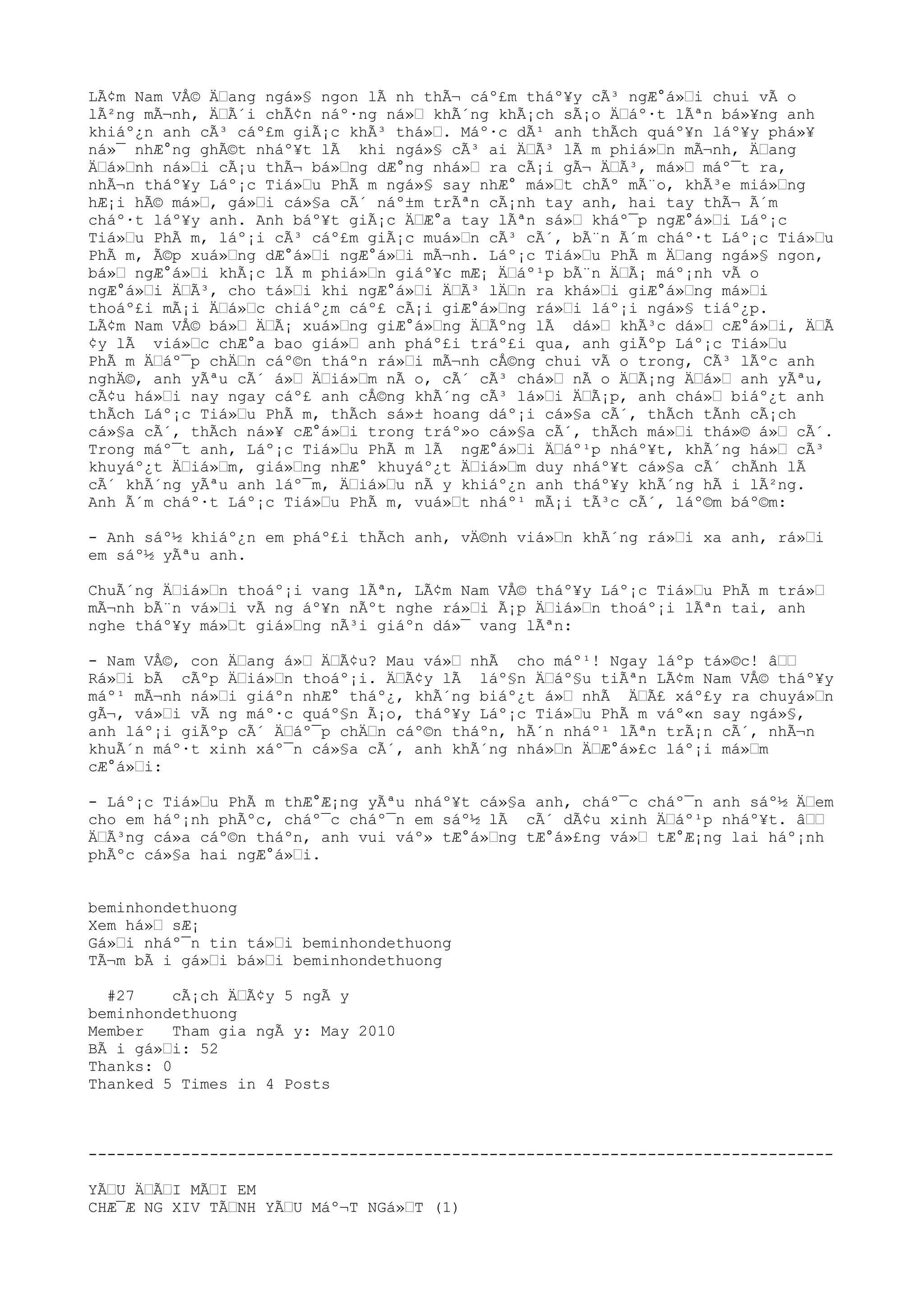 LÃ¢m Nam VÅ© Ä“ang ngá»§ ngon lÃ nh thÃ¬ cáº£m tháº¥y cÃ³ ngÆ°á»“i chui vÃ o
lÃ²ng mÃ¬nh, Ä“Ã´i chÃ¢n náº·ng ná»“ khÃ´ng khÃ¡ch sÃ¡o Ä“áº·t lÃªn bá»¥ng anh
khiáº¿n anh cÃ³ cáº£m giÃ¡c khÃ³ thá»“. Máº·c dÃ¹ anh thÃch quáº¥n láº¥y phá»¥
ná»¯ nhÆ°ng ghÃ©t nháº¥t lÃ khi ngá»§ cÃ³ ai Ä“Ã³ lÃ m phiá»“n mÃ¬nh, Ä“ang
Ä“á»“nh ná»“i cÃ¡u thÃ¬ bá»“ng dÆ°ng nhá»“ ra cÃ¡i gÃ¬ Ä“Ã³, má»“ máº¯t ra,
nhÃ¬n tháº¥y Láº¡c Tiá»“u PhÃ m ngá»§ say nhÆ° má»“t chÃº mÃ¨o, khÃ³e miá»“ng
hÆ¡i hÃ© má»“, gá»“i cá»§a cÃ´ náº±m trÃªn cÃ¡nh tay anh, hai tay thÃ¬ Ã´m
cháº·t láº¥y anh. Anh báº¥t giÃ¡c Ä“Æ°a tay lÃªn sá»“ kháº¯p ngÆ°á»“i Láº¡c
Tiá»“u PhÃ m, láº¡i cÃ³ cáº£m giÃ¡c muá»“n cÃ³ cÃ´, bÃ¨n Ã´m cháº·t Láº¡c Tiá»“u
PhÃ m, Ã©p xuá»“ng dÆ°á»“i ngÆ°á»“i mÃ¬nh. Láº¡c Tiá»“u PhÃ m Ä“ang ngá»§ ngon,
bá»“ ngÆ°á»“i khÃ¡c lÃ m phiá»“n giáº¥c mÆ¡ Ä“áº¹p bÃ¨n Ä“Ã¡ máº¡nh vÃ o
ngÆ°á»“i Ä“Ã³, cho tá»“i khi ngÆ°á»“i Ä“Ã³ lÄ“n ra khá»“i giÆ°á»“ng má»“i
thoáº£i mÃ¡i Ä“á»“c chiáº¿m cáº£ cÃ¡i giÆ°á»“ng rá»“i láº¡i ngá»§ tiáº¿p.
LÃ¢m Nam VÅ© bá»“ Ä“Ã¡ xuá»“ng giÆ°á»“ng Ä“Ãºng lÃ dá»“ khÃ³c dá»“ cÆ°á»“i, Ä“Ã
¢y lÃ viá»“c chÆ°a bao giá»“ anh pháº£i tráº£i qua, anh giÃºp Láº¡c Tiá»“u
PhÃ m Ä“áº¯p chÄ“n cáº©n tháºn rá»“i mÃ¬nh cÅ©ng chui vÃ o trong, CÃ³ lÃºc anh
nghÄ©, anh yÃªu cÃ´ á»“ Ä“iá»“m nÃ o, cÃ´ cÃ³ chá»“ nÃ o Ä“Ã¡ng Ä“á»“ anh yÃªu,
cÃ¢u há»“i nay ngay cáº£ anh cÅ©ng khÃ´ng cÃ³ lá»“i Ä“Ã¡p, anh chá»“ biáº¿t anh
thÃch Láº¡c Tiá»“u PhÃ m, thÃch sá»± hoang dáº¡i cá»§a cÃ´, thÃch tÃnh cÃ¡ch
cá»§a cÃ´, thÃch ná»¥ cÆ°á»“i trong tráº»o cá»§a cÃ´, thÃch má»“i thá»© á»“ cÃ´.
Trong máº¯t anh, Láº¡c Tiá»“u PhÃ m lÃ ngÆ°á»“i Ä“áº¹p nháº¥t, khÃ´ng há»“ cÃ³
khuyáº¿t Ä“iá»“m, giá»“ng nhÆ° khuyáº¿t Ä“iá»“m duy nháº¥t cá»§a cÃ´ chÃnh lÃ
cÃ´ khÃ´ng yÃªu anh láº¯m, Ä“iá»“u nÃ y khiáº¿n anh tháº¥y khÃ´ng hÃ i lÃ²ng.
Anh Ã´m cháº·t Láº¡c Tiá»“u PhÃ m, vuá»“t nháº¹ mÃ¡i tÃ³c cÃ´, láº©m báº©m:
- Anh sáº½ khiáº¿n em pháº£i thÃch anh, vÄ©nh viá»“n khÃ´ng rá»“i xa anh, rá»“i
em sáº½ yÃªu anh.
ChuÃ´ng Ä“iá»“n thoáº¡i vang lÃªn, LÃ¢m Nam VÅ© tháº¥y Láº¡c Tiá»“u PhÃ m trá»“
mÃ¬nh bÃ¨n vá»“i vÃ ng áº¥n nÃºt nghe rá»“i Ã¡p Ä“iá»“n thoáº¡i lÃªn tai, anh
nghe tháº¥y má»“t giá»“ng nÃ³i giáºn dá»¯ vang lÃªn:
- Nam VÅ©, con Ä“ang á»“ Ä“Ã¢u? Mau vá»“ nhÃ cho máº¹! Ngay láºp tá»©c! â““
Rá»“i bÃ cÃºp Ä“iá»“n thoáº¡i. Ä“Ã¢y lÃ láº§n Ä“áº§u tiÃªn LÃ¢m Nam VÅ© tháº¥y
máº¹ mÃ¬nh ná»“i giáºn nhÆ° tháº¿, khÃ´ng biáº¿t á»“ nhÃ Ä“Ã£ xáº£y ra chuyá»“n
gÃ¬, vá»“i vÃ ng máº·c quáº§n Ã¡o, tháº¥y Láº¡c Tiá»“u PhÃ m váº«n say ngá»§,
anh láº¡i giÃºp cÃ´ Ä“áº¯p chÄ“n cáº©n tháºn, hÃ´n nháº¹ lÃªn trÃ¡n cÃ´, nhÃ¬n
khuÃ´n máº·t xinh xáº¯n cá»§a cÃ´, anh khÃ´ng nhá»“n Ä“Æ°á»£c láº¡i má»“m
cÆ°á»“i:
- Láº¡c Tiá»“u PhÃ m thÆ°Æ¡ng yÃªu nháº¥t cá»§a anh, cháº¯c cháº¯n anh sáº½ Ä“em
cho em háº¡nh phÃºc, cháº¯c cháº¯n em sáº½ lÃ cÃ´ dÃ¢u xinh Ä“áº¹p nháº¥t. â““
Ä“Ã³ng cá»a cáº©n tháºn, anh vui váº» tÆ°á»“ng tÆ°á»£ng vá»“ tÆ°Æ¡ng lai háº¡nh
phÃºc cá»§a hai ngÆ°á»“i.
beminhondethuong
Xem há»“ sÆ¡
Gá»“i nháº¯n tin tá»“i beminhondethuong
TÃ¬m bÃ i gá»“i bá»“i beminhondethuong
#27 cÃ¡ch Ä“Ã¢y 5 ngÃ y
beminhondethuong
Member Tham gia ngÃ y: May 2010
BÃ i gá»“i: 52
Thanks: 0
Thanked 5 Times in 4 Posts
--------------------------------------------------------------------------------
YÃ“U Ä“Ã“I MÃ“I EM
CHÆ¯Æ NG XIV TÃ“NH YÃ“U Máº¬T NGá»“T (1)
 