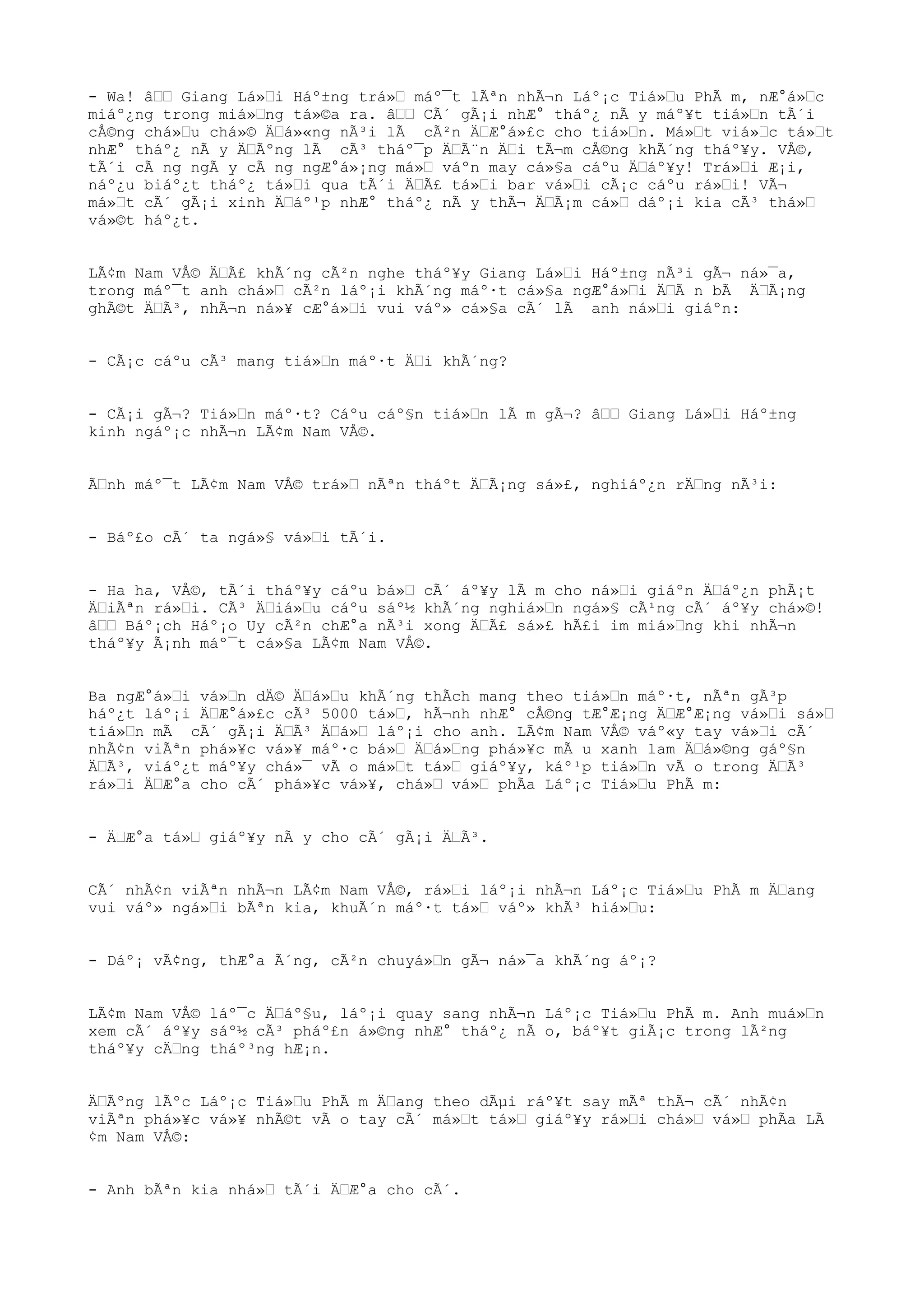- Wa! âŒŒ Giang Lá»Œi Háº±ng trá»Œ máº¯t lÃªn nhÃ¬n Láº¡c Tiá»Œu PhÃ m, nÆ°á»Œc
miáº¿ng trong miá»Œng tá»©a ra. âŒŒ CÃ´ gÃ¡i nhÆ° tháº¿ nÃ y máº¥t tiá»Œn tÃ´i
cÅ©ng chá»Œu chá»© ÄŒá»«ng nÃ³i lÃ cÃ²n ÄŒÆ°á»£c cho tiá»Œn. Má»Œt viá»Œc tá»Œt
nhÆ° tháº¿ nÃ y ÄŒÃºng lÃ cÃ³ tháº¯p ÄŒÃ¨n ÄŒi tÃ¬m cÅ©ng khÃ´ng tháº¥y. VÅ©,
tÃ´i cÃ ng ngÃ y cÃ ng ngÆ°á»¡ng má»Œ váºn may cá»§a cáºu ÄŒáº¥y! Trá»Œi Æ¡i,
náº¿u biáº¿t tháº¿ tá»Œi qua tÃ´i ÄŒÃ£ tá»Œi bar vá»Œi cÃ¡c cáºu rá»Œi! VÃ¬
má»Œt cÃ´ gÃ¡i xinh ÄŒáº¹p nhÆ° tháº¿ nÃ y thÃ¬ ÄŒÃ¡m cá»Œ dáº¡i kia cÃ³ thá»Œ
vá»©t háº¿t.
LÃ¢m Nam VÅ© ÄŒÃ£ khÃ´ng cÃ²n nghe tháº¥y Giang Lá»Œi Háº±ng nÃ³i gÃ¬ ná»¯a,
trong máº¯t anh chá»Œ cÃ²n láº¡i khÃ´ng máº·t cá»§a ngÆ°á»Œi ÄŒÃ n bÃ ÄŒÃ¡ng
ghÃ©t ÄŒÃ³, nhÃ¬n ná»¥ cÆ°á»Œi vui váº» cá»§a cÃ´ lÃ anh ná»Œi giáºn:
- CÃ¡c cáºu cÃ³ mang tiá»Œn máº·t ÄŒi khÃ´ng?
- CÃ¡i gÃ¬? Tiá»Œn máº·t? Cáºu cáº§n tiá»Œn lÃ m gÃ¬? âŒŒ Giang Lá»Œi Háº±ng
kinh ngáº¡c nhÃ¬n LÃ¢m Nam VÅ©.
ÃŒnh máº¯t LÃ¢m Nam VÅ© trá»Œ nÃªn tháºt ÄŒÃ¡ng sá»£, nghiáº¿n rÄŒng nÃ³i:
- Báº£o cÃ´ ta ngá»§ vá»Œi tÃ´i.
- Ha ha, VÅ©, tÃ´i tháº¥y cáºu bá»Œ cÃ´ áº¥y lÃ m cho ná»Œi giáºn ÄŒáº¿n phÃ¡t
ÄŒiÃªn rá»Œi. CÃ³ ÄŒiá»Œu cáºu sáº½ khÃ´ng nghiá»Œn ngá»§ cÃ¹ng cÃ´ áº¥y chá»©!
âŒŒ Báº¡ch Háº¡o Uy cÃ²n chÆ°a nÃ³i xong ÄŒÃ£ sá»£ hÃ£i im miá»Œng khi nhÃ¬n
tháº¥y Ã¡nh máº¯t cá»§a LÃ¢m Nam VÅ©.
Ba ngÆ°á»Œi vá»Œn dÄ© ÄŒá»Œu khÃ´ng thÃch mang theo tiá»Œn máº·t, nÃªn gÃ³p
háº¿t láº¡i ÄŒÆ°á»£c cÃ³ 5000 tá»Œ, hÃ¬nh nhÆ° cÅ©ng tÆ°Æ¡ng ÄŒÆ°Æ¡ng vá»Œi sá»Œ
tiá»Œn mÃ cÃ´ gÃ¡i ÄŒÃ³ ÄŒá»Œ láº¡i cho anh. LÃ¢m Nam VÅ© váº«y tay vá»Œi cÃ´
nhÃ¢n viÃªn phá»¥c vá»¥ máº·c bá»Œ ÄŒá»Œng phá»¥c mÃ u xanh lam ÄŒá»©ng gáº§n
ÄŒÃ³, viáº¿t máº¥y chá»¯ vÃ o má»Œt tá»Œ giáº¥y, káº¹p tiá»Œn vÃ o trong ÄŒÃ³
rá»Œi ÄŒÆ°a cho cÃ´ phá»¥c vá»¥, chá»Œ vá»Œ phÃa Láº¡c Tiá»Œu PhÃ m:
- ÄŒÆ°a tá»Œ giáº¥y nÃ y cho cÃ´ gÃ¡i ÄŒÃ³.
CÃ´ nhÃ¢n viÃªn nhÃ¬n LÃ¢m Nam VÅ©, rá»Œi láº¡i nhÃ¬n Láº¡c Tiá»Œu PhÃ m ÄŒang
vui váº» ngá»Œi bÃªn kia, khuÃ´n máº·t tá»Œ váº» khÃ³ hiá»Œu:
- Dáº¡ vÃ¢ng, thÆ°a Ã´ng, cÃ²n chuyá»Œn gÃ¬ ná»¯a khÃ´ng áº¡?
LÃ¢m Nam VÅ© láº¯c ÄŒáº§u, láº¡i quay sang nhÃ¬n Láº¡c Tiá»Œu PhÃ m. Anh muá»Œn
xem cÃ´ áº¥y sáº½ cÃ³ pháº£n á»©ng nhÆ° tháº¿ nÃ o, báº¥t giÃ¡c trong lÃ²ng
tháº¥y cÄŒng tháº³ng hÆ¡n.
ÄŒÃºng lÃºc Láº¡c Tiá»Œu PhÃ m ÄŒang theo dÃµi ráº¥t say mÃª thÃ¬ cÃ´ nhÃ¢n
viÃªn phá»¥c vá»¥ nhÃ©t vÃ o tay cÃ´ má»Œt tá»Œ giáº¥y rá»Œi chá»Œ vá»Œ phÃa LÃ
¢m Nam VÅ©:
- Anh bÃªn kia nhá»Œ tÃ´i ÄŒÆ°a cho cÃ´.
 