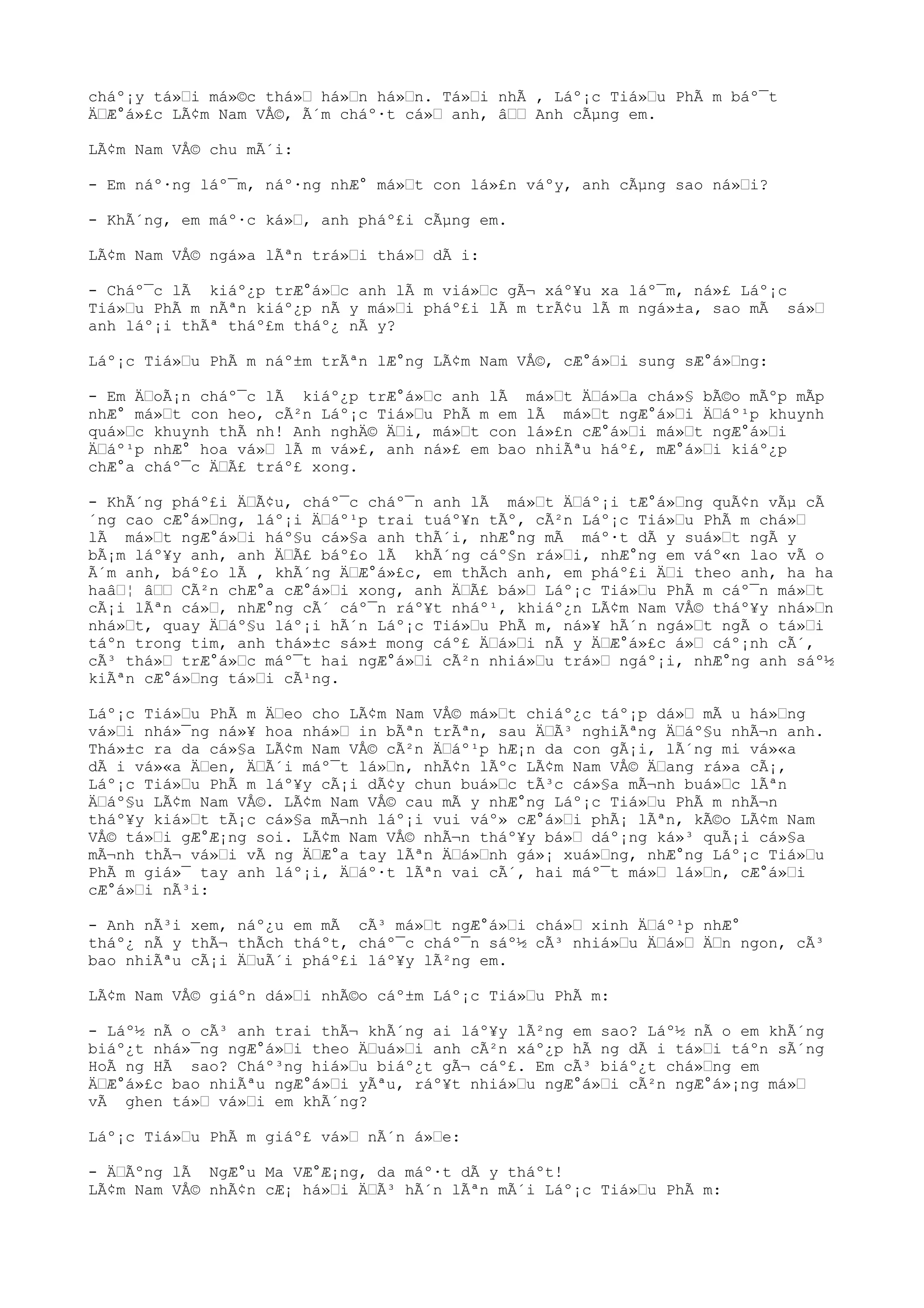 cháº¡y tá»“i má»©c thá»“ há»“n há»“n. Tá»“i nhÃ , Láº¡c Tiá»“u PhÃ m báº¯t
Ä“Æ°á»£c LÃ¢m Nam VÅ©, Ã´m cháº·t cá»“ anh, â““ Anh cÃµng em.
LÃ¢m Nam VÅ© chu mÃ´i:
- Em náº·ng láº¯m, náº·ng nhÆ° má»“t con lá»£n váºy, anh cÃµng sao ná»“i?
- KhÃ´ng, em máº·c ká»“, anh pháº£i cÃµng em.
LÃ¢m Nam VÅ© ngá»a lÃªn trá»“i thá»“ dÃ i:
- Cháº¯c lÃ kiáº¿p trÆ°á»“c anh lÃ m viá»“c gÃ¬ xáº¥u xa láº¯m, ná»£ Láº¡c
Tiá»“u PhÃ m nÃªn kiáº¿p nÃ y má»“i pháº£i lÃ m trÃ¢u lÃ m ngá»±a, sao mÃ sá»“
anh láº¡i thÃª tháº£m tháº¿ nÃ y?
Láº¡c Tiá»“u PhÃ m náº±m trÃªn lÆ°ng LÃ¢m Nam VÅ©, cÆ°á»“i sung sÆ°á»“ng:
- Em Ä“oÃ¡n cháº¯c lÃ kiáº¿p trÆ°á»“c anh lÃ má»“t Ä“á»“a chá»§ bÃ©o mÃºp mÃp
nhÆ° má»“t con heo, cÃ²n Láº¡c Tiá»“u PhÃ m em lÃ má»“t ngÆ°á»“i Ä“áº¹p khuynh
quá»“c khuynh thÃ nh! Anh nghÄ© Ä“i, má»“t con lá»£n cÆ°á»“i má»“t ngÆ°á»“i
Ä“áº¹p nhÆ° hoa vá»“ lÃ m vá»£, anh ná»£ em bao nhiÃªu háº£, mÆ°á»“i kiáº¿p
chÆ°a cháº¯c Ä“Ã£ tráº£ xong.
- KhÃ´ng pháº£i Ä“Ã¢u, cháº¯c cháº¯n anh lÃ má»“t Ä“áº¡i tÆ°á»“ng quÃ¢n vÃµ cÃ
´ng cao cÆ°á»“ng, láº¡i Ä“áº¹p trai tuáº¥n tÃº, cÃ²n Láº¡c Tiá»“u PhÃ m chá»“
lÃ má»“t ngÆ°á»“i háº§u cá»§a anh thÃ´i, nhÆ°ng mÃ máº·t dÃ y suá»“t ngÃ y
bÃ¡m láº¥y anh, anh Ä“Ã£ báº£o lÃ khÃ´ng cáº§n rá»“i, nhÆ°ng em váº«n lao vÃ o
Ã´m anh, báº£o lÃ , khÃ´ng Ä“Æ°á»£c, em thÃch anh, em pháº£i Ä“i theo anh, ha ha
haâ“¦ â““ CÃ²n chÆ°a cÆ°á»“i xong, anh Ä“Ã£ bá»“ Láº¡c Tiá»“u PhÃ m cáº¯n má»“t
cÃ¡i lÃªn cá»“, nhÆ°ng cÃ´ cáº¯n ráº¥t nháº¹, khiáº¿n LÃ¢m Nam VÅ© tháº¥y nhá»“n
nhá»“t, quay Ä“áº§u láº¡i hÃ´n Láº¡c Tiá»“u PhÃ m, ná»¥ hÃ´n ngá»“t ngÃ o tá»“i
táºn trong tim, anh thá»±c sá»± mong cáº£ Ä“á»“i nÃ y Ä“Æ°á»£c á»“ cáº¡nh cÃ´,
cÃ³ thá»“ trÆ°á»“c máº¯t hai ngÆ°á»“i cÃ²n nhiá»“u trá»“ ngáº¡i, nhÆ°ng anh sáº½
kiÃªn cÆ°á»“ng tá»“i cÃ¹ng.
Láº¡c Tiá»“u PhÃ m Ä“eo cho LÃ¢m Nam VÅ© má»“t chiáº¿c táº¡p dá»“ mÃ u há»“ng
vá»“i nhá»¯ng ná»¥ hoa nhá»“ in bÃªn trÃªn, sau Ä“Ã³ nghiÃªng Ä“áº§u nhÃ¬n anh.
Thá»±c ra da cá»§a LÃ¢m Nam VÅ© cÃ²n Ä“áº¹p hÆ¡n da con gÃ¡i, lÃ´ng mi vá»«a
dÃ i vá»«a Ä“en, Ä“Ã´i máº¯t lá»“n, nhÃ¢n lÃºc LÃ¢m Nam VÅ© Ä“ang rá»a cÃ¡,
Láº¡c Tiá»“u PhÃ m láº¥y cÃ¡i dÃ¢y chun buá»“c tÃ³c cá»§a mÃ¬nh buá»“c lÃªn
Ä“áº§u LÃ¢m Nam VÅ©. LÃ¢m Nam VÅ© cau mÃ y nhÆ°ng Láº¡c Tiá»“u PhÃ m nhÃ¬n
tháº¥y kiá»“t tÃ¡c cá»§a mÃ¬nh láº¡i vui váº» cÆ°á»“i phÃ¡ lÃªn, kÃ©o LÃ¢m Nam
VÅ© tá»“i gÆ°Æ¡ng soi. LÃ¢m Nam VÅ© nhÃ¬n tháº¥y bá»“ dáº¡ng ká»³ quÃ¡i cá»§a
mÃ¬nh thÃ¬ vá»“i vÃ ng Ä“Æ°a tay lÃªn Ä“á»“nh gá»¡ xuá»“ng, nhÆ°ng Láº¡c Tiá»“u
PhÃ m giá»¯ tay anh láº¡i, Ä“áº·t lÃªn vai cÃ´, hai máº¯t má»“ lá»“n, cÆ°á»“i
cÆ°á»“i nÃ³i:
- Anh nÃ³i xem, náº¿u em mÃ cÃ³ má»“t ngÆ°á»“i chá»“ xinh Ä“áº¹p nhÆ°
tháº¿ nÃ y thÃ¬ thÃch tháºt, cháº¯c cháº¯n sáº½ cÃ³ nhiá»“u Ä“á»“ Ä“n ngon, cÃ³
bao nhiÃªu cÃ¡i Ä“uÃ´i pháº£i láº¥y lÃ²ng em.
LÃ¢m Nam VÅ© giáºn dá»“i nhÃ©o cáº±m Láº¡c Tiá»“u PhÃ m:
- Láº½ nÃ o cÃ³ anh trai thÃ¬ khÃ´ng ai láº¥y lÃ²ng em sao? Láº½ nÃ o em khÃ´ng
biáº¿t nhá»¯ng ngÆ°á»“i theo Ä“uá»“i anh cÃ²n xáº¿p hÃ ng dÃ i tá»“i táºn sÃ´ng
HoÃ ng HÃ sao? Cháº³ng hiá»“u biáº¿t gÃ¬ cáº£. Em cÃ³ biáº¿t chá»“ng em
Ä“Æ°á»£c bao nhiÃªu ngÆ°á»“i yÃªu, ráº¥t nhiá»“u ngÆ°á»“i cÃ²n ngÆ°á»¡ng má»“
vÃ ghen tá»“ vá»“i em khÃ´ng?
Láº¡c Tiá»“u PhÃ m giáº£ vá»“ nÃ´n á»“e:
- Ä“Ãºng lÃ NgÆ°u Ma VÆ°Æ¡ng, da máº·t dÃ y tháºt!
LÃ¢m Nam VÅ© nhÃ¢n cÆ¡ há»“i Ä“Ã³ hÃ´n lÃªn mÃ´i Láº¡c Tiá»“u PhÃ m:
 