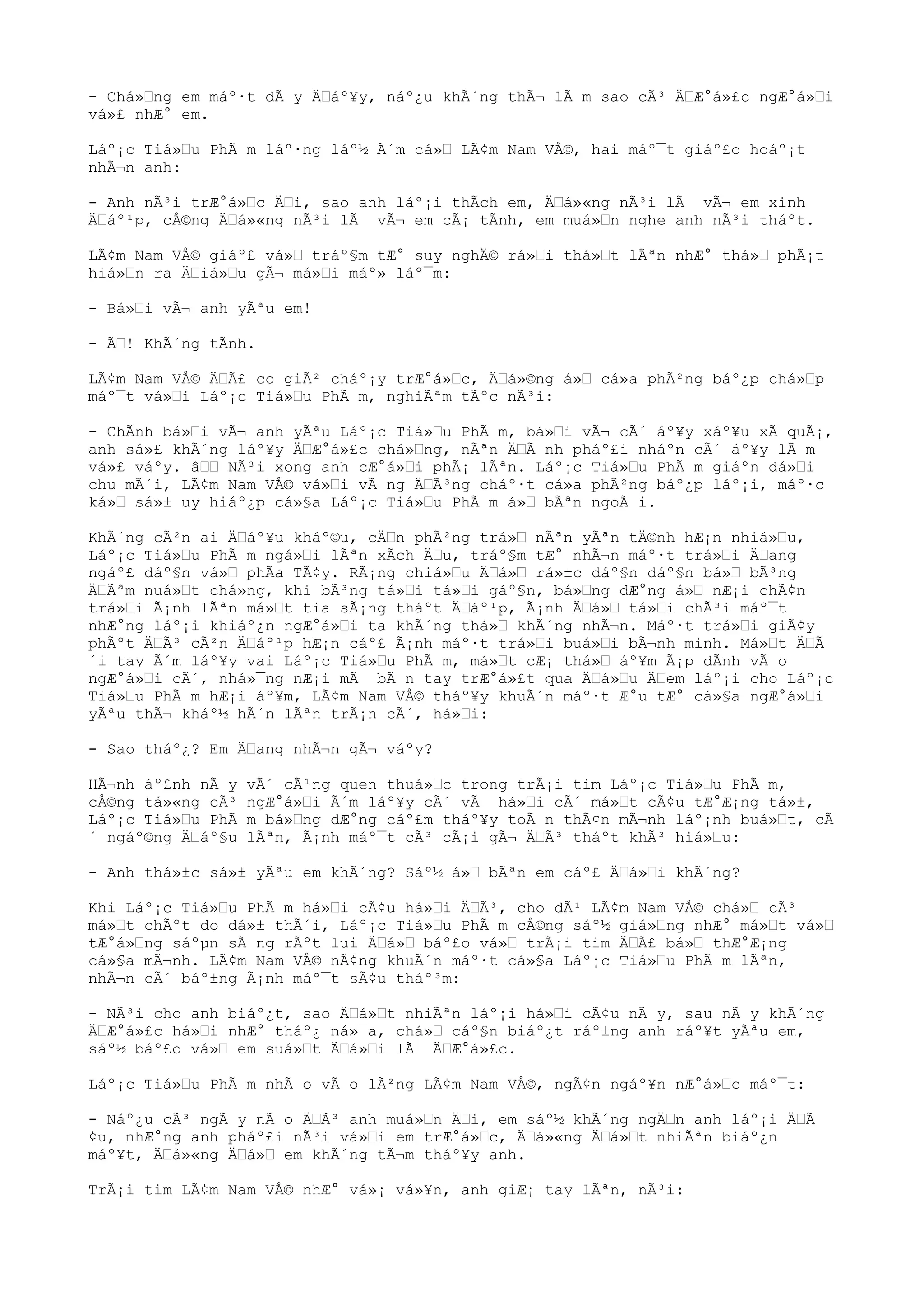 - Chá»“ng em máº·t dÃ y Ä“áº¥y, náº¿u khÃ´ng thÃ¬ lÃ m sao cÃ³ Ä“Æ°á»£c ngÆ°á»“i
vá»£ nhÆ° em.
Láº¡c Tiá»“u PhÃ m láº·ng láº½ Ã´m cá»“ LÃ¢m Nam VÅ©, hai máº¯t giáº£o hoáº¡t
nhÃ¬n anh:
- Anh nÃ³i trÆ°á»“c Ä“i, sao anh láº¡i thÃch em, Ä“á»«ng nÃ³i lÃ vÃ¬ em xinh
Ä“áº¹p, cÅ©ng Ä“á»«ng nÃ³i lÃ vÃ¬ em cÃ¡ tÃnh, em muá»“n nghe anh nÃ³i tháºt.
LÃ¢m Nam VÅ© giáº£ vá»“ tráº§m tÆ° suy nghÄ© rá»“i thá»“t lÃªn nhÆ° thá»“ phÃ¡t
hiá»“n ra Ä“iá»“u gÃ¬ má»“i máº» láº¯m:
- Bá»“i vÃ¬ anh yÃªu em!
- Ã“! KhÃ´ng tÃnh.
LÃ¢m Nam VÅ© Ä“Ã£ co giÃ² cháº¡y trÆ°á»“c, Ä“á»©ng á»“ cá»a phÃ²ng báº¿p chá»“p
máº¯t vá»“i Láº¡c Tiá»“u PhÃ m, nghiÃªm tÃºc nÃ³i:
- ChÃnh bá»“i vÃ¬ anh yÃªu Láº¡c Tiá»“u PhÃ m, bá»“i vÃ¬ cÃ´ áº¥y xáº¥u xÃ quÃ¡,
anh sá»£ khÃ´ng láº¥y Ä“Æ°á»£c chá»“ng, nÃªn Ä“Ã nh pháº£i nháºn cÃ´ áº¥y lÃ m
vá»£ váºy. â““ NÃ³i xong anh cÆ°á»“i phÃ¡ lÃªn. Láº¡c Tiá»“u PhÃ m giáºn dá»“i
chu mÃ´i, LÃ¢m Nam VÅ© vá»“i vÃ ng Ä“Ã³ng cháº·t cá»a phÃ²ng báº¿p láº¡i, máº·c
ká»“ sá»± uy hiáº¿p cá»§a Láº¡c Tiá»“u PhÃ m á»“ bÃªn ngoÃ i.
KhÃ´ng cÃ²n ai Ä“áº¥u kháº©u, cÄ“n phÃ²ng trá»“ nÃªn yÃªn tÄ©nh hÆ¡n nhiá»“u,
Láº¡c Tiá»“u PhÃ m ngá»“i lÃªn xÃch Ä“u, tráº§m tÆ° nhÃ¬n máº·t trá»“i Ä“ang
ngáº£ dáº§n vá»“ phÃa TÃ¢y. RÃ¡ng chiá»“u Ä“á»“ rá»±c dáº§n dáº§n bá»“ bÃ³ng
Ä“Ãªm nuá»“t chá»ng, khi bÃ³ng tá»“i tá»“i gáº§n, bá»“ng dÆ°ng á»“ nÆ¡i chÃ¢n
trá»“i Ã¡nh lÃªn má»“t tia sÃ¡ng tháºt Ä“áº¹p, Ã¡nh Ä“á»“ tá»“i chÃ³i máº¯t
nhÆ°ng láº¡i khiáº¿n ngÆ°á»“i ta khÃ´ng thá»“ khÃ´ng nhÃ¬n. Máº·t trá»“i giÃ¢y
phÃºt Ä“Ã³ cÃ²n Ä“áº¹p hÆ¡n cáº£ Ã¡nh máº·t trá»“i buá»“i bÃ¬nh minh. Má»“t Ä“Ã
´i tay Ã´m láº¥y vai Láº¡c Tiá»“u PhÃ m, má»“t cÆ¡ thá»“ áº¥m Ã¡p dÃnh vÃ o
ngÆ°á»“i cÃ´, nhá»¯ng nÆ¡i mÃ bÃ n tay trÆ°á»£t qua Ä“á»“u Ä“em láº¡i cho Láº¡c
Tiá»“u PhÃ m hÆ¡i áº¥m, LÃ¢m Nam VÅ© tháº¥y khuÃ´n máº·t Æ°u tÆ° cá»§a ngÆ°á»“i
yÃªu thÃ¬ kháº½ hÃ´n lÃªn trÃ¡n cÃ´, há»“i:
- Sao tháº¿? Em Ä“ang nhÃ¬n gÃ¬ váºy?
HÃ¬nh áº£nh nÃ y vÃ´ cÃ¹ng quen thuá»“c trong trÃ¡i tim Láº¡c Tiá»“u PhÃ m,
cÅ©ng tá»«ng cÃ³ ngÆ°á»“i Ã´m láº¥y cÃ´ vÃ há»“i cÃ´ má»“t cÃ¢u tÆ°Æ¡ng tá»±,
Láº¡c Tiá»“u PhÃ m bá»“ng dÆ°ng cáº£m tháº¥y toÃ n thÃ¢n mÃ¬nh láº¡nh buá»“t, cÃ
´ ngáº©ng Ä“áº§u lÃªn, Ã¡nh máº¯t cÃ³ cÃ¡i gÃ¬ Ä“Ã³ tháºt khÃ³ hiá»“u:
- Anh thá»±c sá»± yÃªu em khÃ´ng? Sáº½ á»“ bÃªn em cáº£ Ä“á»“i khÃ´ng?
Khi Láº¡c Tiá»“u PhÃ m há»“i cÃ¢u há»“i Ä“Ã³, cho dÃ¹ LÃ¢m Nam VÅ© chá»“ cÃ³
má»“t chÃºt do dá»± thÃ´i, Láº¡c Tiá»“u PhÃ m cÅ©ng sáº½ giá»“ng nhÆ° má»“t vá»“
tÆ°á»“ng sáºµn sÃ ng rÃºt lui Ä“á»“ báº£o vá»“ trÃ¡i tim Ä“Ã£ bá»“ thÆ°Æ¡ng
cá»§a mÃ¬nh. LÃ¢m Nam VÅ© nÃ¢ng khuÃ´n máº·t cá»§a Láº¡c Tiá»“u PhÃ m lÃªn,
nhÃ¬n cÃ´ báº±ng Ã¡nh máº¯t sÃ¢u tháº³m:
- NÃ³i cho anh biáº¿t, sao Ä“á»“t nhiÃªn láº¡i há»“i cÃ¢u nÃ y, sau nÃ y khÃ´ng
Ä“Æ°á»£c há»“i nhÆ° tháº¿ ná»¯a, chá»“ cáº§n biáº¿t ráº±ng anh ráº¥t yÃªu em,
sáº½ báº£o vá»“ em suá»“t Ä“á»“i lÃ Ä“Æ°á»£c.
Láº¡c Tiá»“u PhÃ m nhÃ o vÃ o lÃ²ng LÃ¢m Nam VÅ©, ngÃ¢n ngáº¥n nÆ°á»“c máº¯t:
- Náº¿u cÃ³ ngÃ y nÃ o Ä“Ã³ anh muá»“n Ä“i, em sáº½ khÃ´ng ngÄ“n anh láº¡i Ä“Ã
¢u, nhÆ°ng anh pháº£i nÃ³i vá»“i em trÆ°á»“c, Ä“á»«ng Ä“á»“t nhiÃªn biáº¿n
máº¥t, Ä“á»«ng Ä“á»“ em khÃ´ng tÃ¬m tháº¥y anh.
TrÃ¡i tim LÃ¢m Nam VÅ© nhÆ° vá»¡ vá»¥n, anh giÆ¡ tay lÃªn, nÃ³i:
 