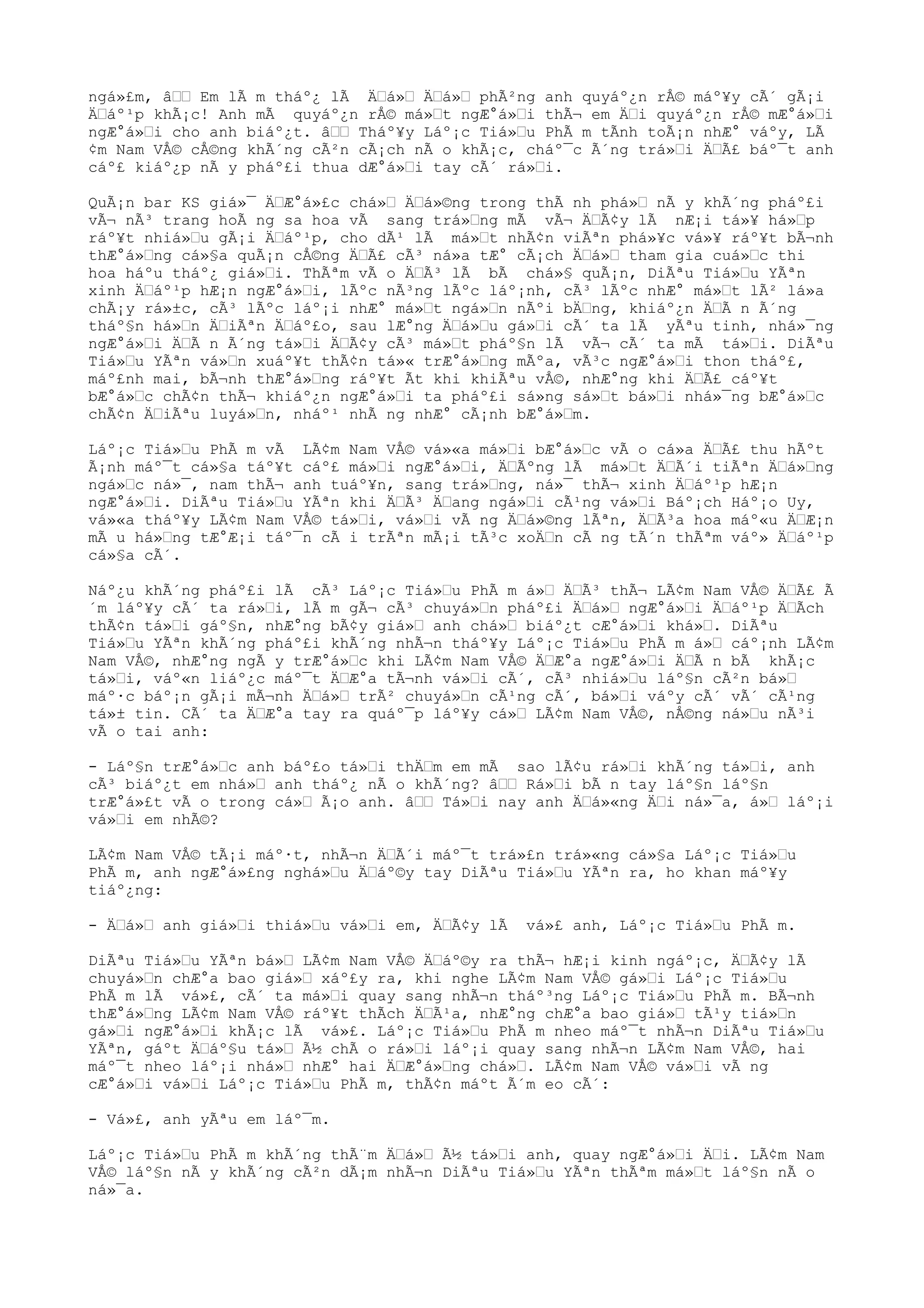 ngá»£m, â““ Em lÃ m tháº¿ lÃ Ä“á»“ Ä“á»“ phÃ²ng anh quyáº¿n rÅ© máº¥y cÃ´ gÃ¡i
Ä“áº¹p khÃ¡c! Anh mÃ quyáº¿n rÅ© má»“t ngÆ°á»“i thÃ¬ em Ä“i quyáº¿n rÅ© mÆ°á»“i
ngÆ°á»“i cho anh biáº¿t. â““ Tháº¥y Láº¡c Tiá»“u PhÃ m tÃnh toÃ¡n nhÆ° váºy, LÃ
¢m Nam VÅ© cÅ©ng khÃ´ng cÃ²n cÃ¡ch nÃ o khÃ¡c, cháº¯c Ã´ng trá»“i Ä“Ã£ báº¯t anh
cáº£ kiáº¿p nÃ y pháº£i thua dÆ°á»“i tay cÃ´ rá»“i.
QuÃ¡n bar KS giá»¯ Ä“Æ°á»£c chá»“ Ä“á»©ng trong thÃ nh phá»“ nÃ y khÃ´ng pháº£i
vÃ¬ nÃ³ trang hoÃ ng sa hoa vÃ sang trá»“ng mÃ vÃ¬ Ä“Ã¢y lÃ nÆ¡i tá»¥ há»“p
ráº¥t nhiá»“u gÃ¡i Ä“áº¹p, cho dÃ¹ lÃ má»“t nhÃ¢n viÃªn phá»¥c vá»¥ ráº¥t bÃ¬nh
thÆ°á»“ng cá»§a quÃ¡n cÅ©ng Ä“Ã£ cÃ³ ná»a tÆ° cÃ¡ch Ä“á»“ tham gia cuá»“c thi
hoa háºu tháº¿ giá»“i. ThÃªm vÃ o Ä“Ã³ lÃ bÃ chá»§ quÃ¡n, DiÃªu Tiá»“u YÃªn
xinh Ä“áº¹p hÆ¡n ngÆ°á»“i, lÃºc nÃ³ng lÃºc láº¡nh, cÃ³ lÃºc nhÆ° má»“t lÃ² lá»a
chÃ¡y rá»±c, cÃ³ lÃºc láº¡i nhÆ° má»“t ngá»“n nÃºi bÄ“ng, khiáº¿n Ä“Ã n Ã´ng
tháº§n há»“n Ä“iÃªn Ä“áº£o, sau lÆ°ng Ä“á»“u gá»“i cÃ´ ta lÃ yÃªu tinh, nhá»¯ng
ngÆ°á»“i Ä“Ã n Ã´ng tá»“i Ä“Ã¢y cÃ³ má»“t pháº§n lÃ vÃ¬ cÃ´ ta mÃ tá»“i. DiÃªu
Tiá»“u YÃªn vá»“n xuáº¥t thÃ¢n tá»« trÆ°á»“ng mÃºa, vÃ³c ngÆ°á»“i thon tháº£,
máº£nh mai, bÃ¬nh thÆ°á»“ng ráº¥t Ãt khi khiÃªu vÅ©, nhÆ°ng khi Ä“Ã£ cáº¥t
bÆ°á»“c chÃ¢n thÃ¬ khiáº¿n ngÆ°á»“i ta pháº£i sá»ng sá»“t bá»“i nhá»¯ng bÆ°á»“c
chÃ¢n Ä“iÃªu luyá»“n, nháº¹ nhÃ ng nhÆ° cÃ¡nh bÆ°á»“m.
Láº¡c Tiá»“u PhÃ m vÃ LÃ¢m Nam VÅ© vá»«a má»“i bÆ°á»“c vÃ o cá»a Ä“Ã£ thu hÃºt
Ã¡nh máº¯t cá»§a táº¥t cáº£ má»“i ngÆ°á»“i, Ä“Ãºng lÃ má»“t Ä“Ã´i tiÃªn Ä“á»“ng
ngá»“c ná»¯, nam thÃ¬ anh tuáº¥n, sang trá»“ng, ná»¯ thÃ¬ xinh Ä“áº¹p hÆ¡n
ngÆ°á»“i. DiÃªu Tiá»“u YÃªn khi Ä“Ã³ Ä“ang ngá»“i cÃ¹ng vá»“i Báº¡ch Háº¡o Uy,
vá»«a tháº¥y LÃ¢m Nam VÅ© tá»“i, vá»“i vÃ ng Ä“á»©ng lÃªn, Ä“Ã³a hoa máº«u Ä“Æ¡n
mÃ u há»“ng tÆ°Æ¡i táº¯n cÃ i trÃªn mÃ¡i tÃ³c xoÄ“n cÃ ng tÃ´n thÃªm váº» Ä“áº¹p
cá»§a cÃ´.
Náº¿u khÃ´ng pháº£i lÃ cÃ³ Láº¡c Tiá»“u PhÃ m á»“ Ä“Ã³ thÃ¬ LÃ¢m Nam VÅ© Ä“Ã£ Ã
´m láº¥y cÃ´ ta rá»“i, lÃ m gÃ¬ cÃ³ chuyá»“n pháº£i Ä“á»“ ngÆ°á»“i Ä“áº¹p Ä“Ãch
thÃ¢n tá»“i gáº§n, nhÆ°ng bÃ¢y giá»“ anh chá»“ biáº¿t cÆ°á»“i khá»“. DiÃªu
Tiá»“u YÃªn khÃ´ng pháº£i khÃ´ng nhÃ¬n tháº¥y Láº¡c Tiá»“u PhÃ m á»“ cáº¡nh LÃ¢m
Nam VÅ©, nhÆ°ng ngÃ y trÆ°á»“c khi LÃ¢m Nam VÅ© Ä“Æ°a ngÆ°á»“i Ä“Ã n bÃ khÃ¡c
tá»“i, váº«n liáº¿c máº¯t Ä“Æ°a tÃ¬nh vá»“i cÃ´, cÃ³ nhiá»“u láº§n cÃ²n bá»“
máº·c báº¡n gÃ¡i mÃ¬nh Ä“á»“ trÃ² chuyá»“n cÃ¹ng cÃ´, bá»“i váºy cÃ´ vÃ´ cÃ¹ng
tá»± tin. CÃ´ ta Ä“Æ°a tay ra quáº¯p láº¥y cá»“ LÃ¢m Nam VÅ©, nÅ©ng ná»“u nÃ³i
vÃ o tai anh:
- Láº§n trÆ°á»“c anh báº£o tá»“i thÄ“m em mÃ sao lÃ¢u rá»“i khÃ´ng tá»“i, anh
cÃ³ biáº¿t em nhá»“ anh tháº¿ nÃ o khÃ´ng? â““ Rá»“i bÃ n tay láº§n láº§n
trÆ°á»£t vÃ o trong cá»“ Ã¡o anh. â““ Tá»“i nay anh Ä“á»«ng Ä“i ná»¯a, á»“ láº¡i
vá»“i em nhÃ©?
LÃ¢m Nam VÅ© tÃ¡i máº·t, nhÃ¬n Ä“Ã´i máº¯t trá»£n trá»«ng cá»§a Láº¡c Tiá»“u
PhÃ m, anh ngÆ°á»£ng nghá»“u Ä“áº©y tay DiÃªu Tiá»“u YÃªn ra, ho khan máº¥y
tiáº¿ng:
- Ä“á»“ anh giá»“i thiá»“u vá»“i em, Ä“Ã¢y lÃ vá»£ anh, Láº¡c Tiá»“u PhÃ m.
DiÃªu Tiá»“u YÃªn bá»“ LÃ¢m Nam VÅ© Ä“áº©y ra thÃ¬ hÆ¡i kinh ngáº¡c, Ä“Ã¢y lÃ
chuyá»“n chÆ°a bao giá»“ xáº£y ra, khi nghe LÃ¢m Nam VÅ© gá»“i Láº¡c Tiá»“u
PhÃ m lÃ vá»£, cÃ´ ta má»“i quay sang nhÃ¬n tháº³ng Láº¡c Tiá»“u PhÃ m. BÃ¬nh
thÆ°á»“ng LÃ¢m Nam VÅ© ráº¥t thÃch Ä“Ã¹a, nhÆ°ng chÆ°a bao giá»“ tÃ¹y tiá»“n
gá»“i ngÆ°á»“i khÃ¡c lÃ vá»£. Láº¡c Tiá»“u PhÃ m nheo máº¯t nhÃ¬n DiÃªu Tiá»“u
YÃªn, gáºt Ä“áº§u tá»“ Ã½ chÃ o rá»“i láº¡i quay sang nhÃ¬n LÃ¢m Nam VÅ©, hai
máº¯t nheo láº¡i nhá»“ nhÆ° hai Ä“Æ°á»“ng chá»“. LÃ¢m Nam VÅ© vá»“i vÃ ng
cÆ°á»“i vá»“i Láº¡c Tiá»“u PhÃ m, thÃ¢n máºt Ã´m eo cÃ´:
- Vá»£, anh yÃªu em láº¯m.
Láº¡c Tiá»“u PhÃ m khÃ´ng thÃ¨m Ä“á»“ Ã½ tá»“i anh, quay ngÆ°á»“i Ä“i. LÃ¢m Nam
VÅ© láº§n nÃ y khÃ´ng cÃ²n dÃ¡m nhÃ¬n DiÃªu Tiá»“u YÃªn thÃªm má»“t láº§n nÃ o
ná»¯a.
 