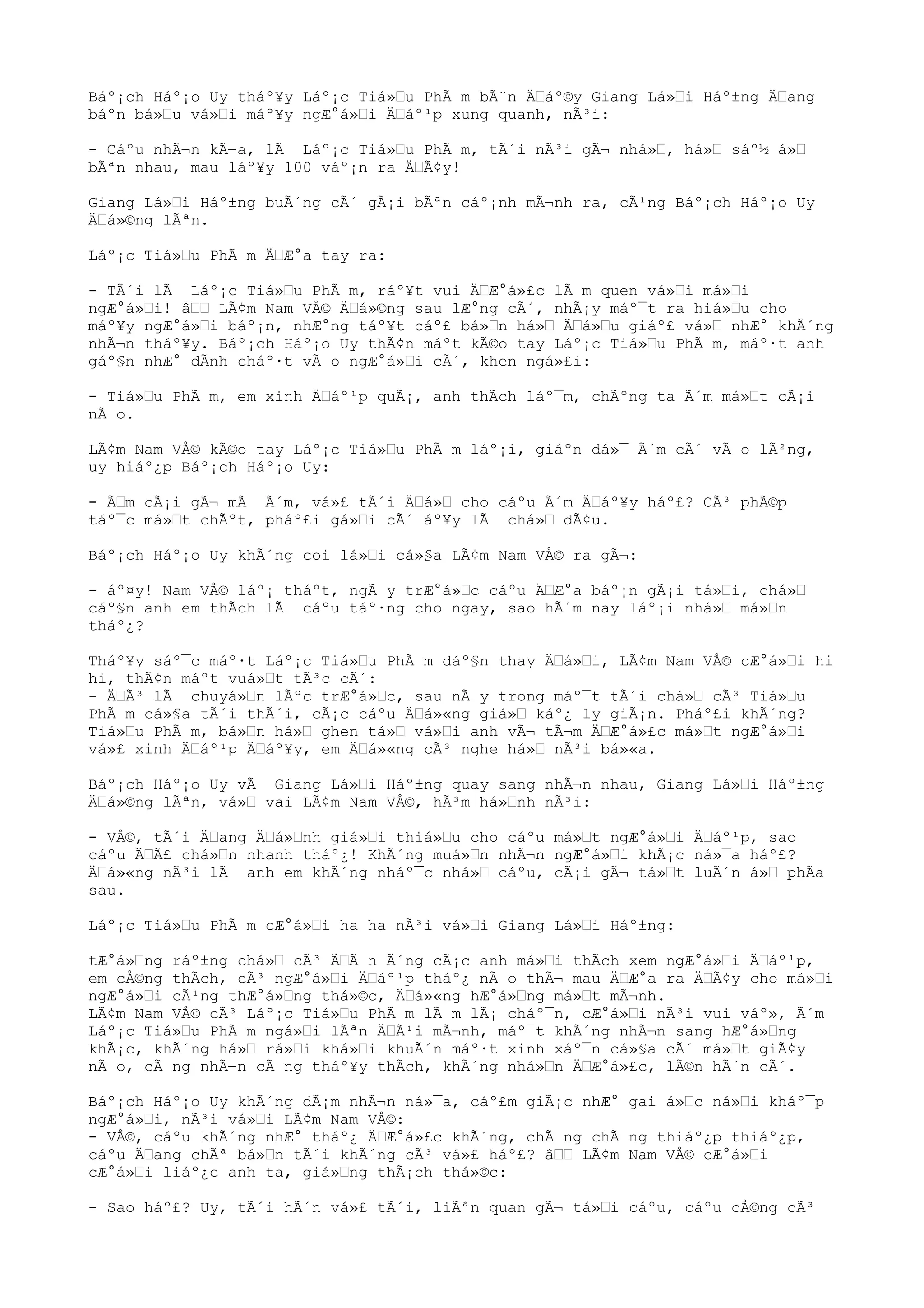 Báº¡ch Háº¡o Uy tháº¥y Láº¡c Tiá»“u PhÃ m bÃ¨n Ä“áº©y Giang Lá»“i Háº±ng Ä“ang
báºn bá»“u vá»“i máº¥y ngÆ°á»“i Ä“áº¹p xung quanh, nÃ³i:
- Cáºu nhÃ¬n kÃ¬a, lÃ Láº¡c Tiá»“u PhÃ m, tÃ´i nÃ³i gÃ¬ nhá»“, há»“ sáº½ á»“
bÃªn nhau, mau láº¥y 100 váº¡n ra Ä“Ã¢y!
Giang Lá»“i Háº±ng buÃ´ng cÃ´ gÃ¡i bÃªn cáº¡nh mÃ¬nh ra, cÃ¹ng Báº¡ch Háº¡o Uy
Ä“á»©ng lÃªn.
Láº¡c Tiá»“u PhÃ m Ä“Æ°a tay ra:
- TÃ´i lÃ Láº¡c Tiá»“u PhÃ m, ráº¥t vui Ä“Æ°á»£c lÃ m quen vá»“i má»“i
ngÆ°á»“i! â““ LÃ¢m Nam VÅ© Ä“á»©ng sau lÆ°ng cÃ´, nhÃ¡y máº¯t ra hiá»“u cho
máº¥y ngÆ°á»“i báº¡n, nhÆ°ng táº¥t cáº£ bá»“n há»“ Ä“á»“u giáº£ vá»“ nhÆ° khÃ´ng
nhÃ¬n tháº¥y. Báº¡ch Háº¡o Uy thÃ¢n máºt kÃ©o tay Láº¡c Tiá»“u PhÃ m, máº·t anh
gáº§n nhÆ° dÃnh cháº·t vÃ o ngÆ°á»“i cÃ´, khen ngá»£i:
- Tiá»“u PhÃ m, em xinh Ä“áº¹p quÃ¡, anh thÃch láº¯m, chÃºng ta Ã´m má»“t cÃ¡i
nÃ o.
LÃ¢m Nam VÅ© kÃ©o tay Láº¡c Tiá»“u PhÃ m láº¡i, giáºn dá»¯ Ã´m cÃ´ vÃ o lÃ²ng,
uy hiáº¿p Báº¡ch Háº¡o Uy:
- Ã“m cÃ¡i gÃ¬ mÃ Ã´m, vá»£ tÃ´i Ä“á»“ cho cáºu Ã´m Ä“áº¥y háº£? CÃ³ phÃ©p
táº¯c má»“t chÃºt, pháº£i gá»“i cÃ´ áº¥y lÃ chá»“ dÃ¢u.
Báº¡ch Háº¡o Uy khÃ´ng coi lá»“i cá»§a LÃ¢m Nam VÅ© ra gÃ¬:
- áº¤y! Nam VÅ© láº¡ tháºt, ngÃ y trÆ°á»“c cáºu Ä“Æ°a báº¡n gÃ¡i tá»“i, chá»“
cáº§n anh em thÃch lÃ cáºu táº·ng cho ngay, sao hÃ´m nay láº¡i nhá»“ má»“n
tháº¿?
Tháº¥y sáº¯c máº·t Láº¡c Tiá»“u PhÃ m dáº§n thay Ä“á»“i, LÃ¢m Nam VÅ© cÆ°á»“i hi
hi, thÃ¢n máºt vuá»“t tÃ³c cÃ´:
- Ä“Ã³ lÃ chuyá»“n lÃºc trÆ°á»“c, sau nÃ y trong máº¯t tÃ´i chá»“ cÃ³ Tiá»“u
PhÃ m cá»§a tÃ´i thÃ´i, cÃ¡c cáºu Ä“á»«ng giá»“ káº¿ ly giÃ¡n. Pháº£i khÃ´ng?
Tiá»“u PhÃ m, bá»“n há»“ ghen tá»“ vá»“i anh vÃ¬ tÃ¬m Ä“Æ°á»£c má»“t ngÆ°á»“i
vá»£ xinh Ä“áº¹p Ä“áº¥y, em Ä“á»«ng cÃ³ nghe há»“ nÃ³i bá»«a.
Báº¡ch Háº¡o Uy vÃ Giang Lá»“i Háº±ng quay sang nhÃ¬n nhau, Giang Lá»“i Háº±ng
Ä“á»©ng lÃªn, vá»“ vai LÃ¢m Nam VÅ©, hÃ³m há»“nh nÃ³i:
- VÅ©, tÃ´i Ä“ang Ä“á»“nh giá»“i thiá»“u cho cáºu má»“t ngÆ°á»“i Ä“áº¹p, sao
cáºu Ä“Ã£ chá»“n nhanh tháº¿! KhÃ´ng muá»“n nhÃ¬n ngÆ°á»“i khÃ¡c ná»¯a háº£?
Ä“á»«ng nÃ³i lÃ anh em khÃ´ng nháº¯c nhá»“ cáºu, cÃ¡i gÃ¬ tá»“t luÃ´n á»“ phÃa
sau.
Láº¡c Tiá»“u PhÃ m cÆ°á»“i ha ha nÃ³i vá»“i Giang Lá»“i Háº±ng:
tÆ°á»“ng ráº±ng chá»“ cÃ³ Ä“Ã n Ã´ng cÃ¡c anh má»“i thÃch xem ngÆ°á»“i Ä“áº¹p,
em cÅ©ng thÃch, cÃ³ ngÆ°á»“i Ä“áº¹p tháº¿ nÃ o thÃ¬ mau Ä“Æ°a ra Ä“Ã¢y cho má»“i
ngÆ°á»“i cÃ¹ng thÆ°á»“ng thá»©c, Ä“á»«ng hÆ°á»“ng má»“t mÃ¬nh.
LÃ¢m Nam VÅ© cÃ³ Láº¡c Tiá»“u PhÃ m lÃ m lÃ¡ cháº¯n, cÆ°á»“i nÃ³i vui váº», Ã´m
Láº¡c Tiá»“u PhÃ m ngá»“i lÃªn Ä“Ã¹i mÃ¬nh, máº¯t khÃ´ng nhÃ¬n sang hÆ°á»“ng
khÃ¡c, khÃ´ng há»“ rá»“i khá»“i khuÃ´n máº·t xinh xáº¯n cá»§a cÃ´ má»“t giÃ¢y
nÃ o, cÃ ng nhÃ¬n cÃ ng tháº¥y thÃch, khÃ´ng nhá»“n Ä“Æ°á»£c, lÃ©n hÃ´n cÃ´.
Báº¡ch Háº¡o Uy khÃ´ng dÃ¡m nhÃ¬n ná»¯a, cáº£m giÃ¡c nhÆ° gai á»“c ná»“i kháº¯p
ngÆ°á»“i, nÃ³i vá»“i LÃ¢m Nam VÅ©:
- VÅ©, cáºu khÃ´ng nhÆ° tháº¿ Ä“Æ°á»£c khÃ´ng, chÃ ng chÃ ng thiáº¿p thiáº¿p,
cáºu Ä“ang chÃª bá»“n tÃ´i khÃ´ng cÃ³ vá»£ háº£? â““ LÃ¢m Nam VÅ© cÆ°á»“i
cÆ°á»“i liáº¿c anh ta, giá»“ng thÃ¡ch thá»©c:
- Sao háº£? Uy, tÃ´i hÃ´n vá»£ tÃ´i, liÃªn quan gÃ¬ tá»“i cáºu, cáºu cÅ©ng cÃ³
 