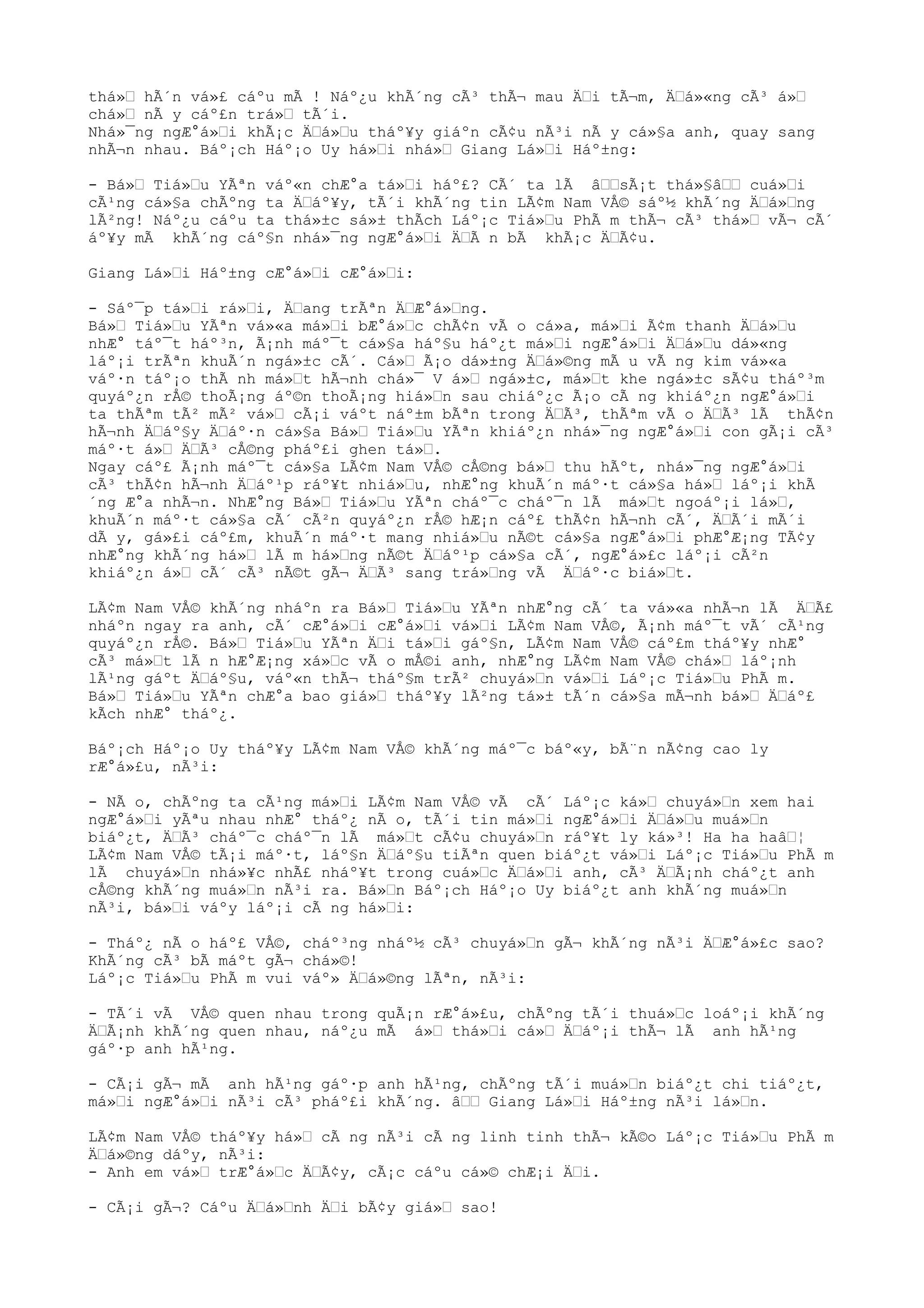 thá»“ hÃ´n vá»£ cáºu mÃ ! Náº¿u khÃ´ng cÃ³ thÃ¬ mau Ä“i tÃ¬m, Ä“á»«ng cÃ³ á»“
chá»“ nÃ y cáº£n trá»“ tÃ´i.
Nhá»¯ng ngÆ°á»“i khÃ¡c Ä“á»“u tháº¥y giáºn cÃ¢u nÃ³i nÃ y cá»§a anh, quay sang
nhÃ¬n nhau. Báº¡ch Háº¡o Uy há»“i nhá»“ Giang Lá»“i Háº±ng:
- Bá»“ Tiá»“u YÃªn váº«n chÆ°a tá»“i háº£? CÃ´ ta lÃ â““sÃ¡t thá»§â““ cuá»“i
cÃ¹ng cá»§a chÃºng ta Ä“áº¥y, tÃ´i khÃ´ng tin LÃ¢m Nam VÅ© sáº½ khÃ´ng Ä“á»“ng
lÃ²ng! Náº¿u cáºu ta thá»±c sá»± thÃch Láº¡c Tiá»“u PhÃ m thÃ¬ cÃ³ thá»“ vÃ¬ cÃ´
áº¥y mÃ khÃ´ng cáº§n nhá»¯ng ngÆ°á»“i Ä“Ã n bÃ khÃ¡c Ä“Ã¢u.
Giang Lá»“i Háº±ng cÆ°á»“i cÆ°á»“i:
- Sáº¯p tá»“i rá»“i, Ä“ang trÃªn Ä“Æ°á»“ng.
Bá»“ Tiá»“u YÃªn vá»«a má»“i bÆ°á»“c chÃ¢n vÃ o cá»a, má»“i Ã¢m thanh Ä“á»“u
nhÆ° táº¯t háº³n, Ã¡nh máº¯t cá»§a háº§u háº¿t má»“i ngÆ°á»“i Ä“á»“u dá»«ng
láº¡i trÃªn khuÃ´n ngá»±c cÃ´. Cá»“ Ã¡o dá»±ng Ä“á»©ng mÃ u vÃ ng kim vá»«a
váº·n táº¡o thÃ nh má»“t hÃ¬nh chá»¯ V á»“ ngá»±c, má»“t khe ngá»±c sÃ¢u tháº³m
quyáº¿n rÅ© thoÃ¡ng áº©n thoÃ¡ng hiá»“n sau chiáº¿c Ã¡o cÃ ng khiáº¿n ngÆ°á»“i
ta thÃªm tÃ² mÃ² vá»“ cÃ¡i váºt náº±m bÃªn trong Ä“Ã³, thÃªm vÃ o Ä“Ã³ lÃ thÃ¢n
hÃ¬nh Ä“áº§y Ä“áº·n cá»§a Bá»“ Tiá»“u YÃªn khiáº¿n nhá»¯ng ngÆ°á»“i con gÃ¡i cÃ³
máº·t á»“ Ä“Ã³ cÅ©ng pháº£i ghen tá»“.
Ngay cáº£ Ã¡nh máº¯t cá»§a LÃ¢m Nam VÅ© cÅ©ng bá»“ thu hÃºt, nhá»¯ng ngÆ°á»“i
cÃ³ thÃ¢n hÃ¬nh Ä“áº¹p ráº¥t nhiá»“u, nhÆ°ng khuÃ´n máº·t cá»§a há»“ láº¡i khÃ
´ng Æ°a nhÃ¬n. NhÆ°ng Bá»“ Tiá»“u YÃªn cháº¯c cháº¯n lÃ má»“t ngoáº¡i lá»“,
khuÃ´n máº·t cá»§a cÃ´ cÃ²n quyáº¿n rÅ© hÆ¡n cáº£ thÃ¢n hÃ¬nh cÃ´, Ä“Ã´i mÃ´i
dÃ y, gá»£i cáº£m, khuÃ´n máº·t mang nhiá»“u nÃ©t cá»§a ngÆ°á»“i phÆ°Æ¡ng TÃ¢y
nhÆ°ng khÃ´ng há»“ lÃ m há»“ng nÃ©t Ä“áº¹p cá»§a cÃ´, ngÆ°á»£c láº¡i cÃ²n
khiáº¿n á»“ cÃ´ cÃ³ nÃ©t gÃ¬ Ä“Ã³ sang trá»“ng vÃ Ä“áº·c biá»“t.
LÃ¢m Nam VÅ© khÃ´ng nháºn ra Bá»“ Tiá»“u YÃªn nhÆ°ng cÃ´ ta vá»«a nhÃ¬n lÃ Ä“Ã£
nháºn ngay ra anh, cÃ´ cÆ°á»“i cÆ°á»“i vá»“i LÃ¢m Nam VÅ©, Ã¡nh máº¯t vÃ´ cÃ¹ng
quyáº¿n rÅ©. Bá»“ Tiá»“u YÃªn Ä“i tá»“i gáº§n, LÃ¢m Nam VÅ© cáº£m tháº¥y nhÆ°
cÃ³ má»“t lÃ n hÆ°Æ¡ng xá»“c vÃ o mÅ©i anh, nhÆ°ng LÃ¢m Nam VÅ© chá»“ láº¡nh
lÃ¹ng gáºt Ä“áº§u, váº«n thÃ¬ tháº§m trÃ² chuyá»“n vá»“i Láº¡c Tiá»“u PhÃ m.
Bá»“ Tiá»“u YÃªn chÆ°a bao giá»“ tháº¥y lÃ²ng tá»± tÃ´n cá»§a mÃ¬nh bá»“ Ä“áº£
kÃch nhÆ° tháº¿.
Báº¡ch Háº¡o Uy tháº¥y LÃ¢m Nam VÅ© khÃ´ng máº¯c báº«y, bÃ¨n nÃ¢ng cao ly
rÆ°á»£u, nÃ³i:
- NÃ o, chÃºng ta cÃ¹ng má»“i LÃ¢m Nam VÅ© vÃ cÃ´ Láº¡c ká»“ chuyá»“n xem hai
ngÆ°á»“i yÃªu nhau nhÆ° tháº¿ nÃ o, tÃ´i tin má»“i ngÆ°á»“i Ä“á»“u muá»“n
biáº¿t, Ä“Ã³ cháº¯c cháº¯n lÃ má»“t cÃ¢u chuyá»“n ráº¥t ly ká»³! Ha ha haâ“¦
LÃ¢m Nam VÅ© tÃ¡i máº·t, láº§n Ä“áº§u tiÃªn quen biáº¿t vá»“i Láº¡c Tiá»“u PhÃ m
lÃ chuyá»“n nhá»¥c nhÃ£ nháº¥t trong cuá»“c Ä“á»“i anh, cÃ³ Ä“Ã¡nh cháº¿t anh
cÅ©ng khÃ´ng muá»“n nÃ³i ra. Bá»“n Báº¡ch Háº¡o Uy biáº¿t anh khÃ´ng muá»“n
nÃ³i, bá»“i váºy láº¡i cÃ ng há»“i:
- Tháº¿ nÃ o háº£ VÅ©, cháº³ng nháº½ cÃ³ chuyá»“n gÃ¬ khÃ´ng nÃ³i Ä“Æ°á»£c sao?
KhÃ´ng cÃ³ bÃ máºt gÃ¬ chá»©!
Láº¡c Tiá»“u PhÃ m vui váº» Ä“á»©ng lÃªn, nÃ³i:
- TÃ´i vÃ VÅ© quen nhau trong quÃ¡n rÆ°á»£u, chÃºng tÃ´i thuá»“c loáº¡i khÃ´ng
Ä“Ã¡nh khÃ´ng quen nhau, náº¿u mÃ á»“ thá»“i cá»“ Ä“áº¡i thÃ¬ lÃ anh hÃ¹ng
gáº·p anh hÃ¹ng.
- CÃ¡i gÃ¬ mÃ anh hÃ¹ng gáº·p anh hÃ¹ng, chÃºng tÃ´i muá»“n biáº¿t chi tiáº¿t,
má»“i ngÆ°á»“i nÃ³i cÃ³ pháº£i khÃ´ng. â““ Giang Lá»“i Háº±ng nÃ³i lá»“n.
LÃ¢m Nam VÅ© tháº¥y há»“ cÃ ng nÃ³i cÃ ng linh tinh thÃ¬ kÃ©o Láº¡c Tiá»“u PhÃ m
Ä“á»©ng dáºy, nÃ³i:
- Anh em vá»“ trÆ°á»“c Ä“Ã¢y, cÃ¡c cáºu cá»© chÆ¡i Ä“i.
- CÃ¡i gÃ¬? Cáºu Ä“á»“nh Ä“i bÃ¢y giá»“ sao!
 