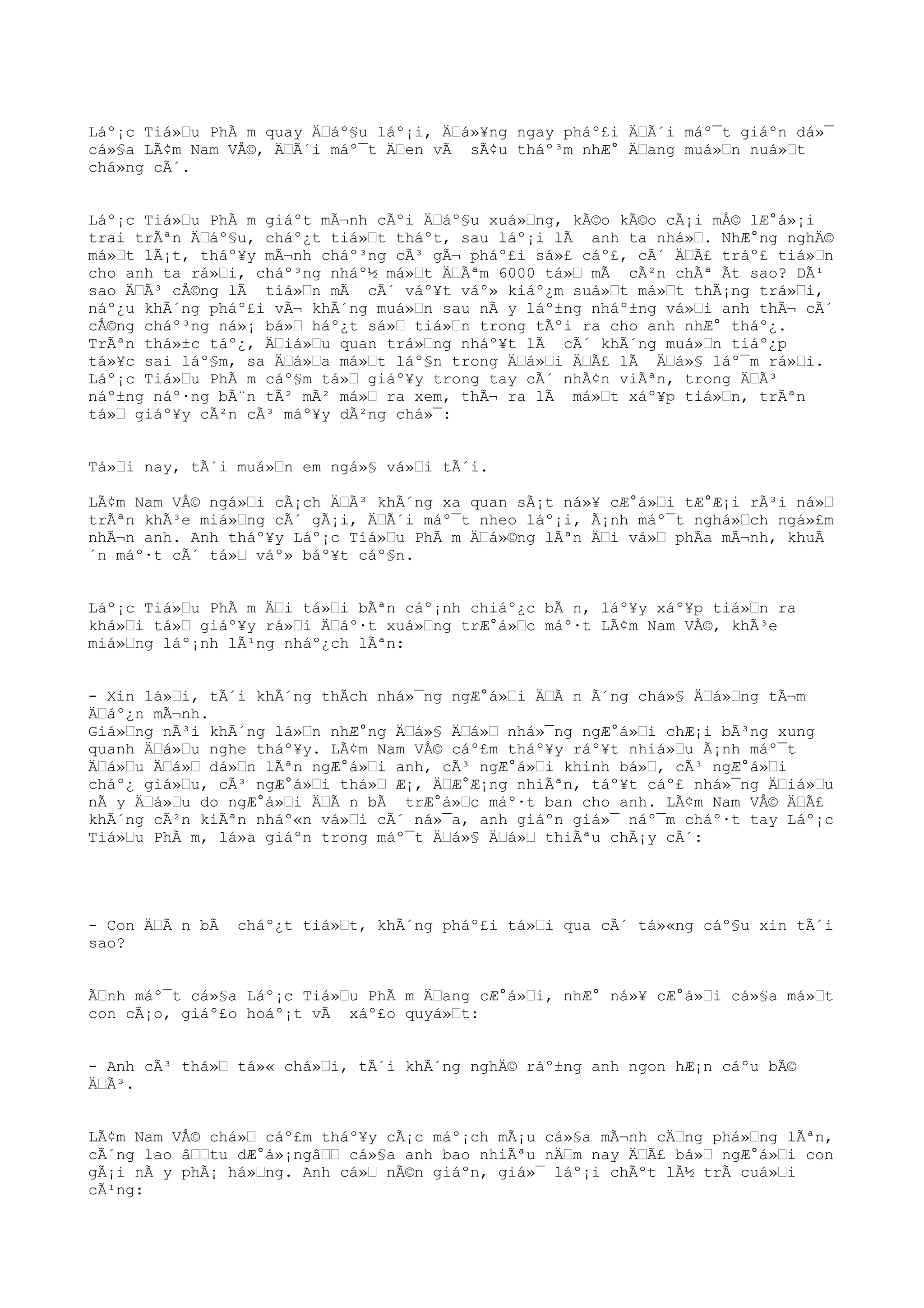 Láº¡c Tiá»Œu PhÃ m quay ÄŒáº§u láº¡i, ÄŒá»¥ng ngay pháº£i ÄŒÃ´i máº¯t giáºn dá»¯
cá»§a LÃ¢m Nam VÅ©, ÄŒÃ´i máº¯t ÄŒen vÃ sÃ¢u tháº³m nhÆ° ÄŒang muá»Œn nuá»Œt
chá»ng cÃ´.
Láº¡c Tiá»Œu PhÃ m giáºt mÃ¬nh cÃºi ÄŒáº§u xuá»Œng, kÃ©o kÃ©o cÃ¡i mÅ© lÆ°á»¡i
trai trÃªn ÄŒáº§u, cháº¿t tiá»Œt tháºt, sau láº¡i lÃ anh ta nhá»Œ. NhÆ°ng nghÄ©
má»Œt lÃ¡t, tháº¥y mÃ¬nh cháº³ng cÃ³ gÃ¬ pháº£i sá»£ cáº£, cÃ´ ÄŒÃ£ tráº£ tiá»Œn
cho anh ta rá»Œi, cháº³ng nháº½ má»Œt ÄŒÃªm 6000 tá»Œ mÃ cÃ²n chÃª Ãt sao? DÃ¹
sao ÄŒÃ³ cÅ©ng lÃ tiá»Œn mÃ cÃ´ váº¥t váº» kiáº¿m suá»Œt má»Œt thÃ¡ng trá»Œi,
náº¿u khÃ´ng pháº£i vÃ¬ khÃ´ng muá»Œn sau nÃ y láº±ng nháº±ng vá»Œi anh thÃ¬ cÃ´
cÅ©ng cháº³ng ná»¡ bá»Œ háº¿t sá»Œ tiá»Œn trong tÃºi ra cho anh nhÆ° tháº¿.
TrÃªn thá»±c táº¿, ÄŒiá»Œu quan trá»Œng nháº¥t lÃ cÃ´ khÃ´ng muá»Œn tiáº¿p
tá»¥c sai láº§m, sa ÄŒá»Œa má»Œt láº§n trong ÄŒá»Œi ÄŒÃ£ lÃ ÄŒá»§ láº¯m rá»Œi.
Láº¡c Tiá»Œu PhÃ m cáº§m tá»Œ giáº¥y trong tay cÃ´ nhÃ¢n viÃªn, trong ÄŒÃ³
náº±ng náº·ng bÃ¨n tÃ² mÃ² má»Œ ra xem, thÃ¬ ra lÃ má»Œt xáº¥p tiá»Œn, trÃªn
tá»Œ giáº¥y cÃ²n cÃ³ máº¥y dÃ²ng chá»¯:
Tá»Œi nay, tÃ´i muá»Œn em ngá»§ vá»Œi tÃ´i.
LÃ¢m Nam VÅ© ngá»Œi cÃ¡ch ÄŒÃ³ khÃ´ng xa quan sÃ¡t ná»¥ cÆ°á»Œi tÆ°Æ¡i rÃ³i ná»Œ
trÃªn khÃ³e miá»Œng cÃ´ gÃ¡i, ÄŒÃ´i máº¯t nheo láº¡i, Ã¡nh máº¯t nghá»Œch ngá»£m
nhÃ¬n anh. Anh tháº¥y Láº¡c Tiá»Œu PhÃ m ÄŒá»©ng lÃªn ÄŒi vá»Œ phÃa mÃ¬nh, khuÃ
´n máº·t cÃ´ tá»Œ váº» báº¥t cáº§n.
Láº¡c Tiá»Œu PhÃ m ÄŒi tá»Œi bÃªn cáº¡nh chiáº¿c bÃ n, láº¥y xáº¥p tiá»Œn ra
khá»Œi tá»Œ giáº¥y rá»Œi ÄŒáº·t xuá»Œng trÆ°á»Œc máº·t LÃ¢m Nam VÅ©, khÃ³e
miá»Œng láº¡nh lÃ¹ng nháº¿ch lÃªn:
- Xin lá»Œi, tÃ´i khÃ´ng thÃch nhá»¯ng ngÆ°á»Œi ÄŒÃ n Ã´ng chá»§ ÄŒá»Œng tÃ¬m
ÄŒáº¿n mÃ¬nh.
Giá»Œng nÃ³i khÃ´ng lá»Œn nhÆ°ng ÄŒá»§ ÄŒá»Œ nhá»¯ng ngÆ°á»Œi chÆ¡i bÃ³ng xung
quanh ÄŒá»Œu nghe tháº¥y. LÃ¢m Nam VÅ© cáº£m tháº¥y ráº¥t nhiá»Œu Ã¡nh máº¯t
ÄŒá»Œu ÄŒá»Œ dá»Œn lÃªn ngÆ°á»Œi anh, cÃ³ ngÆ°á»Œi khinh bá»Œ, cÃ³ ngÆ°á»Œi
cháº¿ giá»Œu, cÃ³ ngÆ°á»Œi thá»Œ Æ¡, ÄŒÆ°Æ¡ng nhiÃªn, táº¥t cáº£ nhá»¯ng ÄŒiá»Œu
nÃ y ÄŒá»Œu do ngÆ°á»Œi ÄŒÃ n bÃ trÆ°á»Œc máº·t ban cho anh. LÃ¢m Nam VÅ© ÄŒÃ£
khÃ´ng cÃ²n kiÃªn nháº«n vá»Œi cÃ´ ná»¯a, anh giáºn giá»¯ náº¯m cháº·t tay Láº¡c
Tiá»Œu PhÃ m, lá»a giáºn trong máº¯t ÄŒá»§ ÄŒá»Œ thiÃªu chÃ¡y cÃ´:
- Con ÄŒÃ n bÃ cháº¿t tiá»Œt, khÃ´ng pháº£i tá»Œi qua cÃ´ tá»«ng cáº§u xin tÃ´i
sao?
ÃŒnh máº¯t cá»§a Láº¡c Tiá»Œu PhÃ m ÄŒang cÆ°á»Œi, nhÆ° ná»¥ cÆ°á»Œi cá»§a má»Œt
con cÃ¡o, giáº£o hoáº¡t vÃ xáº£o quyá»Œt:
- Anh cÃ³ thá»Œ tá»« chá»Œi, tÃ´i khÃ´ng nghÄ© ráº±ng anh ngon hÆ¡n cáºu bÃ©
ÄŒÃ³.
LÃ¢m Nam VÅ© chá»Œ cáº£m tháº¥y cÃ¡c máº¡ch mÃ¡u cá»§a mÃ¬nh cÄŒng phá»Œng lÃªn,
cÃ´ng lao âŒŒtu dÆ°á»¡ngâŒŒ cá»§a anh bao nhiÃªu nÄŒm nay ÄŒÃ£ bá»Œ ngÆ°á»Œi con
gÃ¡i nÃ y phÃ¡ há»Œng. Anh cá»Œ nÃ©n giáºn, giá»¯ láº¡i chÃºt lÃ½ trÃ cuá»Œi
cÃ¹ng:
 