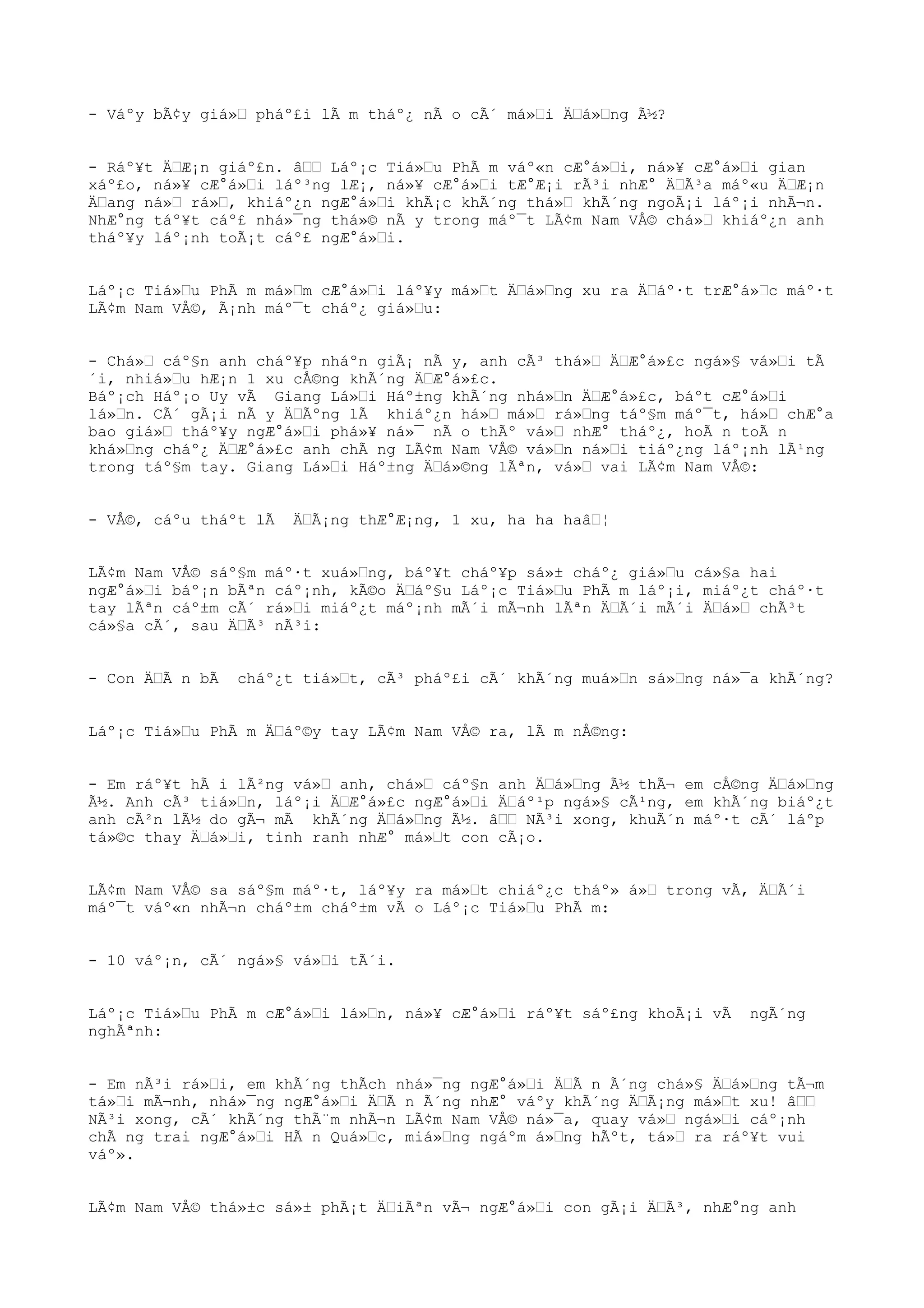 - Váºy bÃ¢y giá»Œ pháº£i lÃ m tháº¿ nÃ o cÃ´ má»Œi ÄŒá»Œng Ã½?
- Ráº¥t ÄŒÆ¡n giáº£n. âŒŒ Láº¡c Tiá»Œu PhÃ m váº«n cÆ°á»Œi, ná»¥ cÆ°á»Œi gian
xáº£o, ná»¥ cÆ°á»Œi láº³ng lÆ¡, ná»¥ cÆ°á»Œi tÆ°Æ¡i rÃ³i nhÆ° ÄŒÃ³a máº«u ÄŒÆ¡n
ÄŒang ná»Œ rá»Œ, khiáº¿n ngÆ°á»Œi khÃ¡c khÃ´ng thá»Œ khÃ´ng ngoÃ¡i láº¡i nhÃ¬n.
NhÆ°ng táº¥t cáº£ nhá»¯ng thá»© nÃ y trong máº¯t LÃ¢m Nam VÅ© chá»Œ khiáº¿n anh
tháº¥y láº¡nh toÃ¡t cáº£ ngÆ°á»Œi.
Láº¡c Tiá»Œu PhÃ m má»Œm cÆ°á»Œi láº¥y má»Œt ÄŒá»Œng xu ra ÄŒáº·t trÆ°á»Œc máº·t
LÃ¢m Nam VÅ©, Ã¡nh máº¯t cháº¿ giá»Œu:
- Chá»Œ cáº§n anh cháº¥p nháºn giÃ¡ nÃ y, anh cÃ³ thá»Œ ÄŒÆ°á»£c ngá»§ vá»Œi tÃ
´i, nhiá»Œu hÆ¡n 1 xu cÅ©ng khÃ´ng ÄŒÆ°á»£c.
Báº¡ch Háº¡o Uy vÃ Giang Lá»Œi Háº±ng khÃ´ng nhá»Œn ÄŒÆ°á»£c, báºt cÆ°á»Œi
lá»Œn. CÃ´ gÃ¡i nÃ y ÄŒÃºng lÃ khiáº¿n há»Œ má»Œ rá»Œng táº§m máº¯t, há»Œ chÆ°a
bao giá»Œ tháº¥y ngÆ°á»Œi phá»¥ ná»¯ nÃ o thÃº vá»Œ nhÆ° tháº¿, hoÃ n toÃ n
khá»Œng cháº¿ ÄŒÆ°á»£c anh chÃ ng LÃ¢m Nam VÅ© vá»Œn ná»Œi tiáº¿ng láº¡nh lÃ¹ng
trong táº§m tay. Giang Lá»Œi Háº±ng ÄŒá»©ng lÃªn, vá»Œ vai LÃ¢m Nam VÅ©:
- VÅ©, cáºu tháºt lÃ ÄŒÃ¡ng thÆ°Æ¡ng, 1 xu, ha ha haâŒ¦
LÃ¢m Nam VÅ© sáº§m máº·t xuá»Œng, báº¥t cháº¥p sá»± cháº¿ giá»Œu cá»§a hai
ngÆ°á»Œi báº¡n bÃªn cáº¡nh, kÃ©o ÄŒáº§u Láº¡c Tiá»Œu PhÃ m láº¡i, miáº¿t cháº·t
tay lÃªn cáº±m cÃ´ rá»Œi miáº¿t máº¡nh mÃ´i mÃ¬nh lÃªn ÄŒÃ´i mÃ´i ÄŒá»Œ chÃ³t
cá»§a cÃ´, sau ÄŒÃ³ nÃ³i:
- Con ÄŒÃ n bÃ cháº¿t tiá»Œt, cÃ³ pháº£i cÃ´ khÃ´ng muá»Œn sá»Œng ná»¯a khÃ´ng?
Láº¡c Tiá»Œu PhÃ m ÄŒáº©y tay LÃ¢m Nam VÅ© ra, lÃ m nÅ©ng:
- Em ráº¥t hÃ i lÃ²ng vá»Œ anh, chá»Œ cáº§n anh ÄŒá»Œng Ã½ thÃ¬ em cÅ©ng ÄŒá»Œng
Ã½. Anh cÃ³ tiá»Œn, láº¡i ÄŒÆ°á»£c ngÆ°á»Œi ÄŒáº¹p ngá»§ cÃ¹ng, em khÃ´ng biáº¿t
anh cÃ²n lÃ½ do gÃ¬ mÃ khÃ´ng ÄŒá»Œng Ã½. âŒŒ NÃ³i xong, khuÃ´n máº·t cÃ´ láºp
tá»©c thay ÄŒá»Œi, tinh ranh nhÆ° má»Œt con cÃ¡o.
LÃ¢m Nam VÅ© sa sáº§m máº·t, láº¥y ra má»Œt chiáº¿c tháº» á»Œ trong vÃ, ÄŒÃ´i
máº¯t váº«n nhÃ¬n cháº±m cháº±m vÃ o Láº¡c Tiá»Œu PhÃ m:
- 10 váº¡n, cÃ´ ngá»§ vá»Œi tÃ´i.
Láº¡c Tiá»Œu PhÃ m cÆ°á»Œi lá»Œn, ná»¥ cÆ°á»Œi ráº¥t sáº£ng khoÃ¡i vÃ ngÃ´ng
nghÃªnh:
- Em nÃ³i rá»Œi, em khÃ´ng thÃch nhá»¯ng ngÆ°á»Œi ÄŒÃ n Ã´ng chá»§ ÄŒá»Œng tÃ¬m
tá»Œi mÃ¬nh, nhá»¯ng ngÆ°á»Œi ÄŒÃ n Ã´ng nhÆ° váºy khÃ´ng ÄŒÃ¡ng má»Œt xu! âŒŒ
NÃ³i xong, cÃ´ khÃ´ng thÃ¨m nhÃ¬n LÃ¢m Nam VÅ© ná»¯a, quay vá»Œ ngá»Œi cáº¡nh
chÃ ng trai ngÆ°á»Œi HÃ n Quá»Œc, miá»Œng ngáºm á»Œng hÃºt, tá»Œ ra ráº¥t vui
váº».
LÃ¢m Nam VÅ© thá»±c sá»± phÃ¡t ÄŒiÃªn vÃ¬ ngÆ°á»Œi con gÃ¡i ÄŒÃ³, nhÆ°ng anh
 