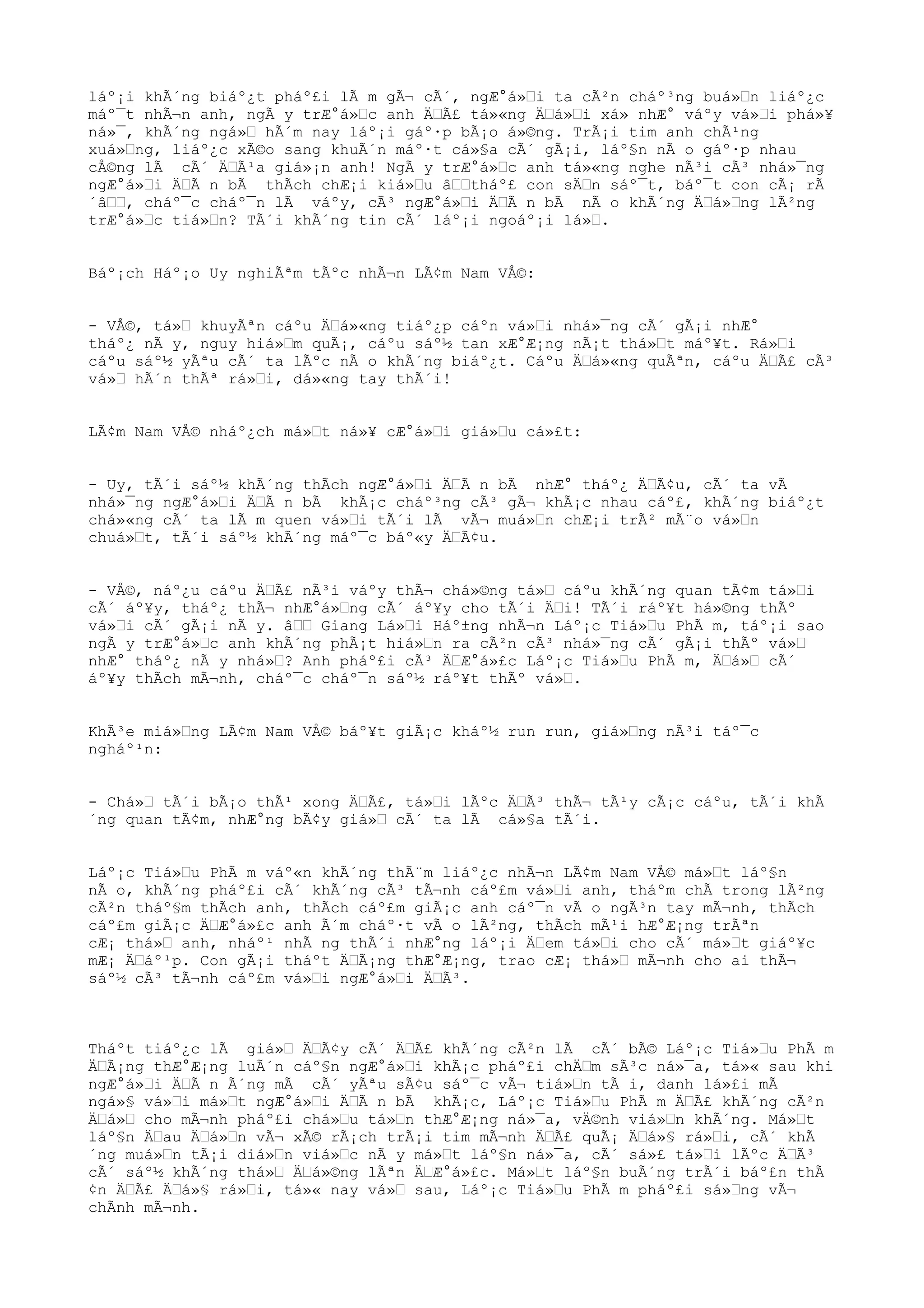 láº¡i khÃ´ng biáº¿t pháº£i lÃ m gÃ¬ cÃ´, ngÆ°á»Œi ta cÃ²n cháº³ng buá»Œn liáº¿c
máº¯t nhÃ¬n anh, ngÃ y trÆ°á»Œc anh ÄŒÃ£ tá»«ng ÄŒá»Œi xá» nhÆ° váºy vá»Œi phá»¥
ná»¯, khÃ´ng ngá»Œ hÃ´m nay láº¡i gáº·p bÃ¡o á»©ng. TrÃ¡i tim anh chÃ¹ng
xuá»Œng, liáº¿c xÃ©o sang khuÃ´n máº·t cá»§a cÃ´ gÃ¡i, láº§n nÃ o gáº·p nhau
cÅ©ng lÃ cÃ´ ÄŒÃ¹a giá»¡n anh! NgÃ y trÆ°á»Œc anh tá»«ng nghe nÃ³i cÃ³ nhá»¯ng
ngÆ°á»Œi ÄŒÃ n bÃ thÃch chÆ¡i kiá»Œu âŒŒtháº£ con sÄŒn sáº¯t, báº¯t con cÃ¡ rÃ
´âŒŒ, cháº¯c cháº¯n lÃ váºy, cÃ³ ngÆ°á»Œi ÄŒÃ n bÃ nÃ o khÃ´ng ÄŒá»Œng lÃ²ng
trÆ°á»Œc tiá»Œn? TÃ´i khÃ´ng tin cÃ´ láº¡i ngoáº¡i lá»Œ.
Báº¡ch Háº¡o Uy nghiÃªm tÃºc nhÃ¬n LÃ¢m Nam VÅ©:
- VÅ©, tá»Œ khuyÃªn cáºu ÄŒá»«ng tiáº¿p cáºn vá»Œi nhá»¯ng cÃ´ gÃ¡i nhÆ°
tháº¿ nÃ y, nguy hiá»Œm quÃ¡, cáºu sáº½ tan xÆ°Æ¡ng nÃ¡t thá»Œt máº¥t. Rá»Œi
cáºu sáº½ yÃªu cÃ´ ta lÃºc nÃ o khÃ´ng biáº¿t. Cáºu ÄŒá»«ng quÃªn, cáºu ÄŒÃ£ cÃ³
vá»Œ hÃ´n thÃª rá»Œi, dá»«ng tay thÃ´i!
LÃ¢m Nam VÅ© nháº¿ch má»Œt ná»¥ cÆ°á»Œi giá»Œu cá»£t:
- Uy, tÃ´i sáº½ khÃ´ng thÃch ngÆ°á»Œi ÄŒÃ n bÃ nhÆ° tháº¿ ÄŒÃ¢u, cÃ´ ta vÃ
nhá»¯ng ngÆ°á»Œi ÄŒÃ n bÃ khÃ¡c cháº³ng cÃ³ gÃ¬ khÃ¡c nhau cáº£, khÃ´ng biáº¿t
chá»«ng cÃ´ ta lÃ m quen vá»Œi tÃ´i lÃ vÃ¬ muá»Œn chÆ¡i trÃ² mÃ¨o vá»Œn
chuá»Œt, tÃ´i sáº½ khÃ´ng máº¯c báº«y ÄŒÃ¢u.
- VÅ©, náº¿u cáºu ÄŒÃ£ nÃ³i váºy thÃ¬ chá»©ng tá»Œ cáºu khÃ´ng quan tÃ¢m tá»Œi
cÃ´ áº¥y, tháº¿ thÃ¬ nhÆ°á»Œng cÃ´ áº¥y cho tÃ´i ÄŒi! TÃ´i ráº¥t há»©ng thÃº
vá»Œi cÃ´ gÃ¡i nÃ y. âŒŒ Giang Lá»Œi Háº±ng nhÃ¬n Láº¡c Tiá»Œu PhÃ m, táº¡i sao
ngÃ y trÆ°á»Œc anh khÃ´ng phÃ¡t hiá»Œn ra cÃ²n cÃ³ nhá»¯ng cÃ´ gÃ¡i thÃº vá»Œ
nhÆ° tháº¿ nÃ y nhá»Œ? Anh pháº£i cÃ³ ÄŒÆ°á»£c Láº¡c Tiá»Œu PhÃ m, ÄŒá»Œ cÃ´
áº¥y thÃch mÃ¬nh, cháº¯c cháº¯n sáº½ ráº¥t thÃº vá»Œ.
KhÃ³e miá»Œng LÃ¢m Nam VÅ© báº¥t giÃ¡c kháº½ run run, giá»Œng nÃ³i táº¯c
ngháº¹n:
- Chá»Œ tÃ´i bÃ¡o thÃ¹ xong ÄŒÃ£, tá»Œi lÃºc ÄŒÃ³ thÃ¬ tÃ¹y cÃ¡c cáºu, tÃ´i khÃ
´ng quan tÃ¢m, nhÆ°ng bÃ¢y giá»Œ cÃ´ ta lÃ cá»§a tÃ´i.
Láº¡c Tiá»Œu PhÃ m váº«n khÃ´ng thÃ¨m liáº¿c nhÃ¬n LÃ¢m Nam VÅ© má»Œt láº§n
nÃ o, khÃ´ng pháº£i cÃ´ khÃ´ng cÃ³ tÃ¬nh cáº£m vá»Œi anh, tháºm chÃ trong lÃ²ng
cÃ²n tháº§m thÃch anh, thÃch cáº£m giÃ¡c anh cáº¯n vÃ o ngÃ³n tay mÃ¬nh, thÃch
cáº£m giÃ¡c ÄŒÆ°á»£c anh Ã´m cháº·t vÃ o lÃ²ng, thÃch mÃ¹i hÆ°Æ¡ng trÃªn
cÆ¡ thá»Œ anh, nháº¹ nhÃ ng thÃ´i nhÆ°ng láº¡i ÄŒem tá»Œi cho cÃ´ má»Œt giáº¥c
mÆ¡ ÄŒáº¹p. Con gÃ¡i tháºt ÄŒÃ¡ng thÆ°Æ¡ng, trao cÆ¡ thá»Œ mÃ¬nh cho ai thÃ¬
sáº½ cÃ³ tÃ¬nh cáº£m vá»Œi ngÆ°á»Œi ÄŒÃ³.
Tháºt tiáº¿c lÃ giá»Œ ÄŒÃ¢y cÃ´ ÄŒÃ£ khÃ´ng cÃ²n lÃ cÃ´ bÃ© Láº¡c Tiá»Œu PhÃ m
ÄŒÃ¡ng thÆ°Æ¡ng luÃ´n cáº§n ngÆ°á»Œi khÃ¡c pháº£i chÄŒm sÃ³c ná»¯a, tá»« sau khi
ngÆ°á»Œi ÄŒÃ n Ã´ng mÃ cÃ´ yÃªu sÃ¢u sáº¯c vÃ¬ tiá»Œn tÃ i, danh lá»£i mÃ
ngá»§ vá»Œi má»Œt ngÆ°á»Œi ÄŒÃ n bÃ khÃ¡c, Láº¡c Tiá»Œu PhÃ m ÄŒÃ£ khÃ´ng cÃ²n
ÄŒá»Œ cho mÃ¬nh pháº£i chá»Œu tá»Œn thÆ°Æ¡ng ná»¯a, vÄ©nh viá»Œn khÃ´ng. Má»Œt
láº§n ÄŒau ÄŒá»Œn vÃ¬ xÃ© rÃ¡ch trÃ¡i tim mÃ¬nh ÄŒÃ£ quÃ¡ ÄŒá»§ rá»Œi, cÃ´ khÃ
´ng muá»Œn tÃ¡i diá»Œn viá»Œc nÃ y má»Œt láº§n ná»¯a, cÃ´ sá»£ tá»Œi lÃºc ÄŒÃ³
cÃ´ sáº½ khÃ´ng thá»Œ ÄŒá»©ng lÃªn ÄŒÆ°á»£c. Má»Œt láº§n buÃ´ng trÃ´i báº£n thÃ
¢n ÄŒÃ£ ÄŒá»§ rá»Œi, tá»« nay vá»Œ sau, Láº¡c Tiá»Œu PhÃ m pháº£i sá»Œng vÃ¬
chÃnh mÃ¬nh.
 