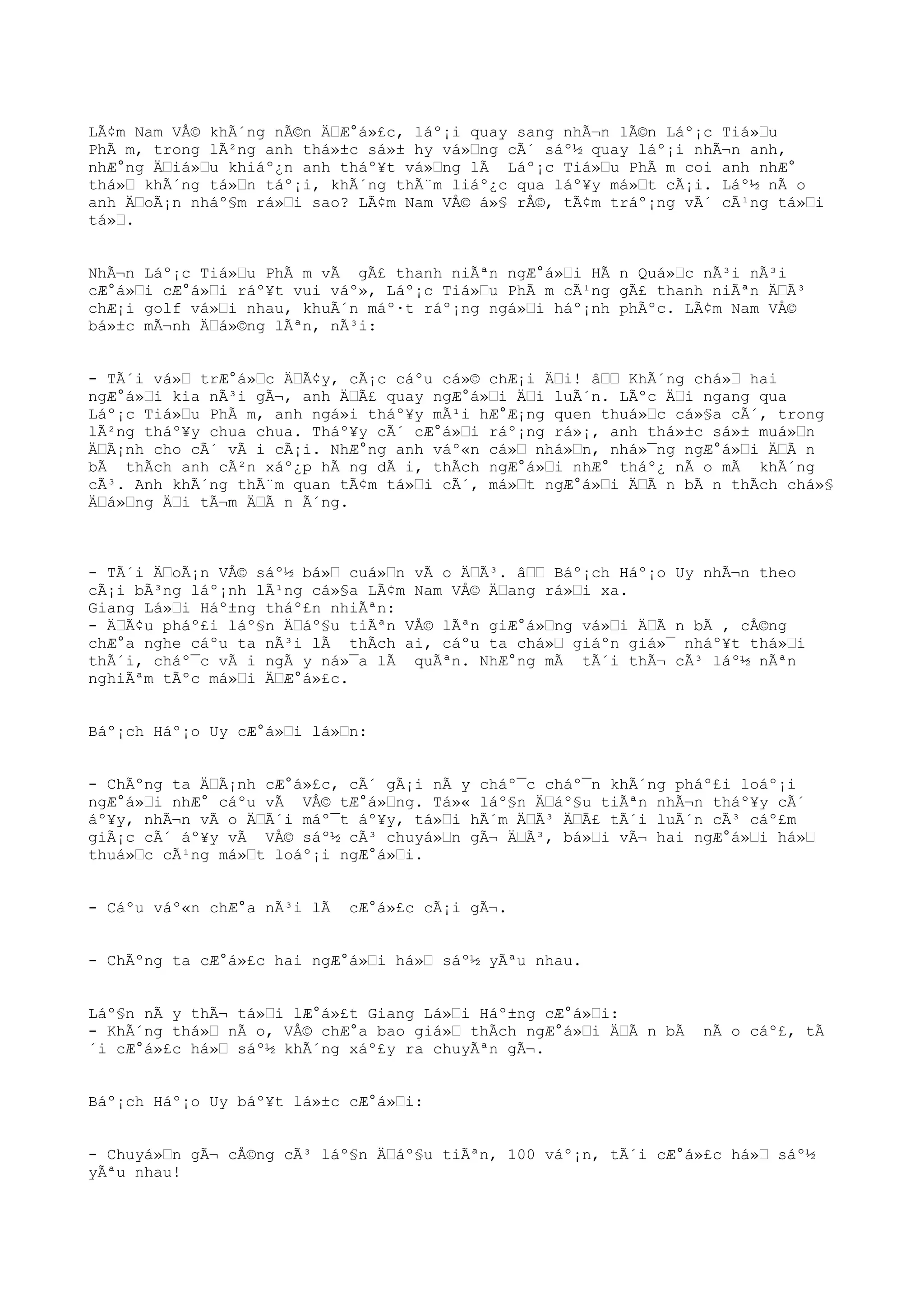LÃ¢m Nam VÅ© khÃ´ng nÃ©n ÄŒÆ°á»£c, láº¡i quay sang nhÃ¬n lÃ©n Láº¡c Tiá»Œu
PhÃ m, trong lÃ²ng anh thá»±c sá»± hy vá»Œng cÃ´ sáº½ quay láº¡i nhÃ¬n anh,
nhÆ°ng ÄŒiá»Œu khiáº¿n anh tháº¥t vá»Œng lÃ Láº¡c Tiá»Œu PhÃ m coi anh nhÆ°
thá»Œ khÃ´ng tá»Œn táº¡i, khÃ´ng thÃ¨m liáº¿c qua láº¥y má»Œt cÃ¡i. Láº½ nÃ o
anh ÄŒoÃ¡n nháº§m rá»Œi sao? LÃ¢m Nam VÅ© á»§ rÅ©, tÃ¢m tráº¡ng vÃ´ cÃ¹ng tá»Œi
tá»Œ.
NhÃ¬n Láº¡c Tiá»Œu PhÃ m vÃ gÃ£ thanh niÃªn ngÆ°á»Œi HÃ n Quá»Œc nÃ³i nÃ³i
cÆ°á»Œi cÆ°á»Œi ráº¥t vui váº», Láº¡c Tiá»Œu PhÃ m cÃ¹ng gÃ£ thanh niÃªn ÄŒÃ³
chÆ¡i golf vá»Œi nhau, khuÃ´n máº·t ráº¡ng ngá»Œi háº¡nh phÃºc. LÃ¢m Nam VÅ©
bá»±c mÃ¬nh ÄŒá»©ng lÃªn, nÃ³i:
- TÃ´i vá»Œ trÆ°á»Œc ÄŒÃ¢y, cÃ¡c cáºu cá»© chÆ¡i ÄŒi! âŒŒ KhÃ´ng chá»Œ hai
ngÆ°á»Œi kia nÃ³i gÃ¬, anh ÄŒÃ£ quay ngÆ°á»Œi ÄŒi luÃ´n. LÃºc ÄŒi ngang qua
Láº¡c Tiá»Œu PhÃ m, anh ngá»i tháº¥y mÃ¹i hÆ°Æ¡ng quen thuá»Œc cá»§a cÃ´, trong
lÃ²ng tháº¥y chua chua. Tháº¥y cÃ´ cÆ°á»Œi ráº¡ng rá»¡, anh thá»±c sá»± muá»Œn
ÄŒÃ¡nh cho cÃ´ vÃ i cÃ¡i. NhÆ°ng anh váº«n cá»Œ nhá»Œn, nhá»¯ng ngÆ°á»Œi ÄŒÃ n
bÃ thÃch anh cÃ²n xáº¿p hÃ ng dÃ i, thÃch ngÆ°á»Œi nhÆ° tháº¿ nÃ o mÃ khÃ´ng
cÃ³. Anh khÃ´ng thÃ¨m quan tÃ¢m tá»Œi cÃ´, má»Œt ngÆ°á»Œi ÄŒÃ n bÃ n thÃch chá»§
ÄŒá»Œng ÄŒi tÃ¬m ÄŒÃ n Ã´ng.
- TÃ´i ÄŒoÃ¡n VÅ© sáº½ bá»Œ cuá»Œn vÃ o ÄŒÃ³. âŒŒ Báº¡ch Háº¡o Uy nhÃ¬n theo
cÃ¡i bÃ³ng láº¡nh lÃ¹ng cá»§a LÃ¢m Nam VÅ© ÄŒang rá»Œi xa.
Giang Lá»Œi Háº±ng tháº£n nhiÃªn:
- ÄŒÃ¢u pháº£i láº§n ÄŒáº§u tiÃªn VÅ© lÃªn giÆ°á»Œng vá»Œi ÄŒÃ n bÃ , cÅ©ng
chÆ°a nghe cáºu ta nÃ³i lÃ thÃch ai, cáºu ta chá»Œ giáºn giá»¯ nháº¥t thá»Œi
thÃ´i, cháº¯c vÃ i ngÃ y ná»¯a lÃ quÃªn. NhÆ°ng mÃ tÃ´i thÃ¬ cÃ³ láº½ nÃªn
nghiÃªm tÃºc má»Œi ÄŒÆ°á»£c.
Báº¡ch Háº¡o Uy cÆ°á»Œi lá»Œn:
- ChÃºng ta ÄŒÃ¡nh cÆ°á»£c, cÃ´ gÃ¡i nÃ y cháº¯c cháº¯n khÃ´ng pháº£i loáº¡i
ngÆ°á»Œi nhÆ° cáºu vÃ VÅ© tÆ°á»Œng. Tá»« láº§n ÄŒáº§u tiÃªn nhÃ¬n tháº¥y cÃ´
áº¥y, nhÃ¬n vÃ o ÄŒÃ´i máº¯t áº¥y, tá»Œi hÃ´m ÄŒÃ³ ÄŒÃ£ tÃ´i luÃ´n cÃ³ cáº£m
giÃ¡c cÃ´ áº¥y vÃ VÅ© sáº½ cÃ³ chuyá»Œn gÃ¬ ÄŒÃ³, bá»Œi vÃ¬ hai ngÆ°á»Œi há»Œ
thuá»Œc cÃ¹ng má»Œt loáº¡i ngÆ°á»Œi.
- Cáºu váº«n chÆ°a nÃ³i lÃ cÆ°á»£c cÃ¡i gÃ¬.
- ChÃºng ta cÆ°á»£c hai ngÆ°á»Œi há»Œ sáº½ yÃªu nhau.
Láº§n nÃ y thÃ¬ tá»Œi lÆ°á»£t Giang Lá»Œi Háº±ng cÆ°á»Œi:
- KhÃ´ng thá»Œ nÃ o, VÅ© chÆ°a bao giá»Œ thÃch ngÆ°á»Œi ÄŒÃ n bÃ nÃ o cáº£, tÃ
´i cÆ°á»£c há»Œ sáº½ khÃ´ng xáº£y ra chuyÃªn gÃ¬.
Báº¡ch Háº¡o Uy báº¥t lá»±c cÆ°á»Œi:
- Chuyá»Œn gÃ¬ cÅ©ng cÃ³ láº§n ÄŒáº§u tiÃªn, 100 váº¡n, tÃ´i cÆ°á»£c há»Œ sáº½
yÃªu nhau!
 