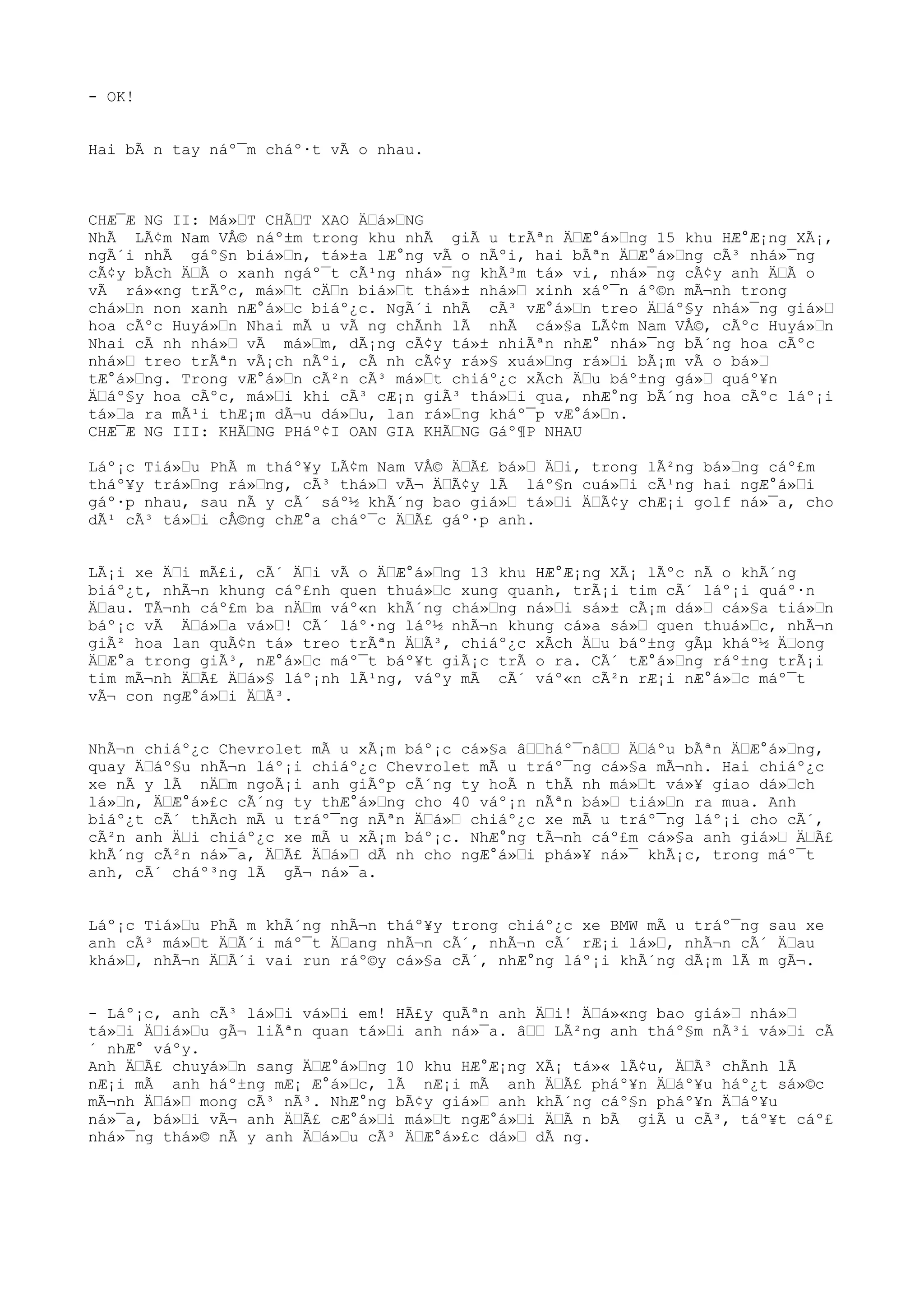 - OK!
Hai bÃ n tay náº¯m cháº·t vÃ o nhau.
CHÆ¯Æ NG II: Má»ŒT CHÃŒT XAO ÄŒá»ŒNG
NhÃ LÃ¢m Nam VÅ© náº±m trong khu nhÃ giÃ u trÃªn ÄŒÆ°á»Œng 15 khu HÆ°Æ¡ng XÃ¡,
ngÃ´i nhÃ gáº§n biá»Œn, tá»±a lÆ°ng vÃ o nÃºi, hai bÃªn ÄŒÆ°á»Œng cÃ³ nhá»¯ng
cÃ¢y bÃch ÄŒÃ o xanh ngáº¯t cÃ¹ng nhá»¯ng khÃ³m tá» vi, nhá»¯ng cÃ¢y anh ÄŒÃ o
vÃ rá»«ng trÃºc, má»Œt cÄŒn biá»Œt thá»± nhá»Œ xinh xáº¯n áº©n mÃ¬nh trong
chá»Œn non xanh nÆ°á»Œc biáº¿c. NgÃ´i nhÃ cÃ³ vÆ°á»Œn treo ÄŒáº§y nhá»¯ng giá»Œ
hoa cÃºc Huyá»Œn Nhai mÃ u vÃ ng chÃnh lÃ nhÃ cá»§a LÃ¢m Nam VÅ©, cÃºc Huyá»Œn
Nhai cÃ nh nhá»Œ vÃ má»Œm, dÃ¡ng cÃ¢y tá»± nhiÃªn nhÆ° nhá»¯ng bÃ´ng hoa cÃºc
nhá»Œ treo trÃªn vÃ¡ch nÃºi, cÃ nh cÃ¢y rá»§ xuá»Œng rá»Œi bÃ¡m vÃ o bá»Œ
tÆ°á»Œng. Trong vÆ°á»Œn cÃ²n cÃ³ má»Œt chiáº¿c xÃch ÄŒu báº±ng gá»Œ quáº¥n
ÄŒáº§y hoa cÃºc, má»Œi khi cÃ³ cÆ¡n giÃ³ thá»Œi qua, nhÆ°ng bÃ´ng hoa cÃºc láº¡i
tá»Œa ra mÃ¹i thÆ¡m dÃ¬u dá»Œu, lan rá»Œng kháº¯p vÆ°á»Œn.
CHÆ¯Æ NG III: KHÃŒNG PHáº¢I OAN GIA KHÃŒNG Gáº¶P NHAU
Láº¡c Tiá»Œu PhÃ m tháº¥y LÃ¢m Nam VÅ© ÄŒÃ£ bá»Œ ÄŒi, trong lÃ²ng bá»Œng cáº£m
tháº¥y trá»Œng rá»Œng, cÃ³ thá»Œ vÃ¬ ÄŒÃ¢y lÃ láº§n cuá»Œi cÃ¹ng hai ngÆ°á»Œi
gáº·p nhau, sau nÃ y cÃ´ sáº½ khÃ´ng bao giá»Œ tá»Œi ÄŒÃ¢y chÆ¡i golf ná»¯a, cho
dÃ¹ cÃ³ tá»Œi cÅ©ng chÆ°a cháº¯c ÄŒÃ£ gáº·p anh.
LÃ¡i xe ÄŒi mÃ£i, cÃ´ ÄŒi vÃ o ÄŒÆ°á»Œng 13 khu HÆ°Æ¡ng XÃ¡ lÃºc nÃ o khÃ´ng
biáº¿t, nhÃ¬n khung cáº£nh quen thuá»Œc xung quanh, trÃ¡i tim cÃ´ láº¡i quáº·n
ÄŒau. TÃ¬nh cáº£m ba nÄŒm váº«n khÃ´ng chá»Œng ná»Œi sá»± cÃ¡m dá»Œ cá»§a tiá»Œn
báº¡c vÃ ÄŒá»Œa vá»Œ! CÃ´ láº·ng láº½ nhÃ¬n khung cá»a sá»Œ quen thuá»Œc, nhÃ¬n
giÃ² hoa lan quÃ¢n tá» treo trÃªn ÄŒÃ³, chiáº¿c xÃch ÄŒu báº±ng gÃµ kháº½ ÄŒong
ÄŒÆ°a trong giÃ³, nÆ°á»Œc máº¯t báº¥t giÃ¡c trÃ o ra. CÃ´ tÆ°á»Œng ráº±ng trÃ¡i
tim mÃ¬nh ÄŒÃ£ ÄŒá»§ láº¡nh lÃ¹ng, váºy mÃ cÃ´ váº«n cÃ²n rÆ¡i nÆ°á»Œc máº¯t
vÃ¬ con ngÆ°á»Œi ÄŒÃ³.
NhÃ¬n chiáº¿c Chevrolet mÃ u xÃ¡m báº¡c cá»§a âŒŒháº¯nâŒŒ ÄŒáºu bÃªn ÄŒÆ°á»Œng,
quay ÄŒáº§u nhÃ¬n láº¡i chiáº¿c Chevrolet mÃ u tráº¯ng cá»§a mÃ¬nh. Hai chiáº¿c
xe nÃ y lÃ nÄŒm ngoÃ¡i anh giÃºp cÃ´ng ty hoÃ n thÃ nh má»Œt vá»¥ giao dá»Œch
lá»Œn, ÄŒÆ°á»£c cÃ´ng ty thÆ°á»Œng cho 40 váº¡n nÃªn bá»Œ tiá»Œn ra mua. Anh
biáº¿t cÃ´ thÃch mÃ u tráº¯ng nÃªn ÄŒá»Œ chiáº¿c xe mÃ u tráº¯ng láº¡i cho cÃ´,
cÃ²n anh ÄŒi chiáº¿c xe mÃ u xÃ¡m báº¡c. NhÆ°ng tÃ¬nh cáº£m cá»§a anh giá»Œ ÄŒÃ£
khÃ´ng cÃ²n ná»¯a, ÄŒÃ£ ÄŒá»Œ dÃ nh cho ngÆ°á»Œi phá»¥ ná»¯ khÃ¡c, trong máº¯t
anh, cÃ´ cháº³ng lÃ gÃ¬ ná»¯a.
Láº¡c Tiá»Œu PhÃ m khÃ´ng nhÃ¬n tháº¥y trong chiáº¿c xe BMW mÃ u tráº¯ng sau xe
anh cÃ³ má»Œt ÄŒÃ´i máº¯t ÄŒang nhÃ¬n cÃ´, nhÃ¬n cÃ´ rÆ¡i lá»Œ, nhÃ¬n cÃ´ ÄŒau
khá»Œ, nhÃ¬n ÄŒÃ´i vai run ráº©y cá»§a cÃ´, nhÆ°ng láº¡i khÃ´ng dÃ¡m lÃ m gÃ¬.
- Láº¡c, anh cÃ³ lá»Œi vá»Œi em! HÃ£y quÃªn anh ÄŒi! ÄŒá»«ng bao giá»Œ nhá»Œ
tá»Œi ÄŒiá»Œu gÃ¬ liÃªn quan tá»Œi anh ná»¯a. âŒŒ LÃ²ng anh tháº§m nÃ³i vá»Œi cÃ
´ nhÆ° váºy.
Anh ÄŒÃ£ chuyá»Œn sang ÄŒÆ°á»Œng 10 khu HÆ°Æ¡ng XÃ¡ tá»« lÃ¢u, ÄŒÃ³ chÃnh lÃ
nÆ¡i mÃ anh háº±ng mÆ¡ Æ°á»Œc, lÃ nÆ¡i mÃ anh ÄŒÃ£ pháº¥n ÄŒáº¥u háº¿t sá»©c
mÃ¬nh ÄŒá»Œ mong cÃ³ nÃ³. NhÆ°ng bÃ¢y giá»Œ anh khÃ´ng cáº§n pháº¥n ÄŒáº¥u
ná»¯a, bá»Œi vÃ¬ anh ÄŒÃ£ cÆ°á»Œi má»Œt ngÆ°á»Œi ÄŒÃ n bÃ giÃ u cÃ³, táº¥t cáº£
nhá»¯ng thá»© nÃ y anh ÄŒá»Œu cÃ³ ÄŒÆ°á»£c dá»Œ dÃ ng.
 