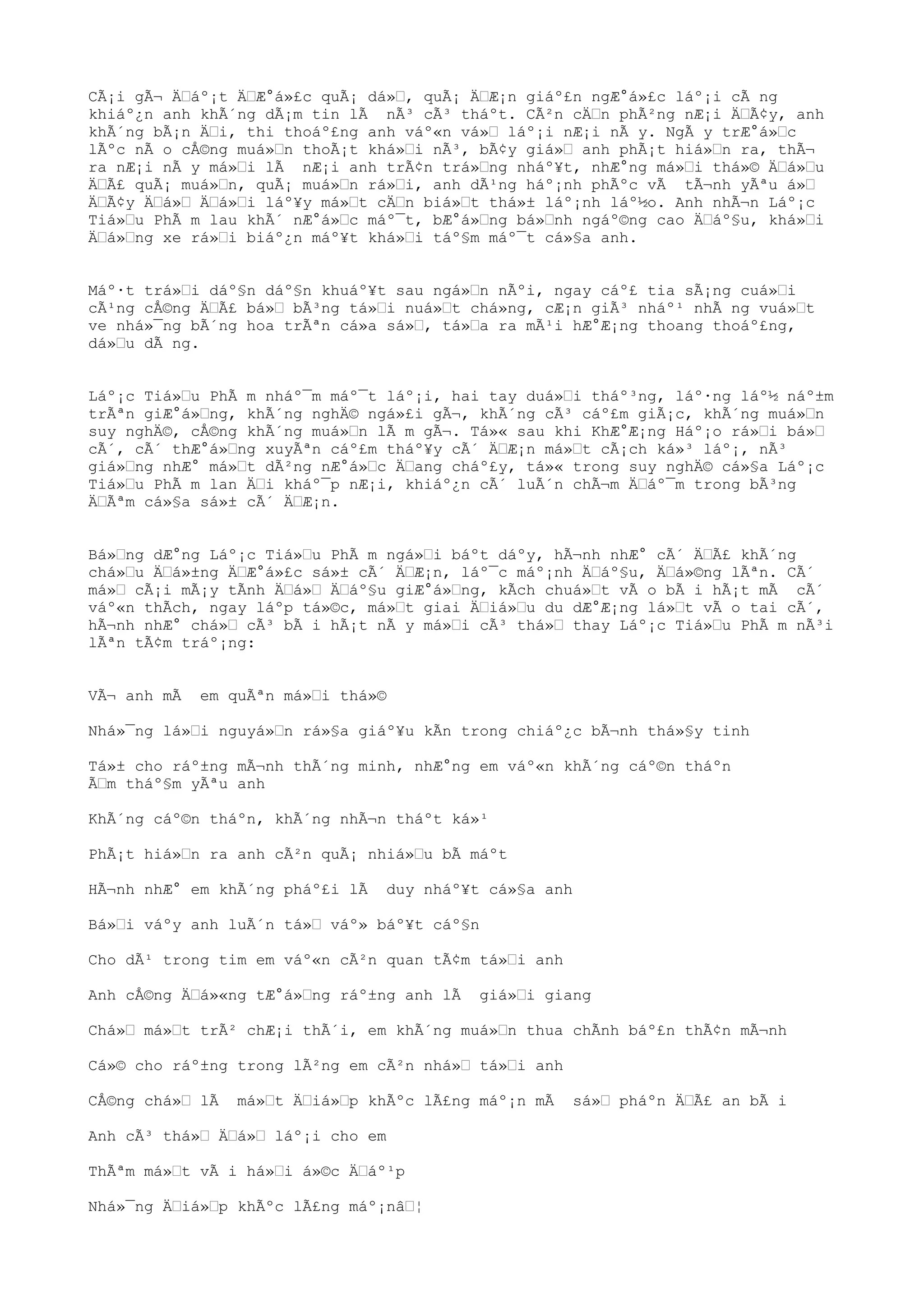 CÃ¡i gÃ¬ ÄŒáº¡t ÄŒÆ°á»£c quÃ¡ dá»Œ, quÃ¡ ÄŒÆ¡n giáº£n ngÆ°á»£c láº¡i cÃ ng
khiáº¿n anh khÃ´ng dÃ¡m tin lÃ nÃ³ cÃ³ tháºt. CÃ²n cÄŒn phÃ²ng nÆ¡i ÄŒÃ¢y, anh
khÃ´ng bÃ¡n ÄŒi, thi thoáº£ng anh váº«n vá»Œ láº¡i nÆ¡i nÃ y. NgÃ y trÆ°á»Œc
lÃºc nÃ o cÅ©ng muá»Œn thoÃ¡t khá»Œi nÃ³, bÃ¢y giá»Œ anh phÃ¡t hiá»Œn ra, thÃ¬
ra nÆ¡i nÃ y má»Œi lÃ nÆ¡i anh trÃ¢n trá»Œng nháº¥t, nhÆ°ng má»Œi thá»© ÄŒá»Œu
ÄŒÃ£ quÃ¡ muá»Œn, quÃ¡ muá»Œn rá»Œi, anh dÃ¹ng háº¡nh phÃºc vÃ tÃ¬nh yÃªu á»Œ
ÄŒÃ¢y ÄŒá»Œ ÄŒá»Œi láº¥y má»Œt cÄŒn biá»Œt thá»± láº¡nh láº½o. Anh nhÃ¬n Láº¡c
Tiá»Œu PhÃ m lau khÃ´ nÆ°á»Œc máº¯t, bÆ°á»Œng bá»Œnh ngáº©ng cao ÄŒáº§u, khá»Œi
ÄŒá»Œng xe rá»Œi biáº¿n máº¥t khá»Œi táº§m máº¯t cá»§a anh.
Máº·t trá»Œi dáº§n dáº§n khuáº¥t sau ngá»Œn nÃºi, ngay cáº£ tia sÃ¡ng cuá»Œi
cÃ¹ng cÅ©ng ÄŒÃ£ bá»Œ bÃ³ng tá»Œi nuá»Œt chá»ng, cÆ¡n giÃ³ nháº¹ nhÃ ng vuá»Œt
ve nhá»¯ng bÃ´ng hoa trÃªn cá»a sá»Œ, tá»Œa ra mÃ¹i hÆ°Æ¡ng thoang thoáº£ng,
dá»Œu dÃ ng.
Láº¡c Tiá»Œu PhÃ m nháº¯m máº¯t láº¡i, hai tay duá»Œi tháº³ng, láº·ng láº½ náº±m
trÃªn giÆ°á»Œng, khÃ´ng nghÄ© ngá»£i gÃ¬, khÃ´ng cÃ³ cáº£m giÃ¡c, khÃ´ng muá»Œn
suy nghÄ©, cÅ©ng khÃ´ng muá»Œn lÃ m gÃ¬. Tá»« sau khi KhÆ°Æ¡ng Háº¡o rá»Œi bá»Œ
cÃ´, cÃ´ thÆ°á»Œng xuyÃªn cáº£m tháº¥y cÃ´ ÄŒÆ¡n má»Œt cÃ¡ch ká»³ láº¡, nÃ³
giá»Œng nhÆ° má»Œt dÃ²ng nÆ°á»Œc ÄŒang cháº£y, tá»« trong suy nghÄ© cá»§a Láº¡c
Tiá»Œu PhÃ m lan ÄŒi kháº¯p nÆ¡i, khiáº¿n cÃ´ luÃ´n chÃ¬m ÄŒáº¯m trong bÃ³ng
ÄŒÃªm cá»§a sá»± cÃ´ ÄŒÆ¡n.
Bá»Œng dÆ°ng Láº¡c Tiá»Œu PhÃ m ngá»Œi báºt dáºy, hÃ¬nh nhÆ° cÃ´ ÄŒÃ£ khÃ´ng
chá»Œu ÄŒá»±ng ÄŒÆ°á»£c sá»± cÃ´ ÄŒÆ¡n, láº¯c máº¡nh ÄŒáº§u, ÄŒá»©ng lÃªn. CÃ´
má»Œ cÃ¡i mÃ¡y tÃnh ÄŒá»Œ ÄŒáº§u giÆ°á»Œng, kÃch chuá»Œt vÃ o bÃ i hÃ¡t mÃ cÃ´
váº«n thÃch, ngay láºp tá»©c, má»Œt giai ÄŒiá»Œu du dÆ°Æ¡ng lá»Œt vÃ o tai cÃ´,
hÃ¬nh nhÆ° chá»Œ cÃ³ bÃ i hÃ¡t nÃ y má»Œi cÃ³ thá»Œ thay Láº¡c Tiá»Œu PhÃ m nÃ³i
lÃªn tÃ¢m tráº¡ng:
VÃ¬ anh mÃ em quÃªn má»Œi thá»©
Nhá»¯ng lá»Œi nguyá»Œn rá»§a giáº¥u kÃn trong chiáº¿c bÃ¬nh thá»§y tinh
Tá»± cho ráº±ng mÃ¬nh thÃ´ng minh, nhÆ°ng em váº«n khÃ´ng cáº©n tháºn
ÃŒm tháº§m yÃªu anh
KhÃ´ng cáº©n tháºn, khÃ´ng nhÃ¬n tháºt ká»¹
PhÃ¡t hiá»Œn ra anh cÃ²n quÃ¡ nhiá»Œu bÃ máºt
HÃ¬nh nhÆ° em khÃ´ng pháº£i lÃ duy nháº¥t cá»§a anh
Bá»Œi váºy anh luÃ´n tá»Œ váº» báº¥t cáº§n
Cho dÃ¹ trong tim em váº«n cÃ²n quan tÃ¢m tá»Œi anh
Anh cÅ©ng ÄŒá»«ng tÆ°á»Œng ráº±ng anh lÃ giá»Œi giang
Chá»Œ má»Œt trÃ² chÆ¡i thÃ´i, em khÃ´ng muá»Œn thua chÃnh báº£n thÃ¢n mÃ¬nh
Cá»© cho ráº±ng trong lÃ²ng em cÃ²n nhá»Œ tá»Œi anh
CÅ©ng chá»Œ lÃ má»Œt ÄŒiá»Œp khÃºc lÃ£ng máº¡n mÃ sá»Œ pháºn ÄŒÃ£ an bÃ i
Anh cÃ³ thá»Œ ÄŒá»Œ láº¡i cho em
ThÃªm má»Œt vÃ i há»Œi á»©c ÄŒáº¹p
Nhá»¯ng ÄŒiá»Œp khÃºc lÃ£ng máº¡nâŒ¦
 