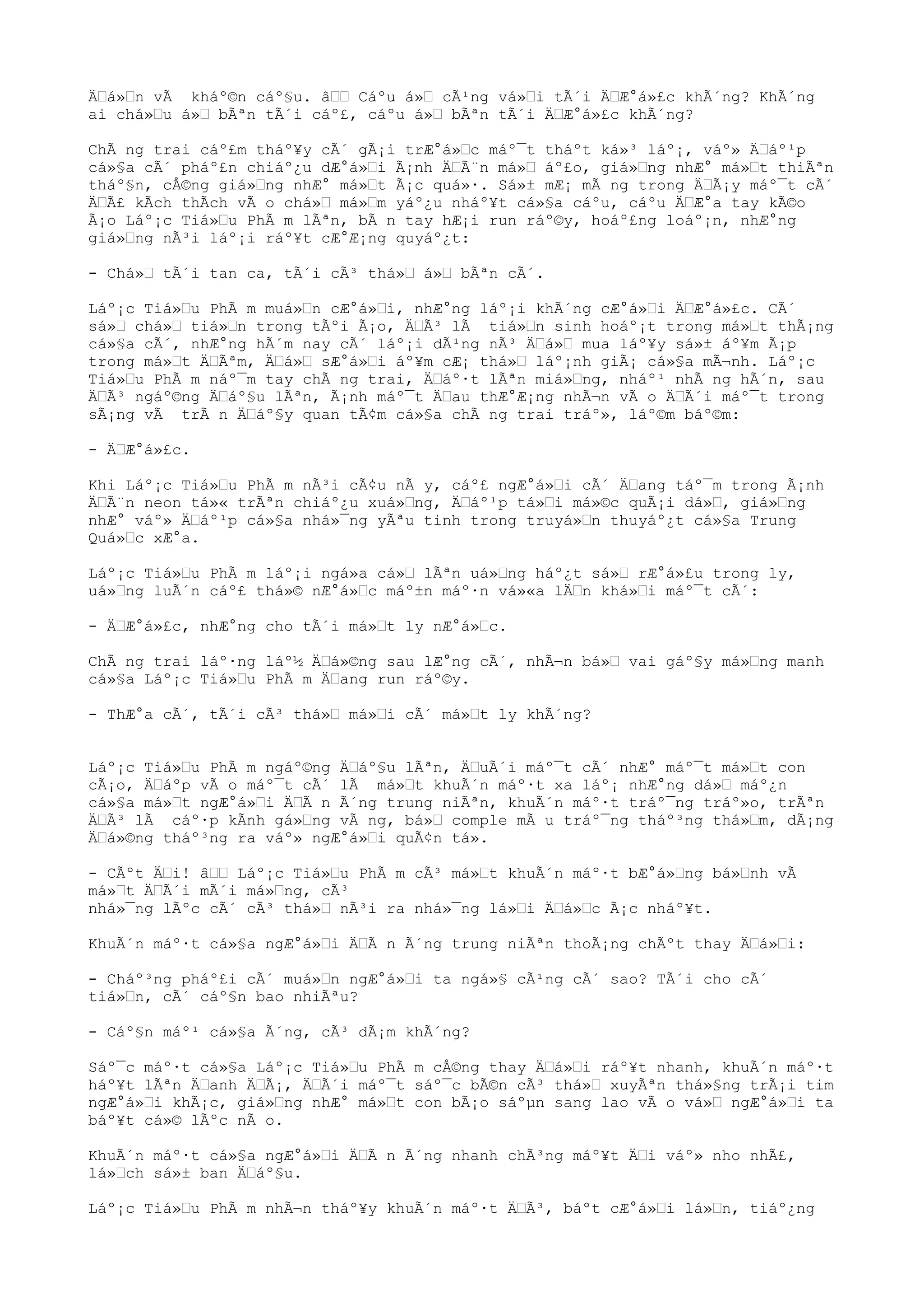 ÄŒá»Œn vÃ kháº©n cáº§u. âŒŒ Cáºu á»Œ cÃ¹ng vá»Œi tÃ´i ÄŒÆ°á»£c khÃ´ng? KhÃ´ng
ai chá»Œu á»Œ bÃªn tÃ´i cáº£, cáºu á»Œ bÃªn tÃ´i ÄŒÆ°á»£c khÃ´ng?
ChÃ ng trai cáº£m tháº¥y cÃ´ gÃ¡i trÆ°á»Œc máº¯t tháºt ká»³ láº¡, váº» ÄŒáº¹p
cá»§a cÃ´ pháº£n chiáº¿u dÆ°á»Œi Ã¡nh ÄŒÃ¨n má»Œ áº£o, giá»Œng nhÆ° má»Œt thiÃªn
tháº§n, cÅ©ng giá»Œng nhÆ° má»Œt Ã¡c quá»·. Sá»± mÆ¡ mÃ ng trong ÄŒÃ¡y máº¯t cÃ´
ÄŒÃ£ kÃch thÃch vÃ o chá»Œ má»Œm yáº¿u nháº¥t cá»§a cáºu, cáºu ÄŒÆ°a tay kÃ©o
Ã¡o Láº¡c Tiá»Œu PhÃ m lÃªn, bÃ n tay hÆ¡i run ráº©y, hoáº£ng loáº¡n, nhÆ°ng
giá»Œng nÃ³i láº¡i ráº¥t cÆ°Æ¡ng quyáº¿t:
- Chá»Œ tÃ´i tan ca, tÃ´i cÃ³ thá»Œ á»Œ bÃªn cÃ´.
Láº¡c Tiá»Œu PhÃ m muá»Œn cÆ°á»Œi, nhÆ°ng láº¡i khÃ´ng cÆ°á»Œi ÄŒÆ°á»£c. CÃ´
sá»Œ chá»Œ tiá»Œn trong tÃºi Ã¡o, ÄŒÃ³ lÃ tiá»Œn sinh hoáº¡t trong má»Œt thÃ¡ng
cá»§a cÃ´, nhÆ°ng hÃ´m nay cÃ´ láº¡i dÃ¹ng nÃ³ ÄŒá»Œ mua láº¥y sá»± áº¥m Ã¡p
trong má»Œt ÄŒÃªm, ÄŒá»Œ sÆ°á»Œi áº¥m cÆ¡ thá»Œ láº¡nh giÃ¡ cá»§a mÃ¬nh. Láº¡c
Tiá»Œu PhÃ m náº¯m tay chÃ ng trai, ÄŒáº·t lÃªn miá»Œng, nháº¹ nhÃ ng hÃ´n, sau
ÄŒÃ³ ngáº©ng ÄŒáº§u lÃªn, Ã¡nh máº¯t ÄŒau thÆ°Æ¡ng nhÃ¬n vÃ o ÄŒÃ´i máº¯t trong
sÃ¡ng vÃ trÃ n ÄŒáº§y quan tÃ¢m cá»§a chÃ ng trai tráº», láº©m báº©m:
- ÄŒÆ°á»£c.
Khi Láº¡c Tiá»Œu PhÃ m nÃ³i cÃ¢u nÃ y, cáº£ ngÆ°á»Œi cÃ´ ÄŒang táº¯m trong Ã¡nh
ÄŒÃ¨n neon tá»« trÃªn chiáº¿u xuá»Œng, ÄŒáº¹p tá»Œi má»©c quÃ¡i dá»Œ, giá»Œng
nhÆ° váº» ÄŒáº¹p cá»§a nhá»¯ng yÃªu tinh trong truyá»Œn thuyáº¿t cá»§a Trung
Quá»Œc xÆ°a.
Láº¡c Tiá»Œu PhÃ m láº¡i ngá»a cá»Œ lÃªn uá»Œng háº¿t sá»Œ rÆ°á»£u trong ly,
uá»Œng luÃ´n cáº£ thá»© nÆ°á»Œc máº±n máº·n vá»«a lÄŒn khá»Œi máº¯t cÃ´:
- ÄŒÆ°á»£c, nhÆ°ng cho tÃ´i má»Œt ly nÆ°á»Œc.
ChÃ ng trai láº·ng láº½ ÄŒá»©ng sau lÆ°ng cÃ´, nhÃ¬n bá»Œ vai gáº§y má»Œng manh
cá»§a Láº¡c Tiá»Œu PhÃ m ÄŒang run ráº©y.
- ThÆ°a cÃ´, tÃ´i cÃ³ thá»Œ má»Œi cÃ´ má»Œt ly khÃ´ng?
Láº¡c Tiá»Œu PhÃ m ngáº©ng ÄŒáº§u lÃªn, ÄŒuÃ´i máº¯t cÃ´ nhÆ° máº¯t má»Œt con
cÃ¡o, ÄŒáºp vÃ o máº¯t cÃ´ lÃ má»Œt khuÃ´n máº·t xa láº¡ nhÆ°ng dá»Œ máº¿n
cá»§a má»Œt ngÆ°á»Œi ÄŒÃ n Ã´ng trung niÃªn, khuÃ´n máº·t tráº¯ng tráº»o, trÃªn
ÄŒÃ³ lÃ cáº·p kÃnh gá»Œng vÃ ng, bá»Œ comple mÃ u tráº¯ng tháº³ng thá»Œm, dÃ¡ng
ÄŒá»©ng tháº³ng ra váº» ngÆ°á»Œi quÃ¢n tá».
- CÃºt ÄŒi! âŒŒ Láº¡c Tiá»Œu PhÃ m cÃ³ má»Œt khuÃ´n máº·t bÆ°á»Œng bá»Œnh vÃ
má»Œt ÄŒÃ´i mÃ´i má»Œng, cÃ³
nhá»¯ng lÃºc cÃ´ cÃ³ thá»Œ nÃ³i ra nhá»¯ng lá»Œi ÄŒá»Œc Ã¡c nháº¥t.
KhuÃ´n máº·t cá»§a ngÆ°á»Œi ÄŒÃ n Ã´ng trung niÃªn thoÃ¡ng chÃºt thay ÄŒá»Œi:
- Cháº³ng pháº£i cÃ´ muá»Œn ngÆ°á»Œi ta ngá»§ cÃ¹ng cÃ´ sao? TÃ´i cho cÃ´
tiá»Œn, cÃ´ cáº§n bao nhiÃªu?
- Cáº§n máº¹ cá»§a Ã´ng, cÃ³ dÃ¡m khÃ´ng?
Sáº¯c máº·t cá»§a Láº¡c Tiá»Œu PhÃ m cÅ©ng thay ÄŒá»Œi ráº¥t nhanh, khuÃ´n máº·t
háº¥t lÃªn ÄŒanh ÄŒÃ¡, ÄŒÃ´i máº¯t sáº¯c bÃ©n cÃ³ thá»Œ xuyÃªn thá»§ng trÃ¡i tim
ngÆ°á»Œi khÃ¡c, giá»Œng nhÆ° má»Œt con bÃ¡o sáºµn sang lao vÃ o vá»Œ ngÆ°á»Œi ta
báº¥t cá»© lÃºc nÃ o.
KhuÃ´n máº·t cá»§a ngÆ°á»Œi ÄŒÃ n Ã´ng nhanh chÃ³ng máº¥t ÄŒi váº» nho nhÃ£,
lá»Œch sá»± ban ÄŒáº§u.
Láº¡c Tiá»Œu PhÃ m nhÃ¬n tháº¥y khuÃ´n máº·t ÄŒÃ³, báºt cÆ°á»Œi lá»Œn, tiáº¿ng
 