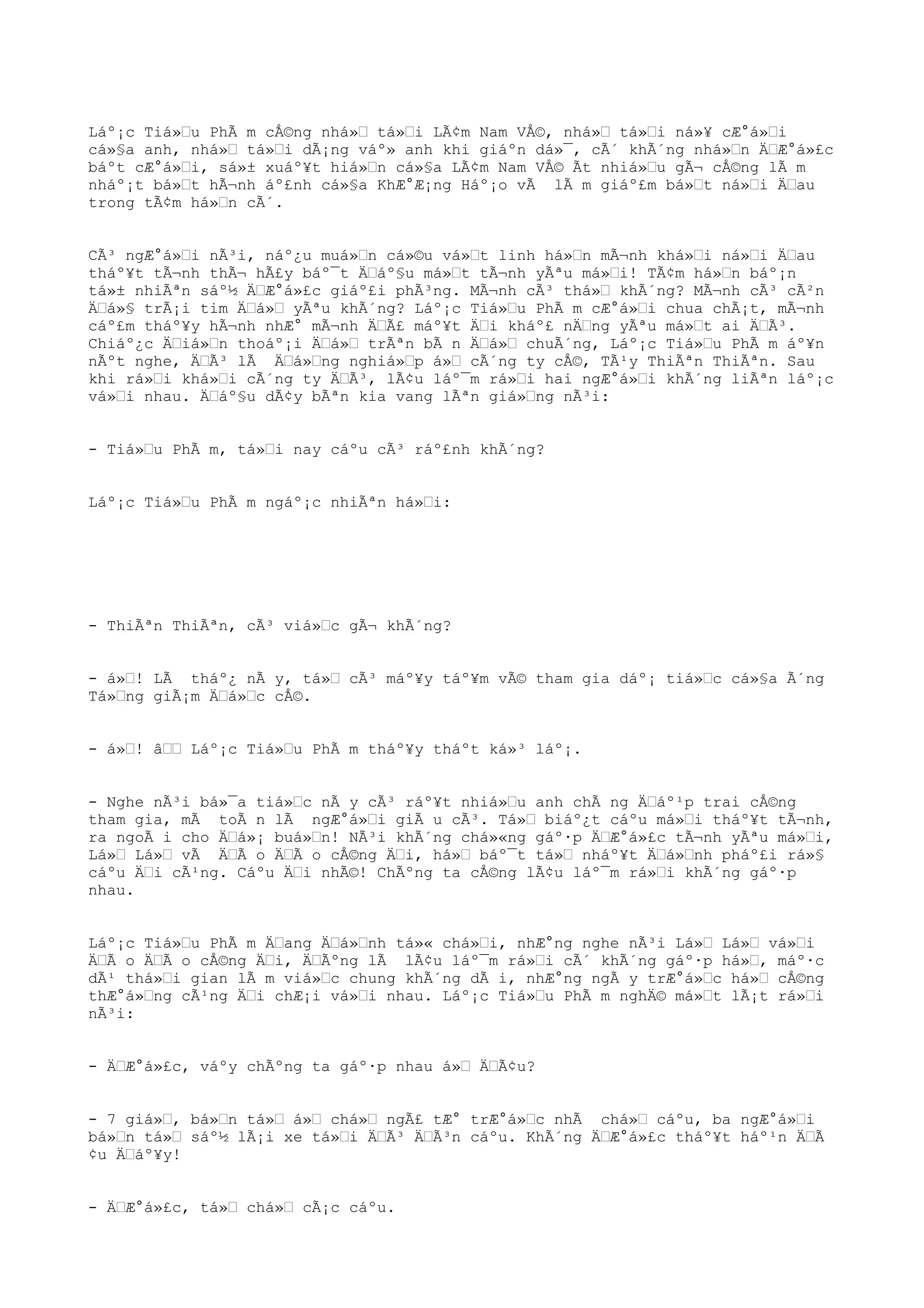 Láº¡c Tiá»Œu PhÃ m cÅ©ng nhá»Œ tá»Œi LÃ¢m Nam VÅ©, nhá»Œ tá»Œi ná»¥ cÆ°á»Œi
cá»§a anh, nhá»Œ tá»Œi dÃ¡ng váº» anh khi giáºn dá»¯, cÃ´ khÃ´ng nhá»Œn ÄŒÆ°á»£c
báºt cÆ°á»Œi, sá»± xuáº¥t hiá»Œn cá»§a LÃ¢m Nam VÅ© Ãt nhiá»Œu gÃ¬ cÅ©ng lÃ m
nháº¡t bá»Œt hÃ¬nh áº£nh cá»§a KhÆ°Æ¡ng Háº¡o vÃ lÃ m giáº£m bá»Œt ná»Œi ÄŒau
trong tÃ¢m há»Œn cÃ´.
CÃ³ ngÆ°á»Œi nÃ³i, náº¿u muá»Œn cá»©u vá»Œt linh há»Œn mÃ¬nh khá»Œi ná»Œi ÄŒau
tháº¥t tÃ¬nh thÃ¬ hÃ£y báº¯t ÄŒáº§u má»Œt tÃ¬nh yÃªu má»Œi! TÃ¢m há»Œn báº¡n
tá»± nhiÃªn sáº½ ÄŒÆ°á»£c giáº£i phÃ³ng. MÃ¬nh cÃ³ thá»Œ khÃ´ng? MÃ¬nh cÃ³ cÃ²n
ÄŒá»§ trÃ¡i tim ÄŒá»Œ yÃªu khÃ´ng? Láº¡c Tiá»Œu PhÃ m cÆ°á»Œi chua chÃ¡t, mÃ¬nh
cáº£m tháº¥y hÃ¬nh nhÆ° mÃ¬nh ÄŒÃ£ máº¥t ÄŒi kháº£ nÄŒng yÃªu má»Œt ai ÄŒÃ³.
Chiáº¿c ÄŒiá»Œn thoáº¡i ÄŒá»Œ trÃªn bÃ n ÄŒá»Œ chuÃ´ng, Láº¡c Tiá»Œu PhÃ m áº¥n
nÃºt nghe, ÄŒÃ³ lÃ ÄŒá»Œng nghiá»Œp á»Œ cÃ´ng ty cÅ©, TÃ¹y ThiÃªn ThiÃªn. Sau
khi rá»Œi khá»Œi cÃ´ng ty ÄŒÃ³, lÃ¢u láº¯m rá»Œi hai ngÆ°á»Œi khÃ´ng liÃªn láº¡c
vá»Œi nhau. ÄŒáº§u dÃ¢y bÃªn kia vang lÃªn giá»Œng nÃ³i:
- Tiá»Œu PhÃ m, tá»Œi nay cáºu cÃ³ ráº£nh khÃ´ng?
Láº¡c Tiá»Œu PhÃ m ngáº¡c nhiÃªn há»Œi:
- ThiÃªn ThiÃªn, cÃ³ viá»Œc gÃ¬ khÃ´ng?
- á»Œ! LÃ tháº¿ nÃ y, tá»Œ cÃ³ máº¥y táº¥m vÃ© tham gia dáº¡ tiá»Œc cá»§a Ã´ng
Tá»Œng giÃ¡m ÄŒá»Œc cÅ©.
- á»Œ! âŒŒ Láº¡c Tiá»Œu PhÃ m tháº¥y tháºt ká»³ láº¡.
- Nghe nÃ³i bá»¯a tiá»Œc nÃ y cÃ³ ráº¥t nhiá»Œu anh chÃ ng ÄŒáº¹p trai cÅ©ng
tham gia, mÃ toÃ n lÃ ngÆ°á»Œi giÃ u cÃ³. Tá»Œ biáº¿t cáºu má»Œi tháº¥t tÃ¬nh,
ra ngoÃ i cho ÄŒá»¡ buá»Œn! NÃ³i khÃ´ng chá»«ng gáº·p ÄŒÆ°á»£c tÃ¬nh yÃªu má»Œi,
Lá»Œ Lá»Œ vÃ ÄŒÃ o ÄŒÃ o cÅ©ng ÄŒi, há»Œ báº¯t tá»Œ nháº¥t ÄŒá»Œnh pháº£i rá»§
cáºu ÄŒi cÃ¹ng. Cáºu ÄŒi nhÃ©! ChÃºng ta cÅ©ng lÃ¢u láº¯m rá»Œi khÃ´ng gáº·p
nhau.
Láº¡c Tiá»Œu PhÃ m ÄŒang ÄŒá»Œnh tá»« chá»Œi, nhÆ°ng nghe nÃ³i Lá»Œ Lá»Œ vá»Œi
ÄŒÃ o ÄŒÃ o cÅ©ng ÄŒi, ÄŒÃºng lÃ lÃ¢u láº¯m rá»Œi cÃ´ khÃ´ng gáº·p há»Œ, máº·c
dÃ¹ thá»Œi gian lÃ m viá»Œc chung khÃ´ng dÃ i, nhÆ°ng ngÃ y trÆ°á»Œc há»Œ cÅ©ng
thÆ°á»Œng cÃ¹ng ÄŒi chÆ¡i vá»Œi nhau. Láº¡c Tiá»Œu PhÃ m nghÄ© má»Œt lÃ¡t rá»Œi
nÃ³i:
- ÄŒÆ°á»£c, váºy chÃºng ta gáº·p nhau á»Œ ÄŒÃ¢u?
- 7 giá»Œ, bá»Œn tá»Œ á»Œ chá»Œ ngÃ£ tÆ° trÆ°á»Œc nhÃ chá»Œ cáºu, ba ngÆ°á»Œi
bá»Œn tá»Œ sáº½ lÃ¡i xe tá»Œi ÄŒÃ³ ÄŒÃ³n cáºu. KhÃ´ng ÄŒÆ°á»£c tháº¥t háº¹n ÄŒÃ
¢u ÄŒáº¥y!
- ÄŒÆ°á»£c, tá»Œ chá»Œ cÃ¡c cáºu.
 