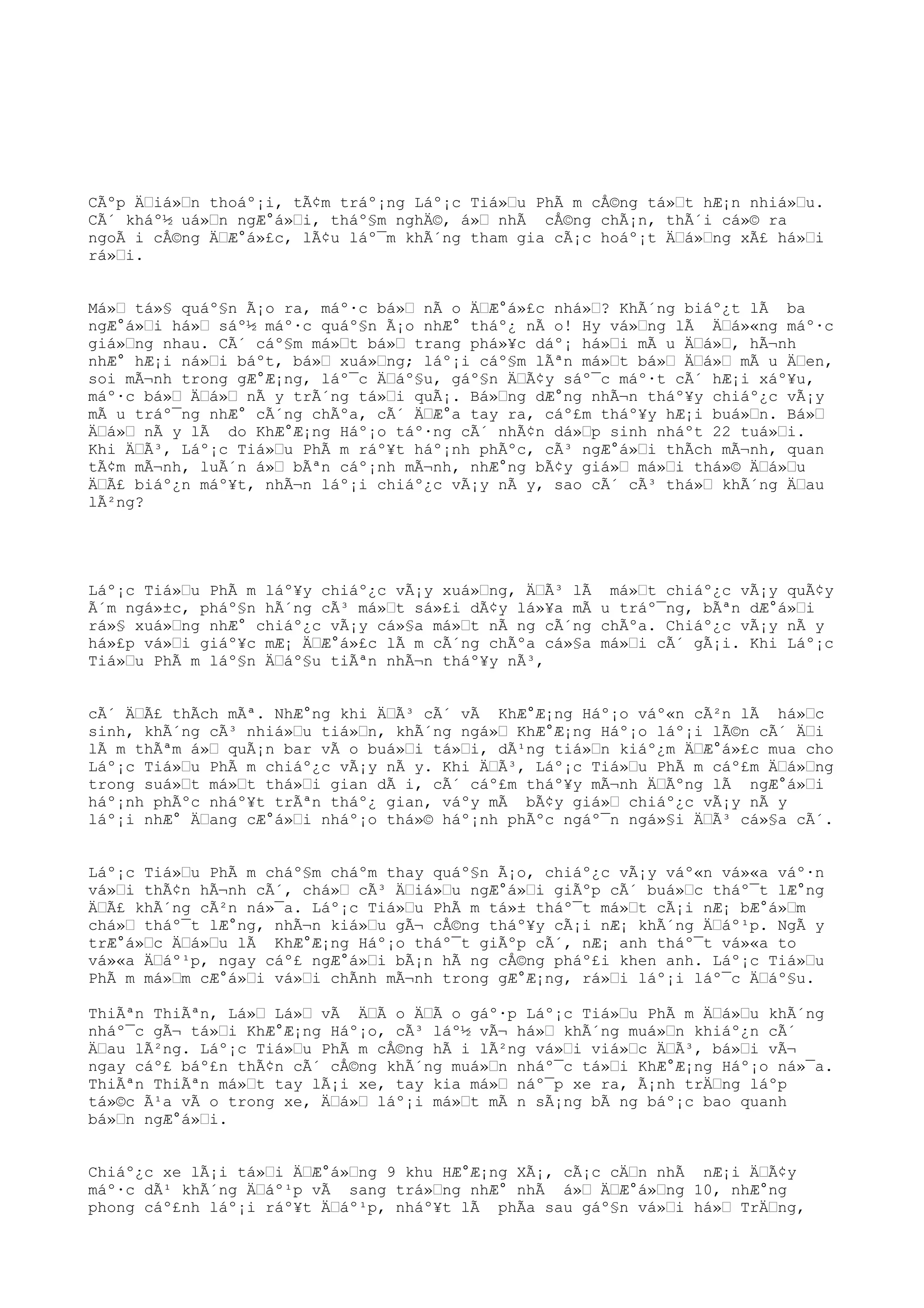 CÃºp ÄŒiá»Œn thoáº¡i, tÃ¢m tráº¡ng Láº¡c Tiá»Œu PhÃ m cÅ©ng tá»Œt hÆ¡n nhiá»Œu.
CÃ´ kháº½ uá»Œn ngÆ°á»Œi, tháº§m nghÄ©, á»Œ nhÃ cÅ©ng chÃ¡n, thÃ´i cá»© ra
ngoÃ i cÅ©ng ÄŒÆ°á»£c, lÃ¢u láº¯m khÃ´ng tham gia cÃ¡c hoáº¡t ÄŒá»Œng xÃ£ há»Œi
rá»Œi.
Má»Œ tá»§ quáº§n Ã¡o ra, máº·c bá»Œ nÃ o ÄŒÆ°á»£c nhá»Œ? KhÃ´ng biáº¿t lÃ ba
ngÆ°á»Œi há»Œ sáº½ máº·c quáº§n Ã¡o nhÆ° tháº¿ nÃ o! Hy vá»Œng lÃ ÄŒá»«ng máº·c
giá»Œng nhau. CÃ´ cáº§m má»Œt bá»Œ trang phá»¥c dáº¡ há»Œi mÃ u ÄŒá»Œ, hÃ¬nh
nhÆ° hÆ¡i ná»Œi báºt, bá»Œ xuá»Œng; láº¡i cáº§m lÃªn má»Œt bá»Œ ÄŒá»Œ mÃ u ÄŒen,
soi mÃ¬nh trong gÆ°Æ¡ng, láº¯c ÄŒáº§u, gáº§n ÄŒÃ¢y sáº¯c máº·t cÃ´ hÆ¡i xáº¥u,
máº·c bá»Œ ÄŒá»Œ nÃ y trÃ´ng tá»Œi quÃ¡. Bá»Œng dÆ°ng nhÃ¬n tháº¥y chiáº¿c vÃ¡y
mÃ u tráº¯ng nhÆ° cÃ´ng chÃºa, cÃ´ ÄŒÆ°a tay ra, cáº£m tháº¥y hÆ¡i buá»Œn. Bá»Œ
ÄŒá»Œ nÃ y lÃ do KhÆ°Æ¡ng Háº¡o táº·ng cÃ´ nhÃ¢n dá»Œp sinh nháºt 22 tuá»Œi.
Khi ÄŒÃ³, Láº¡c Tiá»Œu PhÃ m ráº¥t háº¡nh phÃºc, cÃ³ ngÆ°á»Œi thÃch mÃ¬nh, quan
tÃ¢m mÃ¬nh, luÃ´n á»Œ bÃªn cáº¡nh mÃ¬nh, nhÆ°ng bÃ¢y giá»Œ má»Œi thá»© ÄŒá»Œu
ÄŒÃ£ biáº¿n máº¥t, nhÃ¬n láº¡i chiáº¿c vÃ¡y nÃ y, sao cÃ´ cÃ³ thá»Œ khÃ´ng ÄŒau
lÃ²ng?
Láº¡c Tiá»Œu PhÃ m láº¥y chiáº¿c vÃ¡y xuá»Œng, ÄŒÃ³ lÃ má»Œt chiáº¿c vÃ¡y quÃ¢y
Ã´m ngá»±c, pháº§n hÃ´ng cÃ³ má»Œt sá»£i dÃ¢y lá»¥a mÃ u tráº¯ng, bÃªn dÆ°á»Œi
rá»§ xuá»Œng nhÆ° chiáº¿c vÃ¡y cá»§a má»Œt nÃ ng cÃ´ng chÃºa. Chiáº¿c vÃ¡y nÃ y
há»£p vá»Œi giáº¥c mÆ¡ ÄŒÆ°á»£c lÃ m cÃ´ng chÃºa cá»§a má»Œi cÃ´ gÃ¡i. Khi Láº¡c
Tiá»Œu PhÃ m láº§n ÄŒáº§u tiÃªn nhÃ¬n tháº¥y nÃ³,
cÃ´ ÄŒÃ£ thÃch mÃª. NhÆ°ng khi ÄŒÃ³ cÃ´ vÃ KhÆ°Æ¡ng Háº¡o váº«n cÃ²n lÃ há»Œc
sinh, khÃ´ng cÃ³ nhiá»Œu tiá»Œn, khÃ´ng ngá»Œ KhÆ°Æ¡ng Háº¡o láº¡i lÃ©n cÃ´ ÄŒi
lÃ m thÃªm á»Œ quÃ¡n bar vÃ o buá»Œi tá»Œi, dÃ¹ng tiá»Œn kiáº¿m ÄŒÆ°á»£c mua cho
Láº¡c Tiá»Œu PhÃ m chiáº¿c vÃ¡y nÃ y. Khi ÄŒÃ³, Láº¡c Tiá»Œu PhÃ m cáº£m ÄŒá»Œng
trong suá»Œt má»Œt thá»Œi gian dÃ i, cÃ´ cáº£m tháº¥y mÃ¬nh ÄŒÃºng lÃ ngÆ°á»Œi
háº¡nh phÃºc nháº¥t trÃªn tháº¿ gian, váºy mÃ bÃ¢y giá»Œ chiáº¿c vÃ¡y nÃ y
láº¡i nhÆ° ÄŒang cÆ°á»Œi nháº¡o thá»© háº¡nh phÃºc ngáº¯n ngá»§i ÄŒÃ³ cá»§a cÃ´.
Láº¡c Tiá»Œu PhÃ m cháº§m cháºm thay quáº§n Ã¡o, chiáº¿c vÃ¡y váº«n vá»«a váº·n
vá»Œi thÃ¢n hÃ¬nh cÃ´, chá»Œ cÃ³ ÄŒiá»Œu ngÆ°á»Œi giÃºp cÃ´ buá»Œc tháº¯t lÆ°ng
ÄŒÃ£ khÃ´ng cÃ²n ná»¯a. Láº¡c Tiá»Œu PhÃ m tá»± tháº¯t má»Œt cÃ¡i nÆ¡ bÆ°á»Œm
chá»Œ tháº¯t lÆ°ng, nhÃ¬n kiá»Œu gÃ¬ cÅ©ng tháº¥y cÃ¡i nÆ¡ khÃ´ng ÄŒáº¹p. NgÃ y
trÆ°á»Œc ÄŒá»Œu lÃ KhÆ°Æ¡ng Háº¡o tháº¯t giÃºp cÃ´, nÆ¡ anh tháº¯t vá»«a to
vá»«a ÄŒáº¹p, ngay cáº£ ngÆ°á»Œi bÃ¡n hÃ ng cÅ©ng pháº£i khen anh. Láº¡c Tiá»Œu
PhÃ m má»Œm cÆ°á»Œi vá»Œi chÃnh mÃ¬nh trong gÆ°Æ¡ng, rá»Œi láº¡i láº¯c ÄŒáº§u.
ThiÃªn ThiÃªn, Lá»Œ Lá»Œ vÃ ÄŒÃ o ÄŒÃ o gáº·p Láº¡c Tiá»Œu PhÃ m ÄŒá»Œu khÃ´ng
nháº¯c gÃ¬ tá»Œi KhÆ°Æ¡ng Háº¡o, cÃ³ láº½ vÃ¬ há»Œ khÃ´ng muá»Œn khiáº¿n cÃ´
ÄŒau lÃ²ng. Láº¡c Tiá»Œu PhÃ m cÅ©ng hÃ i lÃ²ng vá»Œi viá»Œc ÄŒÃ³, bá»Œi vÃ¬
ngay cáº£ báº£n thÃ¢n cÃ´ cÅ©ng khÃ´ng muá»Œn nháº¯c tá»Œi KhÆ°Æ¡ng Háº¡o ná»¯a.
ThiÃªn ThiÃªn má»Œt tay lÃ¡i xe, tay kia má»Œ náº¯p xe ra, Ã¡nh trÄŒng láºp
tá»©c Ã¹a vÃ o trong xe, ÄŒá»Œ láº¡i má»Œt mÃ n sÃ¡ng bÃ ng báº¡c bao quanh
bá»Œn ngÆ°á»Œi.
Chiáº¿c xe lÃ¡i tá»Œi ÄŒÆ°á»Œng 9 khu HÆ°Æ¡ng XÃ¡, cÃ¡c cÄŒn nhÃ nÆ¡i ÄŒÃ¢y
máº·c dÃ¹ khÃ´ng ÄŒáº¹p vÃ sang trá»Œng nhÆ° nhÃ á»Œ ÄŒÆ°á»Œng 10, nhÆ°ng
phong cáº£nh láº¡i ráº¥t ÄŒáº¹p, nháº¥t lÃ phÃa sau gáº§n vá»Œi há»Œ TrÄŒng,
 