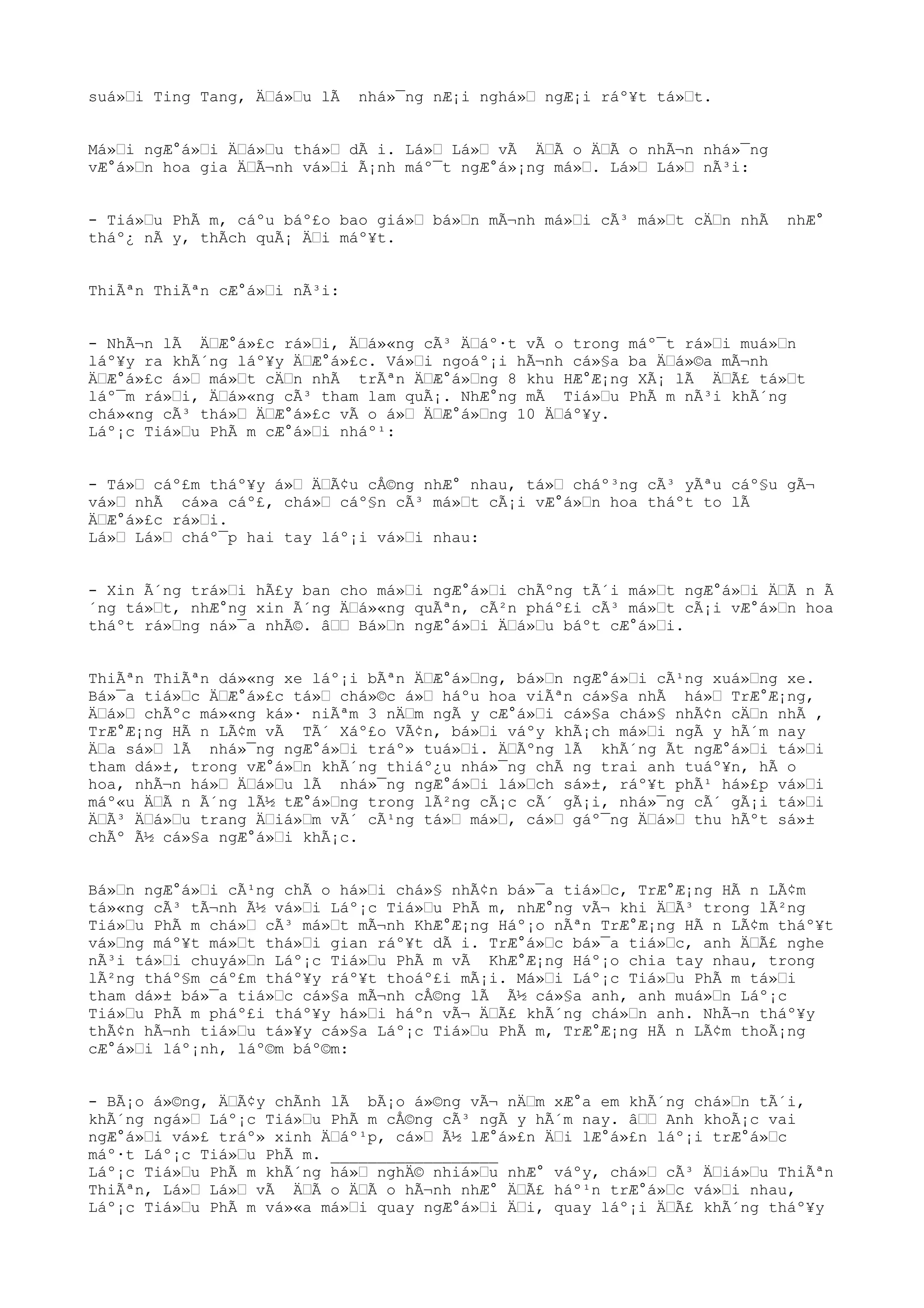 suá»Œi Ting Tang, ÄŒá»Œu lÃ nhá»¯ng nÆ¡i nghá»Œ ngÆ¡i ráº¥t tá»Œt.
Má»Œi ngÆ°á»Œi ÄŒá»Œu thá»Œ dÃ i. Lá»Œ Lá»Œ vÃ ÄŒÃ o ÄŒÃ o nhÃ¬n nhá»¯ng
vÆ°á»Œn hoa gia ÄŒÃ¬nh vá»Œi Ã¡nh máº¯t ngÆ°á»¡ng má»Œ. Lá»Œ Lá»Œ nÃ³i:
- Tiá»Œu PhÃ m, cáºu báº£o bao giá»Œ bá»Œn mÃ¬nh má»Œi cÃ³ má»Œt cÄŒn nhÃ nhÆ°
tháº¿ nÃ y, thÃch quÃ¡ ÄŒi máº¥t.
ThiÃªn ThiÃªn cÆ°á»Œi nÃ³i:
- NhÃ¬n lÃ ÄŒÆ°á»£c rá»Œi, ÄŒá»«ng cÃ³ ÄŒáº·t vÃ o trong máº¯t rá»Œi muá»Œn
láº¥y ra khÃ´ng láº¥y ÄŒÆ°á»£c. Vá»Œi ngoáº¡i hÃ¬nh cá»§a ba ÄŒá»©a mÃ¬nh
ÄŒÆ°á»£c á»Œ má»Œt cÄŒn nhÃ trÃªn ÄŒÆ°á»Œng 8 khu HÆ°Æ¡ng XÃ¡ lÃ ÄŒÃ£ tá»Œt
láº¯m rá»Œi, ÄŒá»«ng cÃ³ tham lam quÃ¡. NhÆ°ng mÃ Tiá»Œu PhÃ m nÃ³i khÃ´ng
chá»«ng cÃ³ thá»Œ ÄŒÆ°á»£c vÃ o á»Œ ÄŒÆ°á»Œng 10 ÄŒáº¥y.
Láº¡c Tiá»Œu PhÃ m cÆ°á»Œi nháº¹:
- Tá»Œ cáº£m tháº¥y á»Œ ÄŒÃ¢u cÅ©ng nhÆ° nhau, tá»Œ cháº³ng cÃ³ yÃªu cáº§u gÃ¬
vá»Œ nhÃ cá»a cáº£, chá»Œ cáº§n cÃ³ má»Œt cÃ¡i vÆ°á»Œn hoa tháºt to lÃ
ÄŒÆ°á»£c rá»Œi.
Lá»Œ Lá»Œ cháº¯p hai tay láº¡i vá»Œi nhau:
- Xin Ã´ng trá»Œi hÃ£y ban cho má»Œi ngÆ°á»Œi chÃºng tÃ´i má»Œt ngÆ°á»Œi ÄŒÃ n Ã
´ng tá»Œt, nhÆ°ng xin Ã´ng ÄŒá»«ng quÃªn, cÃ²n pháº£i cÃ³ má»Œt cÃ¡i vÆ°á»Œn hoa
tháºt rá»Œng ná»¯a nhÃ©. âŒŒ Bá»Œn ngÆ°á»Œi ÄŒá»Œu báºt cÆ°á»Œi.
ThiÃªn ThiÃªn dá»«ng xe láº¡i bÃªn ÄŒÆ°á»Œng, bá»Œn ngÆ°á»Œi cÃ¹ng xuá»Œng xe.
Bá»¯a tiá»Œc ÄŒÆ°á»£c tá»Œ chá»©c á»Œ háºu hoa viÃªn cá»§a nhÃ há»Œ TrÆ°Æ¡ng,
ÄŒá»Œ chÃºc má»«ng ká»· niÃªm 3 nÄŒm ngÃ y cÆ°á»Œi cá»§a chá»§ nhÃ¢n cÄŒn nhÃ ,
TrÆ°Æ¡ng HÃ n LÃ¢m vÃ TÃ´ Xáº£o VÃ¢n, bá»Œi váºy khÃ¡ch má»Œi ngÃ y hÃ´m nay
ÄŒa sá»Œ lÃ nhá»¯ng ngÆ°á»Œi tráº» tuá»Œi. ÄŒÃºng lÃ khÃ´ng Ãt ngÆ°á»Œi tá»Œi
tham dá»±, trong vÆ°á»Œn khÃ´ng thiáº¿u nhá»¯ng chÃ ng trai anh tuáº¥n, hÃ o
hoa, nhÃ¬n há»Œ ÄŒá»Œu lÃ nhá»¯ng ngÆ°á»Œi lá»Œch sá»±, ráº¥t phÃ¹ há»£p vá»Œi
máº«u ÄŒÃ n Ã´ng lÃ½ tÆ°á»Œng trong lÃ²ng cÃ¡c cÃ´ gÃ¡i, nhá»¯ng cÃ´ gÃ¡i tá»Œi
ÄŒÃ³ ÄŒá»Œu trang ÄŒiá»Œm vÃ´ cÃ¹ng tá»Œ má»Œ, cá»Œ gáº¯ng ÄŒá»Œ thu hÃºt sá»±
chÃº Ã½ cá»§a ngÆ°á»Œi khÃ¡c.
Bá»Œn ngÆ°á»Œi cÃ¹ng chÃ o há»Œi chá»§ nhÃ¢n bá»¯a tiá»Œc, TrÆ°Æ¡ng HÃ n LÃ¢m
tá»«ng cÃ³ tÃ¬nh Ã½ vá»Œi Láº¡c Tiá»Œu PhÃ m, nhÆ°ng vÃ¬ khi ÄŒÃ³ trong lÃ²ng
Tiá»Œu PhÃ m chá»Œ cÃ³ má»Œt mÃ¬nh KhÆ°Æ¡ng Háº¡o nÃªn TrÆ°Æ¡ng HÃ n LÃ¢m tháº¥t
vá»Œng máº¥t má»Œt thá»Œi gian ráº¥t dÃ i. TrÆ°á»Œc bá»¯a tiá»Œc, anh ÄŒÃ£ nghe
nÃ³i tá»Œi chuyá»Œn Láº¡c Tiá»Œu PhÃ m vÃ KhÆ°Æ¡ng Háº¡o chia tay nhau, trong
lÃ²ng tháº§m cáº£m tháº¥y ráº¥t thoáº£i mÃ¡i. Má»Œi Láº¡c Tiá»Œu PhÃ m tá»Œi
tham dá»± bá»¯a tiá»Œc cá»§a mÃ¬nh cÅ©ng lÃ Ã½ cá»§a anh, anh muá»Œn Láº¡c
Tiá»Œu PhÃ m pháº£i tháº¥y há»Œi háºn vÃ¬ ÄŒÃ£ khÃ´ng chá»Œn anh. NhÃ¬n tháº¥y
thÃ¢n hÃ¬nh tiá»Œu tá»¥y cá»§a Láº¡c Tiá»Œu PhÃ m, TrÆ°Æ¡ng HÃ n LÃ¢m thoÃ¡ng
cÆ°á»Œi láº¡nh, láº©m báº©m:
- BÃ¡o á»©ng, ÄŒÃ¢y chÃnh lÃ bÃ¡o á»©ng vÃ¬ nÄŒm xÆ°a em khÃ´ng chá»Œn tÃ´i,
khÃ´ng ngá»Œ Láº¡c Tiá»Œu PhÃ m cÅ©ng cÃ³ ngÃ y hÃ´m nay. âŒŒ Anh khoÃ¡c vai
ngÆ°á»Œi vá»£ tráº» xinh ÄŒáº¹p, cá»Œ Ã½ lÆ°á»£n ÄŒi lÆ°á»£n láº¡i trÆ°á»Œc
máº·t Láº¡c Tiá»Œu PhÃ m. __________________
Láº¡c Tiá»Œu PhÃ m khÃ´ng há»Œ nghÄ© nhiá»Œu nhÆ° váºy, chá»Œ cÃ³ ÄŒiá»Œu ThiÃªn
ThiÃªn, Lá»Œ Lá»Œ vÃ ÄŒÃ o ÄŒÃ o hÃ¬nh nhÆ° ÄŒÃ£ háº¹n trÆ°á»Œc vá»Œi nhau,
Láº¡c Tiá»Œu PhÃ m vá»«a má»Œi quay ngÆ°á»Œi ÄŒi, quay láº¡i ÄŒÃ£ khÃ´ng tháº¥y
 